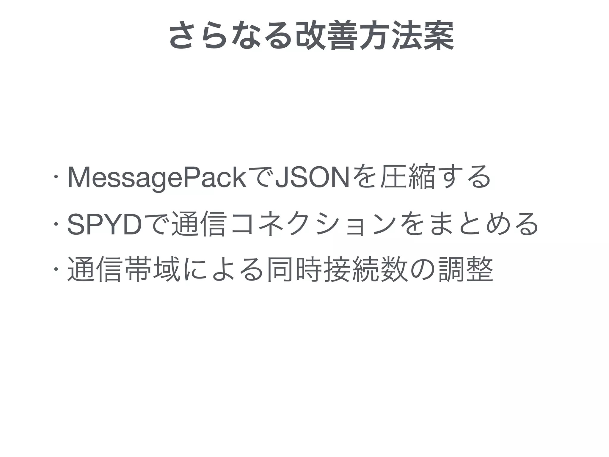 さらなる改善方法案
・MessagePackでJSONを圧縮する

・SPYDで通信コネクションをまとめる

・通信帯域による同時接続数の調整
 