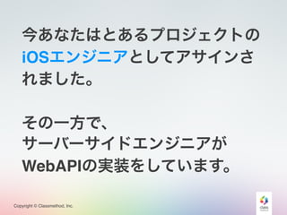 Copyright © Classmethod, Inc.
今あなたはとあるプロジェクトの
iOSエンジニアとしてアサインさ
れました。
その一方で、
サーバーサイドエンジニアが
WebAPIの実装をしています。
 
