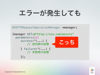 Copyright © Classmethod, Inc.
AFHTTPRequestOperationManager *manager;
[manager GET:@"http://xxx.com/possts"
parameters:nil
success:^(...) {
// 成功時の処理
} failure:^(...) {
// 失敗時の処理
}];
エラーが発生しても
こっち
 