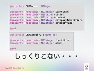 Copyright © Classmethod, Inc.
@interface CLMTopic : NSObject
@property (nonatomic) NSInteger identifer;
@property (nonatomic) NSString *title;
@property (nonatomic) NSString *content;
@property (nonatomic) NSInteger categoryIdentifier;
@property (nonatomic) NSInteger categoryName;
@end
@interface CLMCategory : NSObject
@property (nonatomic) NSInteger identifier;
@property (nonatomic) NSInteger name;
@end
しっくりこない・・・
 