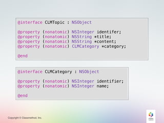 Copyright © Classmethod, Inc.
@interface CLMTopic : NSObject
@property (nonatomic) NSInteger identifer;
@property (nonatomic) NSString *title;
@property (nonatomic) NSString *content;
@property (nonatomic) CLMCategory *category;
@end
@interface CLMCategory : NSObject
@property (nonatomic) NSInteger identifier;
@property (nonatomic) NSInteger name;
@end
 
