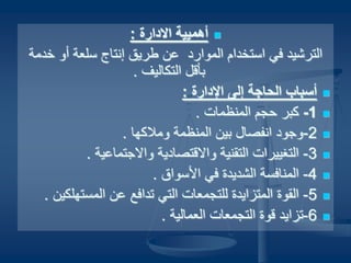 ‫أهمي‬‫أهمي‬‫الدارة‬ ‫ية‬‫الدارة‬ ‫ية‬::
‫رخدمة‬ ‫ألو‬ ‫سلعة‬ ‫إنتاج‬ ‫طريق‬ ‫عن‬ ‫المواراد‬ ‫استخدام‬ ‫في‬ ‫الترشيد‬‫رخدمة‬ ‫ألو‬ ‫سلعة‬ ‫إنتاج‬ ‫طريق‬ ‫عن‬ ‫المواراد‬ ‫استخدام‬ ‫في‬ ‫الترشيد‬
. ‫التكاليف‬ ‫بأتقل‬. ‫التكاليف‬ ‫بأتقل‬
: ‫الدارة‬ ‫إلى‬ ‫الحاجة‬ ‫أسباب‬: ‫الدارة‬ ‫إلى‬ ‫الحاجة‬ ‫أسباب‬
11--. ‫المنظما ت‬ ‫حجم‬ ‫كبر‬. ‫المنظما ت‬ ‫حجم‬ ‫كبر‬
22. ‫لوملكها‬ ‫المنظمة‬ ‫بين‬ ‫انفصال‬ ‫-لوجواد‬. ‫لوملكها‬ ‫المنظمة‬ ‫بين‬ ‫انفصال‬ ‫-لوجواد‬
33. ‫لوالجتماعية‬ ‫لوالتقتصاادية‬ ‫التقنية‬ ‫التغييرا ت‬ -. ‫لوالجتماعية‬ ‫لوالتقتصاادية‬ ‫التقنية‬ ‫التغييرا ت‬ -
44. ‫السواق‬ ‫في‬ ‫الشديدة‬ ‫المنافسة‬ -. ‫السواق‬ ‫في‬ ‫الشديدة‬ ‫المنافسة‬ -
55. ‫المستهلكين‬ ‫عن‬ ‫هتدافع‬ ‫التي‬ ‫للتجمعا ت‬ ‫المتزايدة‬ ‫القوة‬ -. ‫المستهلكين‬ ‫عن‬ ‫هتدافع‬ ‫التي‬ ‫للتجمعا ت‬ ‫المتزايدة‬ ‫القوة‬ -
66. ‫العمالية‬ ‫التجمعا ت‬ ‫تقوة‬ ‫-هتزايد‬. ‫العمالية‬ ‫التجمعا ت‬ ‫تقوة‬ ‫-هتزايد‬
 