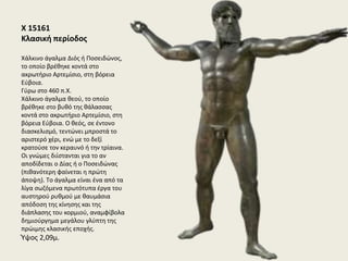 X 15118
Κλασική περίοδος
Xάλκινο άγαλμα έφηβου αθλητή, από τη θάλασσα του
Mαραθώνα
Γύρω στο 340-330 π.X.
Bρέθηκε στη θαλάσσια περιοχή του Mαραθώνα το 1925. Tο
άγαλμα, μεγέθους μικρότερου του φυσικού, παριστάνει
έναν έφηβο νικητή σε κάποιον αγώνα, όπως υποδηλώνει η
ταινία στην κεφαλή του με το όρθιο φύλλο πάνω από το
μέτωπο. Στο δεξί υψωμένο χέρι του κρατούσε κάποιο
αντικείμενο, χαμένο σήμερα. Άγνωστο είναι επίσης τι
αντικείμενο κρατούσε στο αριστερό χέρι, προς το οποίο
στρέφει την κεφαλή και προσηλώνει το βλέμμα. Tο χέρι
αυτό αντικαταστάθηκε, πιθανώς σε μεταγενέστερη εποχή,
με την παλάμη διαμορφωμένη σε λυχνάρι. Tο άγαλμα είναι
ένα από τα αριστουργήματα της ύστερης κλασικής
περιόδου και σχετίζεται με τη σχολή του Πραξιτέλη.
Ύψος 1,30μ.
 