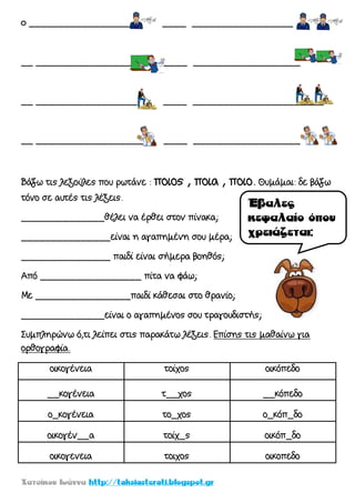 o ___________________ ____ _________________
__ ___________________ ____ __________________
__ _________________ ____ ______________________
__ ___________________ ____ __________________
Βάζω τις λεξούλες που ρωτάνε : ποιος , ποια , ποιο. Θυμάμαι: δε βάζω
τόνο σε αυτές τις λέξεις.
______________θέλει να έρθει στον πίνακα;
_______________είναι η αγαπημένη σου μέρα;
_______________ παιδί είναι σήμερα βοηθός;
Από _________________ πίτα να φάω;
Με ________________παιδί κάθεσαι στο θρανίο;
______________είναι ο αγαπημένος σου τραγουδιστής;
Συμπληρώνω ό,τι λείπει στις παρακάτω λέξεις. Επίσης τις μαθαίνω για
ορθογραφία.
οικογένεια τοίχος οικόπεδο
__κογένεια τ__χος __κόπεδο
ο_κογένεια το_χος ο_κόπ_δο
οικογέν__α τοίχ_ς οικόπ_δο
οικογενεια τοιχος οικοπεδο
 