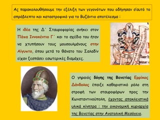 Ας παρακολουθήσουμε την εξέλιξη των γεγονότων που οδήγησαν σ’αυτό το
απρόβλεπτο και καταστροφικό για το Βυζάντιο αποτέλεσμα :
Η ιδέα της Δ΄ Σταυροφορίας ανήκει στον
Πάπα Ιννοκέντιο Γ΄ και το σχέδιο του ήταν
να χτυπήσουν τους μουσουλμάνους στην
Αίγυπτο, όπου μετά το θάνατο του Σαλαδίν
είχαν ξεσπάσει εσωτερικές διαμάχες.
Ο γηραιός δόγης της Βενετίας Ερρίκος
Δάνδολος έπαιξε καθοριστικό ρόλο στη
στροφή των σταυροφόρων προς την
Κωνσταντινούπολη, έχοντας αποκλειστικά
υλικά κίνητρα : την οικονομική κυριαρχία
της Βενετίας στην Ανατολική Μεσόγειο.
 