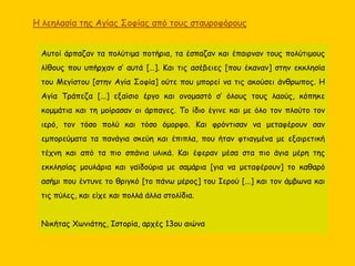 Αυτοί άρπαζαν τα πολύτιμα ποτήρια, τα έσπαζαν και έπαιρναν τους πολύτιμους
λίθους που υπήρχαν σ’ αυτά […]. Και τις ασέβειες [που έκαναν] στην εκκλησία
του Μεγίστου [στην Αγία Σοφία] ούτε που μπορεί να τις ακούσει άνθρωπος. Η
Αγία Τράπεζα [...] εξαίσιο έργο και ονομαστό σ’ όλους τους λαούς, κόπηκε
κομμάτια και τη μοίρασαν οι άρπαγες. Το ίδιο έγινε και με όλο τον πλούτο τον
ιερό, τον τόσο πολύ και τόσο όμορφο. Και φρόντισαν να μεταφέρουν σαν
εμπορεύματα τα πανάγια σκεύη και έπιπλα, που ήταν φτιαγμένα με εξαιρετική
τέχνη και από τα πιο σπάνια υλικά. Και έφεραν μέσα στα πιο άγια μέρη της
εκκλησίας μουλάρια και γαϊδούρια με σαμάρια [για να μεταφέρουν] το καθαρό
ασήμι που έντυνε το θριγκό [το πάνω μέρος] του Ιερού [...] και τον άμβωνα και
τις πύλες, και είχε και πολλά άλλα στολίδια.
Νικήτας Χωνιάτης, Ιστορία, αρχές 13ου αιώνα
Η λεηλασία της Αγίας Σοφίας από τους σταυροφόρους
 