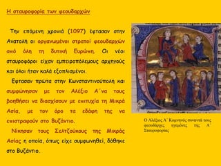 Η σταυροφορία των φεουδαρχών
Την επόμενη χρονιά (1097) έφτασαν στην
Ανατολή οι οργανωμένοι στρατοί φεουδαρχών
από όλη τη δυτική Ευρώπη. Οι νέοι σταυροφόροι
είχαν εμπειροπόλεμους αρχηγούς και όλοι ήταν
καλά εξοπλισμένοι.
Έφτασαν πρώτα στην Κωνσταντινούπολη και
συμφώνησαν με τον Αλέξιο Α΄ να τους βοηθήσει
να διασχίσουν με επιτυχία τη Μικρά Ασία, με
τον όρο τα εδάφη της να επιστραφούν στο
Βυζάντιο.
Νίκησαν τους Σελτζούκους της Μικράς Ασίας
η οποία, όπως είχε συμφωνηθεί, δόθηκε στο
Βυζάντιο.
O Αλέξιος Α΄ Κομνηνός συναντά τους
φεουδάρχες ηγεμόνες της Α΄
Σταυροφορίας
 