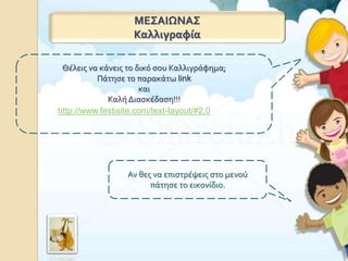 ΜΕΣΑΙΩΝΑΣ
Καλλιγραφία
Θέλεις να κάνεις το δικό σου Καλλιγράφημα;
Πάτησε το παρακάτω link
και
Καλή Διασκέδαση!!!
http://www.festisite.com/text-layout/#2,0
Αν θες να επιστρέψεις στο μενού
πάτησε το εικονίδιο.
 