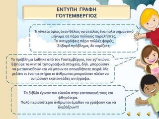 ΕΝΤΥΠΗ ΓΡΑΦΗ
ΓΟΥΤΕΜΒΕΡΓΙΟΣ
Τι γίνεται όμως όταν θέλεις να στείλεις ένα πολύ σημαντικό
μήνυμα σε πάρα πολλούς παραλήπτες;
Το αντιγράφεις πάρα πολλές φορές;
Σοβαρό πρόβλημα, δε νομίζετε;
Το πρόβλημα λύθηκε από τον Γουτεμβέργιο, τον 15ο αιώνα.
Εφηύρε τα κινητά τυπογραφικά στοιχεία, δηλ. μπορούσαν
να μετακινηθούν και να μπουν σε οποιαδήποτε σειρά. Με
μελάνι κι ένα πιεστήριο οι άνθρωποι μπορούσαν πλέον να
τυπώσουν εκατοντάδες αντίγραφα.
Τα βιβλία έγιναν πιο εύκολα στην κατασκευή τους και
φθηνότερα.
Πολύ περισσότεροι άνθρωποι έμαθαν να γράφουν και να
διαβάζουν!!!
 