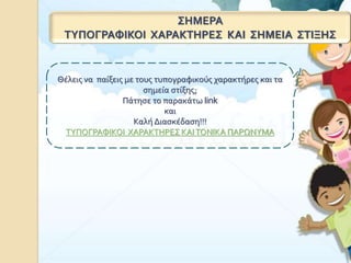 ΣΗΜΕΡΑ
ΤΥΠΟΓΡΑΦΙΚΟΙ ΧΑΡΑΚΤΗΡΕΣ ΚΑΙ ΣΗΜΕΙΑ ΣΤΙΞΗΣ
Θέλεις να παίξεις με τους τυπογραφικούς χαρακτήρες και τα
σημεία στίξης;
Πάτησε το παρακάτω link
και
Καλή Διασκέδαση!!!
ΤΥΠΟΓΡΑΦΙΚΟΙ ΧΑΡΑΚΤΗΡΕΣ ΚΑΙΤΟΝΙΚΑ ΠΑΡΩΝΥΜΑ
 