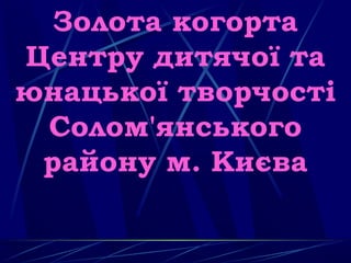 Золота когорта
Центру дитячої та
юнацької творчості
Солом'янського
району м. Києва
 