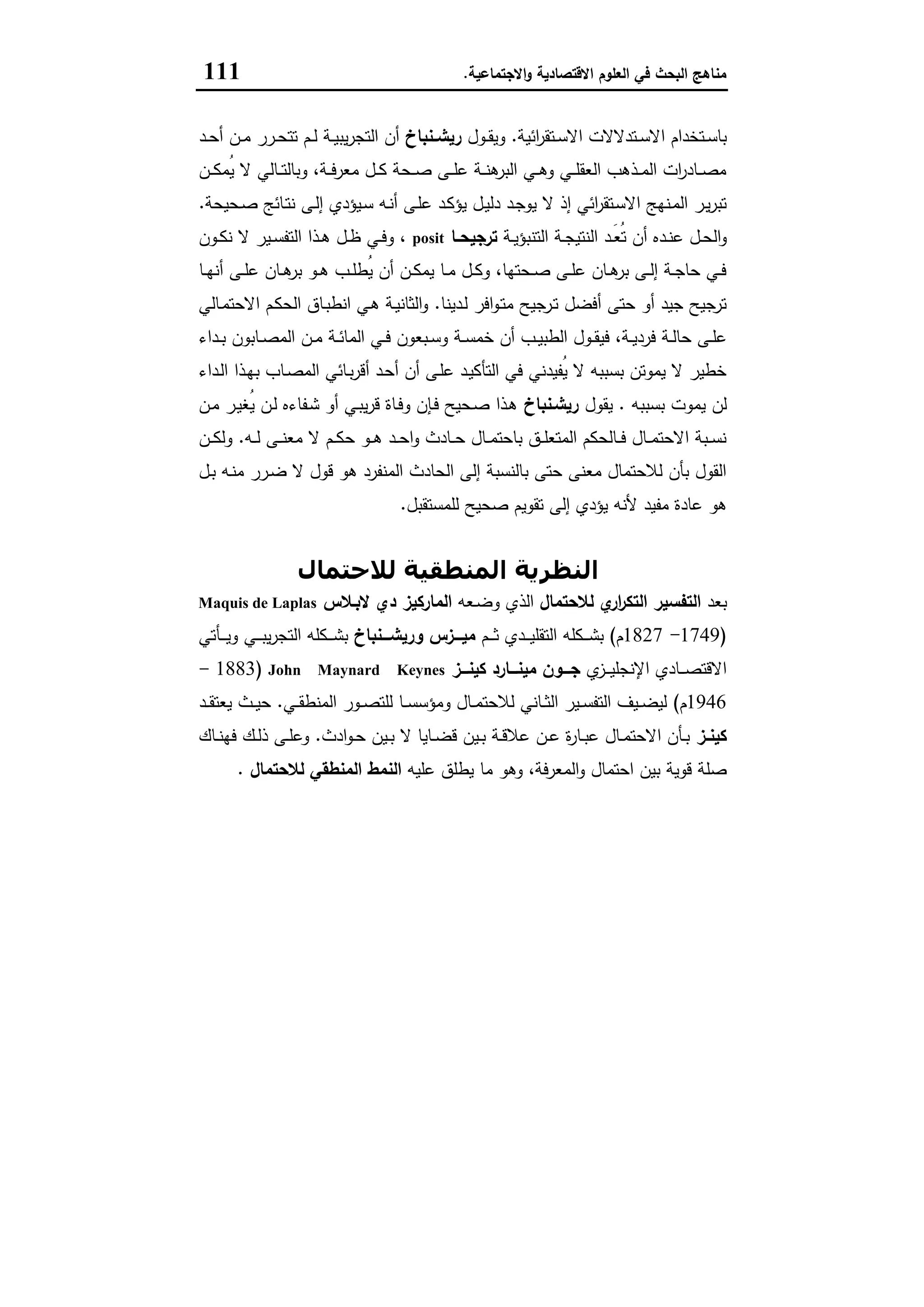 ‫اﻻﻗﺗﺻﺎدﯾﺔ‬ ‫اﻟﻌﻠوم‬ ‫ﻓﻲ‬ ‫اﻟﺑﺣث‬ ‫ﻣﻧﺎﻫﺞ‬‫اﻻﺟﺗﻣﺎﻋﯾﺔ‬‫و‬.111
‫اﺋﯾﺔ‬‫ر‬‫ـﺗﻘ‬‫ـ‬‫ﺳ‬‫اﻻ‬ ‫ـﺗدﻻﻻت‬‫ـ‬‫ﺳ‬‫اﻻ‬ ‫ـﺗﺧدام‬‫ـ‬‫ﺳ‬‫ﺑﺎ‬.‫ـول‬‫ـ‬‫ﻘ‬‫وﯾ‬‫ـﻧﺑﺎخ‬‫ـ‬‫رﯾﺷ‬‫ـد‬‫ـ‬‫ﺣ‬‫أ‬ ‫ـن‬‫ـ‬‫ﻣ‬ ‫ـرر‬‫ـ‬‫ﺣ‬‫ﺗﺗ‬ ‫ـم‬‫ـ‬‫ﻟ‬ ‫ـﺔ‬‫ـ‬‫ﯾ‬‫ﯾﺑ‬‫ر‬‫اﻟﺗﺟ‬ ‫أن‬
‫ـن‬‫ـ‬‫ـ‬‫ﻛ‬‫ُﻣ‬‫ﯾ‬ ‫ﻻ‬ ‫ـﺎﻟﻲ‬‫ـ‬‫ـ‬‫ﺗ‬‫وﺑﺎﻟ‬ ،‫ـﺔ‬‫ـ‬‫ـ‬‫ﻓ‬‫ﻣﻌر‬ ‫ـل‬‫ـ‬‫ـ‬‫ﻛ‬ ‫ـﺣﺔ‬‫ـ‬‫ـ‬‫ﺻ‬ ‫ـﻰ‬‫ـ‬‫ـ‬‫ﻠ‬‫ﻋ‬ ‫ـﺔ‬‫ـ‬‫ـ‬‫ﻧ‬‫ﻫ‬‫اﻟﺑر‬ ‫ـﻲ‬‫ـ‬‫ـ‬‫ﻫ‬‫و‬ ‫ـﻲ‬‫ـ‬‫ـ‬‫ﻠ‬‫اﻟﻌﻘ‬ ‫ـذﻫب‬‫ـ‬‫ـ‬‫ﻣ‬‫اﻟ‬ ‫ات‬‫ر‬‫ـﺎد‬‫ـ‬‫ـ‬‫ﺻ‬‫ﻣ‬
‫ـﻰ‬‫ﻟ‬‫إ‬ ‫ـﯾؤدي‬‫ﺳ‬ ‫ـﻪ‬‫ﻧ‬‫أ‬ ‫ـﻰ‬‫ﻠ‬‫ﻋ‬ ‫ـد‬‫ﻛ‬‫ﯾؤ‬ ‫ـل‬‫ﯾ‬‫دﻟ‬ ‫ـد‬‫ﺟ‬‫ﯾو‬ ‫ﻻ‬ ‫إذ‬ ‫اﺋﻲ‬‫ر‬‫ـﺗﻘ‬‫ﺳ‬‫اﻻ‬ ‫ـﻧﻬﺞ‬‫ﻣ‬‫اﻟ‬ ‫ـر‬‫ﯾ‬‫ر‬‫ﺗﺑ‬‫ـﺣﯾﺣﺔ‬‫ﺻ‬ ‫ـﺎﺋﺞ‬‫ﺗ‬‫ﻧ‬.
‫ـﺔ‬‫ـ‬‫ﯾ‬‫اﻟﺗﻧﺑؤ‬ ‫ـﺔ‬‫ـ‬‫ﺟ‬‫اﻟﻧﺗﯾ‬ ‫ـد‬‫ـ‬َ‫ﻌ‬ُ‫ﺗ‬ ‫أن‬ ‫ـدﻩ‬‫ـ‬‫ﻧ‬‫ﻋ‬ ‫ـل‬‫ـ‬‫ﺣ‬‫اﻟ‬‫و‬‫ـﺎ‬‫ـ‬‫ﺗرﺟﯾﺣ‬posit‫ـون‬‫ـ‬‫ﻛ‬‫ﻧ‬ ‫ﻻ‬ ‫ـﯾر‬‫ـ‬‫ﺳ‬‫اﻟﺗﻔ‬ ‫ـذا‬‫ـ‬‫ﻫ‬ ‫ـل‬‫ـ‬‫ظ‬ ‫ـﻲ‬‫ـ‬‫ﻓ‬‫و‬ ،
‫ـﺎ‬‫ـ‬‫ﻬ‬‫أﻧ‬ ‫ـﻰ‬‫ـ‬‫ﻠ‬‫ﻋ‬ ‫ـﺎن‬‫ـ‬‫ﻫ‬‫ﺑر‬ ‫ـو‬‫ـ‬‫ﻫ‬ ‫ـب‬‫ـ‬‫ﻠ‬‫ُط‬‫ﯾ‬ ‫أن‬ ‫ـن‬‫ـ‬‫ﻛ‬‫ﯾﻣ‬ ‫ـﺎ‬‫ـ‬‫ﻣ‬ ‫ـل‬‫ـ‬‫ﻛ‬‫و‬ ،‫ـﺣﺗﻬﺎ‬‫ـ‬‫ﺻ‬ ‫ـﻰ‬‫ـ‬‫ﻠ‬‫ﻋ‬ ‫ـﺎن‬‫ـ‬‫ﻫ‬‫ﺑر‬ ‫ـﻰ‬‫ـ‬‫ﻟ‬‫إ‬ ‫ـﺔ‬‫ـ‬‫ﺟ‬‫ﺣﺎ‬ ‫ـﻲ‬‫ـ‬‫ﻓ‬
‫ـدﯾﻧﺎ‬‫ﻟ‬ ‫اﻓر‬‫و‬‫ـ‬‫ﺗ‬‫ﻣ‬ ‫ـرﺟﯾﺢ‬‫ﺗ‬ ‫أﻓﺿل‬ ‫ﺣﺗﻰ‬ ‫أو‬ ‫ﺟﯾد‬ ‫ﺗرﺟﯾﺢ‬.‫ـﺎﻟﻲ‬‫ﻣ‬‫اﻻﺣﺗ‬ ‫ـم‬‫ﻛ‬‫اﻟﺣ‬ ‫ـﺎق‬‫ﺑ‬‫اﻧط‬ ‫ـﻲ‬‫ﻫ‬ ‫ـﺔ‬‫ﯾ‬‫اﻟﺛﺎﻧ‬‫و‬
‫ـ‬‫ـ‬‫ﻘ‬‫ﻓﯾ‬ ،‫ـﺔ‬‫ـ‬‫ﯾ‬‫ﻓرد‬ ‫ـﺔ‬‫ـ‬‫ﻟ‬‫ﺣﺎ‬ ‫ـﻰ‬‫ـ‬‫ﻠ‬‫ﻋ‬‫ـداء‬‫ـ‬‫ﺑ‬ ‫ـﺎﺑون‬‫ـ‬‫ﺻ‬‫اﻟﻣ‬ ‫ـن‬‫ـ‬‫ﻣ‬ ‫ـﺔ‬‫ـ‬‫ﺋ‬‫اﻟﻣﺎ‬ ‫ـﻲ‬‫ـ‬‫ﻓ‬ ‫ـﺑﻌون‬‫ـ‬‫ﺳ‬‫و‬ ‫ـﺔ‬‫ـ‬‫ﺳ‬‫ﺧﻣ‬ ‫أن‬ ‫ـب‬‫ـ‬‫ﯾ‬‫اﻟطﺑ‬ ‫ول‬
‫ـداء‬‫ﻟ‬‫ا‬ ‫ـذا‬‫ﻬ‬‫ﺑ‬ ‫ـﺎب‬‫ﺻ‬‫اﻟﻣ‬ ‫ـﺎﺋﻲ‬‫ﺑ‬‫ر‬‫أﻗ‬ ‫ـد‬‫ﺣ‬‫أ‬ ‫أن‬ ‫ـﻰ‬‫ﻠ‬‫ﻋ‬ ‫ـد‬‫ﯾ‬‫اﻟﺗﺄﻛ‬ ‫ﻓﻲ‬ ‫ُﻔﯾدﻧﻲ‬‫ﯾ‬ ‫ﻻ‬ ‫ﺑﺳﺑﺑﻪ‬ ‫ﯾﻣوﺗن‬ ‫ﻻ‬ ‫ﺧطﯾر‬
‫ﺑﺳﺑﺑﻪ‬ ‫ﯾﻣوت‬ ‫ﻟن‬.‫ﯾﻘول‬‫رﯾﺷـﻧﺑﺎخ‬‫ـن‬‫ﻣ‬ ‫ـر‬‫ﯾ‬‫ُﻐ‬‫ﯾ‬ ‫ـن‬‫ﻟ‬ ‫ـﻔﺎءﻩ‬‫ﺷ‬ ‫أو‬ ‫ـﻲ‬‫ﺑ‬‫ﯾ‬‫ر‬‫ﻗ‬ ‫ـﺎة‬‫ﻓ‬‫و‬ ‫ـﺈن‬‫ﻓ‬ ‫ـﺣﯾﺢ‬‫ﺻ‬ ‫ـذا‬‫ﻫ‬
‫ﺣ‬ ‫ـو‬‫ـ‬‫ـ‬‫ﻫ‬ ‫ـد‬‫ـ‬‫ـ‬‫ﺣ‬‫ا‬‫و‬ ‫ـﺎدث‬‫ـ‬‫ـ‬‫ﺣ‬ ‫ـﺎل‬‫ـ‬‫ـ‬‫ﻣ‬‫ﺑﺎﺣﺗ‬ ‫ـق‬‫ـ‬‫ـ‬‫ﻠ‬‫اﻟﻣﺗﻌ‬ ‫ـﺎﻟﺣﻛم‬‫ـ‬‫ـ‬‫ﻓ‬ ‫ـﺎل‬‫ـ‬‫ـ‬‫ﻣ‬‫اﻻﺣﺗ‬ ‫ـﺑﺔ‬‫ـ‬‫ـ‬‫ﺳ‬‫ﻧ‬‫ـﻪ‬‫ـ‬‫ـ‬‫ﻟ‬ ‫ـﻰ‬‫ـ‬‫ـ‬‫ﻧ‬‫ﻣﻌ‬ ‫ﻻ‬ ‫ـم‬‫ـ‬‫ـ‬‫ﻛ‬.‫ـن‬‫ـ‬‫ـ‬‫ﻛ‬‫وﻟ‬
‫ـل‬‫ﺑ‬ ‫ـﻪ‬‫ﻧ‬‫ﻣ‬ ‫ـرر‬‫ﺿ‬ ‫ﻻ‬ ‫ﻗول‬ ‫ﻫو‬ ‫اﻟﻣﻧﻔرد‬ ‫اﻟﺣﺎدث‬ ‫إﻟﻰ‬ ‫ﺑﺎﻟﻧﺳﺑﺔ‬ ‫ﺣﺗﻰ‬ ‫ﻣﻌﻧﻰ‬ ‫ﻟﻼﺣﺗﻣﺎل‬ ‫ﺑﺄن‬ ‫اﻟﻘول‬
‫ﻟﻠﻣﺳﺗﻘﺑل‬ ‫ﺻﺣﯾﺢ‬ ‫ﺗﻘوﯾم‬ ‫إﻟﻰ‬ ‫ﯾؤدي‬ ‫ﻷﻧﻪ‬ ‫ﻣﻔﯾد‬ ‫ﻋﺎدة‬ ‫ﻫو‬.
‫ﻟﻼﺣﺘﻤﺎل‬ ‫اﻟﻤﻨﻄﻘﯿﺔ‬ ‫اﻟﻨﻈﺮﻳﺔ‬
‫ﺑﻌد‬‫ﻟﻼﺣﺗﻣﺎل‬ ‫ي‬‫ار‬‫ر‬‫اﻟﺗﻛ‬ ‫اﻟﺗﻔﺳﯾر‬‫ـﻌﻪ‬‫ﺿ‬‫و‬ ‫اﻟذي‬‫دي‬ ‫اﻟﻣﺎرﻛﯾز‬‫ﻻﺑـﻼس‬Maquis de Laplas
)1749-1827‫م‬(‫ـم‬‫ـ‬‫ـ‬‫ـ‬‫ﺛ‬ ‫ـدي‬‫ـ‬‫ـ‬‫ـ‬‫ﯾ‬‫اﻟﺗﻘﻠ‬ ‫ـﻛﻠﻪ‬‫ـ‬‫ـ‬‫ـ‬‫ﺷ‬‫ﺑ‬‫ـــزس‬‫ـ‬‫ﻣﯾ‬‫ـــﻧﺑﺎخ‬‫ـ‬‫ورﯾﺷ‬‫ـﺄﺗﻲ‬‫ـ‬‫ـ‬‫ـ‬‫ﯾ‬‫و‬ ‫ـﻲ‬‫ـ‬‫ـ‬‫ـ‬‫ﺑ‬‫ﯾ‬‫ر‬‫اﻟﺗﺟ‬ ‫ـﻛﻠﻪ‬‫ـ‬‫ـ‬‫ـ‬‫ﺷ‬‫ﺑ‬
‫ي‬‫ـز‬‫ـ‬‫ـ‬‫ـ‬‫ﯾ‬‫اﻹﻧﺟﻠ‬ ‫ـﺎدي‬‫ـ‬‫ـ‬‫ـ‬‫ﺻ‬‫اﻻﻗﺗ‬‫ـــز‬‫ـ‬‫ﻛﯾﻧ‬ ‫ـــﺎرد‬‫ـ‬‫ﻣﯾﻧ‬ ‫ـــون‬‫ـ‬‫ﺟ‬John Maynard Keynes)1883-
1946‫م‬(‫ـﻲ‬‫ـ‬‫ـ‬‫ﻘ‬‫اﻟﻣﻧط‬ ‫ـور‬‫ـ‬‫ﺻ‬‫ﻟﻠﺗ‬ ‫ـﺎ‬‫ـ‬‫ـ‬‫ﺳ‬‫وﻣؤﺳ‬ ‫ـﺎل‬‫ـ‬‫ﻣ‬‫ﻟﻼﺣﺗ‬ ‫ـﺎﻧﻲ‬‫ـ‬‫ـ‬‫ﺛ‬‫اﻟ‬ ‫ـﯾر‬‫ـ‬‫ﺳ‬‫اﻟﺗﻔ‬ ‫ـﯾف‬‫ـ‬‫ﺿ‬‫ﻟﯾ‬.‫ـد‬‫ـ‬‫ـ‬‫ﻘ‬‫ﯾﻌﺗ‬ ‫ـث‬‫ـ‬‫ﯾ‬‫ﺣ‬
‫ـز‬‫ـ‬‫ﻛﯾﻧ‬‫ادث‬‫و‬‫ـ‬‫ـ‬‫ﺣ‬ ‫ـﯾن‬‫ـ‬‫ﺑ‬ ‫ﻻ‬ ‫ـﺎﯾﺎ‬‫ـ‬‫ﺿ‬‫ﻗ‬ ‫ـﯾن‬‫ـ‬‫ﺑ‬ ‫ـﺔ‬‫ـ‬‫ﻗ‬‫ﻋﻼ‬ ‫ـن‬‫ـ‬‫ﻋ‬ ‫ة‬‫ر‬‫ـﺎ‬‫ـ‬‫ﺑ‬‫ﻋ‬ ‫ـﺎل‬‫ـ‬‫ﻣ‬‫اﻻﺣﺗ‬ ‫ـﺄن‬‫ـ‬‫ﺑ‬.‫ـ‬‫ـ‬‫ﻟ‬‫ذ‬ ‫ـﻰ‬‫ـ‬‫ﻠ‬‫وﻋ‬‫ـﺎك‬‫ـ‬‫ﻧ‬‫ﻓﻬ‬ ‫ك‬
‫ﻋﻠﯾﻪ‬ ‫ﯾطﻠق‬ ‫ﻣﺎ‬ ‫وﻫو‬ ،‫اﻟﻣﻌرﻓﺔ‬‫و‬ ‫اﺣﺗﻣﺎل‬ ‫ﺑﯾن‬ ‫ﻗوﯾﺔ‬ ‫ﺻﻠﺔ‬‫ﻟﻼﺣﺗﻣﺎل‬ ‫اﻟﻣﻧطﻘﻲ‬ ‫اﻟﻧﻣط‬.
 