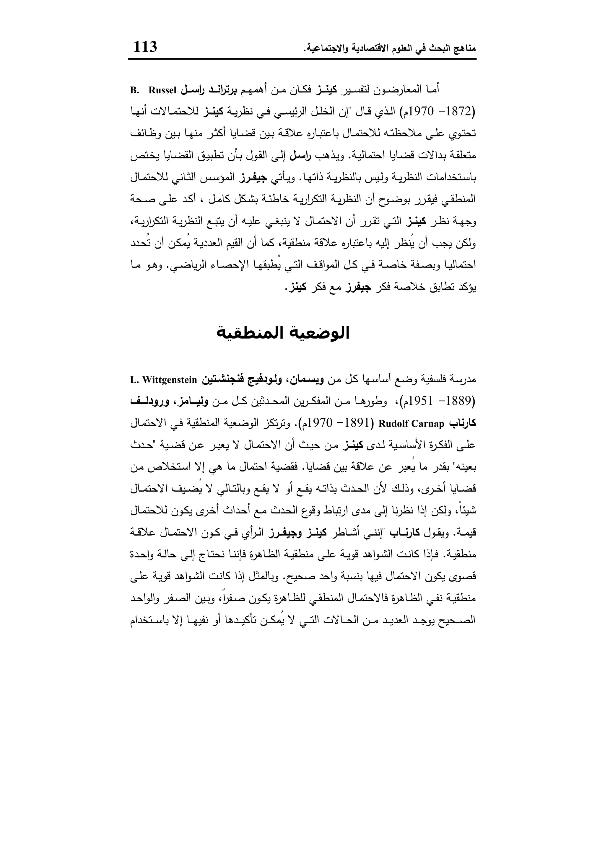 ‫اﻻﻗﺗﺻﺎدﯾﺔ‬ ‫اﻟﻌﻠوم‬ ‫ﻓﻲ‬ ‫اﻟﺑﺣث‬ ‫ﻣﻧﺎﻫﺞ‬‫اﻻﺟﺗﻣﺎﻋﯾﺔ‬‫و‬.113
‫ـﯾر‬‫ـ‬‫ـ‬‫ﺳ‬‫ﻟﺗﻔ‬ ‫ـون‬‫ـ‬‫ـ‬‫ﺿ‬‫اﻟﻣﻌﺎر‬ ‫ـﺎ‬‫ـ‬‫ـ‬‫ﻣ‬‫أ‬‫ــز‬‫ـ‬‫ﻛﯾﻧ‬‫ـم‬‫ـ‬‫ـ‬‫ﻬ‬‫أﻫﻣ‬ ‫ـن‬‫ـ‬‫ـ‬‫ﻣ‬ ‫ـﺎن‬‫ـ‬‫ـ‬‫ﻛ‬‫ﻓ‬‫ــل‬‫ـ‬‫اﺳ‬‫ر‬ ‫ــد‬‫ـ‬‫اﻧ‬‫ر‬‫ﺑرﺗ‬B. Russel
)1872-1970‫م‬(‫ـﺎل‬‫ـ‬‫ـ‬‫ﻗ‬ ‫ـذي‬‫ـ‬‫ﻟ‬‫ا‬"‫ـﺔ‬‫ـ‬‫ﯾ‬‫ر‬‫ﻧظ‬ ‫ـﻲ‬‫ـ‬‫ـ‬‫ﻓ‬ ‫ـﻲ‬‫ـ‬‫ـ‬‫ﺳ‬‫ﺋﯾ‬‫ر‬‫اﻟ‬ ‫ـل‬‫ـ‬‫ﻠ‬‫اﻟﺧ‬ ‫إن‬‫ــز‬‫ـ‬‫ﻛﯾﻧ‬‫ـﺎ‬‫ـ‬‫ـ‬‫ﻬ‬‫أﻧ‬ ‫ـﺎﻻت‬‫ـ‬‫ـ‬‫ﻣ‬‫ﻟﻼﺣﺗ‬
‫ـﺎﺋف‬‫ـ‬‫ظ‬‫و‬ ‫ـﯾن‬‫ـ‬‫ﺑ‬ ‫ـﺎ‬‫ـ‬‫ﻬ‬‫ﻣﻧ‬ ‫ـر‬‫ـ‬‫ﺛ‬‫أﻛ‬ ‫ـﺎﯾﺎ‬‫ـ‬‫ﺿ‬‫ﻗ‬ ‫ـﯾن‬‫ـ‬‫ﺑ‬ ‫ـﺔ‬‫ـ‬‫ﻗ‬‫ﻋﻼ‬ ‫ﻩ‬‫ر‬‫ـﺎ‬‫ـ‬‫ﺑ‬‫ﺑﺎﻋﺗ‬ ‫ـﺎل‬‫ـ‬‫ﻣ‬‫ﻟﻼﺣﺗ‬ ‫ـﻪ‬‫ـ‬‫ﺗ‬‫ﻣﻼﺣظ‬ ‫ـﻰ‬‫ـ‬‫ﻠ‬‫ﻋ‬ ‫ـوي‬‫ـ‬‫ﺗ‬‫ﺗﺣ‬
‫ـﺔ‬‫ﯾ‬‫اﺣﺗﻣﺎﻟ‬ ‫ـﺎﯾﺎ‬‫ـ‬‫ﺿ‬‫ﻗ‬ ‫ـداﻻت‬‫ﺑ‬ ‫ـﺔ‬‫ﻘ‬‫ﻣﺗﻌﻠ‬.‫ـذﻫب‬‫ـ‬‫ﯾ‬‫و‬‫اﺳـل‬‫ر‬‫ـﺗص‬‫ـ‬‫ﺧ‬‫ﯾ‬ ‫ـﺎﯾﺎ‬‫ﺿ‬‫اﻟﻘ‬ ‫ـق‬‫ـ‬‫ﯾ‬‫ﺗطﺑ‬ ‫ـﺄن‬‫ﺑ‬ ‫ـول‬‫ﻘ‬‫اﻟ‬ ‫ـﻰ‬‫ـ‬‫ﻟ‬‫إ‬
‫ـﺎ‬‫ـ‬‫ﻬ‬‫ذاﺗ‬ ‫ـﺔ‬‫ـ‬‫ﯾ‬‫ر‬‫ﺑﺎﻟﻧظ‬ ‫ـﯾس‬‫ـ‬‫ﻟ‬‫و‬ ‫ـﺔ‬‫ـ‬‫ﯾ‬‫ر‬‫اﻟﻧظ‬ ‫ـﺗﺧداﻣﺎت‬‫ـ‬‫ﺳ‬‫ﺑﺎ‬.‫ـﺄﺗﻲ‬‫ـ‬‫ﯾ‬‫و‬‫ـرز‬‫ـ‬‫ﺟﯾﻔ‬‫ـﺎل‬‫ـ‬‫ﻣ‬‫ﻟﻼﺣﺗ‬ ‫ـﺎﻧﻲ‬‫ـ‬‫ﺛ‬‫اﻟ‬ ‫ـس‬‫ـ‬‫ﺳ‬‫اﻟﻣؤ‬
‫ـﺣﺔ‬‫ـ‬‫ﺻ‬ ‫ـﻰ‬‫ـ‬‫ﻠ‬‫ﻋ‬ ‫ـد‬‫ـ‬‫ﻛ‬‫أ‬ ، ‫ـل‬‫ـ‬‫ﻣ‬‫ﻛﺎ‬ ‫ـﻛل‬‫ـ‬‫ﺷ‬‫ﺑ‬ ‫ـﺔ‬‫ـ‬‫ﺋ‬‫ﺧﺎط‬ ‫ـﺔ‬‫ـ‬‫ﯾ‬‫ر‬‫ا‬‫ر‬‫اﻟﺗﻛ‬ ‫ـﺔ‬‫ـ‬‫ﯾ‬‫ر‬‫اﻟﻧظ‬ ‫أن‬ ‫ح‬‫ـو‬‫ـ‬‫ﺿ‬‫ﺑو‬ ‫ـرر‬‫ـ‬‫ﻘ‬‫ﻓﯾ‬ ‫ـﻲ‬‫ـ‬‫ﻘ‬‫اﻟﻣﻧط‬
‫ـر‬‫ـ‬‫ظ‬‫ﻧ‬ ‫ـﺔ‬‫ـ‬‫ﻬ‬‫وﺟ‬‫ـز‬‫ـ‬‫ﻛﯾﻧ‬،‫ـﺔ‬‫ـ‬‫ﯾ‬‫ر‬‫ا‬‫ر‬‫اﻟﺗﻛ‬ ‫ـﺔ‬‫ـ‬‫ﯾ‬‫ر‬‫اﻟﻧظ‬ ‫ـﻊ‬‫ـ‬‫ﺑ‬‫ﯾﺗ‬ ‫أن‬ ‫ـﻪ‬‫ـ‬‫ﯾ‬‫ﻋﻠ‬ ‫ـﻲ‬‫ـ‬‫ﻐ‬‫ﯾﻧﺑ‬ ‫ﻻ‬ ‫ـﺎل‬‫ـ‬‫ﻣ‬‫اﻻﺣﺗ‬ ‫أن‬ ‫ـرر‬‫ـ‬‫ﻘ‬‫ﺗ‬ ‫ـﻲ‬‫ـ‬‫ﺗ‬‫اﻟ‬
‫ـدد‬‫ﺣ‬ُ‫ﺗ‬ ‫أن‬ ‫ـن‬‫ﻛ‬‫ُﻣ‬‫ﯾ‬ ‫ـﺔ‬‫ﯾ‬‫اﻟﻌدد‬ ‫اﻟﻘﯾم‬ ‫أن‬ ‫ﻛﻣﺎ‬ ،‫ﻣﻧطﻘﯾﺔ‬ ‫ﻋﻼﻗﺔ‬ ‫ﻩ‬‫ر‬‫ﺑﺎﻋﺗﺑﺎ‬ ‫إﻟﯾﻪ‬ ‫ُﻧظر‬‫ﯾ‬ ‫أن‬ ‫ﯾﺟب‬ ‫وﻟﻛن‬
‫اﺣﺗ‬‫ـﻲ‬‫ـ‬‫ﺿ‬‫ﯾﺎ‬‫ر‬‫اﻟ‬ ‫ـﺎء‬‫ـ‬‫ﺻ‬‫اﻹﺣ‬ ‫ـﺎ‬‫ـ‬‫ﻬ‬‫ُطﺑﻘ‬‫ﯾ‬ ‫ـﻲ‬‫ـ‬‫ﺗ‬‫اﻟ‬ ‫ـف‬‫ـ‬‫ﻗ‬‫ا‬‫و‬‫اﻟﻣ‬ ‫ـل‬‫ـ‬‫ﻛ‬ ‫ـﻲ‬‫ـ‬‫ﻓ‬ ‫ـﺔ‬‫ـ‬‫ﺻ‬‫ﺧﺎ‬ ‫ـﻔﺔ‬‫ـ‬‫ﺻ‬‫وﺑ‬ ‫ـﺎ‬‫ـ‬‫ﯾ‬‫ﻣﺎﻟ‬.‫ـﺎ‬‫ـ‬‫ﻣ‬ ‫ـو‬‫ـ‬‫ﻫ‬‫و‬
‫ﻓﻛر‬ ‫ﺧﻼﺻﺔ‬ ‫ﺗطﺎﺑق‬ ‫ﯾؤﻛد‬‫ﺟﯾﻔرز‬‫ﻓﻛر‬ ‫ﻣﻊ‬‫ﻛﯾﻧز‬.
‫اﻟﻤﻨﻄﻘﯿﺔ‬ ‫اﻟﻮﺿﻌﯿﺔ‬
‫ـن‬‫ﻣ‬ ‫ـل‬‫ﻛ‬ ‫ـﻬﺎ‬‫ﺳ‬‫أﺳﺎ‬ ‫وﺿﻊ‬ ‫ﻓﻠﺳﻔﯾﺔ‬ ‫ﻣدرﺳﺔ‬‫ﻓﻧﺟﻧﺷـﺗﯾن‬ ‫وﻟـودﻓﯾﺞ‬ ،‫وﺑﺳـﻣﺎن‬L. Wittgenstein
)1889-1951‫م‬(‫ـن‬‫ـ‬‫ـ‬‫ـ‬‫ﻣ‬ ‫ـل‬‫ـ‬‫ـ‬‫ـ‬‫ﻛ‬ ‫ـدﺛﯾن‬‫ـ‬‫ـ‬‫ـ‬‫ﺣ‬‫اﻟﻣ‬ ‫ﯾن‬‫ر‬‫ـ‬‫ـ‬‫ـ‬‫ـ‬‫ﻛ‬‫اﻟﻣﻔ‬ ‫ـن‬‫ـ‬‫ـ‬‫ـ‬‫ﻣ‬ ‫ـﺎ‬‫ـ‬‫ـ‬‫ـ‬‫ﻫ‬‫وطور‬ ،،‫ـــﺎﻣز‬‫ـ‬‫وﻟﯾ‬‫ـــف‬‫ـ‬‫ورودﻟ‬
‫ﻛﺎرﻧﺎب‬Rudolf Carnap)1891-1970‫م‬.(‫ـﺎل‬‫ﻣ‬‫اﻻﺣﺗ‬ ‫ـﻲ‬‫ﻓ‬ ‫اﻟﻣﻧطﻘﯾﺔ‬ ‫اﻟوﺿﻌﯾﺔ‬ ‫ﺗﻛز‬‫ر‬‫وﺗ‬
‫ـدى‬‫ـ‬‫ﻟ‬ ‫ـﯾﺔ‬‫ـ‬‫ﺳ‬‫اﻷﺳﺎ‬ ‫ة‬‫ر‬‫ـ‬‫ـ‬‫ﻛ‬‫اﻟﻔ‬ ‫ـﻰ‬‫ـ‬‫ﻠ‬‫ﻋ‬‫ﻛﯾﻧــز‬‫ـﯾﺔ‬‫ـ‬‫ﺿ‬‫ﻗ‬ ‫ـن‬‫ـ‬‫ﻋ‬ ‫ـر‬‫ـ‬‫ﺑ‬‫ﯾﻌ‬ ‫ﻻ‬ ‫ـﺎل‬‫ـ‬‫ﻣ‬‫اﻻﺣﺗ‬ ‫أن‬ ‫ـث‬‫ـ‬‫ﯾ‬‫ﺣ‬ ‫ـن‬‫ـ‬‫ﻣ‬"‫ـدث‬‫ـ‬‫ﺣ‬
‫ﺑﻌﯾﻧﻪ‬"‫ﻗﺿﺎﯾﺎ‬ ‫ﺑﯾن‬ ‫ﻋﻼﻗﺔ‬ ‫ﻋن‬ ‫ُﻌﺑر‬‫ﯾ‬ ‫ﻣﺎ‬ ‫ﺑﻘدر‬.‫ـن‬‫ﻣ‬ ‫ـﺗﺧﻼص‬‫ﺳ‬‫ا‬ ‫إﻻ‬ ‫ﻫﻲ‬ ‫ﻣﺎ‬ ‫اﺣﺗﻣﺎل‬ ‫ﻓﻘﺿﯾﺔ‬
‫ـﻪ‬‫ـ‬‫ـ‬‫ﺗ‬‫ﺑذا‬ ‫ـدث‬‫ـ‬‫ـ‬‫ﺣ‬‫اﻟ‬ ‫ﻷن‬ ‫ـك‬‫ـ‬‫ـ‬‫ﻟ‬‫وذ‬ ،‫ى‬‫ـر‬‫ـ‬‫ـ‬‫ﺧ‬‫أ‬ ‫ـﺎﯾﺎ‬‫ـ‬‫ـ‬‫ﺿ‬‫ﻗ‬‫ـﺎل‬‫ـ‬‫ـ‬‫ﻣ‬‫اﻻﺣﺗ‬ ‫ـﯾف‬‫ـ‬‫ـ‬‫ﺿ‬ُ‫ﯾ‬ ‫ﻻ‬ ‫ـﺎﻟﻲ‬‫ـ‬‫ـ‬‫ﺗ‬‫وﺑﺎﻟ‬ ‫ـﻊ‬‫ـ‬‫ـ‬‫ﻘ‬‫ﯾ‬ ‫ﻻ‬ ‫أو‬ ‫ـﻊ‬‫ـ‬‫ـ‬‫ﻘ‬‫ﯾ‬
‫ـﺎل‬‫ﻣ‬‫ﻟﻼﺣﺗ‬ ‫ـون‬‫ﻛ‬‫ﯾ‬ ‫ى‬‫ـر‬‫ﺧ‬‫أ‬ ‫ـداث‬‫ﺣ‬‫أ‬ ‫ـﻊ‬‫ﻣ‬ ‫ـدث‬‫ﺣ‬‫اﻟ‬ ‫ع‬‫وﻗو‬ ‫ﺗﺑﺎط‬‫ر‬‫ا‬ ‫ﻣدى‬ ‫إﻟﻰ‬ ‫ﻧﺎ‬‫ر‬‫ﻧظ‬ ‫إذا‬ ‫وﻟﻛن‬ ،ً‫ﺎ‬‫ﺷﯾﺋ‬
‫ـﺔ‬‫ـ‬‫ـ‬‫ﻣ‬‫ﻗﯾ‬.‫ـول‬‫ـ‬‫ـ‬‫ﻘ‬‫وﯾ‬‫ــﺎب‬‫ـ‬‫ﻛﺎرﻧ‬"‫ـﺎطر‬‫ـ‬‫ـ‬‫ﺷ‬‫أ‬ ‫ـﻲ‬‫ـ‬‫ـ‬‫ﻧ‬‫إﻧ‬‫ــرز‬‫ـ‬‫وﺟﯾﻔ‬ ‫ــز‬‫ـ‬‫ﻛﯾﻧ‬‫ـﺔ‬‫ـ‬‫ـ‬‫ﻗ‬‫ﻋﻼ‬ ‫ـﺎل‬‫ـ‬‫ـ‬‫ﻣ‬‫اﻻﺣﺗ‬ ‫ـون‬‫ـ‬‫ـ‬‫ﻛ‬ ‫ـﻲ‬‫ـ‬‫ـ‬‫ﻓ‬ ‫أي‬‫ر‬‫ـ‬‫ـ‬‫ـ‬‫ﻟ‬‫ا‬
‫ـﺔ‬‫ـ‬‫ﯾ‬‫ﻣﻧطﻘ‬.‫ﺣﺎ‬ ‫ـﻰ‬‫ـ‬‫ﻟ‬‫إ‬ ‫ـﺎج‬‫ـ‬‫ﺗ‬‫ﻧﺣ‬ ‫ـﺎ‬‫ـ‬‫ﻧ‬‫ﻓﺈﻧ‬ ‫ة‬‫ر‬‫ـﺎﻫ‬‫ـ‬‫ظ‬‫اﻟ‬ ‫ـﺔ‬‫ـ‬‫ﯾ‬‫ﻣﻧطﻘ‬ ‫ـﻰ‬‫ـ‬‫ﻠ‬‫ﻋ‬ ‫ـﺔ‬‫ـ‬‫ﯾ‬‫ﻗو‬ ‫اﻫد‬‫و‬‫ـ‬‫ـ‬‫ﺷ‬‫اﻟ‬ ‫ـت‬‫ـ‬‫ﻧ‬‫ﻛﺎ‬ ‫ـﺈذا‬‫ـ‬‫ﻓ‬‫ـدة‬‫ـ‬‫ﺣ‬‫ا‬‫و‬ ‫ـﺔ‬‫ـ‬‫ﻟ‬
‫ﺻﺣﯾﺢ‬ ‫اﺣد‬‫و‬ ‫ﺑﻧﺳﺑﺔ‬ ‫ﻓﯾﻬﺎ‬ ‫اﻻﺣﺗﻣﺎل‬ ‫ﯾﻛون‬ ‫ﻗﺻوى‬.‫ـﻰ‬‫ﻠ‬‫ﻋ‬ ‫ـﺔ‬‫ﯾ‬‫ﻗو‬ ‫اﻫد‬‫و‬‫ـ‬‫ﺷ‬‫اﻟ‬ ‫ـت‬‫ﻧ‬‫ﻛﺎ‬ ‫إذا‬ ‫ـل‬‫ﺛ‬‫وﺑﺎﻟﻣ‬
‫ـد‬‫ـ‬‫ﺣ‬‫ا‬‫و‬‫اﻟ‬‫و‬ ‫ـﻔر‬‫ـ‬‫ﺻ‬‫اﻟ‬ ‫ـﯾن‬‫ـ‬‫ﺑ‬‫و‬ ،ً‫ا‬‫ر‬‫ـﻔ‬‫ـ‬‫ﺻ‬ ‫ـون‬‫ـ‬‫ﻛ‬‫ﯾ‬ ‫ة‬‫ر‬‫ـﺎﻫ‬‫ـ‬‫ظ‬‫ﻟﻠ‬ ‫ـﻲ‬‫ـ‬‫ﻘ‬‫اﻟﻣﻧط‬ ‫ـﺎل‬‫ـ‬‫ﻣ‬‫ﻓﺎﻻﺣﺗ‬ ‫ة‬‫ر‬‫ـﺎﻫ‬‫ـ‬‫ظ‬‫اﻟ‬ ‫ـﻲ‬‫ـ‬‫ﻔ‬‫ﻧ‬ ‫ـﺔ‬‫ـ‬‫ﯾ‬‫ﻣﻧطﻘ‬
‫ـﺗﺧدام‬‫ـ‬‫ـ‬‫ـ‬‫ﺳ‬‫ﺑﺎ‬ ‫إﻻ‬ ‫ـﺎ‬‫ـ‬‫ـ‬‫ـ‬‫ﻬ‬‫ﻧﻔﯾ‬ ‫أو‬ ‫ـدﻫﺎ‬‫ـ‬‫ـ‬‫ـ‬‫ﯾ‬‫ﺗﺄﻛ‬ ‫ـن‬‫ـ‬‫ـ‬‫ـ‬‫ﻛ‬‫ُﻣ‬‫ﯾ‬ ‫ﻻ‬ ‫ـﻲ‬‫ـ‬‫ـ‬‫ـ‬‫ﺗ‬‫اﻟ‬ ‫ـﺎﻻت‬‫ـ‬‫ـ‬‫ـ‬‫ﺣ‬‫اﻟ‬ ‫ـن‬‫ـ‬‫ـ‬‫ـ‬‫ﻣ‬ ‫ـد‬‫ـ‬‫ـ‬‫ـ‬‫ﯾ‬‫اﻟﻌد‬ ‫ـد‬‫ـ‬‫ـ‬‫ـ‬‫ﺟ‬‫ﯾو‬ ‫ـﺣﯾﺢ‬‫ـ‬‫ـ‬‫ـ‬‫ﺻ‬‫اﻟ‬
 