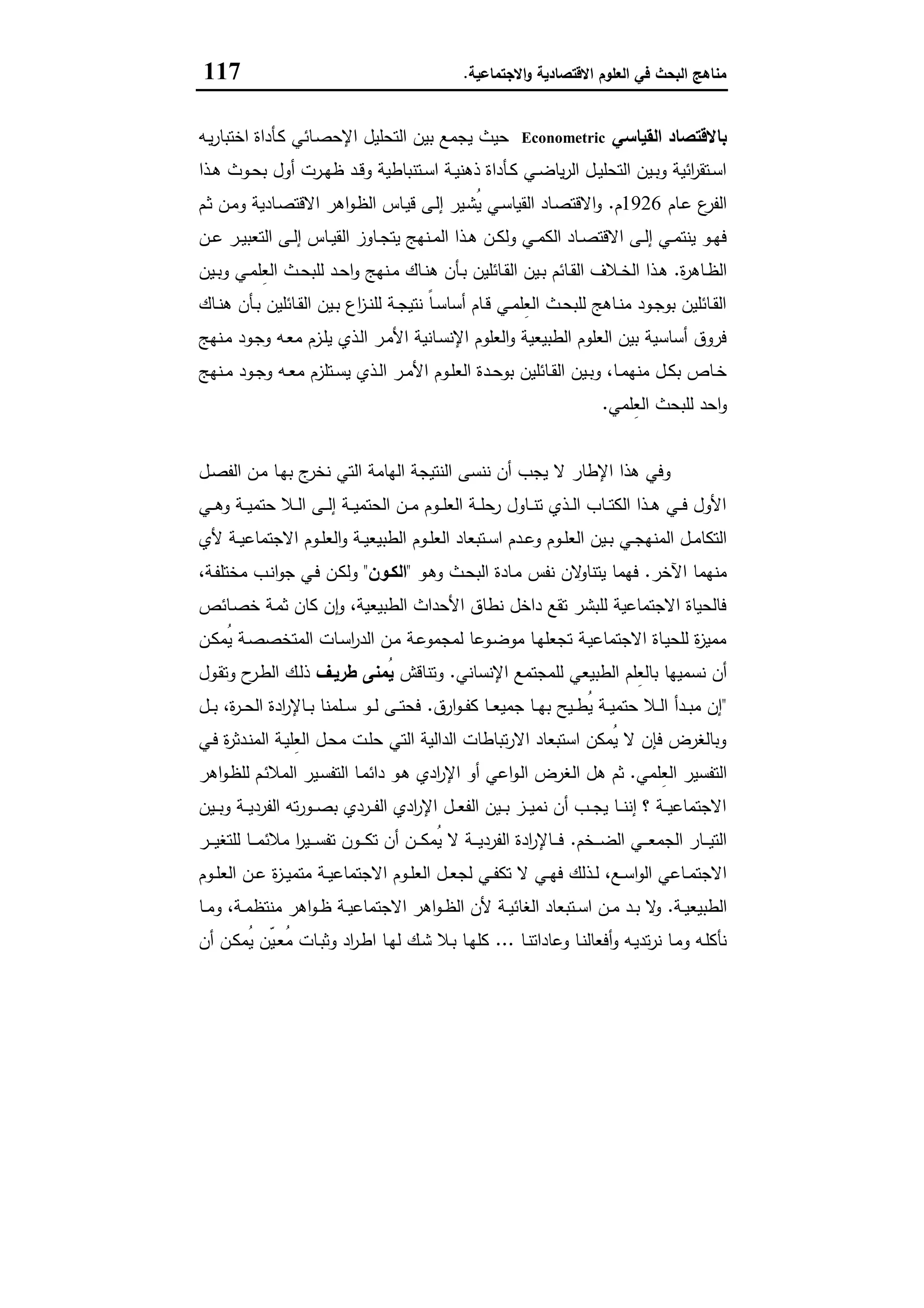 ‫اﻻﻗﺗﺻﺎدﯾﺔ‬ ‫اﻟﻌﻠوم‬ ‫ﻓﻲ‬ ‫اﻟﺑﺣث‬ ‫ﻣﻧﺎﻫﺞ‬‫اﻻﺟﺗﻣﺎﻋﯾﺔ‬‫و‬.117
‫اﻟﻘﯾﺎﺳﻲ‬ ‫ﺑﺎﻻﻗﺗﺻﺎد‬Econometric‫ـﺎﺋﻲ‬‫ﺻ‬‫اﻹﺣ‬ ‫اﻟﺗﺣﻠﯾل‬ ‫ﺑﯾن‬ ‫ﯾﺟﻣﻊ‬ ‫ﺣﯾث‬‫ـﻪ‬‫ﯾ‬‫ر‬‫اﺧﺗﺑﺎ‬ ‫ـﺄداة‬‫ﻛ‬
‫ـذا‬‫ـ‬‫ﻫ‬ ‫ـوث‬‫ـ‬‫ﺣ‬‫ﺑ‬ ‫أول‬ ‫ـرت‬‫ـ‬‫ﻬ‬‫ظ‬ ‫ـد‬‫ـ‬‫ﻗ‬‫و‬ ‫ـﺗﻧﺑﺎطﯾﺔ‬‫ـ‬‫ﺳ‬‫ا‬ ‫ـﺔ‬‫ـ‬‫ﯾ‬‫ذﻫﻧ‬ ‫ـﺄداة‬‫ـ‬‫ﻛ‬ ‫ـﻲ‬‫ـ‬‫ﺿ‬‫ﯾﺎ‬‫ر‬‫اﻟ‬ ‫ـل‬‫ـ‬‫ﯾ‬‫اﻟﺗﺣﻠ‬ ‫ـﯾن‬‫ـ‬‫ﺑ‬‫و‬ ‫اﺋﯾﺔ‬‫ر‬‫ـﺗﻘ‬‫ـ‬‫ﺳ‬‫ا‬
‫ـﺎم‬‫ﻋ‬ ‫ع‬‫اﻟﻔر‬1926‫م‬.‫ـم‬‫ﺛ‬ ‫ـن‬‫ﻣ‬‫و‬ ‫ـﺎدﯾﺔ‬‫ﺻ‬‫اﻻﻗﺗ‬ ‫اﻫر‬‫و‬‫ـ‬‫ظ‬‫اﻟ‬ ‫ـﺎس‬‫ﯾ‬‫ﻗ‬ ‫ـﻰ‬‫ﻟ‬‫إ‬ ‫ـﯾر‬‫ﺷ‬ُ‫ﯾ‬ ‫ـﻲ‬‫ﺳ‬‫اﻟﻘﯾﺎ‬ ‫ـﺎد‬‫ﺻ‬‫اﻻﻗﺗ‬‫و‬
‫ـن‬‫ـ‬‫ﻋ‬ ‫ـر‬‫ـ‬‫ﯾ‬‫اﻟﺗﻌﺑ‬ ‫ـﻰ‬‫ـ‬‫ﻟ‬‫إ‬ ‫ـﺎس‬‫ـ‬‫ﯾ‬‫اﻟﻘ‬ ‫ـﺎوز‬‫ـ‬‫ﺟ‬‫ﯾﺗ‬ ‫ـﻧﻬﺞ‬‫ـ‬‫ﻣ‬‫اﻟ‬ ‫ـذا‬‫ـ‬‫ﻫ‬ ‫ـن‬‫ـ‬‫ﻛ‬‫وﻟ‬ ‫ـﻲ‬‫ـ‬‫ﻣ‬‫اﻟﻛ‬ ‫ـﺎد‬‫ـ‬‫ﺻ‬‫اﻻﻗﺗ‬ ‫ـﻰ‬‫ـ‬‫ﻟ‬‫إ‬ ‫ـﻲ‬‫ـ‬‫ﻣ‬‫ﯾﻧﺗ‬ ‫ـو‬‫ـ‬‫ﻬ‬‫ﻓ‬
‫ة‬‫ر‬‫ـﺎﻫ‬‫ـ‬‫ظ‬‫اﻟ‬.‫ـ‬‫ـ‬‫ﺧ‬‫اﻟ‬ ‫ـذا‬‫ـ‬‫ﻫ‬‫ـﯾن‬‫ـ‬‫ﺑ‬‫و‬ ‫ـﻲ‬‫ـ‬‫ﻣ‬‫ِﻠ‬‫ﻌ‬‫اﻟ‬ ‫ـث‬‫ـ‬‫ﺣ‬‫ﻟﻠﺑ‬ ‫ـد‬‫ـ‬‫ﺣ‬‫ا‬‫و‬ ‫ـﻧﻬﺞ‬‫ـ‬‫ﻣ‬ ‫ـﺎك‬‫ـ‬‫ﻧ‬‫ﻫ‬ ‫ـﺄن‬‫ـ‬‫ﺑ‬ ‫ـﺎﺋﻠﯾن‬‫ـ‬‫ﻘ‬‫اﻟ‬ ‫ـﯾن‬‫ـ‬‫ﺑ‬ ‫ـﺎﺋم‬‫ـ‬‫ﻘ‬‫اﻟ‬ ‫ﻼف‬
‫ـﺎك‬‫ـ‬‫ﻧ‬‫ﻫ‬ ‫ـﺄن‬‫ـ‬‫ﺑ‬ ‫ـﺎﺋﻠﯾن‬‫ـ‬‫ﻘ‬‫اﻟ‬ ‫ـﯾن‬‫ـ‬‫ﺑ‬ ‫اع‬‫ز‬‫ـ‬‫ـ‬‫ﻧ‬‫ﻟﻠ‬ ‫ـﺔ‬‫ـ‬‫ﺟ‬‫ﻧﺗﯾ‬ ً‫ﺎ‬‫ـ‬‫ـ‬‫ﺳ‬‫أﺳﺎ‬ ‫ـﺎم‬‫ـ‬‫ﻗ‬ ‫ـﻲ‬‫ـ‬‫ﻣ‬‫ِﻠ‬‫ﻌ‬‫اﻟ‬ ‫ـث‬‫ـ‬‫ﺣ‬‫ﻟﻠﺑ‬ ‫ـﺎﻫﺞ‬‫ـ‬‫ﻧ‬‫ﻣ‬ ‫ـود‬‫ـ‬‫ﺟ‬‫ﺑو‬ ‫ـﺎﺋﻠﯾن‬‫ـ‬‫ﻘ‬‫اﻟ‬
‫ـﻧﻬﺞ‬‫ﻣ‬ ‫ـود‬‫ﺟ‬‫و‬ ‫ـﻪ‬‫ﻌ‬‫ﻣ‬ ‫ـزم‬‫ﻠ‬‫ﯾ‬ ‫ـذي‬‫ﻟ‬‫ا‬ ‫ـر‬‫ﻣ‬‫اﻷ‬ ‫ـﺎﻧﯾﺔ‬‫ﺳ‬‫اﻹﻧ‬ ‫اﻟﻌﻠوم‬‫و‬ ‫اﻟطﺑﯾﻌﯾﺔ‬ ‫اﻟﻌﻠوم‬ ‫ﺑﯾن‬ ‫أﺳﺎﺳﯾﺔ‬ ‫ﻓروق‬
‫ـد‬‫ـ‬‫ﺣ‬‫ﺑو‬ ‫ـﺎﺋﻠﯾن‬‫ـ‬‫ﻘ‬‫اﻟ‬ ‫ـﯾن‬‫ـ‬‫ﺑ‬‫و‬ ،‫ـﺎ‬‫ـ‬‫ﻣ‬‫ﻣﻧﻬ‬ ‫ـل‬‫ـ‬‫ﻛ‬‫ﺑ‬ ‫ـﺎص‬‫ـ‬‫ﺧ‬‫ـﻧﻬﺞ‬‫ـ‬‫ﻣ‬ ‫ـود‬‫ـ‬‫ﺟ‬‫و‬ ‫ـﻪ‬‫ـ‬‫ﻌ‬‫ﻣ‬ ‫ـﺗﻠزم‬‫ـ‬‫ﺳ‬‫ﯾ‬ ‫ـذي‬‫ـ‬‫ﻟ‬‫ا‬ ‫ـر‬‫ـ‬‫ﻣ‬‫اﻷ‬ ‫ـوم‬‫ـ‬‫ﻠ‬‫اﻟﻌ‬ ‫ة‬
‫ِﻠﻣﻲ‬‫ﻌ‬‫اﻟ‬ ‫ﻟﻠﺑﺣث‬ ‫اﺣد‬‫و‬.
‫ـل‬‫ﺻ‬‫اﻟﻔ‬ ‫ـن‬‫ﻣ‬ ‫ـﺎ‬‫ﻬ‬‫ﺑ‬ ‫ج‬‫ﻧﺧر‬ ‫اﻟﺗﻲ‬ ‫اﻟﻬﺎﻣﺔ‬ ‫اﻟﻧﺗﯾﺟﺔ‬ ‫ﻧﻧﺳﻰ‬ ‫أن‬ ‫ﯾﺟب‬ ‫ﻻ‬ ‫اﻹطﺎر‬ ‫ﻫذا‬ ‫وﻓﻲ‬
‫ـﻲ‬‫ـ‬‫ـ‬‫ﻫ‬‫و‬ ‫ـﺔ‬‫ـ‬‫ـ‬‫ﯾ‬‫ﺣﺗﻣ‬ ‫ـﻼ‬‫ـ‬‫ـ‬‫ﻟ‬‫ا‬ ‫ـﻰ‬‫ـ‬‫ـ‬‫ﻟ‬‫إ‬ ‫ـﺔ‬‫ـ‬‫ـ‬‫ﯾ‬‫اﻟﺣﺗﻣ‬ ‫ـن‬‫ـ‬‫ـ‬‫ﻣ‬ ‫ـوم‬‫ـ‬‫ـ‬‫ﻠ‬‫اﻟﻌ‬ ‫ـﺔ‬‫ـ‬‫ـ‬‫ﻠ‬‫رﺣ‬ ‫ـﺎول‬‫ـ‬‫ـ‬‫ﻧ‬‫ﺗ‬ ‫ـذي‬‫ـ‬‫ـ‬‫ﻟ‬‫ا‬ ‫ـﺎب‬‫ـ‬‫ـ‬‫ﺗ‬‫اﻟﻛ‬ ‫ـذا‬‫ـ‬‫ـ‬‫ﻫ‬ ‫ـﻲ‬‫ـ‬‫ـ‬‫ﻓ‬ ‫اﻷول‬
‫اﻟطﺑﯾ‬ ‫ـوم‬‫ـ‬‫ﻠ‬‫اﻟﻌ‬ ‫ـﺗﺑﻌﺎد‬‫ـ‬‫ﺳ‬‫ا‬ ‫ـدم‬‫ـ‬‫ﻋ‬‫و‬ ‫ـوم‬‫ـ‬‫ﻠ‬‫اﻟﻌ‬ ‫ـﯾن‬‫ـ‬‫ﺑ‬ ‫ـﻲ‬‫ـ‬‫ﺟ‬‫اﻟﻣﻧﻬ‬ ‫ـل‬‫ـ‬‫ﻣ‬‫اﻟﺗﻛﺎ‬‫ﻷي‬ ‫ـﺔ‬‫ـ‬‫ﯾ‬‫اﻻﺟﺗﻣﺎﻋ‬ ‫ـوم‬‫ـ‬‫ﻠ‬‫اﻟﻌ‬‫و‬ ‫ـﺔ‬‫ـ‬‫ﯾ‬‫ﻌ‬
‫اﻵﺧر‬ ‫ﻣﻧﻬﻣﺎ‬.‫ـو‬‫ﻫ‬‫و‬ ‫ـث‬‫ﺣ‬‫اﻟﺑ‬ ‫ـﺎدة‬‫ﻣ‬ ‫ﻧﻔس‬ ‫ﻻن‬‫ﯾﺗﻧﺎو‬ ‫ﻓﻬﻣﺎ‬"‫اﻟﻛـون‬"،‫ـﺔ‬‫ﻔ‬‫ﻣﺧﺗﻠ‬ ‫ـب‬‫ﻧ‬‫ا‬‫و‬‫ﺟ‬ ‫ـﻲ‬‫ﻓ‬ ‫ـن‬‫ﻛ‬‫وﻟ‬
‫ـﺎﺋص‬‫ﺻ‬‫ﺧ‬ ‫ـﺔ‬‫ﻣ‬‫ﺛ‬ ‫ﻛﺎن‬ ‫ن‬ٕ‫ا‬‫و‬ ،‫اﻟطﺑﯾﻌﯾﺔ‬ ‫اﻷﺣداث‬ ‫ﻧطﺎق‬ ‫داﺧل‬ ‫ﺗﻘﻊ‬ ‫ﻟﻠﺑﺷر‬ ‫اﻻﺟﺗﻣﺎﻋﯾﺔ‬ ‫ﻓﺎﻟﺣﯾﺎة‬
‫ـن‬‫ﻛ‬‫ُﻣ‬‫ﯾ‬ ‫ـﺔ‬‫ﺻ‬‫اﻟﻣﺗﺧﺻ‬ ‫ـﺎت‬‫ﺳ‬‫ا‬‫ر‬‫اﻟد‬ ‫ـن‬‫ﻣ‬ ‫ـﺔ‬‫ﻋ‬‫ﻟﻣﺟﻣو‬ ‫ـوﻋﺎ‬‫ﺿ‬‫ﻣو‬ ‫ـﺎ‬‫ﻬ‬‫ﺗﺟﻌﻠ‬ ‫ـﺔ‬‫ﯾ‬‫اﻻﺟﺗﻣﺎﻋ‬ ‫ـﺎة‬‫ﯾ‬‫ﻟﻠﺣ‬ ‫ة‬‫ز‬‫ﻣﻣﯾ‬
‫ﻧﺳ‬ ‫أن‬‫اﻹﻧﺳﺎﻧﻲ‬ ‫ﻟﻠﻣﺟﺗﻣﻊ‬ ‫اﻟطﺑﯾﻌﻲ‬ ‫ِﻠم‬‫ﻌ‬‫ﺑﺎﻟ‬ ‫ﻣﯾﻬﺎ‬.‫وﺗﻧﺎﻗش‬‫طرﯾـف‬ ‫ُﻣﻧﻰ‬‫ﯾ‬‫ـول‬‫ﻘ‬‫وﺗ‬ ‫ح‬‫ـر‬‫ط‬‫اﻟ‬ ‫ـك‬‫ﻟ‬‫ذ‬
"‫ارق‬‫و‬‫ـ‬‫ـ‬‫ـ‬‫ﻔ‬‫ﻛ‬ ‫ـﺎ‬‫ـ‬‫ـ‬‫ﻌ‬‫ﺟﻣﯾ‬ ‫ـﺎ‬‫ـ‬‫ـ‬‫ﻬ‬‫ﺑ‬ ‫ـﯾﺢ‬‫ـ‬‫ـ‬‫ط‬ُ‫ﯾ‬ ‫ـﺔ‬‫ـ‬‫ـ‬‫ﯾ‬‫ﺣﺗﻣ‬ ‫ـﻼ‬‫ـ‬‫ـ‬‫ﻟ‬‫ا‬ ‫ـدأ‬‫ـ‬‫ـ‬‫ﺑ‬‫ﻣ‬ ‫إن‬.‫ـل‬‫ـ‬‫ـ‬‫ﺑ‬ ،‫ة‬‫ر‬‫ـ‬‫ـ‬‫ـ‬‫ﺣ‬‫اﻟ‬ ‫ادة‬‫ر‬‫ـﺎﻹ‬‫ـ‬‫ـ‬‫ﺑ‬ ‫ـﻠﻣﻧﺎ‬‫ـ‬‫ـ‬‫ﺳ‬ ‫ـو‬‫ـ‬‫ـ‬‫ﻟ‬ ‫ـﻰ‬‫ـ‬‫ـ‬‫ﺗ‬‫ﻓﺣ‬
‫ـﻲ‬‫ﻓ‬ ‫ة‬‫ر‬‫ـدﺛ‬‫ﻧ‬‫اﻟﻣ‬ ‫ـﺔ‬‫ﯾ‬‫ِﻠ‬‫ﻌ‬‫اﻟ‬ ‫ـل‬‫ﺣ‬‫ﻣ‬ ‫ـت‬‫ﻠ‬‫ﺣ‬ ‫اﻟﺗﻲ‬ ‫اﻟداﻟﯾﺔ‬ ‫ﺗﺑﺎطﺎت‬‫ر‬‫اﻻ‬ ‫اﺳﺗﺑﻌﺎد‬ ‫ُﻣﻛن‬‫ﯾ‬ ‫ﻻ‬ ‫ﻓﺈن‬ ‫وﺑﺎﻟﻐرض‬
‫ِﻠﻣﻲ‬‫ﻌ‬‫اﻟ‬ ‫اﻟﺗﻔﺳﯾر‬.‫اﻟ‬ ‫ﻫل‬ ‫ﺛم‬‫اﻫر‬‫و‬‫ـ‬‫ظ‬‫ﻟﻠ‬ ‫ـم‬‫ﺋ‬‫اﻟﻣﻼ‬ ‫ـﯾر‬‫ﺳ‬‫اﻟﺗﻔ‬ ‫ـﺎ‬‫ﻣ‬‫داﺋ‬ ‫ـو‬‫ﻫ‬ ‫ادي‬‫ر‬‫اﻹ‬ ‫أو‬ ‫اﻋﻲ‬‫و‬‫ـ‬‫ﻟ‬‫ا‬ ‫ﻐرض‬
‫ـﯾن‬‫ـ‬‫ـ‬‫ﺑ‬‫و‬ ‫ـﺔ‬‫ـ‬‫ـ‬‫ﯾ‬‫اﻟﻔرد‬ ‫ﺗﻪ‬‫ر‬‫ـو‬‫ـ‬‫ـ‬‫ﺻ‬‫ﺑ‬ ‫ـردي‬‫ـ‬‫ـ‬‫ﻔ‬‫اﻟ‬ ‫ادي‬‫ر‬‫اﻹ‬ ‫ـل‬‫ـ‬‫ـ‬‫ﻌ‬‫اﻟﻔ‬ ‫ـﯾن‬‫ـ‬‫ـ‬‫ﺑ‬ ‫ـز‬‫ـ‬‫ـ‬‫ﯾ‬‫ﻧﻣ‬ ‫أن‬ ‫ـب‬‫ـ‬‫ـ‬‫ﺟ‬‫ﯾ‬ ‫ـﺎ‬‫ـ‬‫ـ‬‫ﻧ‬‫إﻧ‬ ‫؟‬ ‫ـﺔ‬‫ـ‬‫ـ‬‫ﯾ‬‫اﻻﺟﺗﻣﺎﻋ‬
‫ـﺧم‬‫ـ‬‫ـ‬‫ـ‬‫ﺿ‬‫اﻟ‬ ‫ـﻲ‬‫ـ‬‫ـ‬‫ـ‬‫ﻌ‬‫اﻟﺟﻣ‬ ‫ـﺎر‬‫ـ‬‫ـ‬‫ـ‬‫ﯾ‬‫اﻟﺗ‬.‫ـر‬‫ـ‬‫ـ‬‫ـ‬‫ﯾ‬‫ﻟﻠﺗﻐ‬ ‫ـﺎ‬‫ـ‬‫ـ‬‫ـ‬‫ﻣ‬‫ﻣﻼﺋ‬ ‫ا‬‫ر‬‫ـﯾ‬‫ـ‬‫ـ‬‫ـ‬‫ﺳ‬‫ﺗﻔ‬ ‫ـون‬‫ـ‬‫ـ‬‫ـ‬‫ﻛ‬‫ﺗ‬ ‫أن‬ ‫ـن‬‫ـ‬‫ـ‬‫ـ‬‫ﻛ‬‫ُﻣ‬‫ﯾ‬ ‫ﻻ‬ ‫ـﺔ‬‫ـ‬‫ـ‬‫ـ‬‫ﯾ‬‫اﻟﻔرد‬ ‫ادة‬‫ر‬‫ـﺎﻹ‬‫ـ‬‫ـ‬‫ـ‬‫ﻓ‬
‫اﻻ‬ ‫ـوم‬‫ـ‬‫ﻠ‬‫اﻟﻌ‬ ‫ـل‬‫ـ‬‫ﻌ‬‫ﻟﺟ‬ ‫ـﻲ‬‫ـ‬‫ﻔ‬‫ﺗﻛ‬ ‫ﻻ‬ ‫ـﻲ‬‫ـ‬‫ﻬ‬‫ﻓ‬ ‫ـذﻟك‬‫ـ‬‫ﻟ‬ ،‫ـﻊ‬‫ـ‬‫ﺳ‬‫ا‬‫و‬‫اﻟ‬ ‫ـﺎﻋﻲ‬‫ـ‬‫ﻣ‬‫اﻻﺟﺗ‬‫ـوم‬‫ـ‬‫ﻠ‬‫اﻟﻌ‬ ‫ـن‬‫ـ‬‫ﻋ‬ ‫ة‬‫ز‬‫ـ‬‫ـ‬‫ﯾ‬‫ﻣﺗﻣ‬ ‫ـﺔ‬‫ـ‬‫ﯾ‬‫ﺟﺗﻣﺎﻋ‬
‫ـﺔ‬‫ـ‬‫ﯾ‬‫اﻟطﺑﯾﻌ‬.‫ـﺎ‬‫ـ‬‫ﻣ‬‫و‬ ،‫ـﺔ‬‫ـ‬‫ﻣ‬‫ﻣﻧﺗظ‬ ‫اﻫر‬‫و‬‫ـ‬‫ـ‬‫ظ‬ ‫ـﺔ‬‫ـ‬‫ﯾ‬‫اﻻﺟﺗﻣﺎﻋ‬ ‫اﻫر‬‫و‬‫ـ‬‫ـ‬‫ظ‬‫اﻟ‬ ‫ﻷن‬ ‫ـﺔ‬‫ـ‬‫ﯾ‬‫اﻟﻐﺎﺋ‬ ‫ـﺗﺑﻌﺎد‬‫ـ‬‫ﺳ‬‫ا‬ ‫ـن‬‫ـ‬‫ﻣ‬ ‫ـد‬‫ـ‬‫ﺑ‬ ‫ﻻ‬‫و‬
‫ـﺎ‬‫ـ‬‫ﻧ‬‫وﻋﺎداﺗ‬ ‫ـﺎ‬‫ـ‬‫ﻧ‬‫أﻓﻌﺎﻟ‬‫و‬ ‫ـﻪ‬‫ـ‬‫ﯾ‬‫ﺗد‬‫ر‬‫ﻧ‬ ‫ـﺎ‬‫ـ‬‫ﻣ‬‫و‬ ‫ـﻪ‬‫ﻠ‬‫ﻧﺄﻛ‬...‫أن‬ ‫ـن‬‫ـ‬‫ﻛ‬‫ُﻣ‬‫ﯾ‬ ‫ّن‬‫ﯾ‬‫ـ‬‫ـ‬‫ﻌ‬ُ‫ﻣ‬ ‫ـﺎت‬‫ـ‬‫ﺑ‬‫وﺛ‬ ‫اد‬‫ر‬‫ـ‬‫ـ‬‫ط‬‫ا‬ ‫ـﺎ‬‫ـ‬‫ﻬ‬‫ﻟ‬ ‫ـك‬‫ـ‬‫ﺷ‬ ‫ـﻼ‬‫ﺑ‬ ‫ـﺎ‬‫ـ‬‫ﻬ‬‫ﻛﻠ‬
 