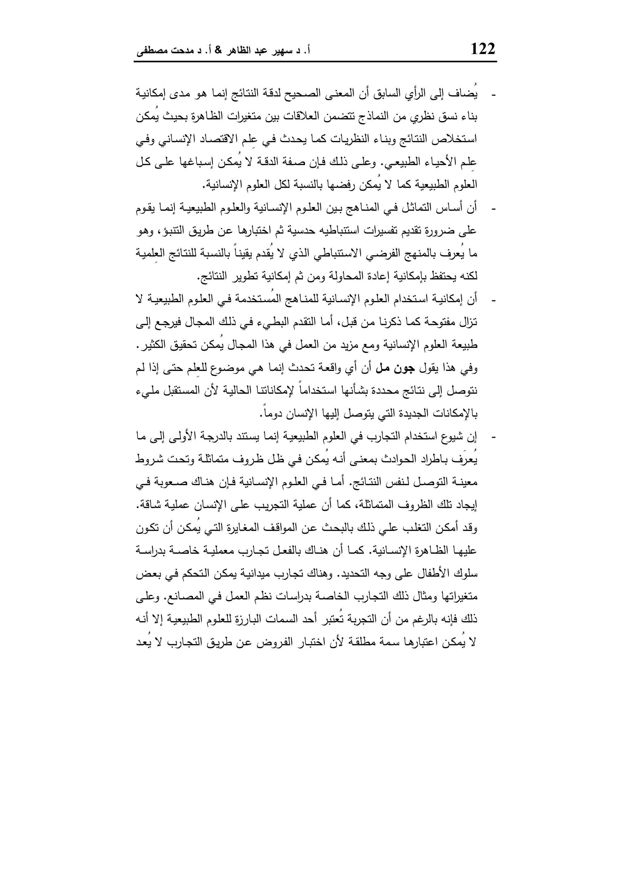 122‫أ‬.‫اﻟظﺎﻫر‬ ‫ﻋﺑد‬ ‫ﺳﻬﯾر‬ ‫د‬&‫أ‬.‫ﻣﺻطﻔﻰ‬ ‫ﻣدﺣت‬ ‫د‬
-‫اﻟ‬ ‫أن‬ ‫اﻟﺳﺎﺑق‬ ‫أي‬‫ر‬‫اﻟ‬ ‫إﻟﻰ‬ ‫ُﺿﺎف‬‫ﯾ‬‫ـﺔ‬‫ﯾ‬‫إﻣﻛﺎﻧ‬ ‫ـدى‬‫ﻣ‬ ‫ـو‬‫ﻫ‬ ‫ـﺎ‬‫ﻣ‬‫إﻧ‬ ‫ـﺎﺋﺞ‬‫ﺗ‬‫اﻟﻧ‬ ‫ـﺔ‬‫ﻗ‬‫ﻟد‬ ‫ـﺣﯾﺢ‬‫ﺻ‬‫اﻟ‬ ‫ـﻰ‬‫ﻧ‬‫ﻣﻌ‬
‫ـن‬‫ﻛ‬‫ُﻣ‬‫ﯾ‬ ‫ـث‬‫ﯾ‬‫ﺑﺣ‬ ‫ة‬‫ر‬‫ـﺎﻫ‬‫ظ‬‫اﻟ‬ ‫ات‬‫ر‬‫ﻣﺗﻐﯾ‬ ‫ﺑﯾن‬ ‫اﻟﻌﻼﻗﺎت‬ ‫ﺗﺗﺿﻣن‬ ‫اﻟﻧﻣﺎذج‬ ‫ﻣن‬ ‫ي‬‫ﻧظر‬ ‫ﻧﺳق‬ ‫ﺑﻧﺎء‬
‫ـﻲ‬‫ـ‬‫ﻓ‬‫و‬ ‫ـﺎﻧﻲ‬‫ـ‬‫ﺳ‬‫اﻹﻧ‬ ‫ـﺎد‬‫ـ‬‫ﺻ‬‫اﻻﻗﺗ‬ ‫ـم‬‫ـ‬‫ﻠ‬ِ‫ﻋ‬ ‫ـﻲ‬‫ـ‬‫ﻓ‬ ‫ـدث‬‫ـ‬‫ﺣ‬‫ﯾ‬ ‫ـﺎ‬‫ـ‬‫ﻣ‬‫ﻛ‬ ‫ـﺎت‬‫ـ‬‫ﯾ‬‫ر‬‫اﻟﻧظ‬ ‫ـﺎء‬‫ـ‬‫ﻧ‬‫وﺑ‬ ‫ـﺎﺋﺞ‬‫ـ‬‫ﺗ‬‫اﻟﻧ‬ ‫ـﺗﺧﻼص‬‫ـ‬‫ﺳ‬‫ا‬
‫ـﻲ‬‫ـ‬‫ﻌ‬‫اﻟطﺑﯾ‬ ‫ـﺎء‬‫ـ‬‫ﯾ‬‫اﻷﺣ‬ ‫ـم‬‫ـ‬‫ﻠ‬ِ‫ﻋ‬.‫ـل‬‫ـ‬‫ﻛ‬ ‫ـﻰ‬‫ـ‬‫ﻠ‬‫ﻋ‬ ‫ـﺑﺎﻏﻬﺎ‬‫ـ‬‫ﺳ‬‫إ‬ ‫ـن‬‫ـ‬‫ﻛ‬‫ُﻣ‬‫ﯾ‬ ‫ﻻ‬ ‫ـﺔ‬‫ـ‬‫ﻗ‬‫اﻟد‬ ‫ـﻔﺔ‬‫ـ‬‫ﺻ‬ ‫ـﺈن‬‫ـ‬‫ﻓ‬ ‫ـك‬‫ـ‬‫ﻟ‬‫ذ‬ ‫ـﻰ‬‫ـ‬‫ﻠ‬‫وﻋ‬
‫ا‬‫اﻹﻧﺳﺎﻧﯾﺔ‬ ‫اﻟﻌﻠوم‬ ‫ﻟﻛل‬ ‫ﺑﺎﻟﻧﺳﺑﺔ‬ ‫رﻓﺿﻬﺎ‬ ‫ُﻣﻛن‬‫ﯾ‬ ‫ﻻ‬ ‫ﻛﻣﺎ‬ ‫اﻟطﺑﯾﻌﯾﺔ‬ ‫ﻟﻌﻠوم‬.
-‫ـوم‬‫ـ‬‫ـ‬‫ﻘ‬‫ﯾ‬ ‫ـﺎ‬‫ـ‬‫ﻣ‬‫إﻧ‬ ‫ـﺔ‬‫ـ‬‫ﯾ‬‫اﻟطﺑﯾﻌ‬ ‫ـوم‬‫ـ‬‫ﻠ‬‫اﻟﻌ‬‫و‬ ‫ـﺎﻧﯾﺔ‬‫ـ‬‫ﺳ‬‫اﻹﻧ‬ ‫ـوم‬‫ـ‬‫ـ‬‫ﻠ‬‫اﻟﻌ‬ ‫ـﯾن‬‫ـ‬‫ﺑ‬ ‫ـﺎﻫﺞ‬‫ـ‬‫ﻧ‬‫اﻟﻣ‬ ‫ـﻲ‬‫ـ‬‫ﻓ‬ ‫ـل‬‫ـ‬‫ﺛ‬‫اﻟﺗﻣﺎ‬ ‫ـﺎس‬‫ـ‬‫ﺳ‬‫أ‬ ‫أن‬
‫ـو‬‫ﻫ‬‫و‬ ،‫ـؤ‬‫ﺑ‬‫اﻟﺗﻧ‬ ‫ـق‬‫ﯾ‬‫ر‬‫ط‬ ‫ـن‬‫ﻋ‬ ‫ـﺎ‬‫ﻫ‬‫اﺧﺗﺑﺎر‬ ‫ﺛم‬ ‫ﺣدﺳﯾﺔ‬ ‫اﺳﺗﻧﺑﺎطﯾﻪ‬ ‫ات‬‫ر‬‫ﺗﻔﺳﯾ‬ ‫ﺗﻘدﯾم‬ ‫ة‬‫ر‬‫ﺿرو‬ ‫ﻋﻠﻰ‬
ُ‫ﯾ‬ ‫ﻻ‬ ‫ـذي‬‫ﻟ‬‫ا‬ ‫ـﺗﻧﺑﺎطﻲ‬‫ﺳ‬‫اﻻ‬ ‫ـﻲ‬‫ﺿ‬‫اﻟﻔر‬ ‫ﺑﺎﻟﻣﻧﻬﺞ‬ ‫ُﻌرف‬‫ﯾ‬ ‫ﻣﺎ‬‫ـﺔ‬‫ﯾ‬‫ِﻠﻣ‬‫ﻌ‬‫اﻟ‬ ‫ـﺎﺋﺞ‬‫ﺗ‬‫ﻟﻠﻧ‬ ‫ـﺑﺔ‬‫ﺳ‬‫ﺑﺎﻟﻧ‬ ً‫ﺎ‬‫ـ‬‫ﻧ‬‫ﯾﻘﯾ‬ ‫ـدم‬‫ﻘ‬
‫اﻟﻧﺗﺎﺋﺞ‬ ‫ﺗطوﯾر‬ ‫إﻣﻛﺎﻧﯾﺔ‬ ‫ﺛم‬ ‫وﻣن‬ ‫اﻟﻣﺣﺎوﻟﺔ‬ ‫إﻋﺎدة‬ ‫ﺑﺈﻣﻛﺎﻧﯾﺔ‬ ‫ﯾﺣﺗﻔظ‬ ‫ﻟﻛﻧﻪ‬.
-‫ﻻ‬ ‫ـﺔ‬‫ـ‬‫ﯾ‬‫اﻟطﺑﯾﻌ‬ ‫ـوم‬‫ـ‬‫ﻠ‬‫اﻟﻌ‬ ‫ـﻲ‬‫ـ‬‫ﻓ‬ ‫ـﺗﺧدﻣﺔ‬‫ـ‬‫ﺳ‬ُ‫ﻣ‬‫اﻟ‬ ‫ـﺎﻫﺞ‬‫ـ‬‫ﻧ‬‫ﻟﻠﻣ‬ ‫ـﺎﻧﯾﺔ‬‫ـ‬‫ﺳ‬‫اﻹﻧ‬ ‫ـوم‬‫ـ‬‫ﻠ‬‫اﻟﻌ‬ ‫ـﺗﺧدام‬‫ـ‬‫ﺳ‬‫ا‬ ‫ـﺔ‬‫ـ‬‫ﯾ‬‫إﻣﻛﺎﻧ‬ ‫أن‬
‫ـﻰ‬‫ـ‬‫ﻟ‬‫إ‬ ‫ـﻊ‬‫ـ‬‫ﺟ‬‫ﻓﯾر‬ ‫ـﺎل‬‫ﺟ‬‫اﻟﻣ‬ ‫ـك‬‫ـ‬‫ﻟ‬‫ذ‬ ‫ـﻲ‬‫ﻓ‬ ‫ـﻲء‬‫ـ‬‫ط‬‫اﻟﺑ‬ ‫ـدم‬‫ﻘ‬‫اﻟﺗ‬ ‫ـﺎ‬‫ـ‬‫ﻣ‬‫أ‬ ،‫ـل‬‫ـ‬‫ﺑ‬‫ﻗ‬ ‫ـن‬‫ﻣ‬ ‫ـﺎ‬‫ـ‬‫ﻧ‬‫ر‬‫ذﻛ‬ ‫ـﺎ‬‫ﻣ‬‫ﻛ‬ ‫ـﺔ‬‫ـ‬‫ﺣ‬‫ﻣﻔﺗو‬ ‫ال‬‫ز‬‫ـ‬‫ﺗ‬
‫طﺑﯾﻌﺔ‬‫ـر‬‫ﯾ‬‫اﻟﻛﺛ‬ ‫ـق‬‫ﯾ‬‫ﺗﺣﻘ‬ ‫ـن‬‫ﻛ‬‫ُﻣ‬‫ﯾ‬ ‫ـﺎل‬‫ﺟ‬‫اﻟﻣ‬ ‫ﻫذا‬ ‫ﻓﻲ‬ ‫اﻟﻌﻣل‬ ‫ﻣن‬ ‫ﯾد‬‫ز‬‫ﻣ‬ ‫وﻣﻊ‬ ‫اﻹﻧﺳﺎﻧﯾﺔ‬ ‫اﻟﻌﻠوم‬.
‫ﯾﻘول‬ ‫ﻫذا‬ ‫وﻓﻲ‬‫ﻣـل‬ ‫ﺟون‬‫ـم‬‫ﻟ‬ ‫إذا‬ ‫ـﻰ‬‫ﺗ‬‫ﺣ‬ ‫ـم‬‫ﻠ‬ِ‫ﻌ‬‫ﻟﻠ‬ ‫ع‬‫ـو‬‫ﺿ‬‫ﻣو‬ ‫ـﻲ‬‫ﻫ‬ ‫ـﺎ‬‫ﻣ‬‫إﻧ‬ ‫ـدث‬‫ﺣ‬‫ﺗ‬ ‫ـﺔ‬‫ﻌ‬‫اﻗ‬‫و‬ ‫أي‬ ‫أن‬
‫ـﻲء‬‫ﻠ‬‫ﻣ‬ ‫ـﺗﻘﺑل‬‫ﺳ‬‫اﻟﻣ‬ ‫ﻷن‬ ‫ـﺔ‬‫ﯾ‬‫اﻟﺣﺎﻟ‬ ‫ـﺎ‬‫ﻧ‬‫ﻹﻣﻛﺎﻧﺎﺗ‬ ً‫ﺎ‬‫ـﺗﺧداﻣ‬‫ﺳ‬‫ا‬ ‫ـﺄﻧﻬﺎ‬‫ﺷ‬‫ﺑ‬ ‫ـددة‬‫ﺣ‬‫ﻣ‬ ‫ـﺎﺋﺞ‬‫ﺗ‬‫ﻧ‬ ‫إﻟﻰ‬ ‫ﻧﺗوﺻل‬
‫اﻹﻧﺳﺎ‬ ‫إﻟﯾﻬﺎ‬ ‫ﯾﺗوﺻل‬ ‫اﻟﺗﻲ‬ ‫اﻟﺟدﯾدة‬ ‫ﺑﺎﻹﻣﻛﺎﻧﺎت‬ً‫ﺎ‬‫دوﻣ‬ ‫ن‬.
-‫ـﺎ‬‫ﻣ‬ ‫ـﻰ‬‫ﻟ‬‫إ‬ ‫ـﻰ‬‫ﻟ‬‫اﻷو‬ ‫ـﺔ‬‫ﺟ‬‫ﺑﺎﻟدر‬ ‫ـﺗﻧد‬‫ﺳ‬‫ﯾ‬ ‫ـﺎ‬‫ﻣ‬‫إﻧ‬ ‫ـﺔ‬‫ﯾ‬‫اﻟطﺑﯾﻌ‬ ‫اﻟﻌﻠوم‬ ‫ﻓﻲ‬ ‫اﻟﺗﺟﺎرب‬ ‫اﺳﺗﺧدام‬ ‫ع‬‫ﺷﯾو‬ ‫إن‬
‫ـروط‬‫ـ‬‫ﺷ‬ ‫ـت‬‫ـ‬‫ﺣ‬‫وﺗ‬ ‫ـﺔ‬‫ـ‬‫ﻠ‬‫ﻣﺗﻣﺎﺛ‬ ‫ـروف‬‫ـ‬‫ظ‬ ‫ـل‬‫ـ‬‫ظ‬ ‫ـﻲ‬‫ـ‬‫ﻓ‬ ‫ـن‬‫ـ‬‫ﻛ‬‫ُﻣ‬‫ﯾ‬ ‫ـﻪ‬‫ـ‬‫ﻧ‬‫أ‬ ‫ـﻰ‬‫ـ‬‫ﻧ‬‫ﺑﻣﻌ‬ ‫ادث‬‫و‬‫ـ‬‫ـ‬‫ﺣ‬‫اﻟ‬ ‫اد‬‫ر‬‫ـﺎط‬‫ـ‬‫ﺑ‬ ‫َف‬‫ـر‬‫ـ‬‫ﻌ‬ُ‫ﯾ‬
‫ـﺎﺋﺞ‬‫ـ‬‫ـ‬‫ﺗ‬‫اﻟﻧ‬ ‫ـﻧﻔس‬‫ـ‬‫ـ‬‫ﻟ‬ ‫ـل‬‫ـ‬‫ـ‬‫ﺻ‬‫اﻟﺗو‬ ‫ـﺔ‬‫ـ‬‫ـ‬‫ﻧ‬‫ﻣﻌﯾ‬.‫ـﻲ‬‫ـ‬‫ـ‬‫ﻓ‬ ‫ـﻌوﺑﺔ‬‫ـ‬‫ـ‬‫ﺻ‬ ‫ـﺎك‬‫ـ‬‫ـ‬‫ﻧ‬‫ﻫ‬ ‫ـﺈن‬‫ـ‬‫ـ‬‫ﻓ‬ ‫ـﺎﻧﯾﺔ‬‫ـ‬‫ـ‬‫ﺳ‬‫اﻹﻧ‬ ‫ـوم‬‫ـ‬‫ـ‬‫ﻠ‬‫اﻟﻌ‬ ‫ـﻲ‬‫ـ‬‫ـ‬‫ﻓ‬ ‫ـﺎ‬‫ـ‬‫ـ‬‫ﻣ‬‫أ‬
‫ﻛﻣﺎ‬ ،‫اﻟﻣﺗﻣﺎﺛﻠﺔ‬ ‫اﻟظروف‬ ‫ﺗﻠك‬ ‫إﯾﺟﺎد‬‫ـﺎﻗﺔ‬‫ﺷ‬ ‫ـﺔ‬‫ﯾ‬‫ﻋﻣﻠ‬ ‫ـﺎن‬‫ﺳ‬‫اﻹﻧ‬ ‫ـﻰ‬‫ﻠ‬‫ﻋ‬ ‫ـب‬‫ﯾ‬‫ر‬‫اﻟﺗﺟ‬ ‫ﻋﻣﻠﯾﺔ‬ ‫أن‬.
‫ـون‬‫ـ‬‫ﻛ‬‫ﺗ‬ ‫أن‬ ‫ـن‬‫ـ‬‫ﻛ‬‫ُﻣ‬‫ﯾ‬ ‫ـﻲ‬‫ـ‬‫ﺗ‬‫اﻟ‬ ‫ة‬‫ر‬‫ـﺎﯾ‬‫ـ‬‫ﻐ‬‫اﻟﻣ‬ ‫ـف‬‫ـ‬‫ﻗ‬‫ا‬‫و‬‫اﻟﻣ‬ ‫ـن‬‫ـ‬‫ﻋ‬ ‫ـث‬‫ـ‬‫ﺣ‬‫ﺑﺎﻟﺑ‬ ‫ـك‬‫ـ‬‫ﻟ‬‫ذ‬ ‫ـﻲ‬‫ـ‬‫ﻠ‬‫ﻋ‬ ‫ـب‬‫ـ‬‫ﻠ‬‫اﻟﺗﻐ‬ ‫ـن‬‫ـ‬‫ﻛ‬‫أﻣ‬ ‫ـد‬‫ـ‬‫ﻗ‬‫و‬
‫ـﺎﻧﯾﺔ‬‫ـ‬‫ـ‬‫ﺳ‬‫اﻹﻧ‬ ‫ة‬‫ر‬‫ـﺎﻫ‬‫ـ‬‫ـ‬‫ظ‬‫اﻟ‬ ‫ـﺎ‬‫ـ‬‫ـ‬‫ﻬ‬‫ﻋﻠﯾ‬.‫ـﺔ‬‫ـ‬‫ـ‬‫ﺳ‬‫ا‬‫ر‬‫ﺑد‬ ‫ـﺔ‬‫ـ‬‫ـ‬‫ﺻ‬‫ﺧﺎ‬ ‫ـﺔ‬‫ـ‬‫ـ‬‫ﯾ‬‫ﻣﻌﻣﻠ‬ ‫ـﺎرب‬‫ـ‬‫ـ‬‫ﺟ‬‫ﺗ‬ ‫ـل‬‫ـ‬‫ـ‬‫ﻌ‬‫ﺑﺎﻟﻔ‬ ‫ـﺎك‬‫ـ‬‫ـ‬‫ﻧ‬‫ﻫ‬ ‫أن‬ ‫ـﺎ‬‫ـ‬‫ـ‬‫ﻣ‬‫ﻛ‬
‫اﻟﺗﺣدﯾد‬ ‫وﺟﻪ‬ ‫ﻋﻠﻰ‬ ‫اﻷطﻔﺎل‬ ‫ﺳﻠوك‬.‫ـض‬‫ﻌ‬‫ﺑ‬ ‫ـﻲ‬‫ﻓ‬ ‫ـﺗﺣﻛم‬‫ﻟ‬‫ا‬ ‫ـن‬‫ﻛ‬‫ﯾﻣ‬ ‫ـﺔ‬‫ﯾ‬‫ﻣﯾداﻧ‬ ‫ـﺎرب‬‫ﺟ‬‫ﺗ‬ ‫وﻫﻧﺎك‬
‫ا‬‫ر‬‫ﻣﺗﻐﯾ‬‫ـﺎﻧﻊ‬‫ﺻ‬‫اﻟﻣ‬ ‫ـﻲ‬‫ﻓ‬ ‫ـل‬‫ﻣ‬‫اﻟﻌ‬ ‫ـم‬‫ظ‬‫ﻧ‬ ‫ـﺎت‬‫ﺳ‬‫ا‬‫ر‬‫ﺑد‬ ‫ـﺔ‬‫ﺻ‬‫اﻟﺧﺎ‬ ‫ـﺎرب‬‫ﺟ‬‫اﻟﺗ‬ ‫ذﻟك‬ ‫وﻣﺛﺎل‬ ‫ﺗﻬﺎ‬.‫ـﻰ‬‫ﻠ‬‫وﻋ‬
‫ـﻪ‬‫ﻧ‬‫أ‬ ‫إﻻ‬ ‫ـﺔ‬‫ﯾ‬‫اﻟطﺑﯾﻌ‬ ‫ـوم‬‫ﻠ‬‫ﻟﻠﻌ‬ ‫ة‬‫ز‬‫ـﺎر‬‫ﺑ‬‫اﻟ‬ ‫ـﻣﺎت‬‫ﺳ‬‫اﻟ‬ ‫أﺣد‬ ‫ُﻌﺗﺑر‬‫ﺗ‬ ‫ﺑﺔ‬‫ر‬‫اﻟﺗﺟ‬ ‫أن‬ ‫ﻣن‬ ‫ﻏم‬‫ﺑﺎﻟر‬ ‫ﻓﺈﻧﻪ‬ ‫ذﻟك‬
‫ـد‬‫ـ‬‫ﻌ‬ُ‫ﯾ‬ ‫ﻻ‬ ‫ـﺎرب‬‫ـ‬‫ﺟ‬‫اﻟﺗ‬ ‫ـق‬‫ـ‬‫ﯾ‬‫ر‬‫ط‬ ‫ـن‬‫ـ‬‫ﻋ‬ ‫ـروض‬‫ـ‬‫ﻔ‬‫اﻟ‬ ‫ـﺎر‬‫ـ‬‫ﺑ‬‫اﺧﺗ‬ ‫ﻷن‬ ‫ـﺔ‬‫ـ‬‫ﻘ‬‫ﻣطﻠ‬ ‫ـﻣﺔ‬‫ـ‬‫ﺳ‬ ‫ـﺎ‬‫ـ‬‫ﻫ‬‫اﻋﺗﺑﺎر‬ ‫ـن‬‫ـ‬‫ﻛ‬‫ُﻣ‬‫ﯾ‬ ‫ﻻ‬
 