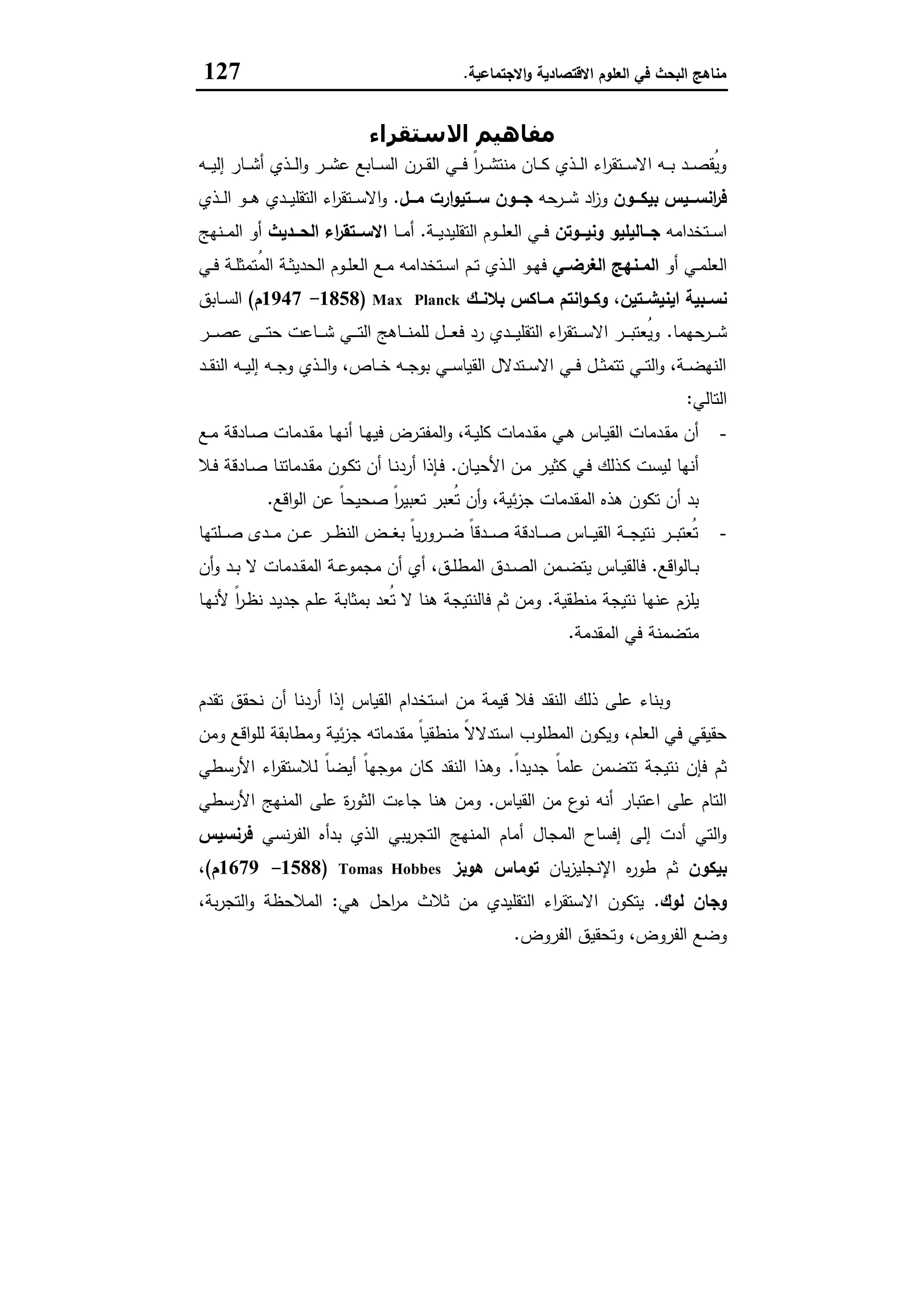 ‫اﻻﻗﺗﺻﺎدﯾﺔ‬ ‫اﻟﻌﻠوم‬ ‫ﻓﻲ‬ ‫اﻟﺑﺣث‬ ‫ﻣﻧﺎﻫﺞ‬‫اﻻﺟﺗﻣﺎﻋﯾﺔ‬‫و‬.127
‫اﻻﺳﺘﻘﺮاء‬ ‫ﻣﻔﺎھﯿﻢ‬
‫ـرن‬‫ـ‬‫ـ‬‫ﻘ‬‫اﻟ‬ ‫ـﻲ‬‫ـ‬‫ـ‬‫ﻓ‬ ً‫ا‬‫ر‬‫ـ‬‫ـ‬‫ـ‬‫ﺷ‬‫ﻣﻧﺗ‬ ‫ـﺎن‬‫ـ‬‫ـ‬‫ﻛ‬ ‫ـذي‬‫ـ‬‫ـ‬‫ﻟ‬‫ا‬ ‫اء‬‫ر‬‫ـﺗﻘ‬‫ـ‬‫ـ‬‫ﺳ‬‫اﻻ‬ ‫ـﻪ‬‫ـ‬‫ـ‬‫ﺑ‬ ‫ـد‬‫ـ‬‫ـ‬‫ﺻ‬‫ُﻘ‬‫ﯾ‬‫و‬‫ـﻪ‬‫ـ‬‫ـ‬‫ﯾ‬‫إﻟ‬ ‫ـﺎر‬‫ـ‬‫ـ‬‫ﺷ‬‫أ‬ ‫ـذي‬‫ـ‬‫ـ‬‫ﻟ‬‫ا‬‫و‬ ‫ـر‬‫ـ‬‫ـ‬‫ﺷ‬‫ﻋ‬ ‫ـﺎﺑﻊ‬‫ـ‬‫ـ‬‫ﺳ‬‫اﻟ‬
‫اﻧﺳـــﯾس‬‫ر‬‫ﻓ‬‫ﺑﯾﻛـــون‬‫ـرﺣﻪ‬‫ـ‬‫ـ‬‫ﺷ‬ ‫اد‬‫ز‬‫و‬‫ﻣـــل‬ ‫ارت‬‫و‬‫ﺳـــﺗﯾ‬ ‫ﺟـــون‬.‫ـذي‬‫ـ‬‫ـ‬‫ﻟ‬‫ا‬ ‫ـو‬‫ـ‬‫ـ‬‫ﻫ‬ ‫ـدي‬‫ـ‬‫ـ‬‫ﯾ‬‫اﻟﺗﻘﻠ‬ ‫اء‬‫ر‬‫ـﺗﻘ‬‫ـ‬‫ـ‬‫ﺳ‬‫اﻻ‬‫و‬
‫ـﺗﺧداﻣﻪ‬‫ـ‬‫ـ‬‫ﺳ‬‫ا‬‫ــوﺗن‬‫ـ‬‫وﻧﯾ‬ ‫ــﺎﻟﯾﻠﯾو‬‫ـ‬‫ﺟ‬‫ـﺔ‬‫ـ‬‫ـ‬‫ﯾ‬‫اﻟﺗﻘﻠﯾد‬ ‫ـوم‬‫ـ‬‫ـ‬‫ﻠ‬‫اﻟﻌ‬ ‫ـﻲ‬‫ـ‬‫ـ‬‫ﻓ‬.‫ـﺎ‬‫ـ‬‫ـ‬‫ﻣ‬‫أ‬‫ــدﯾث‬‫ـ‬‫اﻟﺣ‬ ‫اء‬‫ر‬‫ــﺗﻘ‬‫ـ‬‫اﻻﺳ‬‫ـﻧﻬﺞ‬‫ـ‬‫ـ‬‫ﻣ‬‫اﻟ‬ ‫أو‬
‫أو‬ ‫ـﻲ‬‫ـ‬‫ﻣ‬‫اﻟﻌﻠ‬‫ـﻲ‬‫ـ‬‫اﻟﻐرﺿ‬ ‫ـﻧﻬﺞ‬‫ـ‬‫اﻟﻣ‬‫ـﻲ‬‫ـ‬‫ﻓ‬ ‫ـﺔ‬‫ـ‬‫ﻠ‬‫ُﺗﻣﺛ‬‫ﻣ‬‫اﻟ‬ ‫ـﺔ‬‫ـ‬‫ﺛ‬‫اﻟﺣدﯾ‬ ‫ـوم‬‫ـ‬‫ﻠ‬‫اﻟﻌ‬ ‫ـﻊ‬‫ـ‬‫ﻣ‬ ‫ـﺗﺧداﻣﻪ‬‫ـ‬‫ﺳ‬‫ا‬ ‫ـم‬‫ـ‬‫ﺗ‬ ‫ـذي‬‫ـ‬‫ﻟ‬‫ا‬ ‫ـو‬‫ـ‬‫ﻬ‬‫ﻓ‬
‫اﯾ‬ ‫ﻧﺳــﺑﯾﺔ‬‫ﻧﯾﺷــﺗﯾن‬،‫ﺑﻼﻧــك‬ ‫ﻣــﺎﻛس‬ ‫اﻧﺗم‬‫و‬‫وﻛــ‬Max Planck)1858-1947‫م‬(‫ـﺎﺑق‬‫ـ‬‫ﺳ‬‫اﻟ‬
‫ـرﺣﻬﻣﺎ‬‫ـ‬‫ـ‬‫ـ‬‫ﺷ‬.‫ـر‬‫ـ‬‫ـ‬‫ـ‬‫ﺻ‬‫ﻋ‬ ‫ـﻰ‬‫ـ‬‫ـ‬‫ـ‬‫ﺗ‬‫ﺣ‬ ‫ـﺎﻋت‬‫ـ‬‫ـ‬‫ـ‬‫ﺷ‬ ‫ـﻲ‬‫ـ‬‫ـ‬‫ـ‬‫ﺗ‬‫اﻟ‬ ‫ـﺎﻫﺞ‬‫ـ‬‫ـ‬‫ـ‬‫ﻧ‬‫ﻟﻠﻣ‬ ‫ـل‬‫ـ‬‫ـ‬‫ـ‬‫ﻌ‬‫ﻓ‬ ‫رد‬ ‫ـدي‬‫ـ‬‫ـ‬‫ـ‬‫ﯾ‬‫اﻟﺗﻘﻠ‬ ‫اء‬‫ر‬‫ـﺗﻘ‬‫ـ‬‫ـ‬‫ـ‬‫ﺳ‬‫اﻻ‬ ‫ـر‬‫ـ‬‫ـ‬‫ـ‬‫ﺑ‬‫ُﻌﺗ‬‫ﯾ‬‫و‬
‫ـد‬‫ـ‬‫ـ‬‫ﻘ‬‫اﻟﻧ‬ ‫ـﻪ‬‫ـ‬‫ـ‬‫ﯾ‬‫إﻟ‬ ‫ـﻪ‬‫ـ‬‫ـ‬‫ﺟ‬‫و‬ ‫ـذي‬‫ـ‬‫ـ‬‫ﻟ‬‫ا‬‫و‬ ،‫ـﺎص‬‫ـ‬‫ـ‬‫ﺧ‬ ‫ـﻪ‬‫ـ‬‫ـ‬‫ﺟ‬‫ﺑو‬ ‫ـﻲ‬‫ـ‬‫ـ‬‫ﺳ‬‫اﻟﻘﯾﺎ‬ ‫ـﺗدﻻل‬‫ـ‬‫ـ‬‫ﺳ‬‫اﻻ‬ ‫ـﻲ‬‫ـ‬‫ـ‬‫ﻓ‬ ‫ـل‬‫ـ‬‫ـ‬‫ﺛ‬‫ﺗﺗﻣ‬ ‫ـﻲ‬‫ـ‬‫ـ‬‫ﺗ‬‫اﻟ‬‫و‬ ،‫ـﺔ‬‫ـ‬‫ـ‬‫ﺿ‬‫اﻟﻧﻬ‬
‫اﻟﺗﺎﻟﻲ‬:
-‫أ‬ ‫ـﺎ‬‫ـ‬‫ﻬ‬‫ﻓﯾ‬ ‫ـرض‬‫ـ‬‫ﺗ‬‫اﻟﻣﻔ‬‫و‬ ،‫ـﺔ‬‫ـ‬‫ﯾ‬‫ﻛﻠ‬ ‫ـدﻣﺎت‬‫ـ‬‫ﻘ‬‫ﻣ‬ ‫ـﻲ‬‫ـ‬‫ﻫ‬ ‫ـﺎس‬‫ـ‬‫ﯾ‬‫اﻟﻘ‬ ‫ـدﻣﺎت‬‫ـ‬‫ﻘ‬‫ﻣ‬ ‫أن‬‫ـﻊ‬‫ـ‬‫ﻣ‬ ‫ـﺎدﻗﺔ‬‫ـ‬‫ﺻ‬ ‫ـدﻣﺎت‬‫ـ‬‫ﻘ‬‫ﻣ‬ ‫ـﺎ‬‫ـ‬‫ﻬ‬‫ﻧ‬
‫ـﺎن‬‫ﯾ‬‫اﻷﺣ‬ ‫ـن‬‫ﻣ‬ ‫ـر‬‫ﯾ‬‫ﻛﺛ‬ ‫ـﻲ‬‫ﻓ‬ ‫ـذﻟك‬‫ﻛ‬ ‫ﻟﯾﺳت‬ ‫أﻧﻬﺎ‬.‫ـﻼ‬‫ﻓ‬ ‫ـﺎدﻗﺔ‬‫ﺻ‬ ‫ـدﻣﺎﺗﻧﺎ‬‫ﻘ‬‫ﻣ‬ ‫ـون‬‫ﻛ‬‫ﺗ‬ ‫أن‬ ‫ـﺎ‬‫ﻧ‬‫أرد‬ ‫ـﺈذا‬‫ﻓ‬
‫اﻗﻊ‬‫و‬‫اﻟ‬ ‫ﻋن‬ ً‫ﺎ‬‫ﺻﺣﯾﺣ‬ ً‫ا‬‫ر‬‫ﺗﻌﺑﯾ‬ ‫ُﻌﺑر‬‫ﺗ‬ ‫أن‬‫و‬ ،‫ﺋﯾﺔ‬‫ز‬‫ﺟ‬ ‫اﻟﻣﻘدﻣﺎت‬ ‫ﻫذﻩ‬ ‫ﺗﻛون‬ ‫أن‬ ‫ﺑد‬.
-‫ـﻠﺗﻬﺎ‬‫ـ‬‫ـ‬‫ـ‬‫ﺻ‬ ‫ـدى‬‫ـ‬‫ـ‬‫ـ‬‫ﻣ‬ ‫ـن‬‫ـ‬‫ـ‬‫ـ‬‫ﻋ‬ ‫ـر‬‫ـ‬‫ـ‬‫ـ‬‫ظ‬‫اﻟﻧ‬ ‫ـض‬‫ـ‬‫ـ‬‫ـ‬‫ﻐ‬‫ﺑ‬ ً‫ﺎ‬‫ﯾ‬‫ر‬‫ـرو‬‫ـ‬‫ـ‬‫ـ‬‫ﺿ‬ ً‫ﺎ‬‫ـدﻗ‬‫ـ‬‫ـ‬‫ـ‬‫ﺻ‬ ‫ـﺎدﻗﺔ‬‫ـ‬‫ـ‬‫ـ‬‫ﺻ‬ ‫ـﺎس‬‫ـ‬‫ـ‬‫ـ‬‫ﯾ‬‫اﻟﻘ‬ ‫ـﺔ‬‫ـ‬‫ـ‬‫ـ‬‫ﺟ‬‫ﻧﺗﯾ‬ ‫ـر‬‫ـ‬‫ـ‬‫ـ‬‫ﺑ‬‫ُﻌﺗ‬‫ﺗ‬
‫اﻗﻊ‬‫و‬‫ـﺎﻟ‬‫ـ‬‫ﺑ‬.‫اﻟﻣط‬ ‫ـدق‬‫ـ‬‫ﺻ‬‫اﻟ‬ ‫ـﻣن‬‫ـ‬‫ﺿ‬‫ﯾﺗ‬ ‫ـﺎس‬‫ـ‬‫ﯾ‬‫ﻓﺎﻟﻘ‬‫أن‬‫و‬ ‫ـد‬‫ـ‬‫ﺑ‬ ‫ﻻ‬ ‫ـدﻣﺎت‬‫ـ‬‫ﻘ‬‫اﻟﻣ‬ ‫ـﺔ‬‫ـ‬‫ﻋ‬‫ﻣﺟﻣو‬ ‫أن‬ ‫أي‬ ،‫ـق‬‫ـ‬‫ﻠ‬
‫ﻣﻧطﻘﯾﺔ‬ ‫ﻧﺗﯾﺟﺔ‬ ‫ﻋﻧﻬﺎ‬ ‫ﯾﻠزم‬.‫ـﺎ‬‫ﻬ‬‫ﻷﻧ‬ ً‫ا‬‫ر‬‫ـ‬‫ظ‬‫ﻧ‬ ‫ـد‬‫ﯾ‬‫ﺟد‬ ‫ـم‬‫ﻠ‬‫ﻋ‬ ‫ﺑﻣﺛﺎﺑﺔ‬ ‫ُﻌد‬‫ﺗ‬ ‫ﻻ‬ ‫ﻫﻧﺎ‬ ‫ﻓﺎﻟﻧﺗﯾﺟﺔ‬ ‫ﺛم‬ ‫وﻣن‬
‫اﻟﻣﻘدﻣﺔ‬ ‫ﻓﻲ‬ ‫ﻣﺗﺿﻣﻧﺔ‬.
‫ﺗﻘدم‬ ‫ﻧﺣﻘق‬ ‫أن‬ ‫أردﻧﺎ‬ ‫إذا‬ ‫اﻟﻘﯾﺎس‬ ‫اﺳﺗﺧدام‬ ‫ﻣن‬ ‫ﻗﯾﻣﺔ‬ ‫ﻓﻼ‬ ‫اﻟﻧﻘد‬ ‫ذﻟك‬ ‫ﻋﻠﻰ‬ ‫وﺑﻧﺎء‬
‫ﻣﻘ‬ ً‫ﺎ‬‫ﻣﻧطﻘﯾ‬ ً‫ﻻ‬‫اﺳﺗدﻻ‬ ‫اﻟﻣطﻠوب‬ ‫وﯾﻛون‬ ،‫اﻟﻌﻠم‬ ‫ﻓﻲ‬ ‫ﺣﻘﯾﻘﻲ‬‫وﻣن‬ ‫اﻗﻊ‬‫و‬‫ﻟﻠ‬ ‫وﻣطﺎﺑﻘﺔ‬ ‫ﺋﯾﺔ‬‫ز‬‫ﺟ‬ ‫دﻣﺎﺗﻪ‬
ً‫ا‬‫ﺟدﯾد‬ ً‫ﺎ‬‫ﻋﻠﻣ‬ ‫ﺗﺗﺿﻣن‬ ‫ﻧﺗﯾﺟﺔ‬ ‫ﻓﺈن‬ ‫ﺛم‬.‫اﻷرﺳطﻲ‬ ‫اء‬‫ر‬‫ﻟﻼﺳﺗﻘ‬ ً‫ﺎ‬‫أﯾﺿ‬ ً‫ﺎ‬‫ﻣوﺟﻬ‬ ‫ﻛﺎن‬ ‫اﻟﻧﻘد‬ ‫وﻫذا‬
‫اﻟﻘﯾﺎس‬ ‫ﻣن‬ ‫ع‬‫ﻧو‬ ‫أﻧﻪ‬ ‫اﻋﺗﺑﺎر‬ ‫ﻋﻠﻰ‬ ‫اﻟﺗﺎم‬.‫اﻷرﺳطﻲ‬ ‫اﻟﻣﻧﻬﺞ‬ ‫ﻋﻠﻰ‬ ‫ة‬‫ر‬‫اﻟﺛو‬ ‫ﺟﺎءت‬ ‫ﻫﻧﺎ‬ ‫وﻣن‬
‫ﻧﺳﻲ‬‫ر‬‫اﻟﻔ‬ ‫ﺑدأﻩ‬ ‫اﻟذي‬ ‫ﯾﺑﻲ‬‫ر‬‫اﻟﺗﺟ‬ ‫اﻟﻣﻧﻬﺞ‬ ‫أﻣﺎم‬ ‫اﻟﻣﺟﺎل‬ ‫إﻓﺳﺎح‬ ‫إﻟﻰ‬ ‫أدت‬ ‫اﻟﺗﻲ‬‫و‬‫ﻓرﻧﺳﯾ‬‫س‬
‫ﺑﯾﻛون‬‫ﯾﺎن‬‫ز‬‫اﻹﻧﺟﻠﯾ‬ ‫ﻩ‬‫ر‬‫طو‬ ‫ﺛم‬‫ﻫوﺑز‬ ‫ﺗوﻣﺎس‬Tomas Hobbes)1588-1679‫م‬(،
‫ﻟوك‬ ‫وﺟﺎن‬.‫ﻫﻲ‬ ‫اﺣل‬‫ر‬‫ﻣ‬ ‫ﺛﻼث‬ ‫ﻣن‬ ‫اﻟﺗﻘﻠﯾدي‬ ‫اء‬‫ر‬‫اﻻﺳﺗﻘ‬ ‫ﯾﺗﻛون‬:،‫ﺑﺔ‬‫ر‬‫اﻟﺗﺟ‬‫و‬ ‫اﻟﻣﻼﺣظﺔ‬
‫اﻟﻔروض‬ ‫وﺗﺣﻘﯾق‬ ،‫اﻟﻔروض‬ ‫وﺿﻊ‬.
 