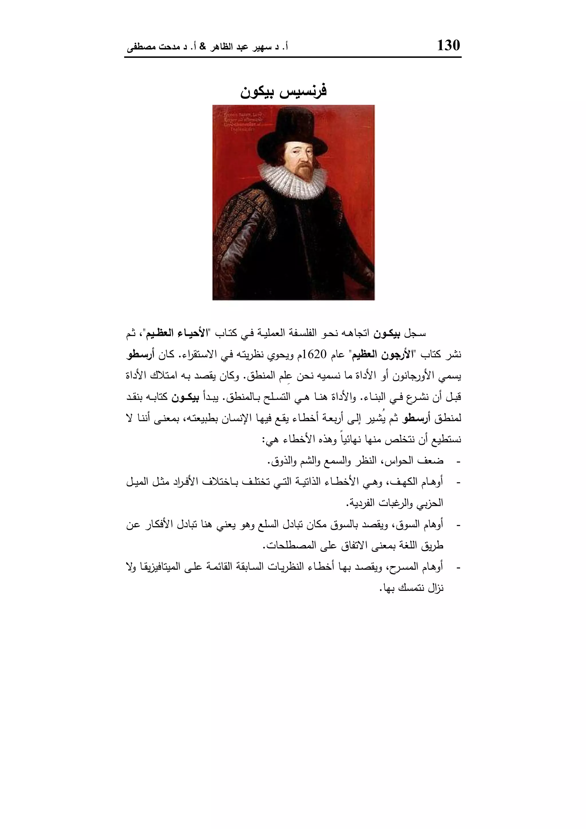 130‫أ‬.‫اﻟظﺎﻫر‬ ‫ﻋﺑد‬ ‫ﺳﻬﯾر‬ ‫د‬&‫أ‬.‫ﻣﺻطﻔﻰ‬ ‫ﻣدﺣت‬ ‫د‬
‫ﺑﯾﻛون‬ ‫ﻓرﻧﺳﯾس‬
‫ـﺟل‬‫ـ‬‫ﺳ‬‫ـون‬‫ـ‬‫ﺑﯾﻛ‬‫ـﺎب‬‫ـ‬‫ﺗ‬‫ﻛ‬ ‫ـﻲ‬‫ـ‬‫ﻓ‬ ‫ـﺔ‬‫ـ‬‫ﯾ‬‫اﻟﻌﻣﻠ‬ ‫ـﻔﺔ‬‫ـ‬‫ﺳ‬‫اﻟﻔﻠ‬ ‫ـو‬‫ـ‬‫ﺣ‬‫ﻧ‬ ‫ـﻪ‬‫ـ‬‫ﻫ‬‫اﺗﺟﺎ‬"‫ـﯾم‬‫ـ‬‫اﻟﻌظ‬ ‫ـﺎء‬‫ـ‬‫اﻷﺣﯾ‬"،‫ـم‬‫ـ‬‫ﺛ‬
‫ﻛﺗﺎب‬ ‫ﻧﺷر‬"‫اﻟﻌظﯾم‬ ‫اﻷرﺟون‬"‫ﻋﺎم‬1620‫و‬ ‫م‬‫اء‬‫ر‬‫ـﺗﻘ‬‫ﺳ‬‫اﻻ‬ ‫ـﻲ‬‫ﻓ‬ ‫ـﻪ‬‫ﺗ‬‫ﯾ‬‫ر‬‫ﻧظ‬ ‫ﯾﺣوي‬.‫ـﺎن‬‫ﻛ‬‫أرﺳـطو‬
‫اﻟﻣﻧطق‬ ‫ﻠم‬ِ‫ﻋ‬ ‫ﻧﺣن‬ ‫ﻧﺳﻣﯾﻪ‬ ‫ﻣﺎ‬ ‫اﻷداة‬ ‫أو‬ ‫اﻷورﺟﺎﻧون‬ ‫ﯾﺳﻣﻲ‬.‫اﻷداة‬ ‫ـﺗﻼك‬‫ﻣ‬‫ا‬ ‫ـﻪ‬‫ﺑ‬ ‫ﯾﻘﺻد‬ ‫وﻛﺎن‬
‫ـﺎء‬‫ـ‬‫ـ‬‫ﻧ‬‫اﻟﺑ‬ ‫ـﻲ‬‫ـ‬‫ـ‬‫ﻓ‬ ‫ع‬‫ـر‬‫ـ‬‫ـ‬‫ﺷ‬‫ﻧ‬ ‫أن‬ ‫ـل‬‫ـ‬‫ـ‬‫ﺑ‬‫ﻗ‬.‫ـﺎﻟﻣﻧطق‬‫ـ‬‫ـ‬‫ﺑ‬ ‫ـﻠﺢ‬‫ـ‬‫ـ‬‫ﺳ‬‫اﻟﺗ‬ ‫ـﻲ‬‫ـ‬‫ـ‬‫ﻫ‬ ‫ـﺎ‬‫ـ‬‫ـ‬‫ﻧ‬‫ﻫ‬ ‫اﻷداة‬‫و‬.‫ـدأ‬‫ـ‬‫ـ‬‫ﺑ‬‫ﯾ‬‫ــون‬‫ـ‬‫ﺑﯾﻛ‬‫ـد‬‫ـ‬‫ـ‬‫ﻘ‬‫ﺑﻧ‬ ‫ـﻪ‬‫ـ‬‫ـ‬‫ﺑ‬‫ﻛﺗﺎ‬
‫ـق‬‫ط‬‫ﻟﻣﻧ‬‫ـطو‬‫ـ‬‫أرﺳ‬‫ﺑﻣ‬ ،‫ـﻪ‬‫ـ‬‫ﺗ‬‫ﺑطﺑﯾﻌ‬ ‫ـﺎن‬‫ـ‬‫ﺳ‬‫اﻹﻧ‬ ‫ـﺎ‬‫ـ‬‫ﻬ‬‫ﻓﯾ‬ ‫ـﻊ‬‫ـ‬‫ﻘ‬‫ﯾ‬ ‫ـﺎء‬‫ـ‬‫ط‬‫أﺧ‬ ‫ـﺔ‬‫ـ‬‫ﻌ‬‫ﺑ‬‫ر‬‫أ‬ ‫ـﻰ‬‫ﻟ‬‫إ‬ ‫ـﯾر‬‫ـ‬‫ﺷ‬ُ‫ﯾ‬ ‫ـم‬‫ـ‬‫ﺛ‬‫ﻻ‬ ‫ـﺎ‬‫ـ‬‫ﻧ‬‫أﻧ‬ ‫ـﻰ‬‫ـ‬‫ﻧ‬‫ﻌ‬
‫ﻫﻲ‬ ‫اﻷﺧطﺎء‬ ‫وﻫذﻩ‬ ً‫ﺎ‬‫ﻧﻬﺎﺋﯾ‬ ‫ﻣﻧﻬﺎ‬ ‫ﻧﺗﺧﻠص‬ ‫أن‬ ‫ﻧﺳﺗطﯾﻊ‬:
-‫اﻟذوق‬‫و‬ ‫اﻟﺷم‬‫و‬ ‫اﻟﺳﻣﻊ‬‫و‬ ‫اﻟﻧظر‬ ،‫اس‬‫و‬‫اﻟﺣ‬ ‫ﺿﻌف‬.
-‫ـل‬‫ـ‬‫ـ‬‫ﯾ‬‫اﻟﻣ‬ ‫ـل‬‫ـ‬‫ـ‬‫ﺛ‬‫ﻣ‬ ‫اد‬‫ر‬‫ـ‬‫ـ‬‫ـ‬‫ﻓ‬‫اﻷ‬ ‫ـﺎﺧﺗﻼف‬‫ـ‬‫ـ‬‫ﺑ‬ ‫ـف‬‫ـ‬‫ـ‬‫ﻠ‬‫ﺗﺧﺗ‬ ‫ـﻲ‬‫ـ‬‫ـ‬‫ﺗ‬‫اﻟ‬ ‫ـﺔ‬‫ـ‬‫ـ‬‫ﯾ‬‫اﻟذاﺗ‬ ‫ـﺎء‬‫ـ‬‫ـ‬‫ط‬‫اﻷﺧ‬ ‫ـﻲ‬‫ـ‬‫ـ‬‫ﻫ‬‫و‬ ،‫ـف‬‫ـ‬‫ـ‬‫ﻬ‬‫اﻟﻛ‬ ‫ـﺎم‬‫ـ‬‫ـ‬‫ﻫ‬‫أو‬
‫اﻟﻔردﯾﺔ‬ ‫ﻏﺑﺎت‬‫اﻟر‬‫و‬ ‫ﺑﻲ‬‫ز‬‫اﻟﺣ‬.
-‫اﻷ‬ ‫ﺗﺑﺎدل‬ ‫ﻫﻧﺎ‬ ‫ﯾﻌﻧﻲ‬ ‫وﻫو‬ ‫اﻟﺳﻠﻊ‬ ‫ﺗﺑﺎدل‬ ‫ﻣﻛﺎن‬ ‫ﺑﺎﻟﺳوق‬ ‫وﯾﻘﺻد‬ ،‫اﻟﺳوق‬ ‫أوﻫﺎم‬‫ـن‬‫ﻋ‬ ‫ـﺎر‬‫ﻛ‬‫ﻓ‬
‫اﻟﻣﺻطﻠﺣﺎت‬ ‫ﻋﻠﻰ‬ ‫اﻻﺗﻔﺎق‬ ‫ﺑﻣﻌﻧﻰ‬ ‫اﻟﻠﻐﺔ‬ ‫ﯾق‬‫ر‬‫ط‬.
-‫ﻻ‬‫و‬ ‫ـﺎ‬‫ـ‬‫ﻘ‬‫ﯾ‬‫ز‬‫اﻟﻣﯾﺗﺎﻓﯾ‬ ‫ـﻰ‬‫ـ‬‫ﻠ‬‫ﻋ‬ ‫ـﺔ‬‫ـ‬‫ﻣ‬‫اﻟﻘﺎﺋ‬ ‫ـﺎﺑﻘﺔ‬‫ـ‬‫ﺳ‬‫اﻟ‬ ‫ـﺎت‬‫ـ‬‫ﯾ‬‫ر‬‫اﻟﻧظ‬ ‫ـﺎء‬‫ـ‬‫ط‬‫أﺧ‬ ‫ـﺎ‬‫ـ‬‫ﻬ‬‫ﺑ‬ ‫ـد‬‫ـ‬‫ﺻ‬‫وﯾﻘ‬ ،‫ح‬‫ـر‬‫ـ‬‫ﺳ‬‫اﻟﻣ‬ ‫ـﺎم‬‫ـ‬‫ﻫ‬‫أو‬
‫ﺑﻬﺎ‬ ‫ﻧﺗﻣﺳك‬ ‫ال‬‫ز‬‫ﻧ‬.
 