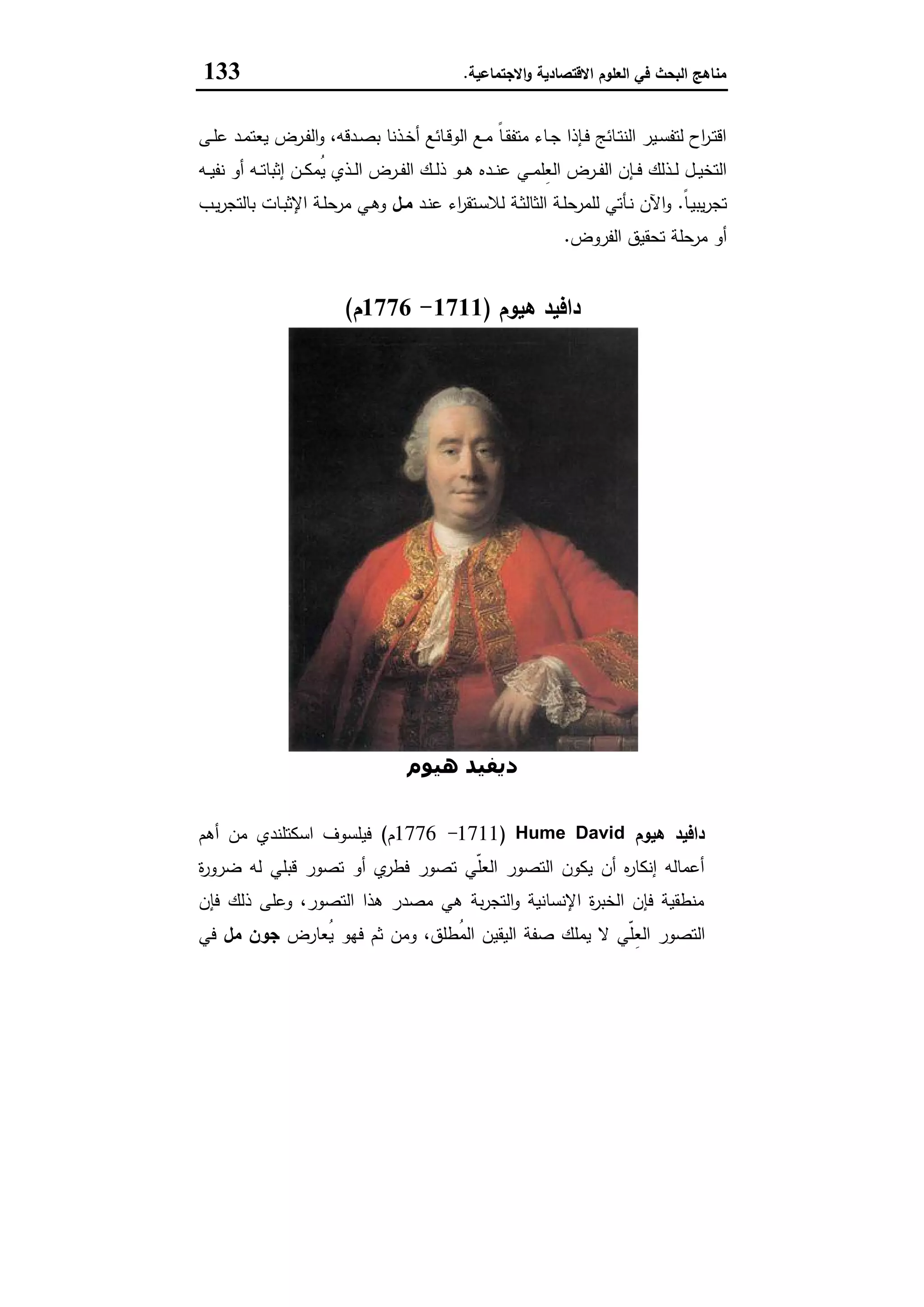 ‫اﻻﻗﺗﺻﺎدﯾﺔ‬ ‫اﻟﻌﻠوم‬ ‫ﻓﻲ‬ ‫اﻟﺑﺣث‬ ‫ﻣﻧﺎﻫﺞ‬‫اﻻﺟﺗﻣﺎﻋﯾﺔ‬‫و‬.133
‫ـﻰ‬‫ـ‬‫ﻠ‬‫ﻋ‬ ‫ـد‬‫ـ‬‫ﻣ‬‫ﯾﻌﺗ‬ ‫ـرض‬‫ـ‬‫ﻔ‬‫اﻟ‬‫و‬ ،‫ـدﻗﻪ‬‫ـ‬‫ﺻ‬‫ﺑ‬ ‫ـذﻧﺎ‬‫ـ‬‫ﺧ‬‫أ‬ ‫ـﺎﺋﻊ‬‫ـ‬‫ﻗ‬‫اﻟو‬ ‫ـﻊ‬‫ـ‬‫ﻣ‬ ً‫ﺎ‬‫ـ‬‫ـ‬‫ﻘ‬‫ﻣﺗﻔ‬ ‫ـﺎء‬‫ـ‬‫ﺟ‬ ‫ـﺈذا‬‫ـ‬‫ﻓ‬ ‫ـﺎﺋﺞ‬‫ـ‬‫ﺗ‬‫اﻟﻧ‬ ‫ـﯾر‬‫ـ‬‫ﺳ‬‫ﻟﺗﻔ‬ ‫اح‬‫ر‬‫ـ‬‫ـ‬‫ﺗ‬‫اﻗ‬
‫ـﻲ‬‫ـ‬‫ﻣ‬‫ِﻠ‬‫ﻌ‬‫اﻟ‬ ‫ـرض‬‫ـ‬‫ـ‬‫ﻔ‬‫اﻟ‬ ‫ـﺈن‬‫ـ‬‫ـ‬‫ﻓ‬ ‫ـذﻟك‬‫ـ‬‫ـ‬‫ﻟ‬ ‫ـل‬‫ـ‬‫ﯾ‬‫اﻟﺗﺧ‬‫ـﻪ‬‫ـ‬‫ـ‬‫ﯾ‬‫ﻧﻔ‬ ‫أو‬ ‫ـﻪ‬‫ـ‬‫ـ‬‫ﺗ‬‫إﺛﺑﺎ‬ ‫ـن‬‫ـ‬‫ـ‬‫ﻛ‬‫ُﻣ‬‫ﯾ‬ ‫ـذي‬‫ـ‬‫ـ‬‫ﻟ‬‫ا‬ ‫ـرض‬‫ـ‬‫ﻔ‬‫اﻟ‬ ‫ـك‬‫ـ‬‫ـ‬‫ﻟ‬‫ذ‬ ‫ـو‬‫ـ‬‫ـ‬‫ﻫ‬ ‫ـدﻩ‬‫ـ‬‫ـ‬‫ﻧ‬‫ﻋ‬
ً‫ﺎ‬‫ـ‬‫ﯾ‬‫ﯾﺑ‬‫ر‬‫ﺗﺟ‬.‫ـد‬‫ﻧ‬‫ﻋ‬ ‫اء‬‫ر‬‫ـﺗﻘ‬‫ـ‬‫ﺳ‬‫ﻟﻼ‬ ‫ـﺔ‬‫ـ‬‫ﺛ‬‫اﻟﺛﺎﻟ‬ ‫ـﺔ‬‫ﻠ‬‫ﻟﻠﻣرﺣ‬ ‫ـﺄﺗﻲ‬‫ـ‬‫ﻧ‬ ‫اﻵن‬‫و‬‫ـل‬‫ـ‬‫ﻣ‬‫ـب‬‫ـ‬‫ﯾ‬‫ر‬‫ﺑﺎﻟﺗﺟ‬ ‫ـﺎت‬‫ـ‬‫ﺑ‬‫اﻹﺛ‬ ‫ـﺔ‬‫ﻠ‬‫ﻣرﺣ‬ ‫ـﻲ‬‫ـ‬‫ﻫ‬‫و‬
‫اﻟﻔروض‬ ‫ﺗﺣﻘﯾق‬ ‫ﻣرﺣﻠﺔ‬ ‫أو‬.
‫ﻫﯾوم‬ ‫داﻓﯾد‬)1711-1776‫م‬(
‫ھﯿﻮم‬ ‫دﻳﻔﯿﺪ‬
‫ﻫﯾوم‬ ‫داﻓﯾد‬DavidHume)1711-1776‫م‬(‫أﻫم‬ ‫ﻣن‬ ‫اﺳﻛﺗﻠﻧدي‬ ‫ﻓﯾﻠﺳوف‬
‫ة‬‫ر‬‫ﺿرو‬ ‫ﻟﻪ‬ ‫ﻗﺑﻠﻲ‬ ‫ﺗﺻور‬ ‫أو‬ ‫ي‬‫ﻓطر‬ ‫ﺗﺻور‬ ‫ّﻲ‬‫ﻠ‬‫اﻟﻌ‬ ‫اﻟﺗﺻور‬ ‫ﯾﻛون‬ ‫أن‬ ‫ﻩ‬‫ر‬‫إﻧﻛﺎ‬ ‫أﻋﻣﺎﻟﻪ‬
‫ﻓﺈن‬ ‫ذﻟك‬ ‫وﻋﻠﻰ‬ ،‫اﻟﺗﺻور‬ ‫ﻫذا‬ ‫ﻣﺻدر‬ ‫ﻫﻲ‬ ‫ﺑﺔ‬‫ر‬‫اﻟﺗﺟ‬‫و‬ ‫اﻹﻧﺳﺎﻧﯾﺔ‬ ‫ة‬‫ر‬‫اﻟﺧﺑ‬ ‫ﻓﺈن‬ ‫ﻣﻧطﻘﯾﺔ‬
ِ‫ﻌ‬‫اﻟ‬ ‫اﻟﺗﺻور‬‫ُﻌﺎرض‬‫ﯾ‬ ‫ﻓﻬو‬ ‫ﺛم‬ ‫وﻣن‬ ،‫ُطﻠق‬‫ﻣ‬‫اﻟ‬ ‫اﻟﯾﻘﯾن‬ ‫ﺻﻔﺔ‬ ‫ﯾﻣﻠك‬ ‫ﻻ‬ ‫ّﻲ‬‫ﻠ‬‫ﻣل‬ ‫ﺟون‬‫ﻓﻲ‬
 