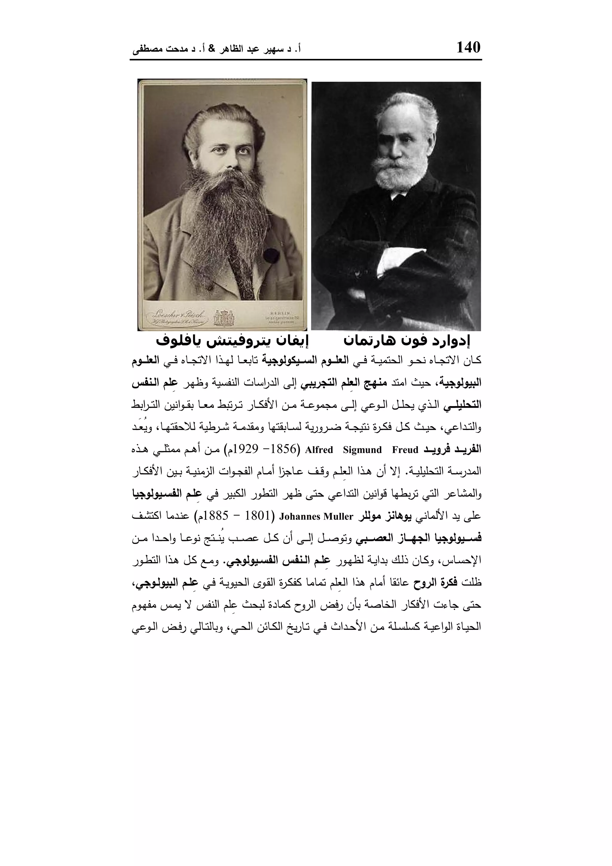 140‫أ‬.‫اﻟظﺎﻫر‬ ‫ﻋﺑد‬ ‫ﺳﻬﯾر‬ ‫د‬&‫أ‬.‫ﻣﺻطﻔﻰ‬ ‫ﻣدﺣت‬ ‫د‬
‫ھﺎرﺗﻤﺎن‬ ‫ﻓﻮن‬ ‫إدوارد‬‫ﻳﺎﻓﻠﻮف‬ ‫ﻳﺘﺮوﻓﯿﺘﺶ‬ ‫إﻳﻔﺎن‬
‫ـﻲ‬‫ـ‬‫ـ‬‫ﻓ‬ ‫ـﺔ‬‫ـ‬‫ـ‬‫ﯾ‬‫اﻟﺣﺗﻣ‬ ‫ـو‬‫ـ‬‫ـ‬‫ﺣ‬‫ﻧ‬ ‫ـﺎﻩ‬‫ـ‬‫ـ‬‫ﺟ‬‫اﻻﺗ‬ ‫ـﺎن‬‫ـ‬‫ـ‬‫ﻛ‬‫ــﯾﻛوﻟوﺟﯾﺔ‬‫ـ‬‫اﻟﺳ‬ ‫ــوم‬‫ـ‬‫اﻟﻌﻠ‬‫ـﻲ‬‫ـ‬‫ـ‬‫ﻓ‬ ‫ـﺎﻩ‬‫ـ‬‫ـ‬‫ﺟ‬‫اﻻﺗ‬ ‫ـذا‬‫ـ‬‫ـ‬‫ﻬ‬‫ﻟ‬ ‫ـﺎ‬‫ـ‬‫ـ‬‫ﻌ‬‫ﺗﺎﺑ‬‫ــوم‬‫ـ‬‫اﻟﻌﻠ‬
‫اﻟﺑﯾوﻟوﺟﯾﺔ‬‫اﻣﺗد‬ ‫ﺣﯾث‬ ،‫اﻟﺗﺟرﯾﺑﻲ‬ ‫ِﻠم‬‫ﻌ‬‫اﻟ‬ ‫ﻣﻧﻬﺞ‬‫ـر‬‫ﻬ‬‫وظ‬ ‫اﻟﻧﻔﺳﯾﺔ‬ ‫اﺳﺎت‬‫ر‬‫اﻟد‬ ‫إﻟﻰ‬‫اﻟـﻧﻔس‬ ‫ﻠم‬ِ‫ﻋ‬
‫ــﻲ‬‫ـ‬‫اﻟﺗﺣﻠﯾﻠ‬‫ﻣ‬ ‫ﺗﺑط‬‫ر‬‫ـ‬‫ـ‬‫ـ‬‫ﺗ‬ ‫ـﺎر‬‫ـ‬‫ـ‬‫ﻛ‬‫اﻷﻓ‬ ‫ـن‬‫ـ‬‫ـ‬‫ﻣ‬ ‫ـﺔ‬‫ـ‬‫ـ‬‫ﻋ‬‫ﻣﺟﻣو‬ ‫ـﻰ‬‫ـ‬‫ـ‬‫ﻟ‬‫إ‬ ‫ـوﻋﻲ‬‫ـ‬‫ـ‬‫ﻟ‬‫ا‬ ‫ـل‬‫ـ‬‫ـ‬‫ﻠ‬‫ﯾﺣ‬ ‫ـذي‬‫ـ‬‫ـ‬‫ﻟ‬‫ا‬‫اﺑط‬‫ر‬‫ـ‬‫ـ‬‫ـ‬‫ﺗ‬‫اﻟ‬ ‫اﻧﯾن‬‫و‬‫ـ‬‫ـ‬‫ـ‬‫ﻘ‬‫ﺑ‬ ‫ـﺎ‬‫ـ‬‫ـ‬‫ﻌ‬
‫ـد‬‫ـ‬‫ـ‬َ‫ﻌ‬ُ‫ﯾ‬‫و‬ ،‫ـﺎ‬‫ـ‬‫ـ‬‫ﻬ‬‫ﻟﻼﺣﻘﺗ‬ ‫ـرطﯾﺔ‬‫ـ‬‫ـ‬‫ﺷ‬ ‫ـﺔ‬‫ـ‬‫ـ‬‫ﻣ‬‫وﻣﻘد‬ ‫ـﺎﺑﻘﺗﻬﺎ‬‫ـ‬‫ـ‬‫ﺳ‬‫ﻟ‬ ‫ﯾﺔ‬‫ر‬‫ـرو‬‫ـ‬‫ـ‬‫ﺿ‬ ‫ـﺔ‬‫ـ‬‫ـ‬‫ﺟ‬‫ﻧﺗﯾ‬ ‫ة‬‫ر‬‫ـ‬‫ـ‬‫ـ‬‫ﻛ‬‫ﻓ‬ ‫ـل‬‫ـ‬‫ـ‬‫ﻛ‬ ‫ـث‬‫ـ‬‫ـ‬‫ﯾ‬‫ﺣ‬ ،‫ـداﻋﻲ‬‫ـ‬‫ـ‬‫ﺗ‬‫اﻟ‬‫و‬
‫ــد‬‫ـ‬‫ﻓروﯾ‬ ‫ــد‬‫ـ‬‫اﻟﻔرﯾ‬Alfred Sigmund Freud)1856-1929‫م‬(‫ـذﻩ‬‫ـ‬‫ـ‬‫ﻫ‬ ‫ـﻲ‬‫ـ‬‫ـ‬‫ﻠ‬‫ﻣﻣﺛ‬ ‫ـم‬‫ـ‬‫ـ‬‫ﻫ‬‫أ‬ ‫ـن‬‫ـ‬‫ـ‬‫ﻣ‬
‫ـﺔ‬‫ـ‬‫ﯾ‬‫اﻟﺗﺣﻠﯾﻠ‬ ‫ـﺔ‬‫ـ‬‫ﺳ‬‫اﻟﻣدر‬.‫ـﺎر‬‫ـ‬‫ـ‬‫ﻛ‬‫اﻷﻓ‬ ‫ـﯾن‬‫ـ‬‫ﺑ‬ ‫ـﺔ‬‫ـ‬‫ﯾ‬‫اﻟزﻣﻧ‬ ‫ات‬‫و‬‫ـ‬‫ـ‬‫ـ‬‫ﺟ‬‫اﻟﻔ‬ ‫ـﺎم‬‫ـ‬‫ﻣ‬‫أ‬ ‫ا‬‫ز‬‫ـﺎﺟ‬‫ـ‬‫ﻋ‬ ‫ـف‬‫ـ‬‫ﻗ‬‫و‬ ‫ـم‬‫ـ‬‫ـ‬‫ﻠ‬ِ‫ﻌ‬‫اﻟ‬ ‫ـذا‬‫ـ‬‫ﻫ‬ ‫أن‬ ‫إﻻ‬
‫ﺑط‬‫ر‬‫ﺗ‬ ‫اﻟﺗﻲ‬ ‫اﻟﻣﺷﺎﻋر‬‫و‬‫ﻓﻲ‬ ‫اﻟﻛﺑﯾر‬ ‫اﻟﺗطور‬ ‫ظﻬر‬ ‫ﺣﺗﻰ‬ ‫اﻟﺗداﻋﻲ‬ ‫اﻧﯾن‬‫و‬‫ﻗ‬ ‫ﻬﺎ‬‫اﻟﻔﺳـﯾوﻟوﺟﯾﺎ‬ ‫ﻠـم‬ِ‫ﻋ‬
‫اﻷﻟﻣﺎﻧﻲ‬ ‫ﯾد‬ ‫ﻋﻠﻰ‬‫ﻣوﻟﻠر‬ ‫ﯾوﻫﺎﻧز‬Johannes Muller)1801-1885‫م‬(‫ـف‬‫ﺷ‬‫اﻛﺗ‬ ‫ـدﻣﺎ‬‫ﻧ‬‫ﻋ‬
‫ـــﺑﻲ‬‫ـ‬‫اﻟﻌﺻ‬ ‫ـــﺎز‬‫ـ‬‫اﻟﺟﻬ‬ ‫ـــﯾوﻟوﺟﯾﺎ‬‫ـ‬‫ﻓﺳ‬‫ـن‬‫ـ‬‫ـ‬‫ـ‬‫ﻣ‬ ‫ـدا‬‫ـ‬‫ـ‬‫ـ‬‫ﺣ‬‫ا‬‫و‬ ‫ـﺎ‬‫ـ‬‫ـ‬‫ـ‬‫ﻋ‬‫ﻧو‬ ‫ـﺗﺞ‬‫ـ‬‫ـ‬‫ـ‬‫ﻧ‬ُ‫ﯾ‬ ‫ـب‬‫ـ‬‫ـ‬‫ـ‬‫ﺻ‬‫ﻋ‬ ‫ـل‬‫ـ‬‫ـ‬‫ـ‬‫ﻛ‬ ‫أن‬ ‫ـﻰ‬‫ـ‬‫ـ‬‫ـ‬‫ﻟ‬‫إ‬ ‫ـل‬‫ـ‬‫ـ‬‫ـ‬‫ﺻ‬‫وﺗو‬
‫ـور‬‫ـ‬‫ﻬ‬‫ﻟظ‬ ‫ـﺔ‬‫ـ‬‫ﯾ‬‫ﺑدا‬ ‫ـك‬‫ـ‬‫ﻟ‬‫ذ‬ ‫ـﺎن‬‫ـ‬‫ﻛ‬‫و‬ ،‫ـﺎس‬‫ـ‬‫ﺳ‬‫اﻹﺣ‬‫ـﯾوﻟوﺟﻲ‬‫ـ‬‫اﻟﻔﺳ‬ ‫ـﻧﻔس‬‫ـ‬‫اﻟ‬ ‫ـم‬‫ـ‬‫ﻠ‬ِ‫ﻋ‬.‫ـل‬‫ـ‬‫ﻛ‬ ‫ـﻊ‬‫ـ‬‫ﻣ‬‫و‬‫ـور‬‫ـ‬‫ط‬‫اﻟﺗ‬ ‫ـذا‬‫ـ‬‫ﻫ‬
‫ظﻠت‬‫اﻟروح‬ ‫ة‬‫ﻓﻛر‬‫ـﻲ‬‫ﻓ‬ ‫ـﺔ‬‫ﯾ‬‫اﻟﺣﯾو‬ ‫ـوى‬‫ﻘ‬‫اﻟ‬ ‫ة‬‫ر‬‫ـ‬‫ﻛ‬‫ﻛﻔ‬ ‫ﺗﻣﺎﻣﺎ‬ ‫ِﻠم‬‫ﻌ‬‫اﻟ‬ ‫ﻫذا‬ ‫أﻣﺎم‬ ‫ﻋﺎﺋﻘﺎ‬‫اﻟﺑﯾوﻟـوﺟﻲ‬ ‫ﻠـم‬ِ‫ﻋ‬،
‫ـوم‬‫ﻬ‬‫ﻣﻔ‬ ‫ـس‬‫ﻣ‬‫ﯾ‬ ‫ﻻ‬ ‫اﻟﻧﻔس‬ ‫ﻠم‬ِ‫ﻋ‬ ‫ﻟﺑﺣث‬ ‫ﻛﻣﺎدة‬ ‫ح‬‫اﻟرو‬ ‫رﻓض‬ ‫ﺑﺄن‬ ‫اﻟﺧﺎﺻﺔ‬ ‫اﻷﻓﻛﺎر‬ ‫ﺟﺎءت‬ ‫ﺣﺗﻰ‬
‫ـوﻋﻲ‬‫ـ‬‫ﻟ‬‫ا‬ ‫ـض‬‫ـ‬‫ﻓ‬‫ر‬ ‫ـﺎﻟﻲ‬‫ـ‬‫ﺗ‬‫وﺑﺎﻟ‬ ،‫ـﻲ‬‫ـ‬‫ﺣ‬‫اﻟ‬ ‫ـﺎﺋن‬‫ـ‬‫ﻛ‬‫اﻟ‬ ‫ﯾﺦ‬‫ر‬‫ـﺎ‬‫ـ‬‫ﺗ‬ ‫ـﻲ‬‫ـ‬‫ﻓ‬ ‫ـداث‬‫ـ‬‫ﺣ‬‫اﻷ‬ ‫ـن‬‫ـ‬‫ﻣ‬ ‫ـﻠﺔ‬‫ـ‬‫ﺳ‬‫ﻛﺳﻠ‬ ‫ـﺔ‬‫ـ‬‫ﯾ‬‫اﻋ‬‫و‬‫اﻟ‬ ‫ـﺎة‬‫ـ‬‫ﯾ‬‫اﻟﺣ‬
 