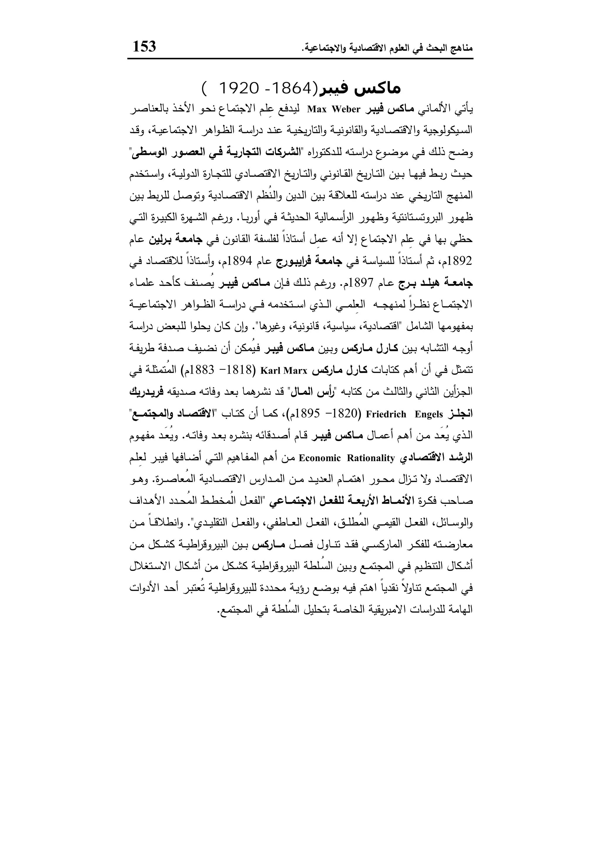 ‫اﻻﻗﺗﺻﺎدﯾﺔ‬ ‫اﻟﻌﻠوم‬ ‫ﻓﻲ‬ ‫اﻟﺑﺣث‬ ‫ﻣﻧﺎﻫﺞ‬‫اﻻﺟﺗﻣﺎﻋﯾﺔ‬‫و‬.153
‫ﻓﯿﺒﺮ‬ ‫ﻣﺎﻛﺲ‬)1864-1920‫م‬(
‫ـﺎﻧﻲ‬‫ﻣ‬‫اﻷﻟ‬ ‫ـﺄﺗﻲ‬‫ﯾ‬‫ﻓﯾﺑـر‬ ‫ﻣـﺎﻛس‬Max Weber‫ـ‬‫ﻣ‬‫اﻻﺟﺗ‬ ‫ـم‬‫ﻠ‬ِ‫ﻋ‬ ‫ـدﻓﻊ‬‫ﯾ‬‫ﻟ‬‫ـذ‬‫ﺧ‬‫اﻷ‬ ‫ـو‬‫ﺣ‬‫ﻧ‬ ‫ﺎع‬‫ـر‬‫ﺻ‬‫ﺑﺎﻟﻌﻧﺎ‬
‫ـد‬‫ـ‬‫ﻗ‬‫و‬ ،‫ـﺔ‬‫ـ‬‫ﯾ‬‫اﻻﺟﺗﻣﺎﻋ‬ ‫اﻫر‬‫و‬‫ـ‬‫ـ‬‫ظ‬‫اﻟ‬ ‫ـﺔ‬‫ـ‬‫ﺳ‬‫ا‬‫ر‬‫د‬ ‫ـد‬‫ـ‬‫ﻧ‬‫ﻋ‬ ‫ـﺔ‬‫ـ‬‫ﯾ‬‫ﯾﺧ‬‫ر‬‫اﻟﺗﺎ‬‫و‬ ‫ـﺔ‬‫ـ‬‫ﯾ‬‫اﻟﻘﺎﻧوﻧ‬‫و‬ ‫ـﺎدﯾﺔ‬‫ـ‬‫ﺻ‬‫اﻻﻗﺗ‬‫و‬ ‫ـﯾﻛوﻟوﺟﯾﺔ‬‫ـ‬‫ﺳ‬‫اﻟ‬
‫اﻩ‬‫ر‬‫ـدﻛﺗو‬‫ـ‬‫ﻠ‬‫ﻟ‬ ‫ـﺗﻪ‬‫ـ‬‫ﺳ‬‫ا‬‫ر‬‫د‬ ‫ع‬‫ـو‬‫ـ‬‫ﺿ‬‫ﻣو‬ ‫ـﻲ‬‫ـ‬‫ﻓ‬ ‫ـك‬‫ـ‬‫ﻟ‬‫ذ‬ ‫ـﺢ‬‫ـ‬‫ﺿ‬‫و‬"‫ـطﻰ‬‫ـ‬‫اﻟوﺳ‬ ‫ـور‬‫ـ‬‫اﻟﻌﺻ‬ ‫ـﻲ‬‫ـ‬‫ﻓ‬ ‫ـﺔ‬‫ـ‬‫اﻟﺗﺟﺎرﯾ‬ ‫ـرﻛﺎت‬‫ـ‬‫اﻟﺷ‬"
‫ـﺗﺧدم‬‫ـ‬‫ـ‬‫ﺳ‬‫ا‬‫و‬ ،‫ـﺔ‬‫ـ‬‫ـ‬‫ﯾ‬‫اﻟدوﻟ‬ ‫ة‬‫ر‬‫ـﺎ‬‫ـ‬‫ـ‬‫ﺟ‬‫ﻟﻠﺗ‬ ‫ـﺎدي‬‫ـ‬‫ـ‬‫ﺻ‬‫اﻻﻗﺗ‬ ‫ﯾﺦ‬‫ر‬‫ـﺎ‬‫ـ‬‫ـ‬‫ﺗ‬‫اﻟ‬‫و‬ ‫ـﺎﻧوﻧﻲ‬‫ـ‬‫ـ‬‫ﻘ‬‫اﻟ‬ ‫ﯾﺦ‬‫ر‬‫ـﺎ‬‫ـ‬‫ـ‬‫ﺗ‬‫اﻟ‬ ‫ـﯾن‬‫ـ‬‫ـ‬‫ﺑ‬ ‫ـﺎ‬‫ـ‬‫ـ‬‫ﻬ‬‫ﻓﯾ‬ ‫ـط‬‫ـ‬‫ـ‬‫ﺑ‬‫ر‬ ‫ـث‬‫ـ‬‫ـ‬‫ﯾ‬‫ﺣ‬
‫اﻟﻣﻧﻬﺞ‬‫ـﯾن‬‫ﺑ‬ ‫ﺑط‬‫ر‬‫ـ‬‫ﻠ‬‫ﻟ‬ ‫ـل‬‫ﺻ‬‫وﺗو‬ ‫ـﺎدﯾﺔ‬‫ﺻ‬‫اﻻﻗﺗ‬ ‫ُظم‬‫ﻧ‬‫ـ‬‫ﻟ‬‫ا‬‫و‬ ‫ـدﯾن‬‫ﻟ‬‫ا‬ ‫ـﯾن‬‫ﺑ‬ ‫ـﺔ‬‫ﻗ‬‫ﻟﻠﻌﻼ‬ ‫اﺳﺗﻪ‬‫ر‬‫د‬ ‫ﻋﻧد‬ ‫ﯾﺧﻲ‬‫ر‬‫اﻟﺗﺎ‬
‫ـﺎ‬‫ـ‬‫ﺑ‬‫ر‬‫أو‬ ‫ـﻲ‬‫ـ‬‫ﻓ‬ ‫ـﺔ‬‫ـ‬‫ﺛ‬‫اﻟﺣدﯾ‬ ‫ـﻣﺎﻟﯾﺔ‬‫ـ‬‫ﺳ‬‫أ‬‫ر‬‫اﻟ‬ ‫ـور‬‫ـ‬‫ﻬ‬‫وظ‬ ‫ـﺗﺎﻧﺗﯾﺔ‬‫ـ‬‫ﺳ‬‫اﻟﺑروﺗ‬ ‫ـور‬‫ـ‬‫ﻬ‬‫ظ‬.‫ـﻲ‬‫ـ‬‫ﺗ‬‫اﻟ‬ ‫ة‬‫ر‬‫ـ‬‫ـ‬‫ﯾ‬‫اﻟﻛﺑ‬ ‫ة‬‫ر‬‫ـﻬ‬‫ـ‬‫ﺷ‬‫اﻟ‬ ‫ـم‬‫ـ‬‫ﻏ‬‫ور‬
‫ـﻲ‬‫ﻓ‬ ‫ـﺎﻧون‬‫ﻘ‬‫اﻟ‬ ‫ﻟﻔﻠﺳﻔﺔ‬ ً‫ا‬‫أﺳﺗﺎذ‬ ‫ِل‬‫ﻣ‬‫ﻋ‬ ‫أﻧﻪ‬ ‫إﻻ‬ ‫اﻻﺟﺗﻣﺎع‬ ‫ﻠم‬ِ‫ﻋ‬ ‫ﻓﻲ‬ ‫ﺑﻬﺎ‬ ‫ﺣظﻲ‬‫ﻟﯾن‬‫ر‬‫ﺑـ‬ ‫ﺟﺎﻣﻌـﺔ‬‫ـﺎم‬‫ﻋ‬
1892‫ﻟﻠﺳﯾﺎ‬ ً‫ا‬‫ـﺗﺎذ‬‫ﺳ‬‫أ‬ ‫ﺛم‬ ،‫م‬‫ـﻲ‬‫ﻓ‬ ‫ـﺔ‬‫ﺳ‬‫اﯾﺑـورج‬‫ر‬‫ﻓ‬ ‫ﺟﺎﻣﻌـﺔ‬‫ـﺎم‬‫ﻋ‬1894‫ـﻲ‬‫ﻓ‬ ‫ـﺎد‬‫ﺻ‬‫ﻟﻼﻗﺗ‬ ً‫ا‬‫ـﺗﺎذ‬‫ﺳ‬‫أ‬‫و‬ ،‫م‬
‫ﺑــرج‬ ‫ﻫﯾﻠــد‬ ‫ﺟﺎﻣﻌــﺔ‬‫ـﺎم‬‫ـ‬‫ـ‬‫ﻋ‬1897‫م‬.‫ـﺈن‬‫ـ‬‫ﻓ‬ ‫ـك‬‫ـ‬‫ﻟ‬‫ذ‬ ‫ـم‬‫ـ‬‫ﻏ‬‫ور‬‫ﻓﯾﺑــر‬ ‫ــﺎﻛس‬‫ـ‬‫ﻣ‬‫ـﺎء‬‫ـ‬‫ـ‬‫ﻣ‬‫ﻋﻠ‬ ‫ـد‬‫ـ‬‫ﺣ‬‫ﻛﺄ‬ ‫ـﻧف‬‫ـ‬‫ﺻ‬ُ‫ﯾ‬
‫ـﺔ‬‫ـ‬‫ـ‬‫ـ‬‫ﯾ‬‫اﻻﺟﺗﻣﺎﻋ‬ ‫اﻫر‬‫و‬‫ـ‬‫ـ‬‫ـ‬‫ـ‬‫ظ‬‫اﻟ‬ ‫ـﺔ‬‫ـ‬‫ـ‬‫ـ‬‫ﺳ‬‫ا‬‫ر‬‫د‬ ‫ـﻲ‬‫ـ‬‫ـ‬‫ـ‬‫ﻓ‬ ‫ـﺗﺧدﻣﻪ‬‫ـ‬‫ـ‬‫ـ‬‫ﺳ‬‫ا‬ ‫ـذي‬‫ـ‬‫ـ‬‫ـ‬‫ﻟ‬‫ا‬ ‫ـﻲ‬‫ـ‬‫ـ‬‫ـ‬‫ﻣ‬‫ِﻠ‬‫ﻌ‬‫اﻟ‬ ‫ـﻪ‬‫ـ‬‫ـ‬‫ـ‬‫ﺟ‬‫ﻟﻣﻧﻬ‬ ً‫ا‬‫ر‬‫ـ‬‫ـ‬‫ـ‬‫ـ‬‫ظ‬‫ﻧ‬ ‫ـﺎع‬‫ـ‬‫ـ‬‫ـ‬‫ﻣ‬‫اﻻﺟﺗ‬
‫اﻟﺷﺎﻣل‬ ‫ﺑﻣﻔﻬوﻣﻬﺎ‬"‫ﻫﺎ‬‫وﻏﯾر‬ ،‫ﻗﺎﻧوﻧﯾﺔ‬ ،‫ﺳﯾﺎﺳﯾﺔ‬ ،‫اﻗﺗﺻﺎدﯾﺔ‬."‫ـو‬‫ﻠ‬‫ﯾﺣ‬ ‫ـﺎن‬‫ﻛ‬ ‫ن‬ٕ‫ا‬‫و‬‫ـﺔ‬‫ﺳ‬‫ا‬‫ر‬‫د‬ ‫ـﺑﻌض‬‫ﻠ‬‫ﻟ‬ ‫ا‬
‫ـﯾن‬‫ـ‬‫ﺑ‬ ‫ـﺎﺑﻪ‬‫ـ‬‫ﺷ‬‫اﻟﺗ‬ ‫ـﻪ‬‫ـ‬‫ﺟ‬‫أو‬‫ـﺎرﻛس‬‫ـ‬‫ﻣ‬ ‫ـﺎرل‬‫ـ‬‫ﻛ‬‫ـﯾن‬‫ـ‬‫ﺑ‬‫و‬‫ـر‬‫ـ‬‫ﻓﯾﺑ‬ ‫ـﺎﻛس‬‫ـ‬‫ﻣ‬‫ـﺔ‬‫ـ‬‫ﻔ‬‫ﯾ‬‫ر‬‫ط‬ ‫ـدﻓﺔ‬‫ـ‬‫ﺻ‬ ‫ـﯾف‬‫ـ‬‫ﺿ‬‫ﻧ‬ ‫أن‬ ‫ُﻣﻛن‬‫ﯾ‬‫ـ‬‫ـ‬‫ﻓ‬
‫ـﺎت‬‫ﺑ‬‫ﻛﺗﺎ‬ ‫ـم‬‫ﻫ‬‫أ‬ ‫أن‬ ‫ـﻲ‬‫ﻓ‬ ‫ﺗﺗﻣﺛل‬‫ﻣـﺎرﻛس‬ ‫ﻛـﺎرل‬Karl Marx)1818-1883‫م‬(‫ـﻲ‬‫ﻓ‬ ‫ـﺔ‬‫ﻠ‬‫ُﺗﻣﺛ‬‫ﻣ‬‫اﻟ‬
‫ـﻪ‬‫ـ‬‫ﺑ‬‫ﻛﺗﺎ‬ ‫ـن‬‫ـ‬‫ﻣ‬ ‫ـث‬‫ـ‬‫ﻟ‬‫اﻟﺛﺎ‬‫و‬ ‫ـﺎﻧﻲ‬‫ـ‬‫ﺛ‬‫اﻟ‬ ‫أﯾن‬‫ز‬‫ـ‬‫ـ‬‫ﺟ‬‫اﻟ‬"‫ـﺎل‬‫ـ‬‫اﻟﻣ‬ ‫أس‬‫ر‬"‫ـدﯾﻘﻪ‬‫ـ‬‫ﺻ‬ ‫ـﻪ‬‫ـ‬‫ﺗ‬‫وﻓﺎ‬ ‫ـد‬‫ـ‬‫ﻌ‬‫ﺑ‬ ‫ﻫﻣﺎ‬‫ـر‬‫ـ‬‫ﺷ‬‫ﻧ‬ ‫ـد‬‫ـ‬‫ﻗ‬‫ـدرﯾك‬‫ـ‬‫ﻓرﯾ‬
‫ــز‬‫ـ‬‫اﻧﺟﻠ‬Friedrich Engels)1820-1895‫م‬(‫ـﺎب‬‫ـ‬‫ـ‬‫ﺗ‬‫ﻛ‬ ‫أن‬ ‫ـﺎ‬‫ـ‬‫ـ‬‫ﻣ‬‫ﻛ‬ ،"‫ــﻊ‬‫ـ‬‫اﻟﻣﺟﺗﻣ‬‫و‬ ‫ــﺎد‬‫ـ‬‫اﻻﻗﺗﺻ‬"
‫ـﺎل‬‫ـ‬‫ﻣ‬‫أﻋ‬ ‫ـم‬‫ـ‬‫ﻫ‬‫أ‬ ‫ـن‬‫ـ‬‫ﻣ‬ ‫ـد‬‫ـ‬َ‫ﻌ‬ُ‫ﯾ‬ ‫ـذي‬‫ـ‬‫ﻟ‬‫ا‬‫ﻓﯾﺑــر‬ ‫ﻣــﺎﻛس‬‫ـﻪ‬‫ـ‬‫ﺗ‬‫وﻓﺎ‬ ‫ـد‬‫ـ‬‫ﻌ‬‫ﺑ‬ ‫ﻩ‬‫ر‬‫ـ‬‫ـ‬‫ﺷ‬‫ﺑﻧ‬ ‫ـدﻗﺎﺋﻪ‬‫ـ‬‫ﺻ‬‫أ‬ ‫ـﺎم‬‫ـ‬‫ﻗ‬.‫ـوم‬‫ـ‬‫ﻬ‬‫ﻣﻔ‬ ‫ـد‬‫ـ‬َ‫ﻌ‬ُ‫ﯾ‬‫و‬
‫ـﺎدي‬‫ـ‬‫اﻻﻗﺗﺻ‬ ‫ـد‬‫ـ‬‫اﻟرﺷ‬Economic Rationality‫ـم‬‫ـ‬‫ﻠ‬ِ‫ﻌ‬‫ﻟ‬ ‫ـر‬‫ـ‬‫ﺑ‬‫ﻓﯾ‬ ‫ـﺎﻓﻬﺎ‬‫ـ‬‫ﺿ‬‫أ‬ ‫ـﻲ‬‫ـ‬‫ﺗ‬‫اﻟ‬ ‫ـﺎﻫﯾم‬‫ـ‬‫ﻔ‬‫اﻟﻣ‬ ‫ـم‬‫ـ‬‫ﻫ‬‫أ‬ ‫ـن‬‫ـ‬‫ﻣ‬
‫ـﺎدﯾﺔ‬‫ـ‬‫ـ‬‫ﺻ‬‫اﻻﻗﺗ‬ ‫ـدارس‬‫ـ‬‫ـ‬‫ﻣ‬‫اﻟ‬ ‫ـن‬‫ـ‬‫ـ‬‫ﻣ‬ ‫ـد‬‫ـ‬‫ـ‬‫ﯾ‬‫اﻟﻌد‬ ‫ـﺎم‬‫ـ‬‫ـ‬‫ﻣ‬‫اﻫﺗ‬ ‫ـور‬‫ـ‬‫ـ‬‫ﺣ‬‫ﻣ‬ ‫ال‬‫ز‬‫ـ‬‫ـ‬‫ـ‬‫ﺗ‬ ‫ﻻ‬‫و‬ ‫ـﺎد‬‫ـ‬‫ـ‬‫ﺻ‬‫اﻻﻗﺗ‬‫ة‬‫ر‬‫ـ‬‫ـ‬‫ـ‬‫ﺻ‬‫ُﻌﺎ‬‫ﻣ‬‫اﻟ‬.‫ـو‬‫ـ‬‫ـ‬‫ﻫ‬‫و‬
‫ة‬‫ر‬‫ـ‬‫ـ‬‫ـ‬‫ﻛ‬‫ﻓ‬ ‫ـﺎﺣب‬‫ـ‬‫ـ‬‫ﺻ‬‫ــﺎﻋﻲ‬‫ـ‬‫اﻻﺟﺗﻣ‬ ‫ــل‬‫ـ‬‫ﻟﻠﻔﻌ‬ ‫ــﺔ‬‫ـ‬‫اﻷرﺑﻌ‬ ‫ــﺎط‬‫ـ‬‫اﻷﻧﻣ‬"‫ـداف‬‫ـ‬‫ـ‬‫ﻫ‬‫اﻷ‬ ‫ـدد‬‫ـ‬‫ـ‬‫ﺣ‬ُ‫ﻣ‬‫اﻟ‬ ‫ـط‬‫ـ‬‫ـ‬‫ط‬‫ُﻣﺧ‬‫ﻟ‬‫ا‬ ‫ـل‬‫ـ‬‫ـ‬‫ﻌ‬‫اﻟﻔ‬
‫ـدي‬‫ـ‬‫ـ‬‫ﯾ‬‫اﻟﺗﻘﻠ‬ ‫ـل‬‫ـ‬‫ـ‬‫ﻌ‬‫اﻟﻔ‬‫و‬ ،‫ـﺎطﻔﻲ‬‫ـ‬‫ـ‬‫ﻌ‬‫اﻟ‬ ‫ـل‬‫ـ‬‫ـ‬‫ﻌ‬‫اﻟﻔ‬ ،‫ـق‬‫ـ‬‫ـ‬‫ﻠ‬‫ُط‬‫ﻣ‬‫اﻟ‬ ‫ـﻲ‬‫ـ‬‫ـ‬‫ﻣ‬‫اﻟﻘﯾ‬ ‫ـل‬‫ـ‬‫ـ‬‫ﻌ‬‫اﻟﻔ‬ ،‫ـﺎﺋل‬‫ـ‬‫ـ‬‫ﺳ‬‫اﻟو‬‫و‬."‫ـن‬‫ـ‬‫ـ‬‫ﻣ‬ ً‫ﺎ‬‫ـ‬‫ـ‬‫ـ‬‫ﻗ‬‫اﻧطﻼ‬‫و‬
‫ـل‬‫ـ‬‫ـ‬‫ﺻ‬‫ﻓ‬ ‫ـﺎول‬‫ـ‬‫ـ‬‫ﻧ‬‫ﺗ‬ ‫ـد‬‫ـ‬‫ـ‬‫ﻘ‬‫ﻓ‬ ‫ـﻲ‬‫ـ‬‫ـ‬‫ﺳ‬‫اﻟﻣﺎرﻛ‬ ‫ـر‬‫ـ‬‫ـ‬‫ﻛ‬‫ﻟﻠﻔ‬ ‫ـﺗﻪ‬‫ـ‬‫ـ‬‫ﺿ‬‫ﻣﻌﺎر‬‫ــﺎرﻛس‬‫ـ‬‫ﻣ‬‫ـن‬‫ـ‬‫ـ‬‫ﻣ‬ ‫ـﻛل‬‫ـ‬‫ـ‬‫ﺷ‬‫ﻛ‬ ‫ـﺔ‬‫ـ‬‫ـ‬‫ﯾ‬‫اط‬‫ر‬‫اﻟﺑﯾروﻗ‬ ‫ـﯾن‬‫ـ‬‫ـ‬‫ﺑ‬
‫اﻟﻣﺟ‬ ‫ـﻲ‬‫ـ‬‫ﻓ‬ ‫ـﯾم‬‫ـ‬‫ظ‬‫اﻟﺗﻧ‬ ‫ـﻛﺎل‬‫ـ‬‫ﺷ‬‫أ‬‫ـﺗﻐﻼل‬‫ـ‬‫ﺳ‬‫اﻻ‬ ‫ـﻛﺎل‬‫ـ‬‫ﺷ‬‫أ‬ ‫ـن‬‫ـ‬‫ﻣ‬ ‫ـﻛل‬‫ـ‬‫ﺷ‬‫ﻛ‬ ‫ـﺔ‬‫ـ‬‫ﯾ‬‫اط‬‫ر‬‫اﻟﺑﯾروﻗ‬ ‫ـﻠطﺔ‬‫ـ‬ُ‫ﺳ‬‫اﻟ‬ ‫ـﯾن‬‫ـ‬‫ﺑ‬‫و‬ ‫ـﻊ‬‫ـ‬‫ﻣ‬‫ﺗ‬
‫ات‬‫و‬‫اﻷد‬ ‫ـد‬‫ﺣ‬‫أ‬ ‫ـر‬‫ﺑ‬‫ُﻌﺗ‬‫ﺗ‬ ‫ـﺔ‬‫ﯾ‬‫اط‬‫ر‬‫ﻟﻠﺑﯾروﻗ‬ ‫ـددة‬‫ﺣ‬‫ﻣ‬ ‫ـﺔ‬‫ﯾ‬‫رؤ‬ ‫ـﻊ‬‫ﺿ‬‫ﺑو‬ ‫ـﻪ‬‫ﯾ‬‫ﻓ‬ ‫ـﺗم‬‫ﻫ‬‫ا‬ ً‫ﺎ‬‫ﻧﻘدﯾ‬ ً‫ﻻ‬‫ﺗﻧﺎو‬ ‫اﻟﻣﺟﺗﻣﻊ‬ ‫ﻓﻲ‬
‫اﻟﻣﺟﺗﻣﻊ‬ ‫ﻓﻲ‬ ‫ُﻠطﺔ‬‫ﺳ‬‫اﻟ‬ ‫ﺑﺗﺣﻠﯾل‬ ‫اﻟﺧﺎﺻﺔ‬ ‫ﯾﻘﯾﺔ‬‫ر‬‫اﻻﻣﺑ‬ ‫اﺳﺎت‬‫ر‬‫ﻟﻠد‬ ‫اﻟﻬﺎﻣﺔ‬.
 