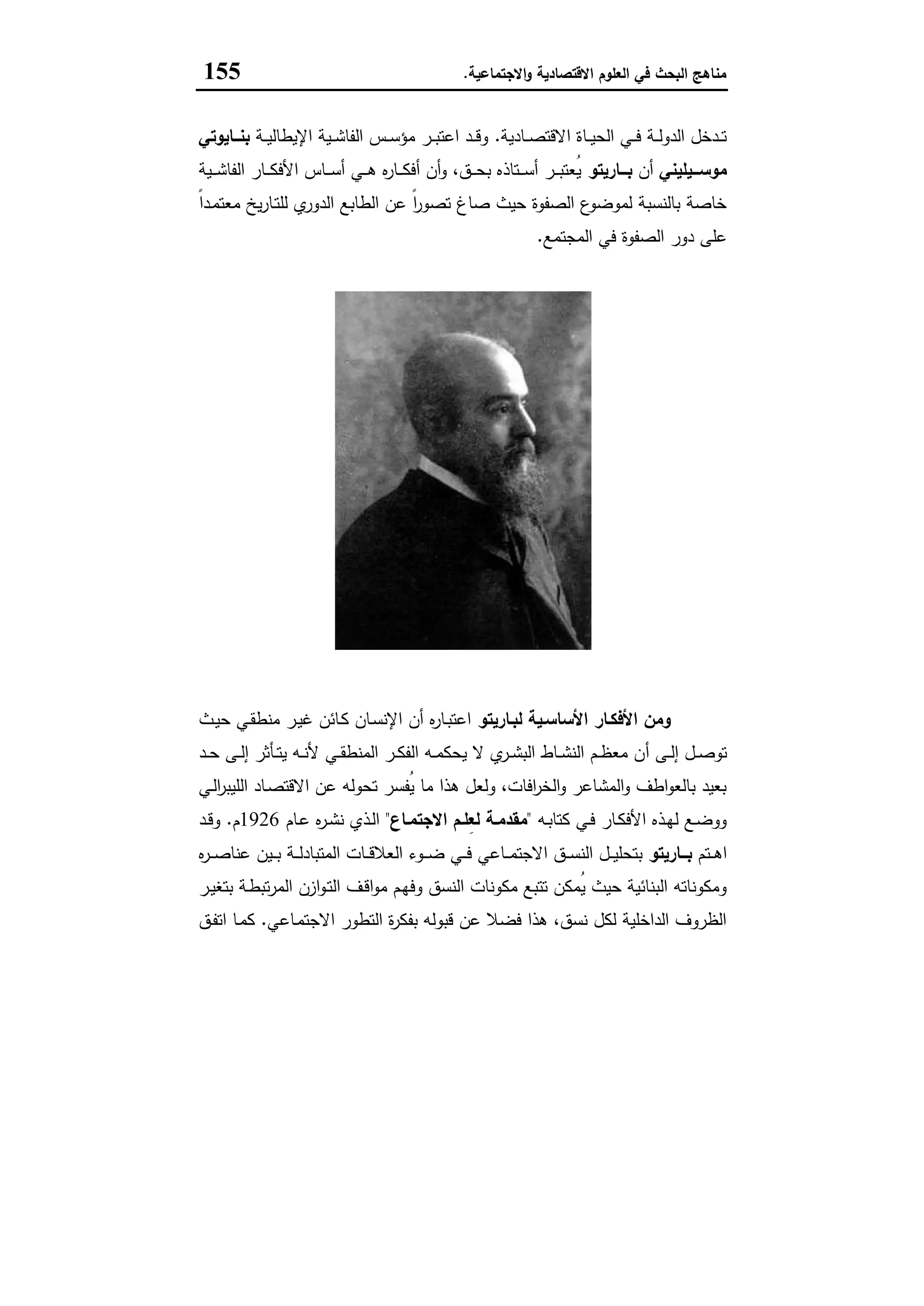 ‫اﻻﻗﺗﺻﺎدﯾﺔ‬ ‫اﻟﻌﻠوم‬ ‫ﻓﻲ‬ ‫اﻟﺑﺣث‬ ‫ﻣﻧﺎﻫﺞ‬‫اﻻﺟﺗﻣﺎﻋﯾﺔ‬‫و‬.155
‫ـﺎدﯾﺔ‬‫ـ‬‫ـ‬‫ﺻ‬‫اﻻﻗﺗ‬ ‫ـﺎة‬‫ـ‬‫ـ‬‫ﯾ‬‫اﻟﺣ‬ ‫ـﻲ‬‫ـ‬‫ـ‬‫ﻓ‬ ‫ـﺔ‬‫ـ‬‫ـ‬‫ﻟ‬‫اﻟدو‬ ‫ـدﺧل‬‫ـ‬‫ـ‬‫ﺗ‬.‫ـﺔ‬‫ـ‬‫ـ‬‫ﯾ‬‫اﻹﯾطﺎﻟ‬ ‫ـﯾﺔ‬‫ـ‬‫ـ‬‫ﺷ‬‫اﻟﻔﺎ‬ ‫ـس‬‫ـ‬‫ـ‬‫ﺳ‬‫ﻣؤ‬ ‫ـر‬‫ـ‬‫ـ‬‫ﺑ‬‫اﻋﺗ‬ ‫ـد‬‫ـ‬‫ـ‬‫ﻗ‬‫و‬‫ــﺎﯾوﺗﻲ‬‫ـ‬‫ﺑﻧ‬
‫ﻣوﺳـــﯾﻠﯾﻧﻲ‬‫أن‬‫ﺑـــﺎرﯾﺗو‬‫ـﯾﺔ‬‫ـ‬‫ـ‬‫ﺷ‬‫اﻟﻔﺎ‬ ‫ـﺎر‬‫ـ‬‫ـ‬‫ﻛ‬‫اﻷﻓ‬ ‫ـﺎس‬‫ـ‬‫ـ‬‫ﺳ‬‫أ‬ ‫ـﻲ‬‫ـ‬‫ـ‬‫ﻫ‬ ‫ﻩ‬‫ر‬‫ـﺎ‬‫ـ‬‫ـ‬‫ﻛ‬‫أﻓ‬ ‫أن‬‫و‬ ،‫ـق‬‫ـ‬‫ـ‬‫ﺣ‬‫ﺑ‬ ‫ـﺗﺎذﻩ‬‫ـ‬‫ـ‬‫ﺳ‬‫أ‬ ‫ـر‬‫ـ‬‫ـ‬‫ﺑ‬‫ُﻌﺗ‬‫ﯾ‬
ً‫ا‬‫ـد‬‫ﻣ‬‫ﻣﻌﺗ‬ ‫ﯾﺦ‬‫ر‬‫ـﺎ‬‫ﺗ‬‫ﻟﻠ‬ ‫ي‬‫اﻟدور‬ ‫اﻟطﺎﺑﻊ‬ ‫ﻋن‬ ً‫ا‬‫ر‬‫ﺗﺻو‬ ‫ﺻﺎغ‬ ‫ﺣﯾث‬ ‫اﻟﺻﻔوة‬ ‫ع‬‫ﻟﻣوﺿو‬ ‫ﺑﺎﻟﻧﺳﺑﺔ‬ ‫ﺧﺎﺻﺔ‬
‫اﻟ‬ ‫دور‬ ‫ﻋﻠﻰ‬‫اﻟﻣﺟﺗﻣﻊ‬ ‫ﻓﻲ‬ ‫ﺻﻔوة‬.
‫ﺑﺎرﻳﺘﻮ‬ ‫ﻓﻠﻔﺮﻳﺪو‬
‫اﻷﺳﺎﺳـﯾﺔ‬ ‫اﻷﻓﻛـﺎر‬ ‫وﻣن‬‫ﻟﺑـﺎرﯾﺗو‬‫ـث‬‫ﯾ‬‫ﺣ‬ ‫ـﻲ‬‫ﻘ‬‫ﻣﻧط‬ ‫ـر‬‫ﯾ‬‫ﻏ‬ ‫ـﺎﺋن‬‫ﻛ‬ ‫ـﺎن‬‫ﺳ‬‫اﻹﻧ‬ ‫أن‬ ‫ﻩ‬‫ر‬‫ـﺎ‬‫ﺑ‬‫اﻋﺗ‬
‫أ‬ ‫ـﻰ‬‫ـ‬‫ﻟ‬‫إ‬ ‫ـل‬‫ـ‬‫ﺻ‬‫ﺗو‬‫ـد‬‫ـ‬‫ﺣ‬ ‫ـﻰ‬‫ـ‬‫ﻟ‬‫إ‬ ‫ـﺄﺛر‬‫ـ‬‫ﺗ‬‫ﯾ‬ ‫ـﻪ‬‫ـ‬‫ﻧ‬‫ﻷ‬ ‫ـﻲ‬‫ـ‬‫ﻘ‬‫اﻟﻣﻧط‬ ‫ـر‬‫ـ‬‫ﻛ‬‫اﻟﻔ‬ ‫ـﻪ‬‫ـ‬‫ﻣ‬‫ﯾﺣﻛ‬ ‫ﻻ‬ ‫ي‬‫ـر‬‫ـ‬‫ﺷ‬‫اﻟﺑ‬ ‫ـﺎط‬‫ـ‬‫ﺷ‬‫اﻟﻧ‬ ‫ـم‬‫ـ‬‫ظ‬‫ﻣﻌ‬ ‫ن‬
‫ـﻲ‬‫ﻟ‬‫ا‬‫ر‬‫اﻟﻠﯾﺑ‬ ‫ـﺎد‬‫ﺻ‬‫اﻻﻗﺗ‬ ‫ﻋن‬ ‫ﺗﺣوﻟﻪ‬ ‫ُﻔﺳر‬‫ﯾ‬ ‫ﻣﺎ‬ ‫ﻫذا‬ ‫وﻟﻌل‬ ،‫اﻓﺎت‬‫ر‬‫اﻟﺧ‬‫و‬ ‫اﻟﻣﺷﺎﻋر‬‫و‬ ‫اطف‬‫و‬‫ﺑﺎﻟﻌ‬ ‫ﺑﻌﯾد‬
‫ـﻪ‬‫ـ‬‫ﺑ‬‫ﻛﺗﺎ‬ ‫ـﻲ‬‫ـ‬‫ﻓ‬ ‫ـﺎر‬‫ـ‬‫ﻛ‬‫اﻷﻓ‬ ‫ـذﻩ‬‫ـ‬‫ﻬ‬‫ﻟ‬ ‫ـﻊ‬‫ـ‬‫ﺿ‬‫وو‬"‫ـﺎع‬‫ـ‬‫اﻻﺟﺗﻣ‬ ‫ـم‬‫ـ‬‫ِﻠ‬‫ﻌ‬‫ﻟ‬ ‫ـﺔ‬‫ـ‬‫ﻣﻘدﻣ‬"‫ـﺎم‬‫ـ‬‫ﻋ‬ ‫ﻩ‬‫ر‬‫ـ‬‫ـ‬‫ﺷ‬‫ﻧ‬ ‫ـذي‬‫ـ‬‫ﻟ‬‫ا‬1926‫م‬.‫ـد‬‫ـ‬‫ﻗ‬‫و‬
‫ـﺗم‬‫ـ‬‫ـ‬‫ﻫ‬‫ا‬‫ــﺎرﯾﺗو‬‫ـ‬‫ﺑ‬‫ـ‬‫ـ‬‫ـ‬‫ﺿ‬ ‫ـﻲ‬‫ـ‬‫ـ‬‫ﻓ‬ ‫ـﺎﻋﻲ‬‫ـ‬‫ـ‬‫ﻣ‬‫اﻻﺟﺗ‬ ‫ـق‬‫ـ‬‫ـ‬‫ﺳ‬‫اﻟﻧ‬ ‫ـل‬‫ـ‬‫ـ‬‫ﯾ‬‫ﺑﺗﺣﻠ‬‫ﻩ‬‫ر‬‫ـ‬‫ـ‬‫ـ‬‫ﺻ‬‫ﻋﻧﺎ‬ ‫ـﯾن‬‫ـ‬‫ـ‬‫ﺑ‬ ‫ـﺔ‬‫ـ‬‫ـ‬‫ﻟ‬‫اﻟﻣﺗﺑﺎد‬ ‫ـﺎت‬‫ـ‬‫ـ‬‫ﻗ‬‫اﻟﻌﻼ‬ ‫وء‬
‫ـر‬‫ﯾ‬‫ﺑﺗﻐ‬ ‫ـﺔ‬‫ط‬‫ﺗﺑ‬‫ر‬‫اﻟﻣ‬ ‫ازن‬‫و‬‫ـ‬‫ﺗ‬‫اﻟ‬ ‫ـف‬‫ﻗ‬‫ا‬‫و‬‫ﻣ‬ ‫ـم‬‫ﻬ‬‫وﻓ‬ ‫اﻟﻧﺳق‬ ‫ﻣﻛوﻧﺎت‬ ‫ﺗﺗﺑﻊ‬ ‫ُﻣﻛن‬‫ﯾ‬ ‫ﺣﯾث‬ ‫اﻟﺑﻧﺎﺋﯾﺔ‬ ‫وﻣﻛوﻧﺎﺗﻪ‬
‫ـﺎﻋﻲ‬‫ﻣ‬‫اﻻﺟﺗ‬ ‫اﻟﺗطور‬ ‫ة‬‫ر‬‫ﺑﻔﻛ‬ ‫ﻗﺑوﻟﻪ‬ ‫ﻋن‬ ‫ﻓﺿﻼ‬ ‫ﻫذا‬ ،‫ﻧﺳق‬ ‫ﻟﻛل‬ ‫اﻟداﺧﻠﯾﺔ‬ ‫اﻟظروف‬.‫ـق‬‫ﻔ‬‫اﺗ‬ ‫ـﺎ‬‫ﻣ‬‫ﻛ‬
 