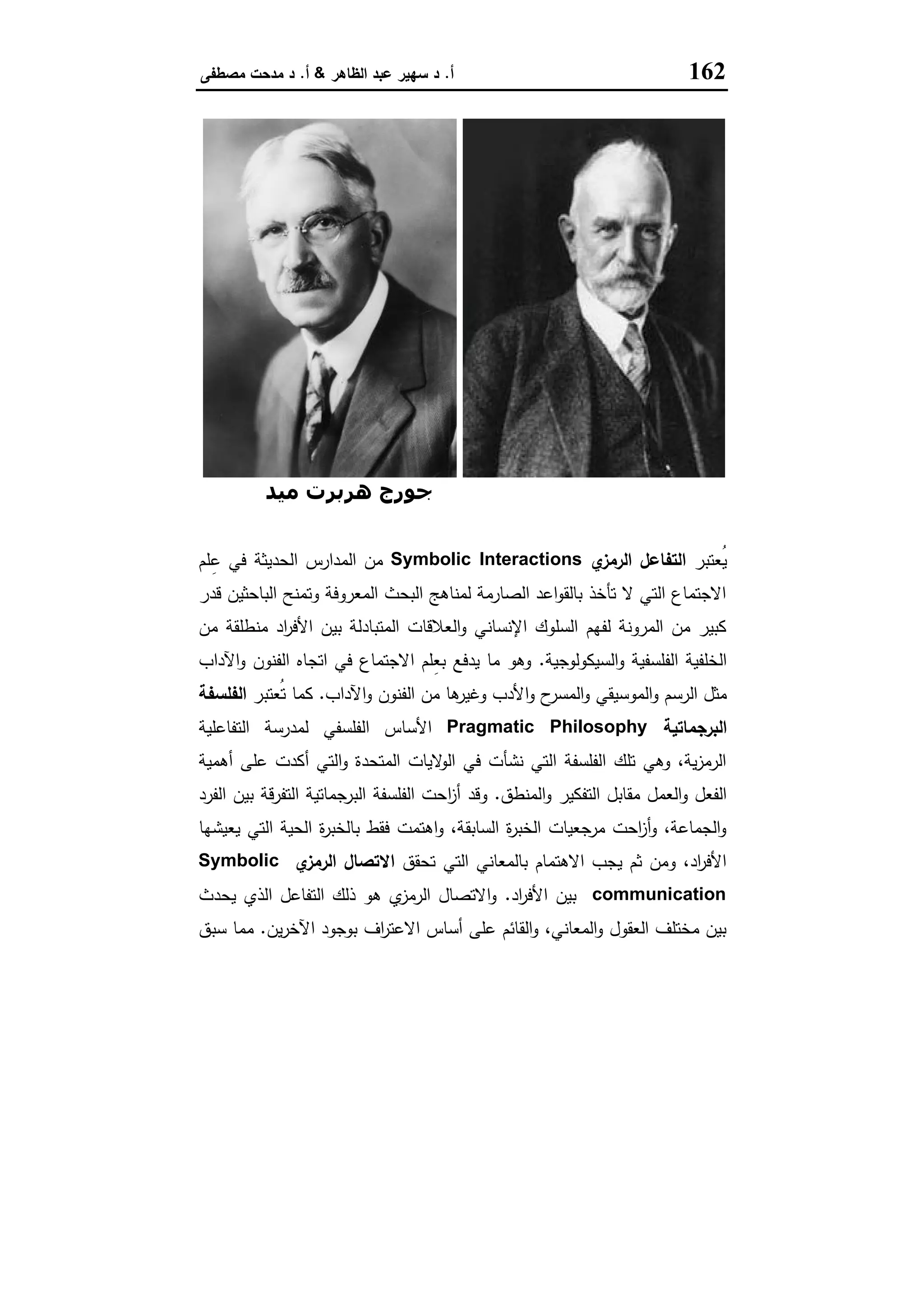 162‫أ‬.‫اﻟظﺎﻫر‬ ‫ﻋﺑد‬ ‫ﺳﻬﯾر‬ ‫د‬&‫أ‬.‫ﻣﺻطﻔﻰ‬ ‫ﻣدﺣت‬ ‫د‬
‫دوي‬ ‫ﺟﻮن‬‫ﻣﯿﺪ‬ ‫ھﺮﺑﺮت‬ ‫ﺟﻮرج‬
‫ُﻌﺗﺑر‬‫ﯾ‬‫ي‬‫اﻟرﻣز‬ ‫اﻟﺗﻔﺎﻋل‬Symbolic Interactions‫اﻟﺣدﯾﺛﺔ‬ ‫اﻟﻣدارس‬ ‫ﻣن‬‫ﻠم‬ِ‫ﻋ‬ ‫ﻓﻲ‬
‫ﻗدر‬ ‫اﻟﺑﺎﺣﺛﯾن‬ ‫وﺗﻣﻧﺢ‬ ‫اﻟﻣﻌروﻓﺔ‬ ‫اﻟﺑﺣث‬ ‫ﻟﻣﻧﺎﻫﺞ‬ ‫اﻟﺻﺎرﻣﺔ‬ ‫اﻋد‬‫و‬‫ﺑﺎﻟﻘ‬ ‫ﺗﺄﺧذ‬ ‫ﻻ‬ ‫اﻟﺗﻲ‬ ‫اﻻﺟﺗﻣﺎع‬
‫ﻣن‬ ‫ﻣﻧطﻠﻘﺔ‬ ‫اد‬‫ر‬‫اﻷﻓ‬ ‫ﺑﯾن‬ ‫اﻟﻣﺗﺑﺎدﻟﺔ‬ ‫اﻟﻌﻼﻗﺎت‬‫و‬ ‫اﻹﻧﺳﺎﻧﻲ‬ ‫اﻟﺳﻠوك‬ ‫ﻟﻔﻬم‬ ‫اﻟﻣروﻧﺔ‬ ‫ﻣن‬ ‫ﻛﺑﯾر‬
‫اﻟﺳﯾﻛوﻟوﺟﯾﺔ‬‫و‬ ‫اﻟﻔﻠﺳﻔﯾﺔ‬ ‫اﻟﺧﻠﻔﯾﺔ‬.‫اﻵداب‬‫و‬ ‫اﻟﻔﻧون‬ ‫اﺗﺟﺎﻩ‬ ‫ﻓﻲ‬ ‫اﻻﺟﺗﻣﺎع‬ ‫ِﻠم‬‫ﻌ‬‫ﺑ‬ ‫ﯾدﻓﻊ‬ ‫ﻣﺎ‬ ‫وﻫو‬
‫اﻟر‬ ‫ﻣﺛل‬‫اﻵداب‬‫و‬ ‫اﻟﻔﻧون‬ ‫ﻣن‬ ‫ﻫﺎ‬‫وﻏﯾر‬ ‫اﻷدب‬‫و‬ ‫ح‬‫اﻟﻣﺳر‬‫و‬ ‫اﻟﻣوﺳﯾﻘﻲ‬‫و‬ ‫ﺳم‬.‫ُﻌﺗﺑر‬‫ﺗ‬ ‫ﻛﻣﺎ‬‫اﻟﻔﻠﺳﻔﺔ‬
‫اﻟﺑرﺟﻣﺎﺗﯾﺔ‬Pragmatic Philosophy‫اﻟﺗﻔﺎﻋﻠﯾﺔ‬ ‫ﻟﻣدرﺳﺔ‬ ‫اﻟﻔﻠﺳﻔﻲ‬ ‫اﻷﺳﺎس‬
‫أﻫﻣﯾﺔ‬ ‫ﻋﻠﻰ‬ ‫أﻛدت‬ ‫اﻟﺗﻲ‬‫و‬ ‫اﻟﻣﺗﺣدة‬ ‫ﻻﯾﺎت‬‫اﻟو‬ ‫ﻓﻲ‬ ‫ﻧﺷﺄت‬ ‫اﻟﺗﻲ‬ ‫اﻟﻔﻠﺳﻔﺔ‬ ‫ﺗﻠك‬ ‫وﻫﻲ‬ ،‫ﯾﺔ‬‫ز‬‫اﻟرﻣ‬
‫اﻟﻣﻧطق‬‫و‬ ‫اﻟﺗﻔﻛﯾر‬ ‫ﻣﻘﺎﺑل‬ ‫اﻟﻌﻣل‬‫و‬ ‫اﻟﻔﻌل‬.‫ا‬‫ز‬‫أ‬ ‫وﻗد‬‫اﻟﻔرد‬ ‫ﺑﯾن‬ ‫اﻟﺗﻔرﻗﺔ‬ ‫اﻟﺑرﺟﻣﺎﺗﯾﺔ‬ ‫اﻟﻔﻠﺳﻔﺔ‬ ‫ﺣت‬
‫ﯾﻌﯾﺷﻬﺎ‬ ‫اﻟﺗﻲ‬ ‫اﻟﺣﯾﺔ‬ ‫ة‬‫ر‬‫ﺑﺎﻟﺧﺑ‬ ‫ﻓﻘط‬ ‫اﻫﺗﻣت‬‫و‬ ،‫اﻟﺳﺎﺑﻘﺔ‬ ‫ة‬‫ر‬‫اﻟﺧﺑ‬ ‫ﻣرﺟﻌﯾﺎت‬ ‫اﺣت‬‫ز‬‫أ‬‫و‬ ،‫اﻟﺟﻣﺎﻋﺔ‬‫و‬
‫ﺗﺣﻘق‬ ‫اﻟﺗﻲ‬ ‫ﺑﺎﻟﻣﻌﺎﻧﻲ‬ ‫اﻻﻫﺗﻣﺎم‬ ‫ﯾﺟب‬ ‫ﺛم‬ ‫وﻣن‬ ،‫اد‬‫ر‬‫اﻷﻓ‬‫ي‬‫اﻟرﻣز‬ ‫اﻻﺗﺻﺎل‬Symbolic
communication‫اد‬‫ر‬‫اﻷﻓ‬ ‫ﺑﯾن‬.‫ﯾﺣ‬ ‫اﻟذي‬ ‫اﻟﺗﻔﺎﻋل‬ ‫ذﻟك‬ ‫ﻫو‬ ‫ي‬‫اﻟرﻣز‬ ‫اﻻﺗﺻﺎل‬‫و‬‫دث‬
‫ﯾن‬‫ر‬‫اﻵﺧ‬ ‫ﺑوﺟود‬ ‫اف‬‫ر‬‫اﻻﻋﺗ‬ ‫أﺳﺎس‬ ‫ﻋﻠﻰ‬ ‫اﻟﻘﺎﺋم‬‫و‬ ،‫اﻟﻣﻌﺎﻧﻲ‬‫و‬ ‫اﻟﻌﻘول‬ ‫ﻣﺧﺗﻠف‬ ‫ﺑﯾن‬.‫ﺳﺑق‬ ‫ﻣﻣﺎ‬
 