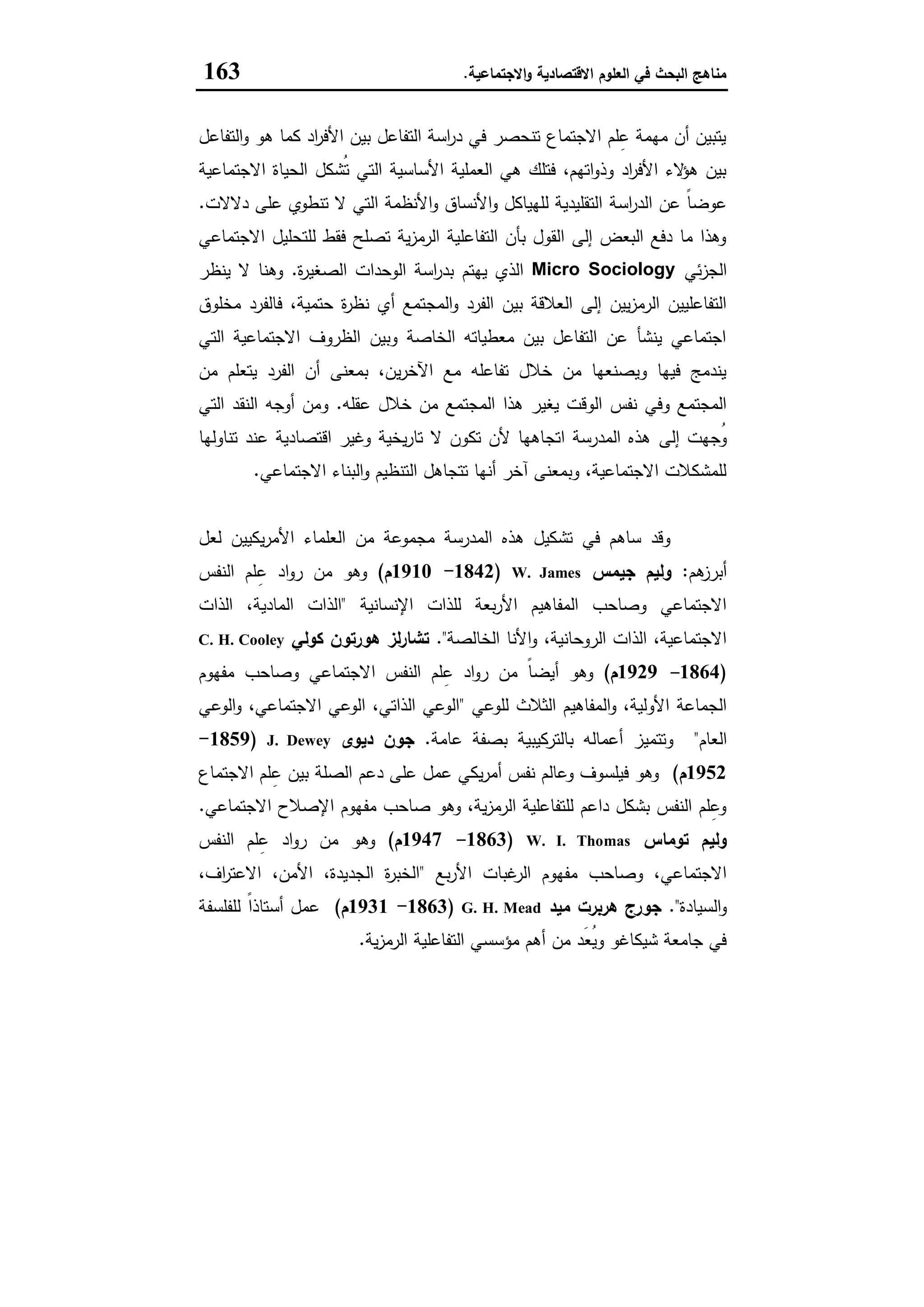 ‫اﻻﻗﺗﺻﺎدﯾﺔ‬ ‫اﻟﻌﻠوم‬ ‫ﻓﻲ‬ ‫اﻟﺑﺣث‬ ‫ﻣﻧﺎﻫﺞ‬‫اﻻﺟﺗﻣﺎﻋﯾﺔ‬‫و‬.163
‫اﻟﺗﻔﺎﻋل‬‫و‬ ‫ﻫو‬ ‫ﻛﻣﺎ‬ ‫اد‬‫ر‬‫اﻷﻓ‬ ‫ﺑﯾن‬ ‫اﻟﺗﻔﺎﻋل‬ ‫اﺳﺔ‬‫ر‬‫د‬ ‫ﻓﻲ‬ ‫ﺗﻧﺣﺻر‬ ‫اﻻﺟﺗﻣﺎع‬ ‫ﻠم‬ِ‫ﻋ‬ ‫ﻣﻬﻣﺔ‬ ‫أن‬ ‫ﯾﺗﺑﯾن‬
‫اﻻﺟﺗﻣﺎﻋﯾﺔ‬ ‫اﻟﺣﯾﺎة‬ ‫ُﺷﻛل‬‫ﺗ‬ ‫اﻟﺗﻲ‬ ‫اﻷﺳﺎﺳﯾﺔ‬ ‫اﻟﻌﻣﻠﯾﺔ‬ ‫ﻫﻲ‬ ‫ﻓﺗﻠك‬ ،‫اﺗﻬم‬‫و‬‫وذ‬ ‫اد‬‫ر‬‫اﻷﻓ‬ ‫ﻻء‬‫ﻫؤ‬ ‫ﺑﯾن‬
‫اﺳﺔ‬‫ر‬‫اﻟد‬ ‫ﻋن‬ ً‫ﺎ‬‫ﻋوﺿ‬‫دﻻﻻت‬ ‫ﻋﻠﻰ‬ ‫ﺗﻧطوي‬ ‫ﻻ‬ ‫اﻟﺗﻲ‬ ‫اﻷﻧظﻣﺔ‬‫و‬ ‫اﻷﻧﺳﺎق‬‫و‬ ‫ﻟﻠﻬﯾﺎﻛل‬ ‫اﻟﺗﻘﻠﯾدﯾﺔ‬.
‫اﻻﺟﺗﻣﺎﻋﻲ‬ ‫ﻟﻠﺗﺣﻠﯾل‬ ‫ﻓﻘط‬ ‫ﺗﺻﻠﺢ‬ ‫ﯾﺔ‬‫ز‬‫اﻟرﻣ‬ ‫اﻟﺗﻔﺎﻋﻠﯾﺔ‬ ‫ﺑﺄن‬ ‫اﻟﻘول‬ ‫إﻟﻰ‬ ‫اﻟﺑﻌض‬ ‫دﻓﻊ‬ ‫ﻣﺎ‬ ‫وﻫذا‬
‫ﺋﻲ‬‫ز‬‫اﻟﺟ‬Micro Sociology‫ة‬‫ر‬‫اﻟﺻﻐﯾ‬ ‫اﻟوﺣدات‬ ‫اﺳﺔ‬‫ر‬‫ﺑد‬ ‫ﯾﻬﺗم‬ ‫اﻟذي‬.‫ﯾﻧظر‬ ‫ﻻ‬ ‫وﻫﻧﺎ‬
‫اﻟﻣﺟ‬‫و‬ ‫اﻟﻔرد‬ ‫ﺑﯾن‬ ‫اﻟﻌﻼﻗﺔ‬ ‫إﻟﻰ‬ ‫ﯾﯾن‬‫ز‬‫اﻟرﻣ‬ ‫اﻟﺗﻔﺎﻋﻠﯾﯾن‬‫ﻣﺧﻠوق‬ ‫ﻓﺎﻟﻔرد‬ ،‫ﺣﺗﻣﯾﺔ‬ ‫ة‬‫ر‬‫ﻧظ‬ ‫أي‬ ‫ﺗﻣﻊ‬
‫اﻟﺗﻲ‬ ‫اﻻﺟﺗﻣﺎﻋﯾﺔ‬ ‫اﻟظروف‬ ‫وﺑﯾن‬ ‫اﻟﺧﺎﺻﺔ‬ ‫ﻣﻌطﯾﺎﺗﻪ‬ ‫ﺑﯾن‬ ‫اﻟﺗﻔﺎﻋل‬ ‫ﻋن‬ ‫ﯾﻧﺷﺄ‬ ‫اﺟﺗﻣﺎﻋﻲ‬
‫ﻣن‬ ‫ﯾﺗﻌﻠم‬ ‫اﻟﻔرد‬ ‫أن‬ ‫ﺑﻣﻌﻧﻰ‬ ،‫ﯾن‬‫ر‬‫اﻵﺧ‬ ‫ﻣﻊ‬ ‫ﺗﻔﺎﻋﻠﻪ‬ ‫ﺧﻼل‬ ‫ﻣن‬ ‫وﯾﺻﻧﻌﻬﺎ‬ ‫ﻓﯾﻬﺎ‬ ‫ﯾﻧدﻣﺞ‬
‫ﻋﻘﻠﻪ‬ ‫ﺧﻼل‬ ‫ﻣن‬ ‫اﻟﻣﺟﺗﻣﻊ‬ ‫ﻫذا‬ ‫ﯾﻐﯾر‬ ‫اﻟوﻗت‬ ‫ﻧﻔس‬ ‫وﻓﻲ‬ ‫اﻟﻣﺟﺗﻣﻊ‬.‫اﻟﺗﻲ‬ ‫اﻟﻧﻘد‬ ‫أوﺟﻪ‬ ‫وﻣن‬
‫إﻟﻰ‬ ‫ُﺟﻬت‬‫و‬‫ﺗﻧﺎوﻟﻬﺎ‬ ‫ﻋﻧد‬ ‫اﻗﺗﺻﺎدﯾﺔ‬ ‫وﻏﯾر‬ ‫ﯾﺧﯾﺔ‬‫ر‬‫ﺗﺎ‬ ‫ﻻ‬ ‫ﺗﻛون‬ ‫ﻷن‬ ‫اﺗﺟﺎﻫﻬﺎ‬ ‫اﻟﻣدرﺳﺔ‬ ‫ﻫذﻩ‬
‫اﻻﺟﺗﻣﺎﻋﻲ‬ ‫اﻟﺑﻧﺎء‬‫و‬ ‫اﻟﺗﻧظﯾم‬ ‫ﺗﺗﺟﺎﻫل‬ ‫أﻧﻬﺎ‬ ‫آﺧر‬ ‫وﺑﻣﻌﻧﻰ‬ ،‫اﻻﺟﺗﻣﺎﻋﯾﺔ‬ ‫ﻟﻠﻣﺷﻛﻼت‬.
‫ﻟﻌل‬ ‫ﯾﻛﯾﯾن‬‫ر‬‫اﻷﻣ‬ ‫اﻟﻌﻠﻣﺎء‬ ‫ﻣن‬ ‫ﻣﺟﻣوﻋﺔ‬ ‫اﻟﻣدرﺳﺔ‬ ‫ﻫذﻩ‬ ‫ﺗﺷﻛﯾل‬ ‫ﻓﻲ‬ ‫ﺳﺎﻫم‬ ‫وﻗد‬
‫ﻫم‬‫أﺑرز‬:‫ﺟﯾﻣس‬ ‫وﻟﯾم‬W. James)1842-1910‫م‬(ِ‫ﻋ‬ ‫اد‬‫و‬‫ر‬ ‫ﻣن‬ ‫وﻫو‬‫اﻟﻧﻔس‬ ‫ﻠم‬
‫اﻹﻧﺳﺎﻧﯾﺔ‬ ‫ﻟﻠذات‬ ‫ﺑﻌﺔ‬‫ر‬‫اﻷ‬ ‫اﻟﻣﻔﺎﻫﯾم‬ ‫وﺻﺎﺣب‬ ‫اﻻﺟﺗﻣﺎﻋﻲ‬"‫اﻟذات‬ ،‫اﻟﻣﺎدﯾﺔ‬ ‫اﻟذات‬
‫اﻟﺧﺎﻟﺻﺔ‬ ‫اﻷﻧﺎ‬‫و‬ ،‫اﻟروﺣﺎﻧﯾﺔ‬ ‫اﻟذات‬ ،‫اﻻﺟﺗﻣﺎﻋﯾﺔ‬."‫ﻛوﻟﻲ‬ ‫ﻫورﺗون‬ ‫ﻟز‬‫ر‬‫ﺗﺷﺎ‬C. H. Cooley
)1864-1929‫م‬(‫ﻣﻔﻬوم‬ ‫وﺻﺎﺣب‬ ‫اﻻﺟﺗﻣﺎﻋﻲ‬ ‫اﻟﻧﻔس‬ ‫ﻠم‬ِ‫ﻋ‬ ‫اد‬‫و‬‫ر‬ ‫ﻣن‬ ً‫ﺎ‬‫أﯾﺿ‬ ‫وﻫو‬
‫اﻟﺛﻼث‬ ‫اﻟﻣﻔﺎﻫﯾم‬‫و‬ ،‫اﻷوﻟﯾﺔ‬ ‫اﻟﺟﻣﺎﻋﺔ‬‫ﻟﻠوﻋﻲ‬"‫اﻟوﻋﻲ‬‫و‬ ،‫اﻻﺟﺗﻣﺎﻋﻲ‬ ‫اﻟوﻋﻲ‬ ،‫اﻟذاﺗﻲ‬ ‫اﻟوﻋﻲ‬
‫اﻟﻌﺎم‬"‫ﻋﺎﻣﺔ‬ ‫ﺑﺻﻔﺔ‬ ‫ﺑﺎﻟﺗرﻛﯾﺑﯾﺔ‬ ‫أﻋﻣﺎﻟﻪ‬ ‫وﺗﺗﻣﯾز‬.‫دﯾوى‬ ‫ﺟون‬J. Dewey)1859-
1952‫م‬(‫اﻻﺟﺗﻣﺎع‬ ‫ﻠم‬ِ‫ﻋ‬ ‫ﺑﯾن‬ ‫اﻟﺻﻠﺔ‬ ‫دﻋم‬ ‫ﻋﻠﻰ‬ ‫ﻋﻣل‬ ‫ﯾﻛﻲ‬‫ر‬‫أﻣ‬ ‫ﻧﻔس‬ ‫وﻋﺎﻟم‬ ‫ﻓﯾﻠﺳوف‬ ‫وﻫو‬
‫اﻻﺟﺗ‬ ‫اﻹﺻﻼح‬ ‫ﻣﻔﻬوم‬ ‫ﺻﺎﺣب‬ ‫وﻫو‬ ،‫ﯾﺔ‬‫ز‬‫اﻟرﻣ‬ ‫ﻟﻠﺗﻔﺎﻋﻠﯾﺔ‬ ‫داﻋم‬ ‫ﺑﺷﻛل‬ ‫اﻟﻧﻔس‬ ‫ﻠم‬ِ‫وﻋ‬‫ﻣﺎﻋﻲ‬.
‫ﺗوﻣﺎس‬ ‫وﻟﯾم‬W. I. Thomas)1863-1947‫م‬(‫اﻟﻧﻔس‬ ‫ﻠم‬ِ‫ﻋ‬ ‫اد‬‫و‬‫ر‬ ‫ﻣن‬ ‫وﻫو‬
‫ﺑﻊ‬‫ر‬‫اﻷ‬ ‫ﻏﺑﺎت‬‫اﻟر‬ ‫ﻣﻔﻬوم‬ ‫وﺻﺎﺣب‬ ،‫اﻻﺟﺗﻣﺎﻋﻲ‬"،‫اف‬‫ر‬‫اﻻﻋﺗ‬ ،‫اﻷﻣن‬ ،‫اﻟﺟدﯾدة‬ ‫ة‬‫ر‬‫اﻟﺧﺑ‬
‫اﻟﺳﯾﺎدة‬‫و‬."‫ﻣﯾد‬ ‫ﻫرﺑرت‬ ‫ﺟورج‬G. H. Mead)1863-1931‫م‬(‫ﻟﻠﻔﻠﺳﻔﺔ‬ ً‫ا‬‫أﺳﺗﺎذ‬ ‫ﻋﻣل‬
‫اﻟﺗﻔﺎﻋﻠﯾﺔ‬ ‫ﻣؤﺳﺳﻲ‬ ‫أﻫم‬ ‫ﻣن‬ ‫َد‬‫ﻌ‬ُ‫ﯾ‬‫و‬ ‫ﺷﯾﻛﺎﻏو‬ ‫ﺟﺎﻣﻌﺔ‬ ‫ﻓﻲ‬‫ﯾﺔ‬‫ز‬‫اﻟرﻣ‬.
 