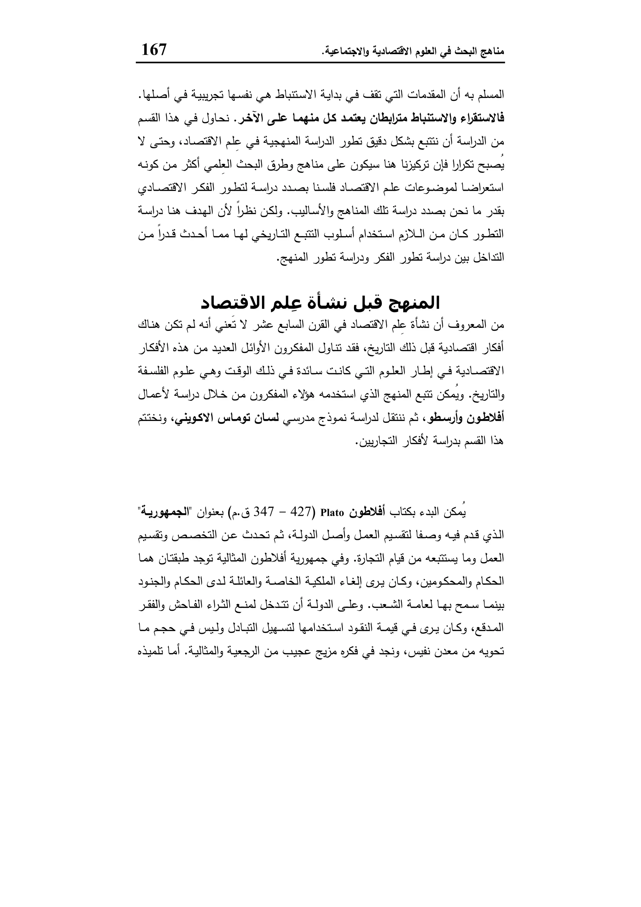‫اﻻﻗﺗﺻﺎدﯾﺔ‬ ‫اﻟﻌﻠوم‬ ‫ﻓﻲ‬ ‫اﻟﺑﺣث‬ ‫ﻣﻧﺎﻫﺞ‬‫اﻻﺟﺗﻣﺎﻋﯾﺔ‬‫و‬.167
‫اﻟﺗ‬ ‫اﻟﻣﻘدﻣﺎت‬ ‫أن‬ ‫ﺑﻪ‬ ‫اﻟﻣﺳﻠم‬‫ـﻠﻬﺎ‬‫ﺻ‬‫أ‬ ‫ـﻲ‬‫ﻓ‬ ‫ـﺔ‬‫ﯾ‬‫ﯾﺑ‬‫ر‬‫ﺗﺟ‬ ‫ـﻬﺎ‬‫ﺳ‬‫ﻧﻔ‬ ‫ـﻲ‬‫ﻫ‬ ‫ـﺗﻧﺑﺎط‬‫ﺳ‬‫اﻻ‬ ‫ـﺔ‬‫ﯾ‬‫ﺑدا‬ ‫ـﻲ‬‫ﻓ‬ ‫ﺗﻘف‬ ‫ﻲ‬.
‫اﻵﺧـر‬ ‫ﻋﻠـﻰ‬ ‫ﻣﻧﻬﻣـﺎ‬ ‫ﻛـل‬ ‫ﯾﻌﺗﻣـد‬ ‫اﺑطﺎن‬‫ر‬‫ﻣﺗ‬ ‫اﻻﺳﺗﻧﺑﺎط‬‫و‬ ‫اء‬‫ر‬‫ﻓﺎﻻﺳﺗﻘ‬.‫ـم‬‫ﺳ‬‫اﻟﻘ‬ ‫ـذا‬‫ﻫ‬ ‫ـﻲ‬‫ﻓ‬ ‫ـﺎول‬‫ﺣ‬‫ﻧ‬
،‫ـﺎد‬‫ﺻ‬‫اﻻﻗﺗ‬ ‫ـم‬‫ﻠ‬ِ‫ﻋ‬ ‫ـﻲ‬‫ﻓ‬ ‫ـﺔ‬‫ﯾ‬‫اﻟﻣﻧﻬﺟ‬ ‫اﺳﺔ‬‫ر‬‫اﻟد‬ ‫ﺗطور‬ ‫دﻗﯾق‬ ‫ﺑﺷﻛل‬ ‫ﻧﺗﺗﺑﻊ‬ ‫أن‬ ‫اﺳﺔ‬‫ر‬‫اﻟد‬ ‫ﻣن‬‫ﻻ‬ ‫ـﻰ‬‫ﺗ‬‫وﺣ‬
‫ﺳﯾﻛون‬ ‫ﻫﻧﺎ‬ ‫ﻧﺎ‬‫ز‬‫ﺗرﻛﯾ‬ ‫ﻓﺈن‬ ‫ا‬‫ر‬‫ا‬‫ر‬‫ﺗﻛ‬ ‫ُﺻﺑﺢ‬‫ﯾ‬‫وطرق‬ ‫ﻣﻧﺎﻫﺞ‬ ‫ﻋﻠﻰ‬‫ـﻪ‬‫ﻧ‬‫ﻛو‬ ‫ـن‬‫ﻣ‬ ‫أﻛﺛر‬ ‫ِﻠﻣﻲ‬‫ﻌ‬‫اﻟ‬ ‫اﻟﺑﺣث‬
‫ـﺎدي‬‫ـ‬‫ـ‬‫ﺻ‬‫اﻻﻗﺗ‬ ‫ـر‬‫ـ‬‫ـ‬‫ﻛ‬‫اﻟﻔ‬ ‫ـور‬‫ـ‬‫ـ‬‫ط‬‫ﻟﺗ‬ ‫ـﺔ‬‫ـ‬‫ـ‬‫ﺳ‬‫ا‬‫ر‬‫د‬ ‫ـدد‬‫ـ‬‫ـ‬‫ﺻ‬‫ﺑ‬ ‫ـﻧﺎ‬‫ـ‬‫ـ‬‫ﺳ‬‫ﻓﻠ‬ ‫ـﺎد‬‫ـ‬‫ـ‬‫ﺻ‬‫اﻻﻗﺗ‬ ‫ـم‬‫ـ‬‫ـ‬‫ﻠ‬‫ﻋ‬ ‫ـوﻋﺎت‬‫ـ‬‫ـ‬‫ﺿ‬‫ﻟﻣو‬ ‫ـﺎ‬‫ـ‬‫ـ‬‫ﺿ‬‫ا‬‫ر‬‫اﺳﺗﻌ‬
‫ـﺎﻟﯾب‬‫ﺳ‬‫اﻷ‬‫و‬ ‫اﻟﻣﻧﺎﻫﺞ‬ ‫ﺗﻠك‬ ‫اﺳﺔ‬‫ر‬‫د‬ ‫ﺑﺻدد‬ ‫ﻧﺣن‬ ‫ﻣﺎ‬ ‫ﺑﻘدر‬.‫ـﺔ‬‫ﺳ‬‫ا‬‫ر‬‫د‬ ‫ـﺎ‬‫ﻧ‬‫ﻫ‬ ‫ـدف‬‫ﻬ‬‫اﻟ‬ ‫ﻷن‬ ً‫ا‬‫ر‬‫ـ‬‫ظ‬‫ﻧ‬ ‫ـن‬‫ﻛ‬‫وﻟ‬
‫ـن‬‫ـ‬‫ـ‬‫ﻣ‬ ً‫ا‬‫ر‬‫ـد‬‫ـ‬‫ـ‬‫ﻗ‬ ‫ـدث‬‫ـ‬‫ـ‬‫ﺣ‬‫أ‬ ‫ـﺎ‬‫ـ‬‫ـ‬‫ﻣ‬‫ﻣ‬ ‫ـﺎ‬‫ـ‬‫ـ‬‫ﻬ‬‫ﻟ‬ ‫ﯾﺧﻲ‬‫ر‬‫ـﺎ‬‫ـ‬‫ـ‬‫ﺗ‬‫اﻟ‬ ‫ـﻊ‬‫ـ‬‫ـ‬‫ﺑ‬‫اﻟﺗﺗ‬ ‫ـﻠوب‬‫ـ‬‫ـ‬‫ﺳ‬‫أ‬ ‫ـﺗﺧدام‬‫ـ‬‫ـ‬‫ﺳ‬‫ا‬ ‫ـﻼزم‬‫ـ‬‫ـ‬‫ﻟ‬‫ا‬ ‫ـن‬‫ـ‬‫ـ‬‫ﻣ‬ ‫ـﺎن‬‫ـ‬‫ـ‬‫ﻛ‬ ‫ـور‬‫ـ‬‫ـ‬‫ط‬‫اﻟﺗ‬
‫ﺑ‬ ‫اﻟﺗداﺧل‬‫اﻟﻣﻧﻬﺞ‬ ‫ﺗطور‬ ‫اﺳﺔ‬‫ر‬‫ود‬ ‫اﻟﻔﻛر‬ ‫ﺗطور‬ ‫اﺳﺔ‬‫ر‬‫د‬ ‫ﯾن‬.
‫اﻻﻗﺘﺼﺎد‬ ‫ِﻠﻢ‬‫ﻋ‬ ‫ﻧﺸﺄة‬ ‫ﻗﺒﻞ‬ ‫اﻟﻤﻨﮫﺞ‬
‫ـﺎك‬‫ﻧ‬‫ﻫ‬ ‫ـن‬‫ﻛ‬‫ﺗ‬ ‫ـم‬‫ﻟ‬ ‫أﻧﻪ‬ ‫َﻌﻧﻲ‬‫ﺗ‬ ‫ﻻ‬ ‫ﻋﺷر‬ ‫اﻟﺳﺎﺑﻊ‬ ‫اﻟﻘرن‬ ‫ﻓﻲ‬ ‫اﻻﻗﺗﺻﺎد‬ ‫ﻠم‬ِ‫ﻋ‬ ‫ﻧﺷﺄة‬ ‫أن‬ ‫اﻟﻣﻌروف‬ ‫ﻣن‬
‫ـﺎر‬‫ﻛ‬‫اﻷﻓ‬ ‫ـذﻩ‬‫ﻫ‬ ‫ـن‬‫ﻣ‬ ‫ـد‬‫ﯾ‬‫اﻟﻌد‬ ‫ـل‬‫ﺋ‬‫ا‬‫و‬‫اﻷ‬ ‫ـرون‬‫ﻛ‬‫اﻟﻣﻔ‬ ‫ـﺎول‬‫ﻧ‬‫ﺗ‬ ‫ـد‬‫ﻘ‬‫ﻓ‬ ،‫ﯾﺦ‬‫ر‬‫اﻟﺗﺎ‬ ‫ذﻟك‬ ‫ﻗﺑل‬ ‫اﻗﺗﺻﺎدﯾﺔ‬ ‫أﻓﻛﺎر‬
‫ـوم‬‫ـ‬‫ـ‬‫ﻠ‬‫اﻟﻌ‬ ‫ـﺎر‬‫ـ‬‫ـ‬‫ط‬‫إ‬ ‫ـﻲ‬‫ـ‬‫ـ‬‫ﻓ‬ ‫ـﺎدﯾﺔ‬‫ـ‬‫ـ‬‫ﺻ‬‫اﻻﻗﺗ‬‫ـﻔﺔ‬‫ـ‬‫ـ‬‫ﺳ‬‫اﻟﻔﻠ‬ ‫ـوم‬‫ـ‬‫ـ‬‫ﻠ‬‫ﻋ‬ ‫ـﻲ‬‫ـ‬‫ـ‬‫ﻫ‬‫و‬ ‫ـت‬‫ـ‬‫ـ‬‫ﻗ‬‫اﻟو‬ ‫ـك‬‫ـ‬‫ـ‬‫ﻟ‬‫ذ‬ ‫ـﻲ‬‫ـ‬‫ـ‬‫ﻓ‬ ‫ـﺎﺋدة‬‫ـ‬‫ـ‬‫ﺳ‬ ‫ـت‬‫ـ‬‫ـ‬‫ﻧ‬‫ﻛﺎ‬ ‫ـﻲ‬‫ـ‬‫ـ‬‫ﺗ‬‫اﻟ‬
‫ﯾﺦ‬‫ر‬‫اﻟﺗﺎ‬‫و‬.‫ـﺎل‬‫ﻣ‬‫ﻷﻋ‬ ‫ـﺔ‬‫ﺳ‬‫ا‬‫ر‬‫د‬ ‫ـﻼل‬‫ﺧ‬ ‫ـن‬‫ﻣ‬ ‫اﻟﻣﻔﻛرون‬ ‫ﻻء‬‫ﻫؤ‬ ‫اﺳﺗﺧدﻣﻪ‬ ‫اﻟذي‬ ‫اﻟﻣﻧﻬﺞ‬ ‫ﺗﺗﺑﻊ‬ ‫ُﻣﻛن‬‫ﯾ‬‫و‬
‫ـطو‬‫ـ‬‫أرﺳ‬‫و‬ ‫ـون‬‫ـ‬‫أﻓﻼط‬‫ـﻲ‬‫ـ‬‫ﺳ‬‫ﻣدر‬ ‫ـوذج‬‫ﻣ‬‫ﻧ‬ ‫ـﺔ‬‫ـ‬‫ﺳ‬‫ا‬‫ر‬‫ﻟد‬ ‫ـل‬‫ـ‬‫ﻘ‬‫ﻧﻧﺗ‬ ‫ـم‬‫ﺛ‬ ،‫ـوﯾﻧﻲ‬‫ـ‬‫اﻻﻛ‬ ‫ـﺎس‬‫ـ‬‫ﺗوﻣ‬ ‫ـﺎن‬‫ـ‬‫ﻟﺳ‬‫ـﺗم‬‫ـ‬‫ﺗ‬‫وﻧﺧ‬ ،
‫ﯾﯾن‬‫ر‬‫اﻟﺗﺟﺎ‬ ‫ﻷﻓﻛﺎر‬ ‫اﺳﺔ‬‫ر‬‫ﺑد‬ ‫اﻟﻘﺳم‬ ‫ﻫذا‬.
‫وأرﺳﻄﻮ‬ ‫أﻓﻼطﻮن‬
‫ُﻣﻛن‬‫ﯾ‬‫ﺑﻛﺗﺎب‬ ‫اﻟﺑدء‬‫أﻓﻼطون‬Plato)427-347‫ق‬.‫م‬(‫ان‬‫و‬‫ﺑﻌﻧ‬"‫اﻟﺟﻣﻬورﯾـﺔ‬"
‫ـﯾم‬‫ـ‬‫ﺳ‬‫وﺗﻘ‬ ‫ـص‬‫ـ‬‫ﺻ‬‫اﻟﺗﺧ‬ ‫ـن‬‫ـ‬‫ﻋ‬ ‫ـدث‬‫ـ‬‫ﺣ‬‫ﺗ‬ ‫ـم‬‫ـ‬‫ﺛ‬ ،‫ـﺔ‬‫