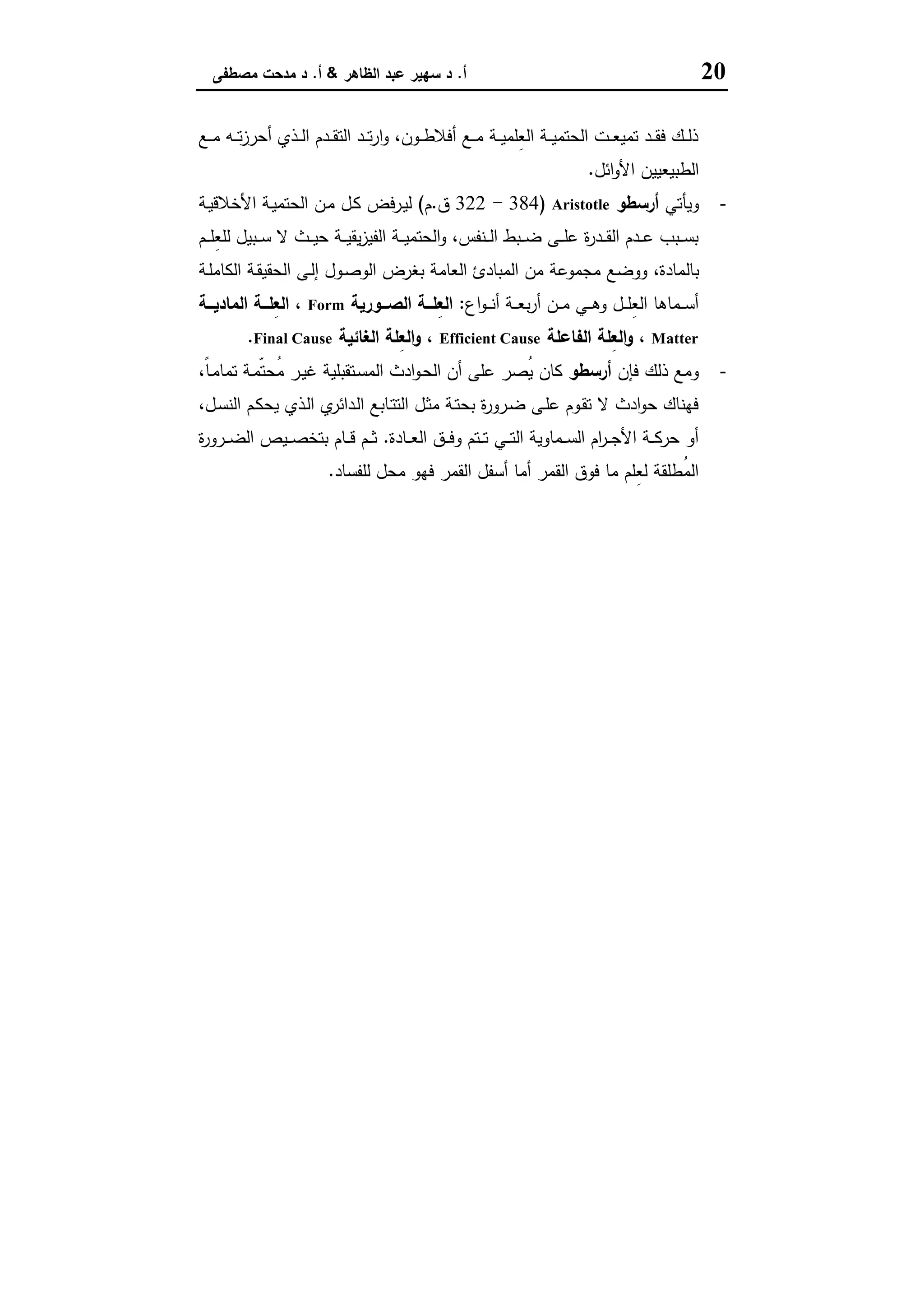 20‫أ‬.‫اﻟظﺎﻫر‬ ‫ﻋﺑد‬ ‫ﺳﻬﯾر‬ ‫د‬&‫أ‬.‫ﻣﺻطﻔﻰ‬ ‫ﻣدﺣت‬ ‫د‬
‫ـﻊ‬‫ـ‬‫ـ‬‫ﻣ‬ ‫ـﻪ‬‫ـ‬‫ـ‬‫ﺗ‬‫ز‬‫أﺣر‬ ‫ـذي‬‫ـ‬‫ـ‬‫ﻟ‬‫ا‬ ‫ـدم‬‫ـ‬‫ـ‬‫ﻘ‬‫اﻟﺗ‬ ‫ـد‬‫ـ‬‫ـ‬‫ﺗ‬‫ر‬‫ا‬‫و‬ ،‫ـون‬‫ـ‬‫ـ‬‫ط‬‫أﻓﻼ‬ ‫ـﻊ‬‫ـ‬‫ـ‬‫ﻣ‬ ‫ـﺔ‬‫ـ‬‫ـ‬‫ﯾ‬‫ِﻠﻣ‬‫ﻌ‬‫اﻟ‬ ‫ـﺔ‬‫ـ‬‫ـ‬‫ﯾ‬‫اﻟﺣﺗﻣ‬ ‫ـت‬‫ـ‬‫ـ‬‫ﻌ‬‫ﺗﻣﯾ‬ ‫ـد‬‫ـ‬‫ـ‬‫ﻘ‬‫ﻓ‬ ‫ـك‬‫ـ‬‫ـ‬‫ﻟ‬‫ذ‬
‫اﺋل‬‫و‬‫اﻷ‬ ‫اﻟطﺑﯾﻌﯾﯾن‬.
-‫وﯾﺄﺗﻲ‬‫أرﺳطو‬Aristotle)384-322‫ق‬.‫م‬(‫ـﺔ‬‫ﯾ‬‫اﻷﺧﻼﻗ‬ ‫ـﺔ‬‫ﯾ‬‫اﻟﺣﺗﻣ‬ ‫ـن‬‫ﻣ‬ ‫ـل‬‫ﻛ‬ ‫ـرﻓض‬‫ﯾ‬‫ﻟ‬
‫ـم‬‫ـ‬‫ـ‬‫ﻠ‬ِ‫ﻌ‬‫ﻟﻠ‬ ‫ـﺑﯾل‬‫ـ‬‫ـ‬‫ﺳ‬ ‫ﻻ‬ ‫ـث‬‫ـ‬‫ـ‬‫ﯾ‬‫ﺣ‬ ‫ـﺔ‬‫ـ‬‫ـ‬‫ﯾ‬‫ﯾﻘ‬‫ز‬‫اﻟﻔﯾ‬ ‫ـﺔ‬‫ـ‬‫ـ‬‫ﯾ‬‫اﻟﺣﺗﻣ‬‫و‬ ،‫ـﻧﻔس‬‫ـ‬‫ـ‬‫ﻟ‬‫ا‬ ‫ـﺑط‬‫ـ‬‫ـ‬‫ﺿ‬ ‫ـﻰ‬‫ـ‬‫ـ‬‫ﻠ‬‫ﻋ‬ ‫ة‬‫ر‬‫ـد‬‫ـ‬‫ـ‬‫ﻘ‬‫اﻟ‬ ‫ـدم‬‫ـ‬‫ـ‬‫ﻋ‬ ‫ـﺑب‬‫ـ‬‫ـ‬‫ﺳ‬‫ﺑ‬
‫ﺑﺎﻟ‬‫ـﺔ‬‫ﻠ‬‫اﻟﻛﺎﻣ‬ ‫ـﺔ‬‫ﻘ‬‫اﻟﺣﻘﯾ‬ ‫ـﻰ‬‫ﻟ‬‫إ‬ ‫ـول‬‫ﺻ‬‫اﻟو‬ ‫ﺑﻐرض‬ ‫اﻟﻌﺎﻣﺔ‬ ‫اﻟﻣﺑﺎدئ‬ ‫ﻣن‬ ‫ﻣﺟﻣوﻋﺔ‬ ‫ووﺿﻊ‬ ،‫ﻣﺎدة‬
‫اع‬‫و‬‫ـ‬‫ـ‬‫ـ‬‫ﻧ‬‫أ‬ ‫ـﺔ‬‫ـ‬‫ـ‬‫ﻌ‬‫ﺑ‬‫ر‬‫أ‬ ‫ـن‬‫ـ‬‫ـ‬‫ﻣ‬ ‫ـﻲ‬‫ـ‬‫ـ‬‫ﻫ‬‫و‬ ‫ـل‬‫ـ‬‫ـ‬‫ﻠ‬ِ‫ﻌ‬‫اﻟ‬ ‫ـﻣﺎﻫﺎ‬‫ـ‬‫ـ‬‫ﺳ‬‫أ‬:‫ــورﯾﺔ‬‫ـ‬‫اﻟﺻ‬ ‫ــﺔ‬‫ـ‬‫ِﻠ‬‫ﻌ‬‫اﻟ‬Form‫ــﺔ‬‫ـ‬‫اﻟﻣﺎدﯾ‬ ‫ــﺔ‬‫ـ‬‫ِﻠ‬‫ﻌ‬‫اﻟ‬ ،
Matter‫اﻟﻔﺎﻋﻠﺔ‬ ‫ِﻠﺔ‬‫ﻌ‬‫اﻟ‬‫و‬ ،Efficient Cause‫اﻟﻐﺎﺋﯾﺔ‬ ‫ِﻠﺔ‬‫ﻌ‬‫اﻟ‬‫و‬ ،Final Cause.
-‫ﻓﺈن‬ ‫ذﻟك‬ ‫وﻣﻊ‬‫أرﺳطو‬‫اﻟ‬ ‫ادث‬‫و‬‫ـ‬‫ﺣ‬‫اﻟ‬ ‫أن‬ ‫ﻋﻠﻰ‬ ‫ُﺻر‬‫ﯾ‬ ‫ﻛﺎن‬،ً‫ﺎ‬‫ـ‬‫ﻣ‬‫ﺗﻣﺎ‬ ‫ـﺔ‬‫ﻣ‬ّ‫ﺗ‬‫ُﺣ‬‫ﻣ‬ ‫ـر‬‫ﯾ‬‫ﻏ‬ ‫ـﺗﻘﺑﻠﯾﺔ‬‫ﺳ‬‫ﻣ‬
،‫ـل‬‫ﺳ‬‫اﻟﻧ‬ ‫ـم‬‫ﻛ‬‫ﯾﺣ‬ ‫ـذي‬‫ﻟ‬‫ا‬ ‫ي‬‫ـداﺋر‬‫ﻟ‬‫ا‬ ‫ـﺎﺑﻊ‬‫ﺗ‬‫اﻟﺗ‬ ‫ـل‬‫ﺛ‬‫ﻣ‬ ‫ـﺔ‬‫ﺗ‬‫ﺑﺣ‬ ‫ة‬‫ر‬‫ـرو‬‫ﺿ‬ ‫ـﻰ‬‫ﻠ‬‫ﻋ‬ ‫ـوم‬‫ﻘ‬‫ﺗ‬ ‫ﻻ‬ ‫ادث‬‫و‬‫ﺣ‬ ‫ﻓﻬﻧﺎك‬
‫ـﺎدة‬‫ـ‬‫ـ‬‫ﻌ‬‫اﻟ‬ ‫ـق‬‫ـ‬‫ـ‬‫ﻓ‬‫و‬ ‫ـﺗم‬‫ـ‬‫ـ‬‫ﺗ‬ ‫ـﻲ‬‫ـ‬‫ـ‬‫ﺗ‬‫اﻟ‬ ‫ـﻣﺎوﯾﺔ‬‫ـ‬‫ـ‬‫ﺳ‬‫اﻟ‬ ‫ام‬‫ر‬‫ـ‬‫ـ‬‫ـ‬‫ﺟ‬‫اﻷ‬ ‫ـﺔ‬‫ـ‬‫ـ‬‫ﻛ‬‫ﺣر‬ ‫أو‬.‫ة‬‫ر‬‫ـرو‬‫ـ‬‫ـ‬‫ﺿ‬‫اﻟ‬ ‫ـﯾص‬‫ـ‬‫ـ‬‫ﺻ‬‫ﺑﺗﺧ‬ ‫ـﺎم‬‫ـ‬‫ـ‬‫ﻗ‬ ‫ـم‬‫ـ‬‫ـ‬‫ﺛ‬
‫ﻟﻠﻔﺳﺎد‬ ‫ﻣﺣل‬ ‫ﻓﻬو‬ ‫اﻟﻘﻣر‬ ‫أﺳﻔل‬ ‫أﻣﺎ‬ ‫اﻟﻘﻣر‬ ‫ﻓوق‬ ‫ﻣﺎ‬ ‫ِﻠم‬‫ﻌ‬‫ﻟ‬ ‫ُطﻠﻘﺔ‬‫ﻣ‬‫اﻟ‬.
 