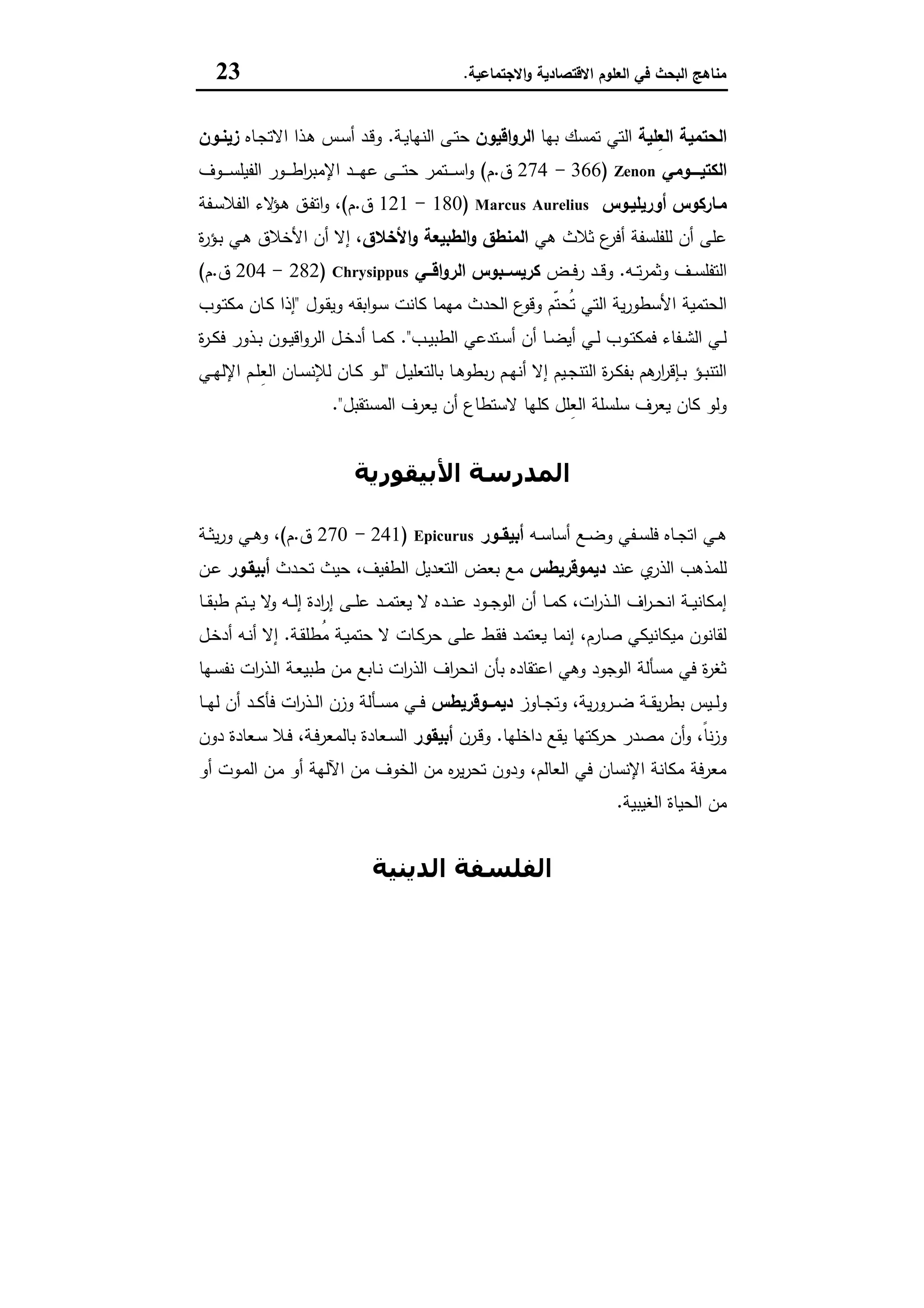 ‫اﻻﻗﺗﺻﺎدﯾﺔ‬ ‫اﻟﻌﻠوم‬ ‫ﻓﻲ‬ ‫اﻟﺑﺣث‬ ‫ﻣﻧﺎﻫﺞ‬‫اﻻﺟﺗﻣﺎﻋﯾﺔ‬‫و‬.23
‫ِﻠﯾﺔ‬‫ﻌ‬‫اﻟ‬ ‫اﻟﺣﺗﻣﯾﺔ‬‫ﺑﻬﺎ‬ ‫ﺗﻣﺳك‬ ‫اﻟﺗﻲ‬‫اﻗﯾون‬‫و‬‫اﻟر‬‫ـﺔ‬‫ﯾ‬‫اﻟﻧﻬﺎ‬ ‫ـﻰ‬‫ﺗ‬‫ﺣ‬.‫ـﺎﻩ‬‫ﺟ‬‫اﻻﺗ‬ ‫ـذا‬‫ﻫ‬ ‫ـس‬‫ﺳ‬‫أ‬ ‫ـد‬‫ﻗ‬‫و‬‫زﯾﻧـون‬
‫ــــو‬‫ـ‬‫اﻟﻛﺗﯾ‬‫ﻣﻲ‬Zenon)366-274‫ق‬.‫م‬(‫ـوف‬‫ـ‬‫ـ‬‫ـ‬‫ـ‬‫ﺳ‬‫اﻟﻔﯾﻠ‬ ‫ـور‬‫ـ‬‫ـ‬‫ـ‬‫ـ‬‫ط‬‫ا‬‫ر‬‫اﻹﻣﺑ‬ ‫ـد‬‫ـ‬‫ـ‬‫ـ‬‫ـ‬‫ﻬ‬‫ﻋ‬ ‫ـﻰ‬‫ـ‬‫ـ‬‫ـ‬‫ـ‬‫ﺗ‬‫ﺣ‬ ‫ـﺗﻣر‬‫ـ‬‫ـ‬‫ـ‬‫ـ‬‫ﺳ‬‫ا‬‫و‬
‫ﻣـﺎرﻛوس‬‫أورﯾﻠﯾـوس‬Marcus Aurelius)180-121‫ق‬.‫م‬(‫ـﻔﺔ‬‫ﺳ‬‫اﻟﻔﻼ‬ ‫ﻻء‬‫ـؤ‬‫ﻫ‬ ‫ـق‬‫ﻔ‬‫اﺗ‬‫و‬ ،
‫ﻫﻲ‬ ‫ﺛﻼث‬ ‫ع‬‫أﻓر‬ ‫ﻟﻠﻔﻠﺳﻔﺔ‬ ‫أن‬ ‫ﻋﻠﻰ‬‫اﻷﺧﻼق‬‫و‬ ‫اﻟطﺑﯾﻌﺔ‬‫و‬ ‫اﻟﻣﻧطق‬‫ة‬‫ر‬‫ـؤ‬‫ﺑ‬ ‫ـﻲ‬‫ﻫ‬ ‫اﻷﺧﻼق‬ ‫أن‬ ‫إﻻ‬ ،
‫ـﻪ‬‫ـ‬‫ـ‬‫ﺗ‬‫ر‬‫وﺛﻣ‬ ‫ـف‬‫ـ‬‫ـ‬‫ﺳ‬‫اﻟﺗﻔﻠ‬.‫ـض‬‫ـ‬‫ـ‬‫ﻓ‬‫ر‬ ‫ـد‬‫ـ‬‫ـ‬‫ﻗ‬‫و‬‫ــﻲ‬‫ـ‬‫اﻗ‬‫و‬‫اﻟر‬ ‫ــﺑوس‬‫ـ‬‫ﻛرﯾﺳ‬Chrysippus)282-204‫ق‬.‫م‬(
‫ـول‬‫ﻘ‬‫وﯾ‬ ‫اﺑﻘﻪ‬‫و‬‫ـ‬‫ﺳ‬ ‫ﻛﺎﻧت‬ ‫ﻣﻬﻣﺎ‬ ‫اﻟﺣدث‬ ‫ع‬‫وﻗو‬ ‫ّم‬‫ﺗ‬‫ُﺣ‬‫ﺗ‬ ‫اﻟﺗﻲ‬ ‫ﯾﺔ‬‫ر‬‫اﻷﺳطو‬ ‫اﻟﺣﺗﻣﯾﺔ‬"‫ـوب‬‫ﺗ‬‫ﻣﻛ‬ ‫ـﺎن‬‫ﻛ‬ ‫إذا‬
‫ـب‬‫ـ‬‫ﯾ‬‫اﻟطﺑ‬ ‫ـﺗدﻋﻲ‬‫ـ‬‫ﺳ‬‫أ‬ ‫أن‬ ‫ـﺎ‬‫ـ‬‫ﺿ‬‫أﯾ‬ ‫ـﻲ‬‫ـ‬‫ﻟ‬ ‫ـوب‬‫ـ‬‫ﺗ‬‫ﻓﻣﻛ‬ ‫ـﻔﺎء‬‫ـ‬‫ﺷ‬‫اﻟ‬ ‫ـﻲ‬‫ـ‬‫ﻟ‬."‫ة‬‫ر‬‫ـ‬‫ـ‬‫ﻛ‬‫ﻓ‬ ‫ـذور‬‫ـ‬‫ﺑ‬ ‫ـون‬‫ـ‬‫ﯾ‬‫اﻗ‬‫و‬‫اﻟر‬ ‫ـل‬‫ـ‬‫ﺧ‬‫أد‬ ‫ـﺎ‬‫ـ‬‫ﻣ‬‫ﻛ‬
‫ـل‬‫ـ‬‫ﯾ‬‫ﺑﺎﻟﺗﻌﻠ‬ ‫ـﺎ‬‫ـ‬‫ﻫ‬‫ﺑطو‬‫ر‬ ‫ـم‬‫ـ‬‫ﻬ‬‫أﻧ‬ ‫إﻻ‬ ‫ـﯾم‬‫ـ‬‫ﺟ‬‫اﻟﺗﻧ‬ ‫ة‬‫ر‬‫ـ‬‫ـ‬‫ﻛ‬‫ﺑﻔ‬ ‫ﻫم‬‫ار‬‫ر‬‫ـﺈﻗ‬‫ـ‬‫ﺑ‬ ‫ـؤ‬‫ـ‬‫ﺑ‬‫اﻟﺗﻧ‬"‫ـﻲ‬‫ـ‬‫ﻬ‬‫اﻹﻟ‬ ‫ـم‬‫ـ‬‫ﻠ‬ِ‫ﻌ‬‫اﻟ‬ ‫ـﺎن‬‫ـ‬‫ﺳ‬‫ﻟﻺﻧ‬ ‫ـﺎن‬‫ـ‬‫ﻛ‬ ‫ـو‬‫ـ‬‫ﻟ‬
‫اﻟﻣﺳﺗﻘﺑل‬ ‫ﯾﻌرف‬ ‫أن‬ ‫ﻻﺳﺗطﺎع‬ ‫ﻛﻠﻬﺎ‬ ‫ِﻠل‬‫ﻌ‬‫اﻟ‬ ‫ﺳﻠﺳﻠﺔ‬ ‫ﯾﻌرف‬ ‫ﻛﺎن‬ ‫وﻟو‬."
‫اﻷﺑﯿﻘﻮرﻳﺔ‬ ‫اﻟﻤﺪرﺳﺔ‬
‫ـﻪ‬‫ـ‬‫ﺳ‬‫أﺳﺎ‬ ‫ـﻊ‬‫ـ‬‫ﺿ‬‫و‬ ‫ـﻔﻲ‬‫ـ‬‫ﺳ‬‫ﻓﻠ‬ ‫ـﺎﻩ‬‫ـ‬‫ﺟ‬‫اﺗ‬ ‫ـﻲ‬‫ـ‬‫ﻫ‬‫ـور‬‫ـ‬‫أﺑﯾﻘ‬Epicurus)241-270‫ق‬.‫م‬(‫ـﺔ‬‫ـ‬‫ﺛ‬‫ﯾ‬‫ر‬‫و‬ ‫ـﻲ‬‫ـ‬‫ﻫ‬‫و‬ ،
‫ﻋﻧد‬ ‫ي‬‫اﻟذر‬ ‫ﻟﻠﻣذﻫب‬‫دﯾﻣوﻗرﯾطس‬‫ـدث‬‫ﺣ‬‫ﺗ‬ ‫ﺣﯾث‬ ،‫اﻟطﻔﯾف‬ ‫اﻟﺗﻌدﯾل‬ ‫ﺑﻌض‬ ‫ﻣﻊ‬‫أﺑﯾﻘـور‬‫ـن‬‫ﻋ‬
‫ـ‬‫ـ‬‫ـ‬‫ﻧ‬‫ﻋ‬ ‫ـود‬‫ـ‬‫ـ‬‫ﺟ‬‫اﻟو‬ ‫أن‬ ‫ـﺎ‬‫ـ‬‫ـ‬‫ﻣ‬‫ﻛ‬ ،‫ات‬‫ر‬‫ـذ‬‫ـ‬‫ـ‬‫ﻟ‬‫ا‬ ‫اف‬‫ر‬‫ـ‬‫ـ‬‫ـ‬‫ﺣ‬‫اﻧ‬ ‫ـﺔ‬‫ـ‬‫ـ‬‫ﯾ‬‫إﻣﻛﺎﻧ‬‫ـﺎ‬‫ـ‬‫ـ‬‫ﻘ‬‫طﺑ‬ ‫ـﺗم‬‫ـ‬‫ـ‬‫ﯾ‬ ‫ﻻ‬‫و‬ ‫ـﻪ‬‫ـ‬‫ـ‬‫ﻟ‬‫إ‬ ‫ادة‬‫ر‬‫إ‬ ‫ـﻰ‬‫ـ‬‫ـ‬‫ﻠ‬‫ﻋ‬ ‫ـد‬‫ـ‬‫ـ‬‫ﻣ‬‫ﯾﻌﺗ‬ ‫ﻻ‬ ‫دﻩ‬
‫ـﺔ‬‫ﻘ‬‫ُطﻠ‬‫ﻣ‬ ‫ـﺔ‬‫ﯾ‬‫ﺣﺗﻣ‬ ‫ﻻ‬ ‫ـﺎت‬‫ﻛ‬‫ﺣر‬ ‫ـﻰ‬‫ﻠ‬‫ﻋ‬ ‫ـط‬‫ﻘ‬‫ﻓ‬ ‫ـد‬‫ﻣ‬‫ﯾﻌﺗ‬ ‫إﻧﻣﺎ‬ ،‫ﺻﺎرم‬ ‫ﻣﯾﻛﺎﻧﯾﻛﻲ‬ ‫ﻟﻘﺎﻧون‬.‫ـل‬‫ﺧ‬‫أد‬ ‫ـﻪ‬‫ﻧ‬‫أ‬ ‫إﻻ‬
‫ـﻬﺎ‬‫ﺳ‬‫ﻧﻔ‬ ‫ات‬‫ر‬‫ـذ‬‫ﻟ‬‫ا‬ ‫ـﺔ‬‫ﻌ‬‫طﺑﯾ‬ ‫ـن‬‫ﻣ‬ ‫ـﺎﺑﻊ‬‫ﻧ‬ ‫ات‬‫ر‬‫اﻟذ‬ ‫اف‬‫ر‬‫اﻧﺣ‬ ‫ﺑﺄن‬ ‫اﻋﺗﻘﺎدﻩ‬ ‫وﻫﻲ‬ ‫اﻟوﺟود‬ ‫ﻣﺳﺄﻟﺔ‬ ‫ﻓﻲ‬ ‫ة‬‫ر‬‫ﺛﻐ‬
‫ـﺎوز‬‫ـ‬‫ـ‬‫ﺟ‬‫وﺗ‬ ،‫ﯾﺔ‬‫ر‬‫ـرو‬‫ـ‬‫ـ‬‫ﺿ‬ ‫ـﺔ‬‫ـ‬‫ـ‬‫ﻘ‬‫ﯾ‬‫ر‬‫ﺑط‬ ‫ـﯾس‬‫ـ‬‫ـ‬‫ﻟ‬‫و‬‫ــوﻗرﯾطس‬‫ـ‬‫دﯾﻣ‬‫ـد‬‫ـ‬‫ـ‬‫ﻛ‬‫ﻓﺄ‬ ‫ات‬‫ر‬‫ـذ‬‫ـ‬‫ـ‬‫ﻟ‬‫ا‬ ‫وزن‬ ‫ـﺄﻟﺔ‬‫ـ‬‫ـ‬‫ﺳ‬‫ﻣ‬ ‫ـﻲ‬‫ـ‬‫ـ‬‫ﻓ‬‫ـﺎ‬‫ـ‬‫ـ‬‫ﻬ‬‫ﻟ‬ ‫أن‬
‫داﺧﻠﻬﺎ‬ ‫ﯾﻘﻊ‬ ‫ﺣرﻛﺗﻬﺎ‬ ‫ﻣﺻدر‬ ‫أن‬‫و‬ ،ً‫ﺎ‬‫ﻧ‬‫ز‬‫و‬.‫ـرن‬‫ﻗ‬‫و‬‫أﺑﯾﻘور‬‫دون‬ ‫ـﻌﺎدة‬‫ﺳ‬ ‫ـﻼ‬‫ﻓ‬ ،‫ـﺔ‬‫ﻓ‬‫ﺑﺎﻟﻣﻌر‬ ‫ـﻌﺎدة‬‫ﺳ‬‫اﻟ‬
‫أو‬ ‫ـوت‬‫ﻣ‬‫اﻟ‬ ‫ـن‬‫ﻣ‬ ‫أو‬ ‫اﻵﻟﻬﺔ‬ ‫ﻣن‬ ‫اﻟﺧوف‬ ‫ﻣن‬ ‫ﻩ‬‫ر‬‫ﯾ‬‫ر‬‫ﺗﺣ‬ ‫ودون‬ ،‫اﻟﻌﺎﻟم‬ ‫ﻓﻲ‬ ‫اﻹﻧﺳﺎن‬ ‫ﻣﻛﺎﻧﺔ‬ ‫ﻣﻌرﻓﺔ‬
‫اﻟﻐﯾﺑﯾﺔ‬ ‫اﻟﺣﯾﺎة‬ ‫ﻣن‬.
‫اﻟﺪﻳﻨﯿﺔ‬ ‫اﻟﻔﻠﺴﻔﺔ‬
 