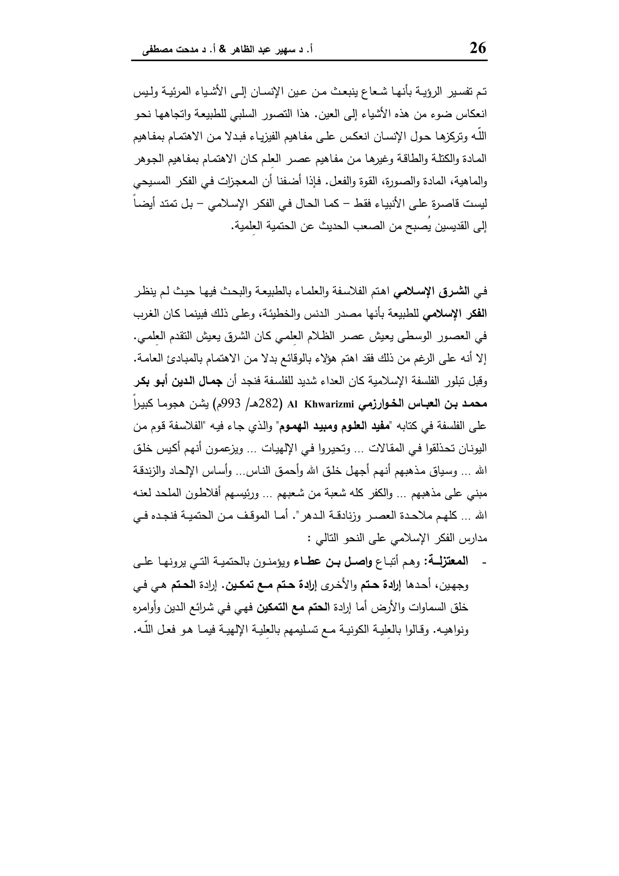 26‫أ‬.‫اﻟظﺎﻫر‬ ‫ﻋﺑد‬ ‫ﺳﻬﯾر‬ ‫د‬&‫أ‬.‫ﻣﺻطﻔﻰ‬ ‫ﻣدﺣت‬ ‫د‬
‫ـﯾس‬‫ـ‬‫ـ‬‫ﻟ‬‫و‬ ‫ـﺔ‬‫ـ‬‫ـ‬‫ﯾ‬‫ﺋ‬‫ر‬‫اﻟﻣ‬ ‫ـﯾﺎء‬‫ـ‬‫ـ‬‫ﺷ‬‫اﻷ‬ ‫ـﻰ‬‫ـ‬‫ـ‬‫ﻟ‬‫إ‬ ‫ـﺎن‬‫ـ‬‫ـ‬‫ﺳ‬‫اﻹﻧ‬ ‫ـﯾن‬‫ـ‬‫ـ‬‫ﻋ‬ ‫ـن‬‫ـ‬‫ـ‬‫ﻣ‬ ‫ـث‬‫ـ‬‫ـ‬‫ﻌ‬‫ﯾﻧﺑ‬ ‫ـﻌﺎع‬‫ـ‬‫ـ‬‫ﺷ‬ ‫ـﺎ‬‫ـ‬‫ـ‬‫ﻬ‬‫ﺑﺄﻧ‬ ‫ـﺔ‬‫ـ‬‫ـ‬‫ﯾ‬‫اﻟرؤ‬ ‫ـﯾر‬‫ـ‬‫ـ‬‫ﺳ‬‫ﺗﻔ‬ ‫ـم‬‫ـ‬‫ـ‬‫ﺗ‬
‫ﻫ‬ ‫ﻣن‬ ‫ﺿوء‬ ‫اﻧﻌﻛﺎس‬‫اﻟﻌﯾن‬ ‫إﻟﻰ‬ ‫اﻷﺷﯾﺎء‬ ‫ذﻩ‬.‫ـو‬‫ﺣ‬‫ﻧ‬ ‫ـﺎ‬‫ﻬ‬‫اﺗﺟﺎﻫ‬‫و‬ ‫ـﺔ‬‫ﻌ‬‫ﻟﻠطﺑﯾ‬ ‫اﻟﺳﻠﺑﻲ‬ ‫اﻟﺗﺻور‬ ‫ﻫذا‬
‫ـﺎﻫﯾم‬‫ـ‬‫ﻔ‬‫ﺑﻣ‬ ‫ـﺎم‬‫ـ‬‫ﻣ‬‫اﻻﻫﺗ‬ ‫ـن‬‫ـ‬‫ﻣ‬ ‫ـدﻻ‬‫ـ‬‫ﺑ‬‫ﻓ‬ ‫ـﺎء‬‫ـ‬‫ﯾ‬‫ز‬‫اﻟﻔﯾ‬ ‫ـﺎﻫﯾم‬‫ـ‬‫ﻔ‬‫ﻣ‬ ‫ـﻰ‬‫ـ‬‫ﻠ‬‫ﻋ‬ ‫ـس‬‫ـ‬‫ﻛ‬‫اﻧﻌ‬ ‫ـﺎن‬‫ـ‬‫ﺳ‬‫اﻹﻧ‬ ‫ـول‬‫ـ‬‫ﺣ‬ ‫ـﺎ‬‫ـ‬‫ﻫ‬‫وﺗرﻛز‬ ‫ـﻪ‬‫ـ‬ّ‫ﻠ‬‫اﻟ‬
‫ـوﻫر‬‫ـ‬‫ﺟ‬‫اﻟ‬ ‫ـﺎﻫﯾم‬‫ـ‬‫ﻔ‬‫ﺑﻣ‬ ‫ـﺎم‬‫ـ‬‫ﻣ‬‫اﻻﻫﺗ‬ ‫ـﺎن‬‫ـ‬‫ﻛ‬ ‫ـم‬‫ـ‬‫ﻠ‬ِ‫ﻌ‬‫اﻟ‬ ‫ـر‬‫ـ‬‫ﺻ‬‫ﻋ‬ ‫ـﺎﻫﯾم‬‫ـ‬‫ﻔ‬‫ﻣ‬ ‫ـن‬‫ـ‬‫ﻣ‬ ‫ـﺎ‬‫ـ‬‫ﻫ‬‫وﻏﯾر‬ ‫ـﺔ‬‫ـ‬‫ﻗ‬‫اﻟطﺎ‬‫و‬ ‫ـﺔ‬‫ـ‬‫ﻠ‬‫اﻟﻛﺗ‬‫و‬ ‫ـﺎدة‬‫ـ‬‫ﻣ‬‫اﻟ‬
‫ـل‬‫ﻌ‬‫اﻟﻔ‬‫و‬ ‫ـوة‬‫ﻘ‬‫اﻟ‬ ،‫ة‬‫ر‬‫ـو‬‫ﺻ‬‫اﻟ‬‫و‬ ‫اﻟﻣﺎدة‬ ،‫اﻟﻣﺎﻫﯾﺔ‬‫و‬.‫ـﯾﺣﻲ‬‫ﺳ‬‫اﻟﻣ‬ ‫ـر‬‫ﻛ‬‫اﻟﻔ‬ ‫ـﻲ‬‫ﻓ‬ ‫ات‬‫ز‬‫ـ‬‫ﺟ‬‫اﻟﻣﻌ‬ ‫أن‬ ‫ـﻔﻧﺎ‬‫ﺿ‬‫أ‬ ‫ـﺈذا‬‫ﻓ‬
‫ـط‬‫ـ‬‫ﻘ‬‫ﻓ‬ ‫ـﺎء‬‫ـ‬‫ﯾ‬‫اﻷﻧﺑ‬ ‫ـﻰ‬‫ـ‬‫ﻠ‬‫ﻋ‬ ‫ة‬‫ر‬‫ـ‬‫ـ‬‫ﺻ‬‫ﻗﺎ‬ ‫ـت‬‫ـ‬‫ﺳ‬‫ﻟﯾ‬-‫ـﻼﻣﻲ‬‫ـ‬‫ﺳ‬‫اﻹ‬ ‫ـر‬‫ـ‬‫ﻛ‬‫اﻟﻔ‬ ‫ـﻲ‬‫ـ‬‫ﻓ‬ ‫ـﺎل‬‫ـ‬‫ﺣ‬‫اﻟ‬ ‫ـﺎ‬‫ـ‬‫ﻣ‬‫ﻛ‬-ً‫ﺎ‬‫ـ‬‫ـ‬‫ﺿ‬‫أﯾ‬ ‫ـد‬‫ـ‬‫ﺗ‬‫ﺗﻣ‬ ‫ـل‬‫ـ‬‫ﺑ‬
‫ِﻠﻣﯾﺔ‬‫ﻌ‬‫اﻟ‬ ‫اﻟﺣﺗﻣﯾﺔ‬ ‫ﻋن‬ ‫اﻟﺣدﯾث‬ ‫اﻟﺻﻌب‬ ‫ﻣن‬ ‫ُﺻﺑﺢ‬‫ﯾ‬ ‫اﻟﻘدﯾﺳﯾن‬ ‫إﻟﻰ‬.
‫اﻹﺳﻼﻣﻲ‬ ‫اﻟﻔﻜﺮ‬
‫ـﻲ‬‫ـ‬‫ﻓ‬‫ـﻼﻣﻲ‬‫ـ‬‫اﻹﺳ‬ ‫ـرق‬‫ـ‬‫اﻟﺷ‬‫ـ‬‫ـ‬‫ﻟ‬ ‫ـث‬‫ـ‬‫ﯾ‬‫ﺣ‬ ‫ـﺎ‬‫ـ‬‫ﻬ‬‫ﻓﯾ‬ ‫ـث‬‫ـ‬‫ﺣ‬‫اﻟﺑ‬‫و‬ ‫ـﺔ‬‫ـ‬‫ﻌ‬‫ﺑﺎﻟطﺑﯾ‬ ‫ـﺎء‬‫ـ‬‫ﻣ‬‫اﻟﻌﻠ‬‫و‬ ‫ـﻔﺔ‬‫ـ‬‫ﺳ‬‫اﻟﻔﻼ‬ ‫ـﺗم‬‫ـ‬‫ﻫ‬‫ا‬‫ـر‬‫ـ‬‫ظ‬‫ﯾﻧ‬ ‫م‬
‫اﻹﺳﻼﻣﻲ‬ ‫اﻟﻔﻛر‬‫ـرب‬‫ﻐ‬‫اﻟ‬ ‫ـﺎن‬‫ﻛ‬ ‫ـﺎ‬‫ﻣ‬‫ﻓﺑﯾﻧ‬ ‫ـك‬‫ﻟ‬‫ذ‬ ‫ـﻰ‬‫ﻠ‬‫وﻋ‬ ،‫ـﺔ‬‫ﺋ‬‫اﻟﺧطﯾ‬‫و‬ ‫ـدﻧس‬‫ﻟ‬‫ا‬ ‫ﻣﺻدر‬ ‫ﺑﺄﻧﻬﺎ‬ ‫ﻟﻠطﺑﯾﻌﺔ‬
‫ـﻲ‬‫ﻣ‬‫ِﻠ‬‫ﻌ‬‫اﻟ‬ ‫ـدم‬‫ﻘ‬‫اﻟﺗ‬ ‫ـﯾش‬‫ﻌ‬‫ﯾ‬ ‫ـرق‬‫ﺷ‬‫اﻟ‬ ‫ـﺎن‬‫ﻛ‬ ‫ـﻲ‬‫ﻣ‬‫ِﻠ‬‫ﻌ‬‫اﻟ‬ ‫ـﻼم‬‫ظ‬‫اﻟ‬ ‫ـر‬‫ﺻ‬‫ﻋ‬ ‫ـﯾش‬‫ﻌ‬‫ﯾ‬ ‫ـطﻰ‬‫ﺳ‬‫اﻟو‬ ‫ـور‬‫ﺻ‬‫اﻟﻌ‬ ‫ﻓﻲ‬.
‫ـﺔ‬‫ﻣ‬‫اﻟﻌﺎ‬ ‫ـﺎدئ‬‫ﺑ‬‫ﺑﺎﻟﻣ‬ ‫ـﺎم‬‫ﻣ‬‫اﻻﻫﺗ‬ ‫ـن‬‫ﻣ‬ ‫ﺑدﻻ‬ ‫ﺑﺎﻟوﻗﺎﺋﻊ‬ ‫ﻻء‬‫ﻫؤ‬ ‫اﻫﺗم‬ ‫ﻓﻘد‬ ‫ذﻟك‬ ‫ﻣن‬ ‫ﻏم‬‫اﻟر‬ ‫ﻋﻠﻰ‬ ‫أﻧﻪ‬ ‫إﻻ‬.
‫اﻟﻔﻠﺳﻔﺔ‬ ‫ﺗﺑﻠور‬ ‫وﻗﺑل‬‫أن‬ ‫ـد‬‫ﺟ‬‫ﻓﻧ‬ ‫ـﻔﺔ‬‫ﺳ‬‫ﻟﻠﻔﻠ‬ ‫ﺷدﯾد‬ ‫اﻟﻌداء‬ ‫ﻛﺎن‬ ‫اﻹﺳﻼﻣﯾﺔ‬‫ﺑﻛـر‬ ‫أﺑـو‬ ‫اﻟـدﯾن‬ ‫ﺟﻣـﺎل‬
‫ارزﻣﻲ‬‫و‬‫ـ‬‫ـ‬‫اﻟﺧ‬ ‫ـﺎس‬‫ـ‬‫اﻟﻌﺑ‬ ‫ـن‬‫ـ‬‫ﺑ‬ ‫ـد‬‫ـ‬‫ﻣﺣﻣ‬Al Khwarizmi)282‫ـ‬‫ـ‬‫ـ‬‫ﻫ‬/993‫م‬(ً‫ا‬‫ر‬‫ـ‬‫ـ‬‫ﯾ‬‫ﻛﺑ‬ ‫ـﺎ‬‫ـ‬‫ﻣ‬‫ﻫﺟو‬ ‫ـن‬‫ـ‬‫ﺷ‬‫ﯾ‬
‫ﻛﺗﺎﺑﻪ‬ ‫ﻓﻲ‬ ‫اﻟﻔﻠﺳﻔﺔ‬ ‫ﻋﻠﻰ‬"‫اﻟﻬﻣـوم‬ ‫وﻣﺑﯾـد‬ ‫اﻟﻌﻠـوم‬ ‫ﻣﻔﯾد‬"‫ـﻪ‬‫ﯾ‬‫ﻓ‬ ‫ـﺎء‬‫ﺟ‬ ‫ـذي‬‫ﻟ‬‫ا‬‫و‬"‫ـن‬‫ﻣ‬ ‫ـوم‬‫ﻗ‬ ‫ـﻔﺔ‬‫ﺳ‬‫اﻟﻔﻼ‬
‫ـﺎﻻت‬‫ـ‬‫ﻘ‬‫اﻟﻣ‬ ‫ـﻲ‬‫ـ‬‫ﻓ‬ ‫ا‬‫و‬‫ـذﻟﻘ‬‫ـ‬‫ﺣ‬‫ﺗ‬ ‫ـﺎن‬‫ـ‬‫ﻧ‬‫اﻟﯾو‬…‫اﻹﻟﻬ‬ ‫ـﻲ‬‫ـ‬‫ﻓ‬ ‫ا‬‫و‬‫ـر‬‫ـ‬‫ﯾ‬‫وﺗﺣ‬‫ـﺎت‬‫ـ‬‫ﯾ‬…‫ـق‬‫ـ‬‫ﻠ‬‫ﺧ‬ ‫ـﯾس‬‫ـ‬‫ﻛ‬‫أ‬ ‫ـم‬‫ـ‬‫ﻬ‬‫أﻧ‬ ‫ـون‬‫ـ‬‫ﻣ‬‫ﻋ‬‫وﯾز‬
‫اﷲ‬…‫ـﺎس‬‫ـ‬‫ﻧ‬‫اﻟ‬ ‫ـق‬‫ـ‬‫ﻣ‬‫أﺣ‬‫و‬ ‫اﷲ‬ ‫ـق‬‫ـ‬‫ﻠ‬‫ﺧ‬ ‫ـل‬‫ـ‬‫ﻬ‬‫أﺟ‬ ‫ـم‬‫ـ‬‫ﻬ‬‫أﻧ‬ ‫ـذﻫﺑﻬم‬‫ـ‬‫ﻣ‬ ‫ـﯾﺎق‬‫ـ‬‫ﺳ‬‫و‬…‫ـﺔ‬‫ـ‬‫ﻗ‬‫ﻧد‬‫ز‬‫اﻟ‬‫و‬ ‫ـﺎد‬‫ـ‬‫ﺣ‬‫اﻹﻟ‬ ‫ـﺎس‬‫ـ‬‫ﺳ‬‫أ‬‫و‬
‫ﻣذﻫﺑﻬم‬ ‫ﻋﻠﻰ‬ ‫ﻣﺑﻧﻲ‬…‫ـﻌﺑﻬم‬‫ﺷ‬ ‫ﻣن‬ ‫ﺷﻌﺑﺔ‬ ‫ﻛﻠﻪ‬ ‫اﻟﻛﻔر‬‫و‬…‫ـﻪ‬‫ﻧ‬‫ﻟﻌ‬ ‫ـد‬‫ﺣ‬‫اﻟﻣﻠ‬ ‫ـون‬‫ط‬‫أﻓﻼ‬ ‫ـﻬم‬‫ﺳ‬‫ﺋﯾ‬‫ر‬‫و‬
‫اﷲ‬…‫ـدﻫر‬‫ـ‬‫ـ‬‫ﻟ‬‫ا‬ ‫ـﺔ‬‫ـ‬‫ـ‬‫ﻗ‬‫ﻧﺎد‬‫ز‬‫و‬ ‫ـر‬‫ـ‬‫ـ‬‫ﺻ‬‫اﻟﻌ‬ ‫ـدة‬‫ـ‬‫ـ‬‫ﺣ‬‫ﻣﻼ‬ ‫ـم‬‫ـ‬‫ـ‬‫ﻬ‬‫ﻛﻠ‬."‫ـﻲ‬‫ـ‬‫ـ‬‫ﻓ‬ ‫ـدﻩ‬‫ـ‬‫ـ‬‫ﺟ‬‫ﻓﻧ‬ ‫ـﺔ‬‫ـ‬‫ـ‬‫ﯾ‬‫اﻟﺣﺗﻣ‬ ‫ـن‬‫ـ‬‫ـ‬‫ﻣ‬ ‫ـف‬‫ـ‬‫ـ‬‫ﻗ‬‫اﻟﻣو‬ ‫ـﺎ‬‫ـ‬‫ـ‬‫ﻣ‬‫أ‬
‫اﻟ‬ ‫ﻣدارس‬‫اﻟﺗﺎﻟﻲ‬ ‫اﻟﻧﺣو‬ ‫ﻋﻠﻰ‬ ‫اﻹﺳﻼﻣﻲ‬ ‫ﻔﻛر‬:
-‫ــﺔ‬‫ـ‬‫ﻟ‬‫ز‬‫اﻟﻣﻌﺗ‬:‫ـﺎع‬‫ـ‬‫ـ‬‫ﺑ‬‫أﺗ‬ ‫ـم‬‫ـ‬‫ـ‬‫ﻫ‬‫و‬‫ــﺎء‬‫ـ‬‫ﻋط‬ ‫ــن‬‫ـ‬‫ﺑ‬ ‫ــل‬‫ـ‬‫اﺻ‬‫و‬‫ـﻰ‬‫ـ‬‫ـ‬‫ﻠ‬‫ﻋ‬ ‫ـﺎ‬‫ـ‬‫ـ‬‫ﻬ‬‫ﯾروﻧ‬ ‫ـﻲ‬‫ـ‬‫ـ‬‫ﺗ‬‫اﻟ‬ ‫ـﺔ‬‫ـ‬‫ـ‬‫ﯾ‬‫ﺑﺎﻟﺣﺗﻣ‬ ‫ـون‬‫ـ‬‫ـ‬‫ﻧ‬‫وﯾؤﻣ‬
‫ـدﻫﺎ‬‫ـ‬‫ﺣ‬‫أ‬ ،‫ـﯾن‬‫ـ‬‫ﻬ‬‫وﺟ‬‫ـﺗم‬‫ـ‬‫ﺣ‬ ‫ادة‬‫ر‬‫إ‬‫ى‬‫ـر‬‫ـ‬‫ﺧ‬‫اﻷ‬‫و‬‫ﺗﻣﻛــﯾن‬ ‫ﻣــﻊ‬ ‫ـﺗم‬‫ـ‬‫ﺣ‬ ‫ادة‬‫ر‬‫إ‬.‫ادة‬‫ر‬‫إ‬‫ـﺗم‬‫ـ‬‫اﻟﺣ‬‫ـﻲ‬‫ـ‬‫ﻓ‬ ‫ـﻲ‬‫ـ‬‫ﻫ‬
‫ادة‬‫ر‬‫إ‬ ‫أﻣﺎ‬ ‫اﻷرض‬‫و‬ ‫ات‬‫و‬‫اﻟﺳﻣﺎ‬ ‫ﺧﻠق‬‫اﻟﺗﻣﻛﯾن‬ ‫ﻣﻊ‬ ‫اﻟﺣﺗم‬‫ﻩ‬‫ر‬‫ـ‬‫ﻣ‬‫ا‬‫و‬‫أ‬‫و‬ ‫ـدﯾن‬‫ﻟ‬‫ا‬ ‫اﺋﻊ‬‫ر‬‫ـ‬‫ﺷ‬ ‫ـﻲ‬‫ﻓ‬ ‫ـﻲ‬‫ﻬ‬‫ﻓ‬
‫ـﻪ‬‫ـ‬‫ﯾ‬‫اﻫ‬‫و‬‫وﻧ‬.‫ـﺎﻟو‬‫ـ‬‫ـ‬‫ﻗ‬‫و‬‫ـﻪ‬‫ـ‬‫ـ‬ّ‫ﻠ‬‫اﻟ‬ ‫ـل‬‫ـ‬‫ـ‬‫ﻌ‬‫ﻓ‬ ‫ـو‬‫ـ‬‫ﻫ‬ ‫ـﺎ‬‫ـ‬‫ـ‬‫ﻣ‬‫ﻓﯾ‬ ‫ـﺔ‬‫ـ‬‫ـ‬‫ﯾ‬‫اﻹﻟﻬ‬ ‫ـﺔ‬‫ـ‬‫ﯾ‬‫ِﻠ‬‫ﻌ‬‫ﺑﺎﻟ‬ ‫ـﻠﯾﻣﻬم‬‫ـ‬‫ـ‬‫ﺳ‬‫ﺗ‬ ‫ـﻊ‬‫ـ‬‫ـ‬‫ﻣ‬ ‫ـﺔ‬‫ـ‬‫ﯾ‬‫اﻟﻛوﻧ‬ ‫ـﺔ‬‫ـ‬‫ـ‬‫ﯾ‬‫ِﻠ‬‫ﻌ‬‫ﺑﺎﻟ‬ ‫ا‬.
 