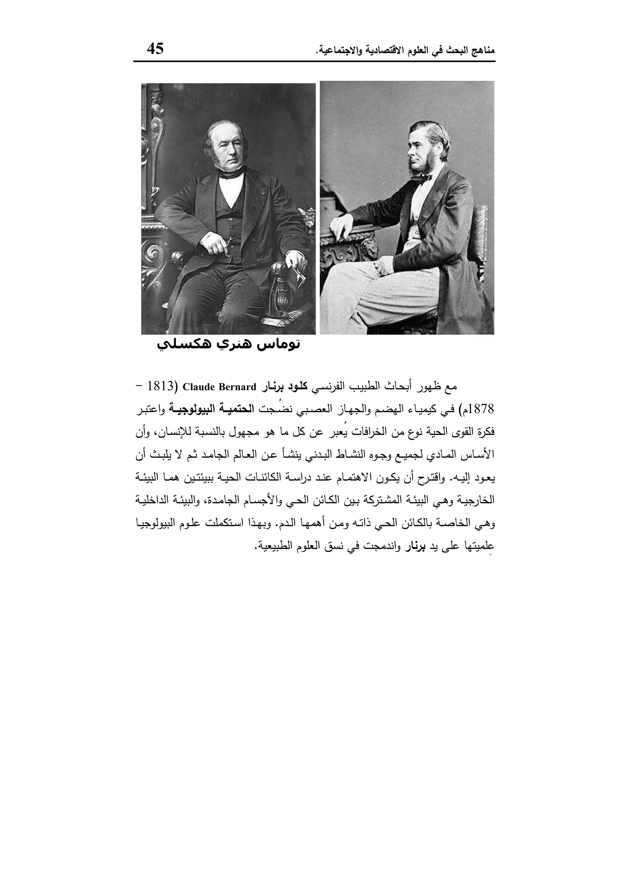 ‫اﻻﻗﺗﺻﺎدﯾﺔ‬ ‫اﻟﻌﻠوم‬ ‫ﻓﻲ‬ ‫اﻟﺑﺣث‬ ‫ﻣﻧﺎﻫﺞ‬‫اﻻﺟﺗﻣﺎﻋﯾﺔ‬‫و‬.45
‫ﺑﺮﻧﺎر‬ ‫ﻛﻠﻮد‬‫ھﻜﺴﻠﻲ‬ ‫ھﻨﺮي‬ ‫ﺗﻮﻣﺎس‬
‫ـﻲ‬‫ﺳ‬‫ﻧ‬‫ر‬‫اﻟﻔ‬ ‫ـب‬‫ﯾ‬‫اﻟطﺑ‬ ‫ـﺎث‬‫ﺣ‬‫أﺑ‬ ‫ظﻬور‬ ‫ﻣﻊ‬‫ﺑرﻧـﺎر‬ ‫ﻛﻠـود‬Claude Bernard)1813-
1878‫م‬(‫ـﺟت‬‫ـ‬ُ‫ﺿ‬‫ﻧ‬ ‫ـﺑﻲ‬‫ـ‬‫ﺻ‬‫اﻟﻌ‬ ‫ـﺎز‬‫ـ‬‫ﻬ‬‫اﻟﺟ‬‫و‬ ‫ـم‬‫ـ‬‫ﺿ‬‫اﻟﻬ‬ ‫ـﺎء‬‫ـ‬‫ﯾ‬‫ﻛﯾﻣ‬ ‫ـﻲ‬‫ـ‬‫ﻓ‬‫ـﺔ‬‫ـ‬‫اﻟﺑﯾوﻟوﺟﯾ‬ ‫ـﺔ‬‫ـ‬‫اﻟﺣﺗﻣﯾ‬‫ـر‬‫ـ‬‫ﺑ‬‫اﻋﺗ‬‫و‬
‫و‬ ،‫ـﺎن‬‫ﺳ‬‫ﻟﻺﻧ‬ ‫ـﺑﺔ‬‫ﺳ‬‫ﺑﺎﻟﻧ‬ ‫ﻣﺟﻬول‬ ‫ﻫو‬ ‫ﻣﺎ‬ ‫ﻛل‬ ‫ﻋن‬ ‫ُﻌﺑر‬‫ﯾ‬ ‫اﻓﺎت‬‫ر‬‫اﻟﺧ‬ ‫ﻣن‬ ‫ع‬‫ﻧو‬ ‫اﻟﺣﯾﺔ‬ ‫اﻟﻘوى‬ ‫ة‬‫ر‬‫ﻓﻛ‬‫أن‬
‫أن‬ ‫ـث‬‫ـ‬‫ﺑ‬‫ﯾﻠ‬ ‫ﻻ‬ ‫ـم‬‫ـ‬‫ﺛ‬ ‫ـد‬‫ـ‬‫ﻣ‬‫اﻟﺟﺎ‬ ‫ـﺎﻟم‬‫ـ‬‫ﻌ‬‫اﻟ‬ ‫ـن‬‫ـ‬‫ﻋ‬ ‫ـﺄ‬‫ـ‬‫ﺷ‬‫ﯾﻧ‬ ‫ـدﻧﻲ‬‫ـ‬‫ﺑ‬‫اﻟ‬ ‫ـﺎط‬‫ـ‬‫ﺷ‬‫اﻟﻧ‬ ‫ـوﻩ‬‫ـ‬‫ﺟ‬‫و‬ ‫ـﻊ‬‫ـ‬‫ﯾ‬‫ﻟﺟﻣ‬ ‫ـﺎدي‬‫ـ‬‫ﻣ‬‫اﻟ‬ ‫ـﺎس‬‫ـ‬‫ﺳ‬‫اﻷ‬
‫ـﻪ‬‫ـ‬‫ـ‬‫ﯾ‬‫إﻟ‬ ‫ـود‬‫ـ‬‫ـ‬‫ﻌ‬‫ﯾ‬.‫ـﺔ‬‫ـ‬‫ـ‬‫ﺋ‬‫اﻟﺑﯾ‬ ‫ـﺎ‬‫ـ‬‫ـ‬‫ﻣ‬‫ﻫ‬ ‫ـﯾن‬‫ـ‬‫ـ‬‫ﺗ‬‫ﺑﺑﯾﺋ‬ ‫ـﺔ‬‫ـ‬‫ـ‬‫ﯾ‬‫اﻟﺣ‬ ‫ـﺎت‬‫ـ‬‫ـ‬‫ﻧ‬‫اﻟﻛﺎﺋ‬ ‫ـﺔ‬‫ـ‬‫ـ‬‫ﺳ‬‫ا‬‫ر‬‫د‬ ‫ـد‬‫ـ‬‫ـ‬‫ﻧ‬‫ﻋ‬ ‫ـﺎم‬‫ـ‬‫ـ‬‫ﻣ‬‫اﻻﻫﺗ‬ ‫ـون‬‫ـ‬‫ـ‬‫ﻛ‬‫ﯾ‬ ‫أن‬ ‫ح‬‫ـر‬‫ـ‬‫ـ‬‫ﺗ‬‫اﻗ‬‫و‬
‫ـﺔ‬‫ـ‬‫ﯾ‬‫اﻟداﺧﻠ‬ ‫ـﺔ‬‫ـ‬‫ﺋ‬‫اﻟﺑﯾ‬‫و‬ ،‫ـدة‬‫ـ‬‫ﻣ‬‫اﻟﺟﺎ‬ ‫ـﺎم‬‫ـ‬‫ﺳ‬‫اﻷﺟ‬‫و‬ ‫ـﻲ‬‫ـ‬‫ﺣ‬‫اﻟ‬ ‫ـﺎﺋن‬‫ـ‬‫ﻛ‬‫اﻟ‬ ‫ـﯾن‬‫ـ‬‫ﺑ‬ ‫ـﺗرﻛﺔ‬‫ـ‬‫ﺷ‬‫اﻟﻣ‬ ‫ـﺔ‬‫ـ‬‫ﺋ‬‫اﻟﺑﯾ‬ ‫ـﻲ‬‫ـ‬‫ﻫ‬‫و‬ ‫ـﺔ‬‫ـ‬‫ﯾ‬‫اﻟﺧﺎرﺟ‬
‫ـﺎﺋن‬‫ـ‬‫ﻛ‬‫ﺑﺎﻟ‬ ‫ـﺔ‬‫ـ‬‫ﺻ‬‫اﻟﺧﺎ‬ ‫ـﻲ‬‫ـ‬‫ﻫ‬‫و‬‫ـدم‬‫ـ‬‫ﻟ‬‫ا‬ ‫ـﺎ‬‫ـ‬‫ﻬ‬‫أﻫﻣ‬ ‫ـن‬‫ـ‬‫ﻣ‬‫و‬ ‫ـﻪ‬‫ـ‬‫ﺗ‬‫ذا‬ ‫ـﻲ‬‫ـ‬‫ﺣ‬‫اﻟ‬.‫ـﺎ‬‫ـ‬‫ﯾ‬‫اﻟﺑﯾوﻟوﺟ‬ ‫ـوم‬‫ـ‬‫ﻠ‬‫ﻋ‬ ‫ـﺗﻛﻣﻠت‬‫ـ‬‫ﺳ‬‫ا‬ ‫ـذا‬‫ـ‬‫ﻬ‬‫وﺑ‬
‫ﯾد‬ ‫ﻋﻠﻰ‬ ‫ﻠﻣﯾﺗﻬﺎ‬ِ‫ﻋ‬‫ﺑرﻧﺎر‬‫اﻟطﺑﯾﻌﯾﺔ‬ ‫اﻟﻌﻠوم‬ ‫ﻧﺳق‬ ‫ﻓﻲ‬ ‫اﻧدﻣﺟت‬‫و‬.
 