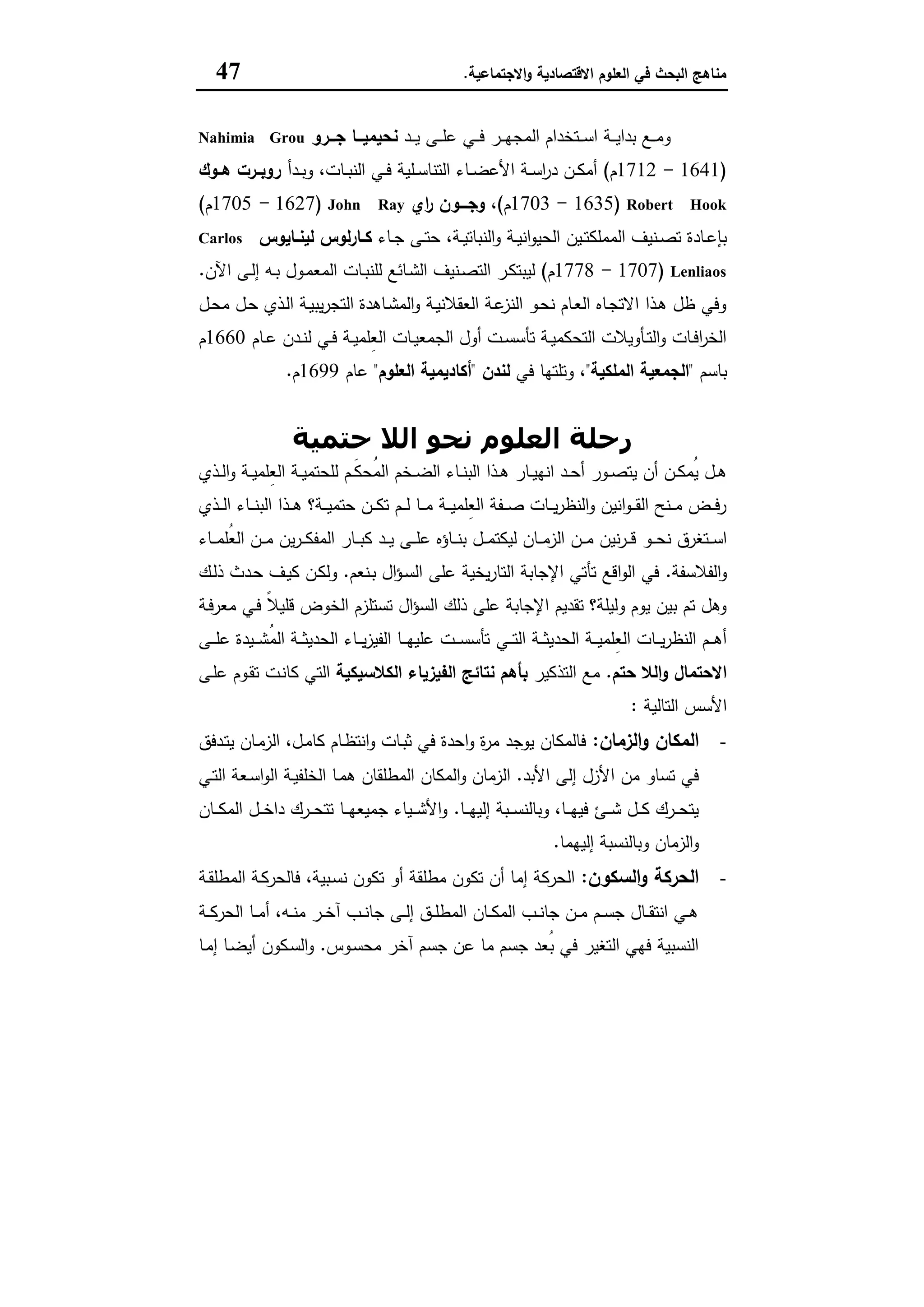‫اﻻﻗﺗﺻﺎدﯾﺔ‬ ‫اﻟﻌﻠوم‬ ‫ﻓﻲ‬ ‫اﻟﺑﺣث‬ ‫ﻣﻧﺎﻫﺞ‬‫اﻻﺟﺗﻣﺎﻋﯾﺔ‬‫و‬.47
‫ـد‬‫ـ‬‫ـ‬‫ﯾ‬ ‫ـﻰ‬‫ـ‬‫ـ‬‫ﻠ‬‫ﻋ‬ ‫ـﻲ‬‫ـ‬‫ـ‬‫ﻓ‬ ‫ـر‬‫ـ‬‫ـ‬‫ﻬ‬‫اﻟﻣﺟ‬ ‫ـﺗﺧدام‬‫ـ‬‫ـ‬‫ﺳ‬‫ا‬ ‫ـﺔ‬‫ـ‬‫ـ‬‫ﯾ‬‫ﺑدا‬ ‫ـﻊ‬‫ـ‬‫ـ‬‫ﻣ‬‫و‬‫ــرو‬‫ـ‬‫ﺟ‬ ‫ــﺎ‬‫ـ‬‫ﻧﺣﯾﻣﯾ‬Nahimia Grou
)1641-1712‫م‬(‫ـدأ‬‫ـ‬‫ﺑ‬‫و‬ ،‫ـﺎت‬‫ـ‬‫ﺑ‬‫اﻟﻧ‬ ‫ـﻲ‬‫ـ‬‫ﻓ‬ ‫ـﻠﯾﺔ‬‫ـ‬‫ﺳ‬‫اﻟﺗﻧﺎ‬ ‫ـﺎء‬‫ـ‬‫ﺿ‬‫اﻷﻋ‬ ‫ـﺔ‬‫ـ‬‫ﺳ‬‫ا‬‫ر‬‫د‬ ‫ـن‬‫ـ‬‫ﻛ‬‫أﻣ‬‫ـوك‬‫ـ‬‫ﻫ‬ ‫ـرت‬‫ـ‬‫روﺑ‬
Robert Hook)1635-1703‫م‬(،‫اي‬‫ر‬ ‫ـــون‬‫ـ‬‫وﺟ‬John Ray)1627-1705‫م‬(
‫ـ‬‫ـ‬‫ﺗ‬‫ﺣ‬ ،‫ـﺔ‬‫ـ‬‫ﯾ‬‫اﻟﻧﺑﺎﺗ‬‫و‬ ‫ـﺔ‬‫ـ‬‫ﯾ‬‫اﻧ‬‫و‬‫اﻟﺣﯾ‬ ‫ـﯾن‬‫ـ‬‫ﺗ‬‫اﻟﻣﻣﻠﻛ‬ ‫ـﻧﯾف‬‫ـ‬‫ﺻ‬‫ﺗ‬ ‫ـﺎدة‬‫ـ‬‫ﻋ‬‫ﺑﺈ‬‫ـﺎء‬‫ـ‬‫ﺟ‬ ‫ﻰ‬‫ـﺎﯾوس‬‫ـ‬‫ﻟﯾﻧ‬ ‫ﻟوس‬‫ر‬‫ـﺎ‬‫ـ‬‫ﻛ‬Carlos
Lenliaos)1707-1778‫م‬(‫اﻵن‬ ‫ـﻰ‬‫ـ‬‫ﻟ‬‫إ‬ ‫ـﻪ‬‫ـ‬‫ﺑ‬ ‫ـول‬‫ﻣ‬‫اﻟﻣﻌ‬ ‫ـﺎت‬‫ـ‬‫ﺑ‬‫ﻟﻠﻧ‬ ‫ـﺎﺋﻊ‬‫ﺷ‬‫اﻟ‬ ‫ـﻧﯾف‬‫ـ‬‫ﺻ‬‫اﻟﺗ‬ ‫ـر‬‫ﻛ‬‫ﻟﯾﺑﺗ‬.
‫ـل‬‫ﺣ‬‫ﻣ‬ ‫ـل‬‫ﺣ‬ ‫ـذي‬‫ﻟ‬‫ا‬ ‫ـﺔ‬‫ﯾ‬‫ﯾﺑ‬‫ر‬‫اﻟﺗﺟ‬ ‫ـﺎﻫدة‬‫ﺷ‬‫اﻟﻣ‬‫و‬ ‫ـﺔ‬‫ﯾ‬‫اﻟﻌﻘﻼﻧ‬ ‫ـﺔ‬‫ﻋ‬‫اﻟﻧز‬ ‫ـو‬‫ﺣ‬‫ﻧ‬ ‫ـﺎم‬‫ﻌ‬‫اﻟ‬ ‫ـﺎﻩ‬‫ﺟ‬‫اﻻﺗ‬ ‫ـذا‬‫ﻫ‬ ‫ظل‬ ‫وﻓﻲ‬
‫ـﺎم‬‫ـ‬‫ﻋ‬ ‫ـدن‬‫ـ‬‫ﻧ‬‫ﻟ‬ ‫ـﻲ‬‫ـ‬‫ﻓ‬ ‫ـﺔ‬‫ـ‬‫ﯾ‬‫ِﻠﻣ‬‫ﻌ‬‫اﻟ‬ ‫ـﺎت‬‫ـ‬‫ﯾ‬‫اﻟﺟﻣﻌ‬ ‫أول‬ ‫ـت‬‫ـ‬‫ﺳ‬‫ﺗﺄﺳ‬ ‫ـﺔ‬‫ـ‬‫ﯾ‬‫اﻟﺗﺣﻛﻣ‬ ‫ـﺄوﯾﻼت‬‫ـ‬‫ﺗ‬‫اﻟ‬‫و‬ ‫ـﺎت‬‫ـ‬‫ﻓ‬‫ا‬‫ر‬‫اﻟﺧ‬1660‫م‬
‫ﺑ‬‫ﺎﺳم‬"‫اﻟﻣﻠﻛﯾﺔ‬ ‫اﻟﺟﻣﻌﯾﺔ‬"،‫ﻓﻲ‬ ‫وﺗﻠﺗﻬﺎ‬‫ﻟﻧدن‬"‫اﻟﻌﻠوم‬ ‫أﻛﺎدﯾﻣﯾﺔ‬"‫ﻋﺎم‬1699‫م‬.
‫ﺣﺘﻤﯿﺔ‬ ‫اﻟﻼ‬ ‫ﻧﺤﻮ‬ ‫اﻟﻌﻠﻮم‬ ‫رﺣﻠﺔ‬
‫ـذي‬‫ـ‬‫ﻟ‬‫ا‬‫و‬ ‫ـﺔ‬‫ـ‬‫ﯾ‬‫ِﻠﻣ‬‫ﻌ‬‫اﻟ‬ ‫ـﺔ‬‫ـ‬‫ﯾ‬‫ﻟﻠﺣﺗﻣ‬ ‫ـم‬‫ـ‬َ‫ﻛ‬‫ُﺣ‬‫ﻣ‬‫اﻟ‬ ‫ـﺧم‬‫ـ‬‫ﺿ‬‫اﻟ‬ ‫ـﺎء‬‫ـ‬‫ﻧ‬‫اﻟﺑ‬ ‫ـذا‬‫ـ‬‫ﻫ‬ ‫ـﺎر‬‫ـ‬‫ﯾ‬‫اﻧﻬ‬ ‫ـد‬‫ـ‬‫ﺣ‬‫أ‬ ‫ـور‬‫ـ‬‫ﺻ‬‫ﯾﺗ‬ ‫أن‬ ‫ـن‬‫ـ‬‫ﻛ‬‫ُﻣ‬‫ﯾ‬ ‫ـل‬‫ـ‬‫ﻫ‬
‫ـذي‬‫ـ‬‫ـ‬‫ﻟ‬‫ا‬ ‫ـﺎء‬‫ـ‬‫ـ‬‫ﻧ‬‫اﻟﺑ‬ ‫ـذا‬‫ـ‬‫ـ‬‫ﻫ‬ ‫ـﺔ؟‬‫ـ‬‫ـ‬‫ﯾ‬‫ﺣﺗﻣ‬ ‫ـن‬‫ـ‬‫ـ‬‫ﻛ‬‫ﺗ‬ ‫ـم‬‫ـ‬‫ـ‬‫ﻟ‬ ‫ـﺎ‬‫ـ‬‫ـ‬‫ﻣ‬ ‫ـﺔ‬‫ـ‬‫ـ‬‫ﯾ‬‫ِﻠﻣ‬‫ﻌ‬‫اﻟ‬ ‫ـﻔﺔ‬‫ـ‬‫ـ‬‫ﺻ‬ ‫ـﺎت‬‫ـ‬‫ـ‬‫ﯾ‬‫ر‬‫اﻟﻧظ‬‫و‬ ‫اﻧﯾن‬‫و‬‫ـ‬‫ـ‬‫ـ‬‫ﻘ‬‫اﻟ‬ ‫ـﻧﺢ‬‫ـ‬‫ـ‬‫ﻣ‬ ‫ـض‬‫ـ‬‫ـ‬‫ﻓ‬‫ر‬
‫ـو‬‫ـ‬‫ـ‬‫ﺣ‬‫ﻧ‬ ‫ـﺗﻐرق‬‫ـ‬‫ـ‬‫ﺳ‬‫ا‬‫ـﺎء‬‫ـ‬‫ـ‬‫ﻣ‬‫ُﻠ‬‫ﻌ‬‫اﻟ‬ ‫ـن‬‫ـ‬‫ـ‬‫ﻣ‬ ‫ﯾن‬‫ر‬‫ـ‬‫ـ‬‫ـ‬‫ﻛ‬‫اﻟﻣﻔ‬ ‫ـﺎر‬‫ـ‬‫ـ‬‫ﺑ‬‫ﻛ‬ ‫ـد‬‫ـ‬‫ـ‬‫ﯾ‬ ‫ـﻰ‬‫ـ‬‫ـ‬‫ﻠ‬‫ﻋ‬ ‫ـﺎؤﻩ‬‫ـ‬‫ـ‬‫ﻧ‬‫ﺑ‬ ‫ـل‬‫ـ‬‫ـ‬‫ﻣ‬‫ﻟﯾﻛﺗ‬ ‫ـﺎن‬‫ـ‬‫ـ‬‫ﻣ‬‫اﻟز‬ ‫ـن‬‫ـ‬‫ـ‬‫ﻣ‬ ‫ﻧﯾن‬‫ر‬‫ـ‬‫ـ‬‫ـ‬‫ﻗ‬
‫اﻟﻔﻼﺳﻔﺔ‬‫و‬.‫ـﻧﻌم‬‫ﺑ‬ ‫ال‬‫ؤ‬‫ـ‬‫ﺳ‬‫اﻟ‬ ‫ﻋﻠﻰ‬ ‫ﯾﺧﯾﺔ‬‫ر‬‫اﻟﺗﺎ‬ ‫اﻹﺟﺎﺑﺔ‬ ‫ﺗﺄﺗﻲ‬ ‫اﻗﻊ‬‫و‬‫اﻟ‬ ‫ﻓﻲ‬.‫ـك‬‫ﻟ‬‫ذ‬ ‫ـدث‬‫ﺣ‬ ‫ـف‬‫ﯾ‬‫ﻛ‬ ‫ـن‬‫ﻛ‬‫وﻟ‬
‫ـﺔ‬‫ﻓ‬‫ﻣﻌر‬ ‫ـﻲ‬‫ﻓ‬ ً‫ﻼ‬‫ﻗﻠﯾ‬ ‫اﻟﺧوض‬ ‫ﺗﺳﺗﻠزم‬ ‫ال‬‫ؤ‬‫اﻟﺳ‬ ‫ذﻟك‬ ‫ﻋﻠﻰ‬ ‫اﻹﺟﺎﺑﺔ‬ ‫ﺗﻘدﯾم‬ ‫وﻟﯾﻠﺔ؟‬ ‫ﯾوم‬ ‫ﺑﯾن‬ ‫ﺗم‬ ‫وﻫل‬
‫ـﻲ‬‫ـ‬‫ـ‬‫ﺗ‬‫اﻟ‬ ‫ـﺔ‬‫ـ‬‫ـ‬‫ﺛ‬‫اﻟﺣدﯾ‬ ‫ـﺔ‬‫ـ‬‫ـ‬‫ﯾ‬‫ِﻠﻣ‬‫ﻌ‬‫اﻟ‬ ‫ـﺎت‬‫ـ‬‫ـ‬‫ﯾ‬‫ر‬‫اﻟﻧظ‬ ‫ـم‬‫ـ‬‫ـ‬‫ﻫ‬‫أ‬‫ـﻰ‬‫ـ‬‫ـ‬‫ﻠ‬‫ﻋ‬ ‫ـﯾدة‬‫ـ‬‫ـ‬‫ﺷ‬ُ‫ﻣ‬‫اﻟ‬ ‫ـﺔ‬‫ـ‬‫ـ‬‫ﺛ‬‫اﻟﺣدﯾ‬ ‫ـﺎء‬‫ـ‬‫ـ‬‫ﯾ‬‫ز‬‫اﻟﻔﯾ‬ ‫ـﺎ‬‫ـ‬‫ـ‬‫ﻬ‬‫ﻋﻠﯾ‬ ‫ـت‬‫ـ‬‫ـ‬‫ﺳ‬‫ﺗﺄﺳ‬
‫ﺣﺗم‬ ‫اﻟﻼ‬‫و‬ ‫اﻻﺣﺗﻣﺎل‬.‫اﻟﺗذﻛﯾر‬ ‫ﻣﻊ‬‫ﻧﺗﺎﺋﺞ‬ ‫ﺑﺄﻫم‬‫اﻟﻛﻼﺳﯾﻛﯾﺔ‬ ‫اﻟﻔﯾزﯾﺎء‬‫ـﻰ‬‫ﻠ‬‫ﻋ‬ ‫ـوم‬‫ﻘ‬‫ﺗ‬ ‫ـت‬‫ﻧ‬‫ﻛﺎ‬ ‫اﻟﺗﻲ‬
‫اﻟﺗﺎﻟﯾﺔ‬ ‫اﻷﺳس‬:
-‫اﻟزﻣﺎن‬‫و‬ ‫اﻟﻣﻛﺎن‬:‫ـدﻓق‬‫ﺗ‬‫ﯾ‬ ‫ـﺎن‬‫ﻣ‬‫اﻟز‬ ،‫ـل‬‫ﻣ‬‫ﻛﺎ‬ ‫ـﺎم‬‫ظ‬‫اﻧﺗ‬‫و‬ ‫ـﺎت‬‫ﺑ‬‫ﺛ‬ ‫ﻓﻲ‬ ‫اﺣدة‬‫و‬ ‫ة‬‫ر‬‫ﻣ‬ ‫ﯾوﺟد‬ ‫ﻓﺎﻟﻣﻛﺎن‬
‫اﻷﺑد‬ ‫إﻟﻰ‬ ‫اﻷزل‬ ‫ﻣن‬ ‫ﺗﺳﺎو‬ ‫ﻓﻲ‬.‫اﻟﻣﻛﺎن‬‫و‬ ‫اﻟزﻣﺎن‬‫ـﻲ‬‫ﺗ‬‫اﻟ‬ ‫ـﻌﺔ‬‫ﺳ‬‫ا‬‫و‬‫اﻟ‬ ‫ـﺔ‬‫ﯾ‬‫اﻟﺧﻠﻔ‬ ‫ـﺎ‬‫ﻣ‬‫ﻫ‬ ‫اﻟﻣطﻠﻘﺎن‬
‫ـﺎ‬‫ـ‬‫ـ‬‫ﻬ‬‫إﻟﯾ‬ ‫ـﺑﺔ‬‫ـ‬‫ـ‬‫ﺳ‬‫وﺑﺎﻟﻧ‬ ،‫ـﺎ‬‫ـ‬‫ـ‬‫ﻬ‬‫ﻓﯾ‬ ‫ـﺊ‬‫ـ‬‫ـ‬‫ﺷ‬ ‫ـل‬‫ـ‬‫ـ‬‫ﻛ‬ ‫ـرك‬‫ـ‬‫ـ‬‫ﺣ‬‫ﯾﺗ‬.‫ـﺎن‬‫ـ‬‫ـ‬‫ﻛ‬‫اﻟﻣ‬ ‫ـل‬‫ـ‬‫ـ‬‫ﺧ‬‫دا‬ ‫ـرك‬‫ـ‬‫ـ‬‫ﺣ‬‫ﺗﺗ‬ ‫ـﺎ‬‫ـ‬‫ـ‬‫ﻬ‬‫ﺟﻣﯾﻌ‬ ‫ـﯾﺎء‬‫ـ‬‫ـ‬‫ﺷ‬‫اﻷ‬‫و‬
‫إﻟﯾﻬﻣﺎ‬ ‫وﺑﺎﻟﻧﺳﺑﺔ‬ ‫اﻟزﻣﺎن‬‫و‬.
-‫اﻟﺳﻛون‬‫و‬ ‫اﻟﺣرﻛﺔ‬:‫ـﺔ‬‫ﻘ‬‫اﻟﻣطﻠ‬ ‫ـﺔ‬‫ﻛ‬‫ﻓﺎﻟﺣر‬ ،‫ـﺑﯾﺔ‬‫ﺳ‬‫ﻧ‬ ‫ﺗﻛون‬ ‫أو‬ ‫ﻣطﻠﻘﺔ‬ ‫ﺗﻛون‬ ‫أن‬ ‫إﻣﺎ‬ ‫اﻟﺣرﻛﺔ‬
‫ـﺎ‬‫ـ‬‫ـ‬‫ﻣ‬‫أ‬ ،‫ـﻪ‬‫ـ‬‫ﻧ‬‫ﻣ‬ ‫ـر‬‫ـ‬‫ـ‬‫ﺧ‬‫آ‬ ‫ـب‬‫ـ‬‫ﻧ‬‫ﺟﺎ‬ ‫ـﻰ‬‫ـ‬‫ـ‬‫ﻟ‬‫إ‬ ‫ـق‬‫ـ‬‫ﻠ‬‫اﻟﻣط‬ ‫ـﺎن‬‫ـ‬‫ـ‬‫ﻛ‬‫اﻟﻣ‬ ‫ـب‬‫ـ‬‫ﻧ‬‫ﺟﺎ‬ ‫ـن‬‫ـ‬‫ـ‬‫ﻣ‬ ‫ـم‬‫ـ‬‫ﺳ‬‫ﺟ‬ ‫ـﺎل‬‫ـ‬‫ـ‬‫ﻘ‬‫اﻧﺗ‬ ‫ـﻲ‬‫ـ‬‫ﻫ‬‫ـﺔ‬‫ـ‬‫ـ‬‫ﻛ‬‫اﻟﺣر‬
‫ـوس‬‫ﺳ‬‫ﻣﺣ‬ ‫آﺧر‬ ‫ﺟﺳم‬ ‫ﻋن‬ ‫ﻣﺎ‬ ‫ﺟﺳم‬ ‫ُﻌد‬‫ﺑ‬ ‫ﻓﻲ‬ ‫اﻟﺗﻐﯾر‬ ‫ﻓﻬﻲ‬ ‫اﻟﻧﺳﺑﯾﺔ‬.‫ـﺎ‬‫ﻣ‬‫إ‬ ‫ـﺎ‬‫ﺿ‬‫أﯾ‬ ‫ـﻛون‬‫ﺳ‬‫اﻟ‬‫و‬
 