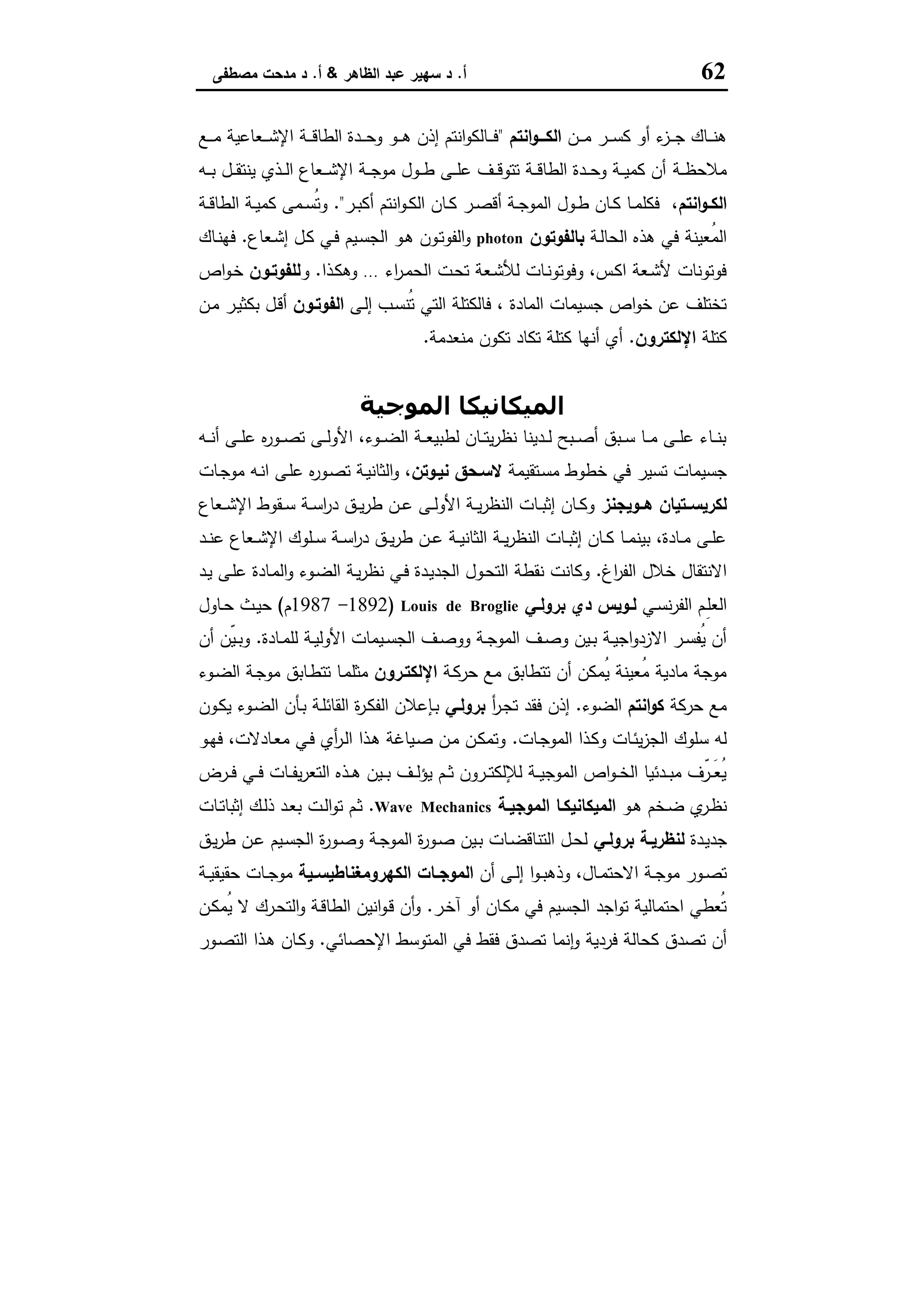 62‫أ‬.‫اﻟظﺎﻫر‬ ‫ﻋﺑد‬ ‫ﺳﻬﯾر‬ ‫د‬&‫أ‬.‫ﻣﺻطﻔﻰ‬ ‫ﻣدﺣت‬ ‫د‬
‫ـن‬‫ـ‬‫ـ‬‫ـ‬‫ﻣ‬ ‫ـر‬‫ـ‬‫ـ‬‫ـ‬‫ﺳ‬‫ﻛ‬ ‫أو‬ ‫ء‬‫ـز‬‫ـ‬‫ـ‬‫ـ‬‫ﺟ‬ ‫ـﺎك‬‫ـ‬‫ـ‬‫ـ‬‫ﻧ‬‫ﻫ‬‫اﻧﺗم‬‫و‬‫ـــ‬‫ـ‬‫اﻟﻛ‬"‫ـﻊ‬‫ـ‬‫ـ‬‫ـ‬‫ﻣ‬ ‫ـﻌﺎﻋﯾﺔ‬‫ـ‬‫ـ‬‫ـ‬‫ﺷ‬‫اﻹ‬ ‫ـﺔ‬‫ـ‬‫ـ‬‫ـ‬‫ﻗ‬‫اﻟطﺎ‬ ‫ـدة‬‫ـ‬‫ـ‬‫ـ‬‫ﺣ‬‫و‬ ‫ـو‬‫ـ‬‫ـ‬‫ـ‬‫ﻫ‬ ‫إذن‬ ‫اﻧﺗم‬‫و‬‫ـﺎﻟﻛ‬‫ـ‬‫ـ‬‫ـ‬‫ﻓ‬
‫ـﺔ‬‫ـ‬‫ـ‬‫ظ‬‫ﻣﻼﺣ‬‫ـﻪ‬‫ـ‬‫ـ‬‫ﺑ‬ ‫ـل‬‫ـ‬‫ـ‬‫ﻘ‬‫ﯾﻧﺗ‬ ‫ـذي‬‫ـ‬‫ـ‬‫ﻟ‬‫ا‬ ‫ـﻌﺎع‬‫ـ‬‫ـ‬‫ﺷ‬‫اﻹ‬ ‫ـﺔ‬‫ـ‬‫ـ‬‫ﺟ‬‫ﻣو‬ ‫ـول‬‫ـ‬‫ـ‬‫ط‬ ‫ـﻰ‬‫ـ‬‫ـ‬‫ﻠ‬‫ﻋ‬ ‫ـف‬‫ـ‬‫ـ‬‫ﻗ‬‫ﺗﺗو‬ ‫ـﺔ‬‫ـ‬‫ـ‬‫ﻗ‬‫اﻟطﺎ‬ ‫ـدة‬‫ـ‬‫ـ‬‫ﺣ‬‫و‬ ‫ـﺔ‬‫ـ‬‫ـ‬‫ﯾ‬‫ﻛﻣ‬ ‫أن‬
‫اﻧﺗم‬‫و‬‫ـ‬‫ـ‬‫اﻟﻛ‬‫ـر‬‫ـ‬‫ﺑ‬‫أﻛ‬ ‫اﻧﺗم‬‫و‬‫ـ‬‫ـ‬‫ﻛ‬‫اﻟ‬ ‫ـﺎن‬‫ـ‬‫ﻛ‬ ‫ـر‬‫ـ‬‫ﺻ‬‫أﻗ‬ ‫ـﺔ‬‫ـ‬‫ﺟ‬‫اﻟﻣو‬ ‫ـول‬‫ـ‬‫ط‬ ‫ـﺎن‬‫ـ‬‫ﻛ‬ ‫ـﺎ‬‫ـ‬‫ﻣ‬‫ﻓﻛﻠ‬ ،."‫ـﺔ‬‫ـ‬‫ﻗ‬‫اﻟطﺎ‬ ‫ـﺔ‬‫ـ‬‫ﯾ‬‫ﻛﻣ‬ ‫ـﻣﻰ‬‫ـ‬‫ﺳ‬ُ‫ﺗ‬‫و‬
‫ـﺔ‬‫ﻟ‬‫اﻟﺣﺎ‬ ‫ﻫذﻩ‬ ‫ﻓﻲ‬ ‫ُﻌﯾﻧﺔ‬‫ﻣ‬‫اﻟ‬‫ﺑﺎﻟﻔوﺗون‬photon‫ـﻌﺎع‬‫ﺷ‬‫إ‬ ‫ـل‬‫ﻛ‬ ‫ـﻲ‬‫ﻓ‬ ‫ـﯾم‬‫ﺳ‬‫اﻟﺟ‬ ‫ـو‬‫ﻫ‬ ‫ـون‬‫ﺗ‬‫اﻟﻔو‬‫و‬.‫ـﺎك‬‫ﻧ‬‫ﻓﻬ‬
‫اﻟ‬ ‫ـت‬‫ﺣ‬‫ﺗ‬ ‫ـﻌﺔ‬‫ﺷ‬‫ﻟﻸ‬ ‫ـﺎت‬‫ﻧ‬‫وﻓوﺗو‬ ،‫ـس‬‫ﻛ‬‫ا‬ ‫ـﻌﺔ‬‫ﺷ‬‫ﻷ‬ ‫ﻓوﺗوﻧﺎت‬‫اء‬‫ر‬‫ـ‬‫ﻣ‬‫ﺣ‬…‫ـذا‬‫ﻛ‬‫وﻫ‬.‫و‬‫ﻟﻠﻔوﺗـون‬‫اص‬‫و‬‫ـ‬‫ﺧ‬
‫ـﻰ‬‫ﻟ‬‫إ‬ ‫ـب‬‫ﺳ‬‫ُﻧ‬‫ﺗ‬ ‫اﻟﺗﻲ‬ ‫ﻓﺎﻟﻛﺗﻠﺔ‬ ، ‫اﻟﻣﺎدة‬ ‫ﺟﺳﯾﻣﺎت‬ ‫اص‬‫و‬‫ﺧ‬ ‫ﻋن‬ ‫ﺗﺧﺗﻠف‬‫اﻟﻔوﺗـون‬‫ـن‬‫ﻣ‬ ‫ـر‬‫ﯾ‬‫ﺑﻛﺛ‬ ‫ـل‬‫ﻗ‬‫أ‬
‫ﻛﺗﻠﺔ‬‫اﻹﻟﻛﺗرون‬.‫ﻣﻧﻌدﻣﺔ‬ ‫ﺗﻛون‬ ‫ﺗﻛﺎد‬ ‫ﻛﺗﻠﺔ‬ ‫أﻧﻬﺎ‬ ‫أي‬.
‫اﻟﻤﻮﺟﯿﺔ‬ ‫اﻟﻤﯿﻜﺎﻧﯿﻜﺎ‬
‫ـﻪ‬‫ـ‬‫ـ‬‫ﻧ‬‫أ‬ ‫ـﻰ‬‫ـ‬‫ـ‬‫ﻠ‬‫ﻋ‬ ‫ﻩ‬‫ر‬‫ـو‬‫ـ‬‫ـ‬‫ﺻ‬‫ﺗ‬ ‫ـﻰ‬‫ـ‬‫ـ‬‫ﻟ‬‫اﻷو‬ ،‫ـوء‬‫ـ‬‫ـ‬‫ﺿ‬‫اﻟ‬ ‫ـﺔ‬‫ـ‬‫ـ‬‫ﻌ‬‫ﻟطﺑﯾ‬ ‫ـﺎن‬‫ـ‬‫ـ‬‫ﺗ‬‫ﯾ‬‫ر‬‫ﻧظ‬ ‫ـدﯾﻧﺎ‬‫ـ‬‫ـ‬‫ﻟ‬ ‫ـﺑﺢ‬‫ـ‬‫ـ‬‫ﺻ‬‫أ‬ ‫ـﺑق‬‫ـ‬‫ـ‬‫ﺳ‬ ‫ـﺎ‬‫ـ‬‫ـ‬‫ﻣ‬ ‫ـﻰ‬‫ـ‬‫ـ‬‫ﻠ‬‫ﻋ‬ ‫ـﺎء‬‫ـ‬‫ـ‬‫ﻧ‬‫ﺑ‬
‫ﺧ‬ ‫ﻓﻲ‬ ‫ﺗﺳﯾر‬ ‫ﺟﺳﯾﻣﺎت‬‫ـﺗﻘﯾﻣﺔ‬‫ﺳ‬‫ﻣ‬ ‫طوط‬‫ﻧﯾـوﺗن‬ ‫ﻻﺳـﺣق‬‫ـﺎت‬‫ﺟ‬‫ﻣو‬ ‫ـﻪ‬‫ﻧ‬‫ا‬ ‫ـﻰ‬‫ﻠ‬‫ﻋ‬ ‫ﻩ‬‫ر‬‫ـو‬‫ﺻ‬‫ﺗ‬ ‫ـﺔ‬‫ﯾ‬‫اﻟﺛﺎﻧ‬‫و‬ ،
‫ﻫــوﯾﺟﻧز‬ ‫ﻟﻛرﯾﺳــﺗﯾﺎن‬‫ـﻌﺎع‬‫ـ‬‫ﺷ‬‫اﻹ‬ ‫ـﻘوط‬‫ـ‬‫ﺳ‬ ‫ـﺔ‬‫ـ‬‫ﺳ‬‫ا‬‫ر‬‫د‬ ‫ـق‬‫ـ‬‫ﯾ‬‫ر‬‫ط‬ ‫ـن‬‫ـ‬‫ﻋ‬ ‫ـﻰ‬‫ـ‬‫ﻟ‬‫اﻷو‬ ‫ـﺔ‬‫ـ‬‫ﯾ‬‫ر‬‫اﻟﻧظ‬ ‫ـﺎت‬‫ـ‬‫ﺑ‬‫إﺛ‬ ‫ـﺎن‬‫ـ‬‫ﻛ‬‫و‬
‫ـد‬‫ـ‬‫ﻧ‬‫ﻋ‬ ‫ـﻌﺎع‬‫ـ‬‫ﺷ‬‫اﻹ‬ ‫ـﻠوك‬‫ـ‬‫ﺳ‬ ‫ـﺔ‬‫ـ‬‫ﺳ‬‫ا‬‫ر‬‫د‬ ‫ـق‬‫ـ‬‫ﯾ‬‫ر‬‫ط‬ ‫ـن‬‫ـ‬‫ﻋ‬ ‫ـﺔ‬‫ـ‬‫ﯾ‬‫اﻟﺛﺎﻧ‬ ‫ـﺔ‬‫ـ‬‫ﯾ‬‫ر‬‫اﻟﻧظ‬ ‫ـﺎت‬‫ـ‬‫ﺑ‬‫إﺛ‬ ‫ـﺎن‬‫ـ‬‫ﻛ‬ ‫ـﺎ‬‫ـ‬‫ﻣ‬‫ﺑﯾﻧ‬ ،‫ـﺎدة‬‫ـ‬‫ﻣ‬ ‫ـﻰ‬‫ـ‬‫ﻠ‬‫ﻋ‬
‫اغ‬‫ر‬‫اﻟﻔ‬ ‫ﺧﻼل‬ ‫اﻻﻧﺗﻘﺎل‬.‫اﻟ‬ ‫ـﺔ‬‫ﯾ‬‫ر‬‫ﻧظ‬ ‫ـﻲ‬‫ﻓ‬ ‫ـدة‬‫ﯾ‬‫اﻟﺟد‬ ‫ـول‬‫ﺣ‬‫اﻟﺗ‬ ‫ﻧﻘطﺔ‬ ‫وﻛﺎﻧت‬‫ـد‬‫ﯾ‬ ‫ـﻰ‬‫ﻠ‬‫ﻋ‬ ‫ـﺎدة‬‫ﻣ‬‫اﻟ‬‫و‬ ‫ـوء‬‫ﺿ‬
‫ـﻲ‬‫ـ‬‫ﺳ‬‫ﻧ‬‫ر‬‫اﻟﻔ‬ ‫ـم‬‫ـ‬ِ‫ﻠ‬‫اﻟﻌ‬‫ـﻲ‬‫ـ‬‫ﺑروﻟ‬ ‫دي‬ ‫ـوﯾس‬‫ـ‬‫ﻟ‬Louis de Broglie)1892-1987‫م‬(‫ـﺎول‬‫ـ‬‫ﺣ‬ ‫ـث‬‫ـ‬‫ﯾ‬‫ﺣ‬
‫ـﺎدة‬‫ـ‬‫ﻣ‬‫ﻟﻠ‬ ‫ـﺔ‬‫ـ‬‫ﯾ‬‫اﻷوﻟ‬ ‫ـﯾﻣﺎت‬‫ـ‬‫ﺳ‬‫اﻟﺟ‬ ‫ـف‬‫ـ‬‫ﺻ‬‫وو‬ ‫ـﺔ‬‫ـ‬‫ﺟ‬‫اﻟﻣو‬ ‫ـف‬‫ـ‬‫ﺻ‬‫و‬ ‫ـﯾن‬‫ـ‬‫ﺑ‬ ‫ـﺔ‬‫ـ‬‫ﯾ‬‫اﺟ‬‫و‬‫اﻻزد‬ ‫ـر‬‫ـ‬‫ﺳ‬‫ُﻔ‬‫ﯾ‬ ‫أن‬.‫أن‬ ‫ّن‬‫ﯾ‬‫ـ‬‫ـ‬‫ﺑ‬‫و‬
‫ـﺔ‬‫ﻛ‬‫ﺣر‬ ‫ﻣﻊ‬ ‫ﺗﺗطﺎﺑق‬ ‫أن‬ ‫ُﻣﻛن‬‫ﯾ‬ ‫ُﻌﯾﻧﺔ‬‫ﻣ‬ ‫ﻣﺎدﯾﺔ‬ ‫ﻣوﺟﺔ‬‫اﻹﻟﻛﺗـرون‬‫ـوء‬‫ﺿ‬‫اﻟ‬ ‫ـﺔ‬‫ﺟ‬‫ﻣو‬ ‫ـﺎﺑق‬‫ط‬‫ﺗﺗ‬ ‫ـﺎ‬‫ﻣ‬‫ﻣﺛﻠ‬
‫ﺣرﻛﺔ‬ ‫ﻣﻊ‬‫اﻧﺗم‬‫و‬‫ﻛ‬‫اﻟﺿ‬‫وء‬.‫أ‬‫ر‬‫ـ‬‫ﺟ‬‫ﺗ‬ ‫ﻓﻘد‬ ‫إذن‬‫ﺑروﻟـﻲ‬‫ـون‬‫ﻛ‬‫ﯾ‬ ‫ـوء‬‫ﺿ‬‫اﻟ‬ ‫ـﺄن‬‫ﺑ‬ ‫ـﺔ‬‫ﻠ‬‫اﻟﻘﺎﺋ‬ ‫ة‬‫ر‬‫ـ‬‫ﻛ‬‫اﻟﻔ‬ ‫ـﺈﻋﻼن‬‫ﺑ‬
‫ـﺎت‬‫ﺟ‬‫اﻟﻣو‬ ‫ـذا‬‫ﻛ‬‫و‬ ‫ـﺎت‬‫ﺋ‬‫ﯾ‬‫ز‬‫اﻟﺟ‬ ‫ﺳﻠوك‬ ‫ﻟﻪ‬.‫ـو‬‫ﻬ‬‫ﻓ‬ ،‫ـﺎدﻻت‬‫ﻌ‬‫ﻣ‬ ‫ـﻲ‬‫ﻓ‬ ‫أي‬‫ر‬‫ـ‬‫ﻟ‬‫ا‬ ‫ـذا‬‫ﻫ‬ ‫ـﯾﺎﻏﺔ‬‫ﺻ‬ ‫ـن‬‫ﻣ‬ ‫ـن‬‫ﻛ‬‫وﺗﻣ‬
‫ـرض‬‫ـ‬‫ـ‬‫ﻓ‬ ‫ـﻲ‬‫ـ‬‫ـ‬‫ﻓ‬ ‫ـﺎت‬‫ـ‬‫ـ‬‫ﻔ‬‫ﯾ‬‫ر‬‫اﻟﺗﻌ‬ ‫ـذﻩ‬‫ـ‬‫ـ‬‫ﻫ‬ ‫ـﯾن‬‫ـ‬‫ـ‬‫ﺑ‬ ‫ـف‬‫ـ‬‫ـ‬‫ﻟ‬‫ﯾؤ‬ ‫ـم‬‫ـ‬‫ـ‬‫ﺛ‬ ‫ـرون‬‫ـ‬‫ـ‬‫ﺗ‬‫ﻟﻺﻟﻛ‬ ‫ـﺔ‬‫ـ‬‫ـ‬‫ﯾ‬‫اﻟﻣوﺟ‬ ‫اص‬‫و‬‫ـ‬‫ـ‬‫ـ‬‫ﺧ‬‫اﻟ‬ ‫ـدﺋﯾﺎ‬‫ـ‬‫ـ‬‫ﺑ‬‫ﻣ‬ ‫ّف‬‫ـر‬‫ـ‬‫ـ‬َ‫ﻌ‬ُ‫ﯾ‬
‫ـو‬‫ـ‬‫ﻫ‬ ‫ـﺧم‬‫ـ‬‫ﺿ‬ ‫ي‬‫ـر‬‫ـ‬‫ظ‬‫ﻧ‬‫ـﺔ‬‫ـ‬‫اﻟﻣوﺟﯾ‬ ‫ـﺎ‬‫ـ‬‫اﻟﻣﯾﻛﺎﻧﯾﻛ‬Wave Mechanics.‫ﺗ‬ ‫ـم‬‫ـ‬‫ﺛ‬‫ـﺎت‬‫ـ‬‫ﺗ‬‫إﺛﺑﺎ‬ ‫ـك‬‫ـ‬‫ﻟ‬‫ذ‬ ‫ـد‬‫ـ‬‫ﻌ‬‫ﺑ‬ ‫ـت‬‫ـ‬‫ﻟ‬‫ا‬‫و‬
‫ـدة‬‫ﯾ‬‫ﺟد‬‫ـﻲ‬‫ـ‬‫ﺑروﻟ‬ ‫ـﺔ‬‫ـ‬‫ﻟﻧظرﯾ‬‫ـق‬‫ـ‬‫ﯾ‬‫ر‬‫ط‬ ‫ـن‬‫ـ‬‫ﻋ‬ ‫ـﯾم‬‫ـ‬‫ﺳ‬‫اﻟﺟ‬ ‫ة‬‫ر‬‫ـو‬‫ـ‬‫ﺻ‬‫و‬ ‫ـﺔ‬‫ـ‬‫ﺟ‬‫اﻟﻣو‬ ‫ة‬‫ر‬‫ـو‬‫ـ‬‫ﺻ‬ ‫ـﯾن‬‫ـ‬‫ﺑ‬ ‫ـﺎت‬‫ـ‬‫ﺿ‬‫اﻟﺗﻧﺎﻗ‬ ‫ـل‬‫ـ‬‫ﺣ‬‫ﻟ‬
‫أن‬ ‫ـﻰ‬‫ـ‬‫ﻟ‬‫إ‬ ‫ا‬‫و‬‫ـ‬‫ـ‬‫ﺑ‬‫وذﻫ‬ ،‫ـﺎل‬‫ـ‬‫ﻣ‬‫اﻻﺣﺗ‬ ‫ـﺔ‬‫ـ‬‫ﺟ‬‫ﻣو‬ ‫ـور‬‫ـ‬‫ﺻ‬‫ﺗ‬‫ـﯾﺔ‬‫ـ‬‫اﻟﻛﻬروﻣﻐﻧﺎطﯾﺳ‬ ‫ـﺎت‬‫ـ‬‫اﻟﻣوﺟ‬‫ـﺔ‬‫ـ‬‫ﯾ‬‫ﺣﻘﯾﻘ‬ ‫ـﺎت‬‫ـ‬‫ﺟ‬‫ﻣو‬
‫ـر‬‫ﺧ‬‫آ‬ ‫أو‬ ‫ـﺎن‬‫ﻛ‬‫ﻣ‬ ‫ﻓﻲ‬ ‫اﻟﺟﺳﯾم‬ ‫اﺟد‬‫و‬‫ﺗ‬ ‫اﺣﺗﻣﺎﻟﯾﺔ‬ ‫ُﻌطﻲ‬‫ﺗ‬.‫ـن‬‫ﻛ‬‫ُﻣ‬‫ﯾ‬ ‫ﻻ‬ ‫ـرك‬‫ﺣ‬‫اﻟﺗ‬‫و‬ ‫ـﺔ‬‫ﻗ‬‫اﻟطﺎ‬ ‫اﻧﯾن‬‫و‬‫ـ‬‫ﻗ‬ ‫أن‬‫و‬
‫ﻓ‬ ‫ﻛﺣﺎﻟﺔ‬ ‫ﺗﺻدق‬ ‫أن‬‫اﻹﺣﺻﺎﺋﻲ‬ ‫اﻟﻣﺗوﺳط‬ ‫ﻓﻲ‬ ‫ﻓﻘط‬ ‫ﺗﺻدق‬ ‫ﻧﻣﺎ‬ٕ‫ا‬‫و‬ ‫ردﯾﺔ‬.‫ـور‬‫ﺻ‬‫اﻟﺗ‬ ‫ـذا‬‫ﻫ‬ ‫ـﺎن‬‫ﻛ‬‫و‬
 