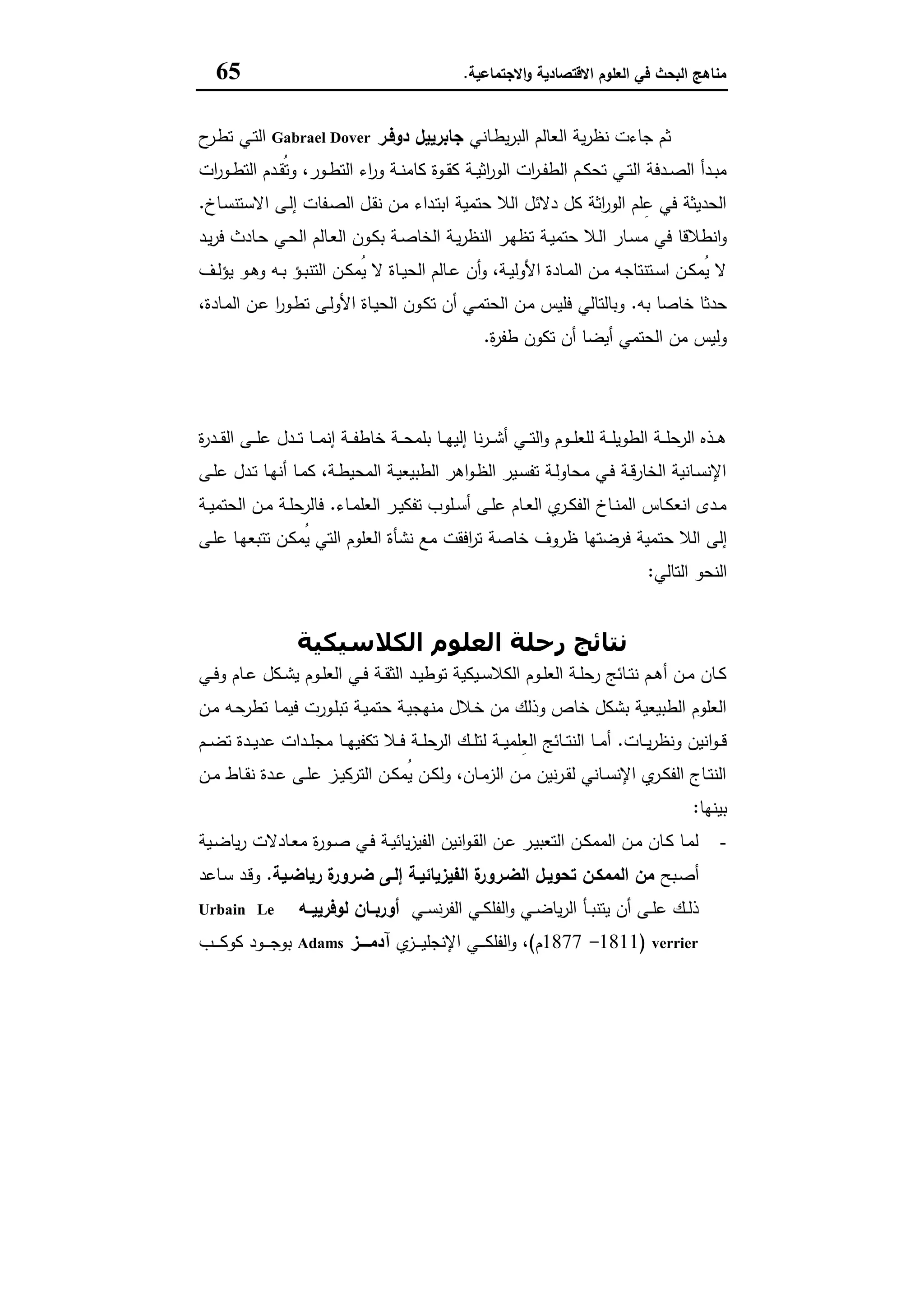 ‫اﻻﻗﺗﺻﺎدﯾﺔ‬ ‫اﻟﻌﻠوم‬ ‫ﻓﻲ‬ ‫اﻟﺑﺣث‬ ‫ﻣﻧﺎﻫﺞ‬‫اﻻﺟﺗﻣﺎﻋﯾﺔ‬‫و‬.65
‫ـﺎﻧﻲ‬‫ط‬‫ﯾ‬‫ر‬‫اﻟﺑ‬ ‫اﻟﻌﺎﻟم‬ ‫ﯾﺔ‬‫ر‬‫ﻧظ‬ ‫ﺟﺎءت‬ ‫ﺛم‬‫دوﻓـر‬ ‫ﺟﺎﺑرﯾﯾل‬Gabrael Dover‫ح‬‫ـر‬‫ط‬‫ﺗ‬ ‫ـﻲ‬‫ﺗ‬‫اﻟ‬
‫ات‬‫ر‬‫ـو‬‫ـ‬‫ط‬‫اﻟﺗ‬ ‫ـدم‬‫ـ‬‫ﻘ‬ُ‫ﺗ‬‫و‬ ،‫ـور‬‫ـ‬‫ط‬‫اﻟﺗ‬ ‫اء‬‫ر‬‫و‬ ‫ـﺔ‬‫ـ‬‫ﻧ‬‫ﻛﺎﻣ‬ ‫ـوة‬‫ـ‬‫ﻘ‬‫ﻛ‬ ‫ـﺔ‬‫ـ‬‫ﯾ‬‫اﺛ‬‫ر‬‫اﻟو‬ ‫ات‬‫ر‬‫ـ‬‫ـ‬‫ﻔ‬‫اﻟط‬ ‫ـم‬‫ـ‬‫ﻛ‬‫ﺗﺣ‬ ‫ـﻲ‬‫ـ‬‫ﺗ‬‫اﻟ‬ ‫ـدﻓﺔ‬‫ـ‬‫ﺻ‬‫اﻟ‬ ‫ـدأ‬‫ـ‬‫ﺑ‬‫ﻣ‬
‫ـﺎخ‬‫ﺳ‬‫اﻻﺳﺗﻧ‬ ‫ـﻰ‬‫ﻟ‬‫إ‬ ‫ـﻔﺎت‬‫ﺻ‬‫اﻟ‬ ‫ـل‬‫ﻘ‬‫ﻧ‬ ‫ـن‬‫ﻣ‬ ‫ـداء‬‫ﺗ‬‫اﺑ‬ ‫ﺣﺗﻣﯾﺔ‬ ‫اﻟﻼ‬ ‫دﻻﺋل‬ ‫ﻛل‬ ‫اﺛﺔ‬‫ر‬‫اﻟو‬ ‫ﻠم‬ِ‫ﻋ‬ ‫ﻓﻲ‬ ‫اﻟﺣدﯾﺛﺔ‬.
‫ﻣ‬ ‫ﻓﻲ‬ ‫اﻧطﻼﻗﺎ‬‫و‬‫ـد‬‫ﯾ‬‫ر‬‫ﻓ‬ ‫ـﺎدث‬‫ﺣ‬ ‫ـﻲ‬‫ﺣ‬‫اﻟ‬ ‫ـﺎﻟم‬‫ﻌ‬‫اﻟ‬ ‫ـون‬‫ﻛ‬‫ﺑ‬ ‫ـﺔ‬‫ﺻ‬‫اﻟﺧﺎ‬ ‫ـﺔ‬‫ﯾ‬‫ر‬‫اﻟﻧظ‬ ‫ـر‬‫ﻬ‬‫ﺗظ‬ ‫ـﺔ‬‫ﯾ‬‫ﺣﺗﻣ‬ ‫ـﻼ‬‫ﻟ‬‫ا‬ ‫ـﺎر‬‫ﺳ‬
‫ـف‬‫ـ‬‫ﻟ‬‫ﯾؤ‬ ‫ـو‬‫ـ‬‫ﻫ‬‫و‬ ‫ـﻪ‬‫ـ‬‫ﺑ‬ ‫ـؤ‬‫ـ‬‫ﺑ‬‫اﻟﺗﻧ‬ ‫ـن‬‫ـ‬‫ﻛ‬‫ُﻣ‬‫ﯾ‬ ‫ﻻ‬ ‫ـﺎة‬‫ـ‬‫ﯾ‬‫اﻟﺣ‬ ‫ـﺎﻟم‬‫ـ‬‫ﻋ‬ ‫أن‬‫و‬ ،‫ـﺔ‬‫ـ‬‫ﯾ‬‫اﻷوﻟ‬ ‫ـﺎدة‬‫ـ‬‫ﻣ‬‫اﻟ‬ ‫ـن‬‫ـ‬‫ﻣ‬ ‫ـﺗﻧﺗﺎﺟﻪ‬‫ـ‬‫ﺳ‬‫ا‬ ‫ـن‬‫ـ‬‫ﻛ‬‫ُﻣ‬‫ﯾ‬ ‫ﻻ‬
‫ﺑﻪ‬ ‫ﺧﺎﺻﺎ‬ ‫ﺣدﺛﺎ‬.،‫ـﺎدة‬‫ﻣ‬‫اﻟ‬ ‫ـن‬‫ﻋ‬ ‫ا‬‫ر‬‫ـو‬‫ط‬‫ﺗ‬ ‫ـﻰ‬‫ﻟ‬‫اﻷو‬ ‫ـﺎة‬‫ﯾ‬‫اﻟﺣ‬ ‫ـون‬‫ﻛ‬‫ﺗ‬ ‫أن‬ ‫ـﻲ‬‫ﻣ‬‫اﻟﺣﺗ‬ ‫ـن‬‫ﻣ‬ ‫ﻓﻠﯾس‬ ‫وﺑﺎﻟﺗﺎﻟﻲ‬
‫ة‬‫ر‬‫طﻔ‬ ‫ﺗﻛون‬ ‫أن‬ ‫أﯾﺿﺎ‬ ‫اﻟﺣﺗﻣﻲ‬ ‫ﻣن‬ ‫وﻟﯾس‬.
‫ﻧ‬‫اﻟﻌﻠﻮم‬ ‫رﺣﻠﺔ‬ ‫ﺘﺎﺋﺞ‬
‫ة‬‫ر‬‫ـد‬‫ـ‬‫ـ‬‫ﻘ‬‫اﻟ‬ ‫ـﻰ‬‫ـ‬‫ـ‬‫ﻠ‬‫ﻋ‬ ‫ـدل‬‫ـ‬‫ـ‬‫ﺗ‬ ‫ـﺎ‬‫ـ‬‫ـ‬‫ﻣ‬‫إﻧ‬ ‫ـﺔ‬‫ـ‬‫ـ‬‫ﻔ‬‫ﺧﺎط‬ ‫ـﺔ‬‫ـ‬‫ـ‬‫ﺣ‬‫ﺑﻠﻣ‬ ‫ـﺎ‬‫ـ‬‫ـ‬‫ﻬ‬‫إﻟﯾ‬ ‫ﻧﺎ‬‫ر‬‫ـ‬‫ـ‬‫ـ‬‫ﺷ‬‫أ‬ ‫ـﻲ‬‫ـ‬‫ـ‬‫ﺗ‬‫اﻟ‬‫و‬ ‫ـوم‬‫ـ‬‫ـ‬‫ﻠ‬‫ﻟﻠﻌ‬ ‫ـﺔ‬‫ـ‬‫ـ‬‫ﻠ‬‫اﻟطوﯾ‬ ‫ـﺔ‬‫ـ‬‫ـ‬‫ﻠ‬‫اﻟرﺣ‬ ‫ـذﻩ‬‫ـ‬‫ـ‬‫ﻫ‬
‫ـﻰ‬‫ـ‬‫ﻠ‬‫ﻋ‬ ‫ـدل‬‫ـ‬‫ﺗ‬ ‫ـﺎ‬‫ـ‬‫ﻬ‬‫أﻧ‬ ‫ـﺎ‬‫ـ‬‫ﻣ‬‫ﻛ‬ ،‫ـﺔ‬‫ـ‬‫ط‬‫اﻟﻣﺣﯾ‬ ‫ـﺔ‬‫ـ‬‫ﯾ‬‫اﻟطﺑﯾﻌ‬ ‫اﻫر‬‫و‬‫ـ‬‫ـ‬‫ظ‬‫اﻟ‬ ‫ـﯾر‬‫ـ‬‫ﺳ‬‫ﺗﻔ‬ ‫ـﺔ‬‫ـ‬‫ﻟ‬‫ﻣﺣﺎو‬ ‫ـﻲ‬‫ـ‬‫ﻓ‬ ‫ـﺔ‬‫ـ‬‫ﻗ‬‫اﻟﺧﺎر‬ ‫ـﺎﻧﯾﺔ‬‫ـ‬‫ﺳ‬‫اﻹﻧ‬
‫ـﺎء‬‫ـ‬‫ﻣ‬‫اﻟﻌﻠ‬ ‫ـر‬‫ـ‬‫ﯾ‬‫ﺗﻔﻛ‬ ‫ـﻠوب‬‫ـ‬‫ﺳ‬‫أ‬ ‫ـﻰ‬‫ـ‬‫ﻠ‬‫ﻋ‬ ‫ـﺎم‬‫ـ‬‫ﻌ‬‫اﻟ‬ ‫ي‬‫ـر‬‫ـ‬‫ﻛ‬‫اﻟﻔ‬ ‫ـﺎخ‬‫ـ‬‫ﻧ‬‫اﻟﻣ‬ ‫ـﺎس‬‫ـ‬‫ﻛ‬‫اﻧﻌ‬ ‫ـدى‬‫ـ‬‫ﻣ‬.‫ـﺔ‬‫ـ‬‫ﯾ‬‫اﻟﺣﺗﻣ‬ ‫ـن‬‫ـ‬‫ﻣ‬ ‫ـﺔ‬‫ـ‬‫ﻠ‬‫ﻓﺎﻟرﺣ‬
‫ﺣﺗ‬ ‫اﻟﻼ‬ ‫إﻟﻰ‬‫ـﻰ‬‫ﻠ‬‫ﻋ‬ ‫ـﺎ‬‫ﻬ‬‫ﺗﺗﺑﻌ‬ ‫ـن‬‫ﻛ‬‫ُﻣ‬‫ﯾ‬ ‫اﻟﺗﻲ‬ ‫اﻟﻌﻠوم‬ ‫ﻧﺷﺄة‬ ‫ﻣﻊ‬ ‫اﻓﻘت‬‫ر‬‫ﺗ‬ ‫ﺧﺎﺻﺔ‬ ‫ظروف‬ ‫ﻓرﺿﺗﻬﺎ‬ ‫ﻣﯾﺔ‬
‫اﻟﺗﺎﻟﻲ‬ ‫اﻟﻧﺣو‬:
‫اﻟﻜﻼﺳﯿﻜﯿﺔ‬ ‫اﻟﻌﻠﻮم‬ ‫رﺣﻠﺔ‬ ‫ﻧﺘﺎﺋﺞ‬
‫ـﻲ‬‫ـ‬‫ﻓ‬‫و‬ ‫ـﺎم‬‫ـ‬‫ﻋ‬ ‫ـﻛل‬‫ـ‬‫ﺷ‬‫ﯾ‬ ‫ـوم‬‫ـ‬‫ﻠ‬‫اﻟﻌ‬ ‫ـﻲ‬‫ـ‬‫ﻓ‬ ‫ـﺔ‬‫ـ‬‫ﻘ‬‫اﻟﺛ‬ ‫ـد‬‫ـ‬‫ﯾ‬‫ﺗوط‬ ‫ـﯾﻛﯾﺔ‬‫ـ‬‫ﺳ‬‫اﻟﻛﻼ‬ ‫ـوم‬‫ـ‬‫ﻠ‬‫اﻟﻌ‬ ‫ـﺔ‬‫ـ‬‫ﻠ‬‫رﺣ‬ ‫ـﺎﺋﺞ‬‫ـ‬‫ﺗ‬‫ﻧ‬ ‫ـم‬‫ـ‬‫ﻫ‬‫أ‬ ‫ـن‬‫ـ‬‫ﻣ‬ ‫ـﺎن‬‫ـ‬‫ﻛ‬
‫ـن‬‫ﻣ‬ ‫ـﻪ‬‫ﺣ‬‫ﺗطر‬ ‫ـﺎ‬‫ﻣ‬‫ﻓﯾ‬ ‫ـورت‬‫ﻠ‬‫ﺗﺑ‬ ‫ـﺔ‬‫ﯾ‬‫ﺣﺗﻣ‬ ‫ـﺔ‬‫ﯾ‬‫ﻣﻧﻬﺟ‬ ‫ـﻼل‬‫ﺧ‬ ‫ﻣن‬ ‫وذﻟك‬ ‫ﺧﺎص‬ ‫ﺑﺷﻛل‬ ‫اﻟطﺑﯾﻌﯾﺔ‬ ‫اﻟﻌﻠوم‬
‫ـﺎت‬‫ـ‬‫ـ‬‫ﯾ‬‫ر‬‫وﻧظ‬ ‫اﻧﯾن‬‫و‬‫ـ‬‫ـ‬‫ـ‬‫ﻗ‬.‫ـم‬‫ـ‬‫ـ‬‫ﺿ‬‫ﺗ‬ ‫ـدة‬‫ـ‬‫ـ‬‫ﯾ‬‫ﻋد‬ ‫ـدات‬‫ـ‬‫ـ‬‫ﻠ‬‫ﻣﺟ‬ ‫ـﺎ‬‫ـ‬‫ـ‬‫ﻬ‬‫ﺗﻛﻔﯾ‬ ‫ـﻼ‬‫ـ‬‫ـ‬‫ﻓ‬ ‫ـﺔ‬‫ـ‬‫ـ‬‫ﻠ‬‫اﻟرﺣ‬ ‫ـك‬‫ـ‬‫ـ‬‫ﻠ‬‫ﻟﺗ‬ ‫ـﺔ‬‫ـ‬‫ـ‬‫ﯾ‬‫ِﻠﻣ‬‫ﻌ‬‫اﻟ‬ ‫ـﺎﺋﺞ‬‫ـ‬‫ـ‬‫ﺗ‬‫اﻟﻧ‬ ‫ـﺎ‬‫ـ‬‫ـ‬‫ﻣ‬‫أ‬
‫ـن‬‫ـ‬‫ﻣ‬ ‫ـﺎط‬‫ـ‬‫ﻘ‬‫ﻧ‬ ‫ـدة‬‫ـ‬‫ﻋ‬ ‫ـﻰ‬‫ـ‬‫ﻠ‬‫ﻋ‬ ‫ـز‬‫ـ‬‫ﯾ‬‫اﻟﺗرﻛ‬ ‫ـن‬‫ـ‬‫ﻛ‬‫ُﻣ‬‫ﯾ‬ ‫ـن‬‫ـ‬‫ﻛ‬‫وﻟ‬ ،‫ـﺎن‬‫ـ‬‫ﻣ‬‫اﻟز‬ ‫ـن‬‫ـ‬‫ﻣ‬ ‫ﻧﯾن‬‫ر‬‫ـ‬‫ـ‬‫ﻘ‬‫ﻟ‬ ‫ـﺎﻧﻲ‬‫ـ‬‫ﺳ‬‫اﻹﻧ‬ ‫ي‬‫ـر‬‫ـ‬‫ﻛ‬‫اﻟﻔ‬ ‫ـﺎج‬‫ـ‬‫ﺗ‬‫اﻟﻧ‬
‫ﺑﯾﻧﻬﺎ‬:
-‫ـﯾﺔ‬‫ـ‬‫ﺿ‬‫ﯾﺎ‬‫ر‬ ‫ـﺎدﻻت‬‫ـ‬‫ﻌ‬‫ﻣ‬ ‫ة‬‫ر‬‫ـو‬‫ـ‬‫ﺻ‬ ‫ـﻲ‬‫ـ‬‫ﻓ‬ ‫ـﺔ‬‫ـ‬‫ﯾ‬‫ﯾﺎﺋ‬‫ز‬‫اﻟﻔﯾ‬ ‫اﻧﯾن‬‫و‬‫ـ‬‫ـ‬‫ﻘ‬‫اﻟ‬ ‫ـن‬‫ـ‬‫ﻋ‬ ‫ـر‬‫ـ‬‫ﯾ‬‫اﻟﺗﻌﺑ‬ ‫ـن‬‫ـ‬‫ﻛ‬‫اﻟﻣﻣ‬ ‫ـن‬‫ـ‬‫ﻣ‬ ‫ـﺎن‬‫ـ‬‫ﻛ‬ ‫ـﺎ‬‫ـ‬‫ﻣ‬‫ﻟ‬
‫ـﺑﺢ‬‫ﺻ‬‫أ‬‫اﻟﺿـ‬ ‫ﺗﺣوﯾـل‬ ‫اﻟﻣﻣﻛـن‬ ‫ﻣن‬‫رﯾﺎﺿـﯾﺔ‬ ‫ة‬‫ﺿـرور‬ ‫إﻟـﻰ‬ ‫اﻟﻔﯾزﯾﺎﺋﯾـﺔ‬ ‫ة‬‫رور‬.‫ـﺎﻋد‬‫ﺳ‬ ‫ـد‬‫ﻗ‬‫و‬
‫ـﻲ‬‫ـ‬‫ﺳ‬‫ﻧ‬‫ر‬‫اﻟﻔ‬ ‫ـﻲ‬‫ـ‬‫ﻛ‬‫اﻟﻔﻠ‬‫و‬ ‫ـﻲ‬‫ـ‬‫ﺿ‬‫ﯾﺎ‬‫ر‬‫اﻟ‬ ‫ـﺄ‬‫ـ‬‫ﺑ‬‫ﯾﺗﻧ‬ ‫أن‬ ‫ـﻰ‬‫ـ‬‫ﻠ‬‫ﻋ‬ ‫ـك‬‫ـ‬‫ﻟ‬‫ذ‬‫أورﺑــﺎن‬‫ﻟوﻓرﯾﯾــﻪ‬Urbain Le
verrier)1811-1877‫م‬(‫ي‬‫ـز‬‫ـ‬‫ـ‬‫ـ‬‫ـ‬‫ﯾ‬‫اﻹﻧﺟﻠ‬ ‫ـﻲ‬‫ـ‬‫ـ‬‫ـ‬‫ـ‬‫ﻛ‬‫اﻟﻔﻠ‬‫و‬ ،‫ــــز‬‫ـ‬‫آدﻣ‬Adams‫ـب‬‫ـ‬‫ـ‬‫ـ‬‫ـ‬‫ﻛ‬‫ﻛو‬ ‫ـود‬‫ـ‬‫ـ‬‫ـ‬‫ـ‬‫ﺟ‬‫ﺑو‬
 