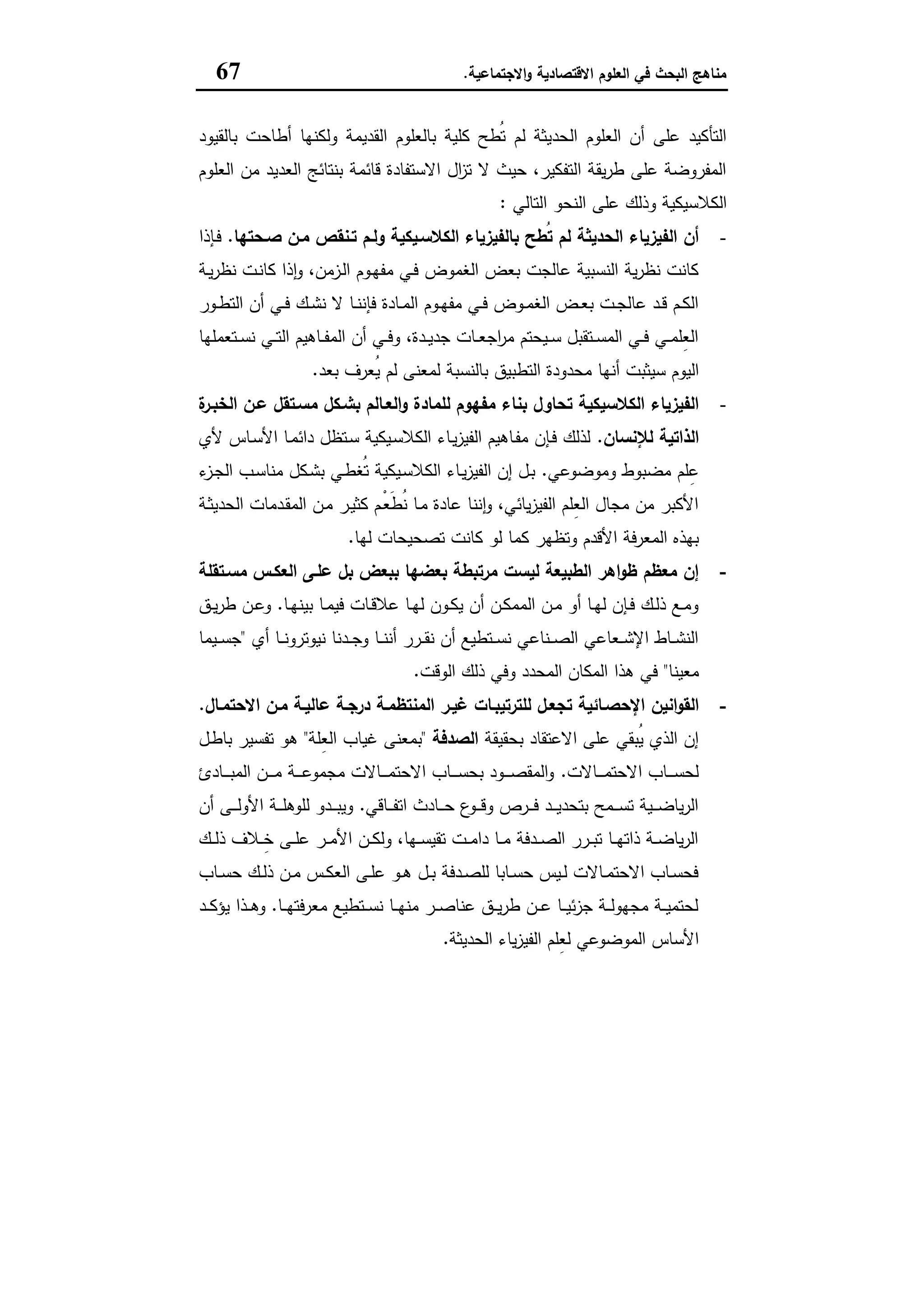 ‫اﻻﻗﺗﺻﺎدﯾﺔ‬ ‫اﻟﻌﻠوم‬ ‫ﻓﻲ‬ ‫اﻟﺑﺣث‬ ‫ﻣﻧﺎﻫﺞ‬‫اﻻﺟﺗﻣﺎﻋﯾﺔ‬‫و‬.67
‫اﻟﻘدﯾﻣﺔ‬ ‫ﺑﺎﻟﻌﻠوم‬ ‫ﻛﻠﯾﺔ‬ ‫ُطﺢ‬‫ﺗ‬ ‫ﻟم‬ ‫اﻟﺣدﯾﺛﺔ‬ ‫اﻟﻌﻠوم‬ ‫أن‬ ‫ﻋﻠﻰ‬ ‫اﻟﺗﺄﻛﯾد‬‫ﺑﺎﻟﻘﯾود‬ ‫أطﺎﺣت‬ ‫وﻟﻛﻧﻬﺎ‬
‫اﻟﻌﻠوم‬ ‫ﻣن‬ ‫اﻟﻌدﯾد‬ ‫ﺑﻧﺗﺎﺋﺞ‬ ‫ﻗﺎﺋﻣﺔ‬ ‫اﻻﺳﺗﻔﺎدة‬ ‫ال‬‫ز‬‫ﺗ‬ ‫ﻻ‬ ‫ﺣﯾث‬ ،‫اﻟﺗﻔﻛﯾر‬ ‫ﯾﻘﺔ‬‫ر‬‫ط‬ ‫ﻋﻠﻰ‬ ‫اﻟﻣﻔروﺿﺔ‬
‫اﻟﺗﺎﻟﻲ‬ ‫اﻟﻧﺣو‬ ‫ﻋﻠﻰ‬ ‫وذﻟك‬ ‫اﻟﻛﻼﺳﯾﻛﯾﺔ‬:
-‫ﺻـﺣﺗﻬﺎ‬ ‫ﻣـن‬ ‫ﺗـﻧﻘص‬ ‫وﻟـم‬ ‫اﻟﻛﻼﺳـﯾﻛﯾﺔ‬ ‫ﺑﺎﻟﻔﯾزﯾﺎء‬ ‫ُطﺢ‬‫ﺗ‬ ‫ﻟم‬ ‫اﻟﺣدﯾﺛﺔ‬ ‫اﻟﻔﯾزﯾﺎء‬ ‫أن‬.‫ـﺈذا‬‫ﻓ‬
‫ـ‬‫ﻬ‬‫ﻣﻔ‬ ‫ـﻲ‬‫ﻓ‬ ‫اﻟﻐﻣوض‬ ‫ﺑﻌض‬ ‫ﻋﺎﻟﺟت‬ ‫اﻟﻧﺳﺑﯾﺔ‬ ‫ﯾﺔ‬‫ر‬‫ﻧظ‬ ‫ﻛﺎﻧت‬‫ـﺔ‬‫ﯾ‬‫ر‬‫ﻧظ‬ ‫ـت‬‫ﻧ‬‫ﻛﺎ‬ ‫ذا‬ٕ‫ا‬‫و‬ ،‫ـزﻣن‬‫ﻟ‬‫ا‬ ‫وم‬
‫ـور‬‫ـ‬‫ط‬‫اﻟﺗ‬ ‫أن‬ ‫ـﻲ‬‫ـ‬‫ﻓ‬ ‫ـك‬‫ـ‬‫ﺷ‬‫ﻧ‬ ‫ﻻ‬ ‫ـﺎ‬‫ـ‬‫ﻧ‬‫ﻓﺈﻧ‬ ‫ـﺎدة‬‫ـ‬‫ﻣ‬‫اﻟ‬ ‫ـوم‬‫ـ‬‫ﻬ‬‫ﻣﻔ‬ ‫ـﻲ‬‫ـ‬‫ﻓ‬ ‫ـوض‬‫ـ‬‫ﻣ‬‫اﻟﻐ‬ ‫ـض‬‫ـ‬‫ﻌ‬‫ﺑ‬ ‫ـت‬‫ـ‬‫ﺟ‬‫ﻋﺎﻟ‬ ‫ـد‬‫ـ‬‫ﻗ‬ ‫ـم‬‫ـ‬‫ﻛ‬‫اﻟ‬
‫ـﺗﻌﻣﻠﻬﺎ‬‫ـ‬‫ﺳ‬‫ﻧ‬ ‫ـﻲ‬‫ـ‬‫ﺗ‬‫اﻟ‬ ‫ـﺎﻫﯾم‬‫ـ‬‫ﻔ‬‫اﻟﻣ‬ ‫أن‬ ‫ـﻲ‬‫ـ‬‫ﻓ‬‫و‬ ،‫ـدة‬‫ـ‬‫ﯾ‬‫ﺟد‬ ‫ـﺎت‬‫ـ‬‫ﻌ‬‫اﺟ‬‫ر‬‫ﻣ‬ ‫ـﯾﺣﺗم‬‫ـ‬‫ﺳ‬ ‫ـﺗﻘﺑل‬‫ـ‬‫ﺳ‬‫اﻟﻣ‬ ‫ـﻲ‬‫ـ‬‫ﻓ‬ ‫ـﻲ‬‫ـ‬‫ﻣ‬‫ِﻠ‬‫ﻌ‬‫اﻟ‬
‫ﺑﻌد‬ ‫ُﻌرف‬‫ﯾ‬ ‫ﻟم‬ ‫ﻟﻣﻌﻧﻰ‬ ‫ﺑﺎﻟﻧﺳﺑﺔ‬ ‫اﻟﺗطﺑﯾق‬ ‫ﻣﺣدودة‬ ‫أﻧﻬﺎ‬ ‫ﺳﯾﺛﺑت‬ ‫اﻟﯾوم‬.
-‫ﻣ‬ ‫ﺑﻧﺎء‬ ‫ﺗﺣﺎول‬ ‫اﻟﻛﻼﺳﯾﻛﯾﺔ‬ ‫اﻟﻔﯾزﯾﺎء‬‫ة‬‫اﻟﺧﺑـر‬ ‫ﻋـن‬ ‫ﻣﺳـﺗﻘل‬ ‫ﺑﺷـﻛل‬ ‫اﻟﻌـﺎﻟم‬‫و‬ ‫ﻟﻠﻣﺎدة‬ ‫ﻔﻬوم‬
‫ﻟﻺﻧﺳﺎن‬ ‫اﻟذاﺗﯾﺔ‬.‫ﻷي‬ ‫ـﺎس‬‫ﺳ‬‫اﻷ‬ ‫ـﺎ‬‫ﻣ‬‫داﺋ‬ ‫ـﺗظل‬‫ﺳ‬ ‫ـﯾﻛﯾﺔ‬‫ﺳ‬‫اﻟﻛﻼ‬ ‫ـﺎء‬‫ﯾ‬‫ز‬‫اﻟﻔﯾ‬ ‫ـﺎﻫﯾم‬‫ﻔ‬‫ﻣ‬ ‫ـﺈن‬‫ﻓ‬ ‫ﻟذﻟك‬
‫وﻣوﺿوﻋﻲ‬ ‫ﻣﺿﺑوط‬ ‫ﻠم‬ِ‫ﻋ‬.‫ء‬‫ـز‬‫ﺟ‬‫اﻟ‬ ‫ـب‬‫ﺳ‬‫ﻣﻧﺎ‬ ‫ـﻛل‬‫ﺷ‬‫ﺑ‬ ‫ـﻲ‬‫ط‬‫ُﻐ‬‫ﺗ‬ ‫ـﯾﻛﯾﺔ‬‫ﺳ‬‫اﻟﻛﻼ‬ ‫ـﺎء‬‫ﯾ‬‫ز‬‫اﻟﻔﯾ‬ ‫إن‬ ‫ـل‬‫ﺑ‬
‫ـدﻣﺎت‬‫ﻘ‬‫اﻟﻣ‬ ‫ـن‬‫ﻣ‬ ‫ـر‬‫ﯾ‬‫ﻛﺛ‬ ‫ْـم‬‫ﻌ‬َ‫ط‬ُ‫ﻧ‬ ‫ـﺎ‬‫ﻣ‬ ‫ﻋﺎدة‬ ‫ﻧﻧﺎ‬ٕ‫ا‬‫و‬ ،‫ﯾﺎﺋﻲ‬‫ز‬‫اﻟﻔﯾ‬ ‫ِﻠم‬‫ﻌ‬‫اﻟ‬ ‫ﻣﺟﺎل‬ ‫ﻣن‬ ‫اﻷﻛﺑر‬‫ـﺔ‬‫ﺛ‬‫اﻟﺣدﯾ‬
‫ﻟﻬﺎ‬ ‫ﺗﺻﺣﯾﺣﺎت‬ ‫ﻛﺎﻧت‬ ‫ﻟو‬ ‫ﻛﻣﺎ‬ ‫وﺗظﻬر‬ ‫اﻷﻗدم‬ ‫اﻟﻣﻌرﻓﺔ‬ ‫ﺑﻬذﻩ‬.
-‫ﻣﺳـﺗﻘﻠﺔ‬ ‫اﻟﻌﻛـس‬ ‫ﻋﻠـﻰ‬ ‫ﺑل‬ ‫ﺑﺑﻌض‬ ‫ﺑﻌﺿﻬﺎ‬ ‫ﻣرﺗﺑطﺔ‬ ‫ﻟﯾﺳت‬ ‫اﻟطﺑﯾﻌﺔ‬ ‫اﻫر‬‫و‬‫ظ‬ ‫ﻣﻌظم‬ ‫إن‬
‫ـﺎ‬‫ـ‬‫ﻬ‬‫ﺑﯾﻧ‬ ‫ـﺎ‬‫ـ‬‫ﻣ‬‫ﻓﯾ‬ ‫ـﺎت‬‫ـ‬‫ﻗ‬‫ﻋﻼ‬ ‫ـﺎ‬‫ـ‬‫ﻬ‬‫ﻟ‬ ‫ـون‬‫ـ‬‫ﻛ‬‫ﯾ‬ ‫أن‬ ‫ـن‬‫ـ‬‫ﻛ‬‫اﻟﻣﻣ‬ ‫ـن‬‫ـ‬‫ﻣ‬ ‫أو‬ ‫ـﺎ‬‫ـ‬‫ﻬ‬‫ﻟ‬ ‫ـﺈن‬‫ـ‬‫ﻓ‬ ‫ـك‬‫ـ‬‫ﻟ‬‫ذ‬ ‫ـﻊ‬‫ـ‬‫ﻣ‬‫و‬.‫ـق‬‫ـ‬‫ﯾ‬‫ر‬‫ط‬ ‫ـن‬‫ـ‬‫ﻋ‬‫و‬
‫أي‬ ‫ـﺎ‬‫ـ‬‫ـ‬‫ﻧ‬‫ﻧﯾوﺗرو‬ ‫ـدﻧﺎ‬‫ـ‬‫ـ‬‫ﺟ‬‫و‬ ‫ـﺎ‬‫ـ‬‫ـ‬‫ﻧ‬‫أﻧ‬ ‫ـرر‬‫ـ‬‫ـ‬‫ﻘ‬‫ﻧ‬ ‫أن‬ ‫ـﺗطﯾﻊ‬‫ـ‬‫ـ‬‫ﺳ‬‫ﻧ‬ ‫ـﻧﺎﻋﻲ‬‫ـ‬‫ـ‬‫ﺻ‬‫اﻟ‬ ‫ـﻌﺎﻋﻲ‬‫ـ‬‫ـ‬‫ﺷ‬‫اﻹ‬ ‫ـﺎط‬‫ـ‬‫ـ‬‫ﺷ‬‫اﻟﻧ‬"‫ـﯾﻣﺎ‬‫ـ‬‫ـ‬‫ﺳ‬‫ﺟ‬
‫ﻣﻌﯾﻧﺎ‬"‫اﻟوﻗت‬ ‫ذﻟك‬ ‫وﻓﻲ‬ ‫اﻟﻣﺣدد‬ ‫اﻟﻣﻛﺎن‬ ‫ﻫذا‬ ‫ﻓﻲ‬.
-‫اﻻﺣﺗﻣـﺎل‬ ‫ﻣـن‬ ‫ﻋﺎﻟﯾـﺔ‬ ‫درﺟـﺔ‬ ‫اﻟﻣﻧﺗظﻣـﺔ‬ ‫ﻏﯾـر‬ ‫ﻟﻠﺗرﺗﯾﺑـﺎت‬ ‫ﺗﺟﻌـل‬ ‫اﻹﺣﺻـﺎﺋﯾﺔ‬ ‫اﻧﯾن‬‫و‬‫اﻟﻘ‬.
‫ﺑﺣﻘﯾﻘﺔ‬ ‫اﻻﻋﺗﻘﺎد‬ ‫ﻋﻠﻰ‬ ‫ُﺑﻘﻲ‬‫ﯾ‬ ‫اﻟذي‬ ‫إن‬‫اﻟﺻدﻓﺔ‬"‫ِﻠﺔ‬‫ﻌ‬‫اﻟ‬ ‫ﻏﯾﺎب‬ ‫ﺑﻣﻌﻧﻰ‬"‫ـل‬‫ط‬‫ﺑﺎ‬ ‫ﺗﻔﺳﯾر‬ ‫ﻫو‬
‫ـﺎﻻت‬‫ـ‬‫ـ‬‫ـ‬‫ـ‬‫ﻣ‬‫اﻻﺣﺗ‬ ‫ـﺎب‬‫ـ‬‫ـ‬‫ـ‬‫ـ‬‫ﺳ‬‫ﻟﺣ‬.‫ـﺎد‬‫ـ‬‫ـ‬‫ـ‬‫ـ‬‫ﺑ‬‫اﻟﻣ‬ ‫ـن‬‫ـ‬‫ـ‬‫ـ‬‫ـ‬‫ﻣ‬ ‫ـﺔ‬‫ـ‬‫ـ‬‫ـ‬‫ـ‬‫ﻋ‬‫ﻣﺟﻣو‬ ‫ـﺎﻻت‬‫ـ‬‫ـ‬‫ـ‬‫ـ‬‫ﻣ‬‫اﻻﺣﺗ‬ ‫ـﺎب‬‫ـ‬‫ـ‬‫ـ‬‫ـ‬‫ﺳ‬‫ﺑﺣ‬ ‫ـود‬‫ـ‬‫ـ‬‫ـ‬‫ـ‬‫ﺻ‬‫اﻟﻣﻘ‬‫و‬‫ئ‬
‫ـﺎﻗﻲ‬‫ـ‬‫ـ‬‫ـ‬‫ﻔ‬‫اﺗ‬ ‫ـﺎدث‬‫ـ‬‫ـ‬‫ـ‬‫ﺣ‬ ‫ع‬‫ـو‬‫ـ‬‫ـ‬‫ـ‬‫ﻗ‬‫و‬ ‫ـرص‬‫ـ‬‫ـ‬‫ـ‬‫ﻓ‬ ‫ـد‬‫ـ‬‫ـ‬‫ـ‬‫ﯾ‬‫ﺑﺗﺣد‬ ‫ـﻣﺢ‬‫ـ‬‫ـ‬‫ـ‬‫ﺳ‬‫ﺗ‬ ‫ـﯾﺔ‬‫ـ‬‫ـ‬‫ـ‬‫ﺿ‬‫ﯾﺎ‬‫ر‬‫اﻟ‬.‫أن‬ ‫ـﻰ‬‫ـ‬‫ـ‬‫ـ‬‫ﻟ‬‫اﻷو‬ ‫ـﺔ‬‫ـ‬‫ـ‬‫ـ‬‫ﻠ‬‫ﻟﻠوﻫ‬ ‫ـدو‬‫ـ‬‫ـ‬‫ـ‬‫ﺑ‬‫وﯾ‬
‫ـك‬‫ـ‬‫ـ‬‫ﻟ‬‫ذ‬ ‫ـﻼف‬‫ـ‬‫ـ‬ِ‫ﺧ‬ ‫ـﻰ‬‫ـ‬‫ـ‬‫ﻠ‬‫ﻋ‬ ‫ـر‬‫ـ‬‫ـ‬‫ﻣ‬‫اﻷ‬ ‫ـن‬‫ـ‬‫ـ‬‫ﻛ‬‫وﻟ‬ ،‫ـﻬﺎ‬‫ـ‬‫ـ‬‫ﺳ‬‫ﺗﻘﯾ‬ ‫ـت‬‫ـ‬‫ـ‬‫ﻣ‬‫دا‬ ‫ـﺎ‬‫ـ‬‫ـ‬‫ﻣ‬ ‫ـدﻓﺔ‬‫ـ‬‫ـ‬‫ﺻ‬‫اﻟ‬ ‫ـرر‬‫ـ‬‫ـ‬‫ﺑ‬‫ﺗ‬ ‫ـﺎ‬‫ـ‬‫ـ‬‫ﻬ‬‫ذاﺗ‬ ‫ـﺔ‬‫ـ‬‫ـ‬‫ﺿ‬‫ﯾﺎ‬‫ر‬‫اﻟ‬
‫ـﺎب‬‫ـ‬‫ﺳ‬‫ﺣ‬ ‫ـك‬‫ـ‬‫ﻟ‬‫ذ‬ ‫ـن‬‫ـ‬‫ﻣ‬ ‫ـس‬‫ـ‬‫ﻛ‬‫اﻟﻌ‬ ‫ـﻰ‬‫ـ‬‫ﻠ‬‫ﻋ‬ ‫ـو‬‫ـ‬‫ﻫ‬ ‫ـل‬‫ـ‬‫ﺑ‬ ‫ـدﻓﺔ‬‫ـ‬‫ﺻ‬‫ﻟﻠ‬ ‫ـﺎﺑﺎ‬‫ـ‬‫ﺳ‬‫ﺣ‬ ‫ـﯾس‬‫ـ‬‫ﻟ‬ ‫ـﺎﻻت‬‫ـ‬‫ﻣ‬‫اﻻﺣﺗ‬ ‫ـﺎب‬‫ـ‬‫ﺳ‬‫ﻓﺣ‬
‫ـﺎ‬‫ـ‬‫ـ‬‫ﻬ‬‫ﻣﻌرﻓﺗ‬ ‫ـﺗطﯾﻊ‬‫ـ‬‫ـ‬‫ﺳ‬‫ﻧ‬ ‫ـﺎ‬‫ـ‬‫ـ‬‫ﻬ‬‫ﻣﻧ‬ ‫ـر‬‫ـ‬‫ـ‬‫ﺻ‬‫ﻋﻧﺎ‬ ‫ـق‬‫ـ‬‫ـ‬‫ﯾ‬‫ر‬‫ط‬ ‫ـن‬‫ـ‬‫ـ‬‫ﻋ‬ ‫ـﺎ‬‫ـ‬‫ـ‬‫ﯾ‬‫ﺋ‬‫ز‬‫ﺟ‬ ‫ـﺔ‬‫ـ‬‫ـ‬‫ﻟ‬‫ﻣﺟﻬو‬ ‫ـﺔ‬‫ـ‬‫ـ‬‫ﯾ‬‫ﻟﺣﺗﻣ‬.‫ـذا‬‫ـ‬‫ـ‬‫ﻫ‬‫و‬‫ـد‬‫ـ‬‫ـ‬‫ﻛ‬‫ﯾؤ‬
‫اﻟﺣدﯾﺛﺔ‬ ‫ﯾﺎء‬‫ز‬‫اﻟﻔﯾ‬ ‫ِﻠم‬‫ﻌ‬‫ﻟ‬ ‫اﻟﻣوﺿوﻋﻲ‬ ‫اﻷﺳﺎس‬.
 