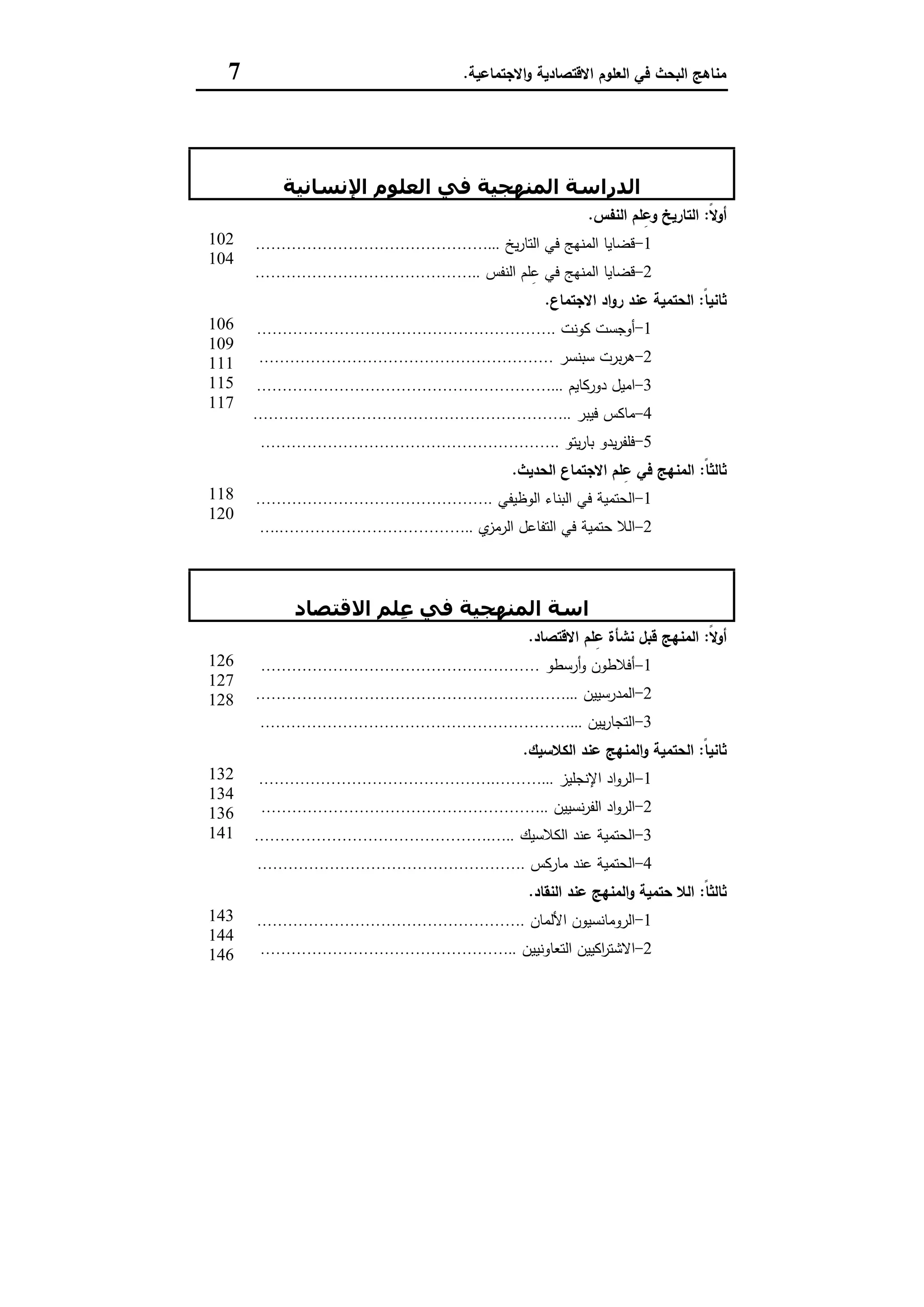 ‫اﻻﻗﺗﺻﺎدﯾﺔ‬ ‫اﻟﻌﻠوم‬ ‫ﻓﻲ‬ ‫اﻟﺑﺣث‬ ‫ﻣﻧﺎﻫﺞ‬‫اﻻﺟﺗﻣﺎﻋﯾﺔ‬‫و‬.7
‫اﻟﺮاﺑﻊ‬ ‫اﻟﻔﺼﻞ‬
‫اﻹﻧﺴﺎﻧﯿﺔ‬ ‫اﻟﻌﻠﻮم‬ ‫ﻓﻲ‬ ‫اﻟﻤﻨﮫﺠﯿﺔ‬ ‫اﻟﺪراﺳﺔ‬
ً‫ﻻ‬‫أو‬:‫اﻟﻧ‬ ‫ﻠم‬ِ‫وﻋ‬ ‫اﻟﺗﺎرﯾﺦ‬‫ﻔس‬.
1-‫ﯾﺦ‬‫ر‬‫اﻟﺗﺎ‬ ‫ﻓﻲ‬ ‫اﻟﻣﻧﻬﺞ‬ ‫ﻗﺿﺎﯾﺎ‬………………………………………...
2-‫اﻟﻧﻔس‬ ‫ﻠم‬ِ‫ﻋ‬ ‫ﻓﻲ‬ ‫اﻟﻣﻧﻬﺞ‬ ‫ﻗﺿﺎﯾﺎ‬……………………………………..
102
104
ً‫ﺎ‬‫ﺛﺎﻧﯾ‬:‫اﻻﺟﺗﻣﺎع‬ ‫اد‬‫و‬‫ر‬ ‫ﻋﻧد‬ ‫اﻟﺣﺗﻣﯾﺔ‬.
1-‫ﻛوﻧت‬ ‫أوﺟﺳت‬………………………………………………….
2-‫ﺳﺑﻧﺳر‬ ‫ﺑرت‬‫ر‬‫ﻫ‬…………………………………………………
3-‫دورﻛﺎﯾم‬ ‫اﻣﯾل‬…………………………………………………...
4-‫ﻣﺎﻛ‬‫ﻓﯾﺑر‬ ‫س‬……………………………………………………..
5-‫ﯾﺗو‬‫ر‬‫ﺑﺎ‬ ‫ﯾدو‬‫ر‬‫ﻓﻠﻔ‬………………………………………………….
106
109
111
115
117
ً‫ﺎ‬‫ﺛﺎﻟﺛ‬:‫اﻟﺣدﯾث‬ ‫اﻻﺟﺗﻣﺎع‬ ‫ﻠم‬ِ‫ﻋ‬ ‫ﻓﻲ‬ ‫اﻟﻣﻧﻬﺞ‬.
1-‫اﻟوظﯾﻔﻲ‬ ‫اﻟﺑﻧﺎء‬ ‫ﻓﻲ‬ ‫اﻟﺣﺗﻣﯾﺔ‬……………………………………….
2-‫ي‬‫اﻟرﻣز‬ ‫اﻟﺗﻔﺎﻋل‬ ‫ﻓﻲ‬ ‫ﺣﺗﻣﯾﺔ‬ ‫اﻟﻼ‬….………………………………..
118
120
‫اﻟﺨﺎﻣﺲ‬ ‫اﻟﻔﺼﻞ‬
‫اﻟﺪر‬‫اﻻﻗﺘﺼﺎد‬ ‫ِﻠﻢ‬‫ﻋ‬ ‫ﻓﻲ‬ ‫اﻟﻤﻨﮫﺠﯿﺔ‬ ‫اﺳﺔ‬
ً‫ﻻ‬‫أو‬:‫اﻻﻗﺗﺻﺎد‬ ‫ﻠم‬ِ‫ﻋ‬ ‫ﻧﺷﺄة‬ ‫ﻗﺑل‬ ‫اﻟﻣﻧﻬﺞ‬.
1-‫أرﺳطو‬‫و‬ ‫أﻓﻼطون‬………………………………………………
2-‫اﻟﻣدرﺳﯾﯾن‬……………………………………………………...
3-‫ﯾﯾن‬‫ر‬‫اﻟﺗﺟﺎ‬……………………………………………………...
126
127
128
ً‫ﺎ‬‫ﺛﺎﻧﯾ‬:‫اﻟﻛﻼﺳﯾك‬ ‫ﻋﻧد‬ ‫اﻟﻣﻧﻬﺞ‬‫و‬ ‫اﻟﺣﺗﻣﯾﺔ‬.
1-‫اﻹﻧﺟﻠﯾز‬ ‫اد‬‫و‬‫اﻟر‬……………………………………….………...
2-‫ﻧﺳﯾﯾن‬‫ر‬‫اﻟﻔ‬ ‫اد‬‫و‬‫اﻟر‬………………………………………………..
3-‫اﻟﻛﻼﺳﯾك‬ ‫ﻋﻧد‬ ‫اﻟﺣﺗﻣﯾﺔ‬……………………………………….…..
4-‫ﻣﺎرﻛس‬ ‫ﻋﻧد‬ ‫اﻟﺣﺗﻣﯾﺔ‬…………………………………………….
132
134
136
141
ً‫ﺎ‬‫ﺛﺎﻟﺛ‬:‫اﻟﻧﻘﺎد‬ ‫ﻋﻧد‬ ‫اﻟﻣﻧﻬﺞ‬‫و‬ ‫ﺣﺗﻣﯾﺔ‬ ‫اﻟﻼ‬.
1-‫اﻷﻟﻣﺎن‬ ‫اﻟروﻣﺎﻧﺳﯾون‬…………………………………………….
2-‫ا‬ ‫اﻛﯾﯾن‬‫ر‬‫اﻻﺷﺗ‬‫ﻟﺗﻌﺎوﻧﯾﯾن‬…………………………………………..
143
144
146
 