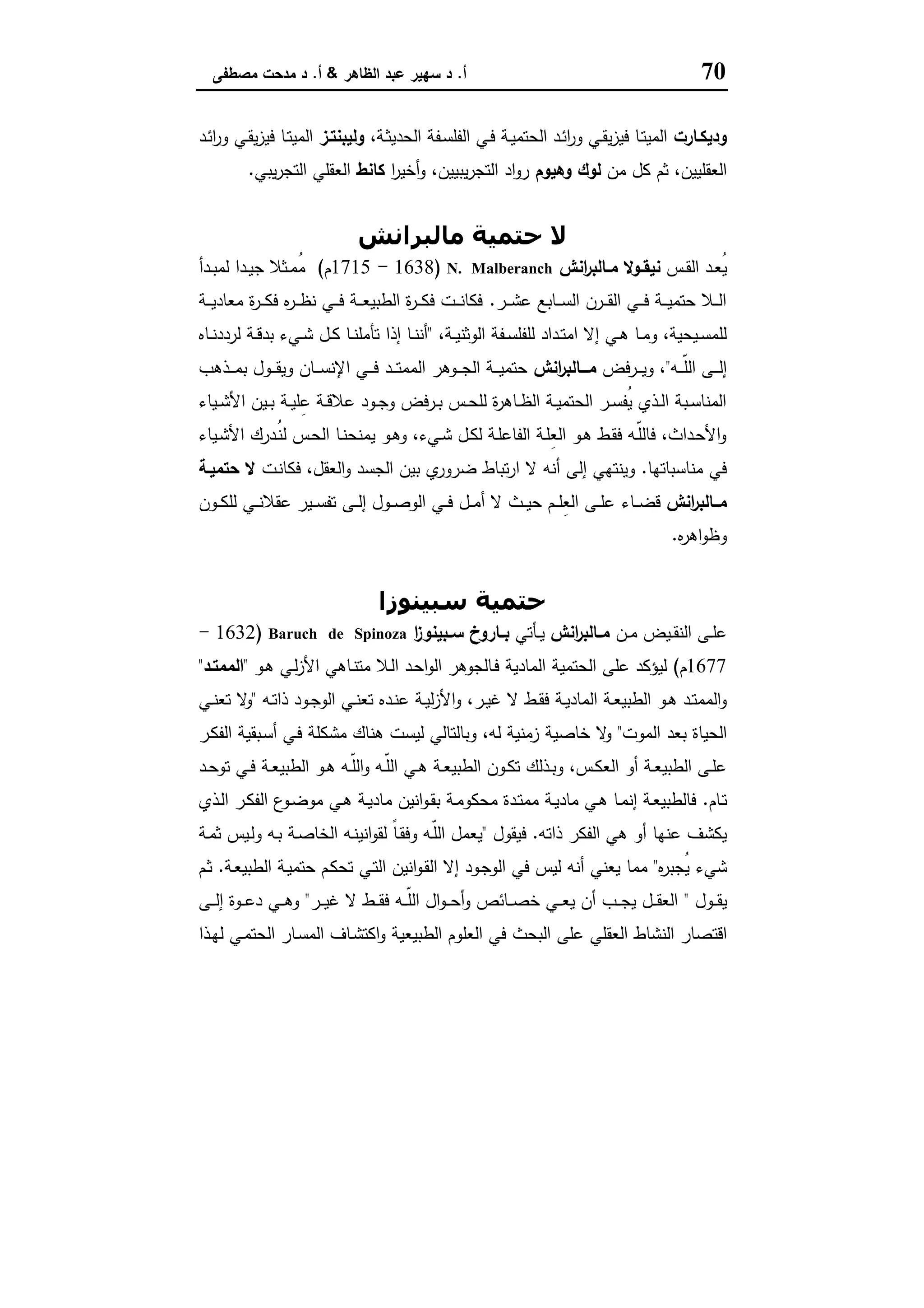 70‫أ‬.‫اﻟظﺎﻫر‬ ‫ﻋﺑد‬ ‫ﺳﻬﯾر‬ ‫د‬&‫أ‬.‫ﻣﺻطﻔﻰ‬ ‫ﻣدﺣت‬ ‫د‬
‫ودﯾﻛـﺎرت‬،‫ـﺔ‬‫ﺛ‬‫اﻟﺣدﯾ‬ ‫ـﻔﺔ‬‫ﺳ‬‫اﻟﻔﻠ‬ ‫ـﻲ‬‫ﻓ‬ ‫ـﺔ‬‫ﯾ‬‫اﻟﺣﺗﻣ‬ ‫ـد‬‫ﺋ‬‫ا‬‫ر‬‫و‬ ‫ـﻲ‬‫ﻘ‬‫ﯾ‬‫ز‬‫ﻓﯾ‬ ‫ـﺎ‬‫ﺗ‬‫اﻟﻣﯾ‬‫وﻟﯾﺑﻧﺗـز‬‫ـد‬‫ﺋ‬‫ا‬‫ر‬‫و‬ ‫ـﻲ‬‫ﻘ‬‫ﯾ‬‫ز‬‫ﻓﯾ‬ ‫ـﺎ‬‫ﺗ‬‫اﻟﻣﯾ‬
‫ﻣن‬ ‫ﻛل‬ ‫ﺛم‬ ،‫اﻟﻌﻘﻠﯾﯾن‬‫وﻫﯾوم‬ ‫ﻟوك‬‫ا‬‫ر‬‫أﺧﯾ‬‫و‬ ،‫ﯾﺑﯾﯾن‬‫ر‬‫اﻟﺗﺟ‬ ‫اد‬‫و‬‫ر‬‫ﻛﺎﻧط‬‫ﯾﺑﻲ‬‫ر‬‫اﻟﺗﺟ‬ ‫اﻟﻌﻘﻠﻲ‬.
‫ﻣﺎﻟﺒﺮاﻧﺶ‬ ‫ﺣﺘﻤﯿﺔ‬ ‫ﻻ‬
‫ـس‬‫ـ‬‫ﻘ‬‫اﻟ‬ ‫ـد‬‫ـ‬‫ﻌ‬ُ‫ﯾ‬‫اﻧش‬‫ر‬‫ـﺎﻟﺑ‬‫ـ‬‫ﻣ‬ ‫ـوﻻ‬‫ـ‬‫ﻧﯾﻘ‬N. Malberanch)1638-1715‫م‬(‫ـدأ‬‫ـ‬‫ﺑ‬‫ﻟﻣ‬ ‫ـدا‬‫ـ‬‫ﯾ‬‫ﺟ‬ ‫ـﺛﻼ‬‫ـ‬‫ﻣ‬ُ‫ﻣ‬
‫ـر‬‫ـ‬‫ـ‬‫ﺷ‬‫ﻋ‬ ‫ـﺎﺑﻊ‬‫ـ‬‫ـ‬‫ﺳ‬‫اﻟ‬ ‫ـرن‬‫ـ‬‫ـ‬‫ﻘ‬‫اﻟ‬ ‫ـﻲ‬‫ـ‬‫ـ‬‫ﻓ‬ ‫ـﺔ‬‫ـ‬‫ـ‬‫ﯾ‬‫ﺣﺗﻣ‬ ‫ـﻼ‬‫ـ‬‫ـ‬‫ﻟ‬‫ا‬.‫ـﺔ‬‫ـ‬‫ـ‬‫ﯾ‬‫ﻣﻌﺎد‬ ‫ة‬‫ر‬‫ـ‬‫ـ‬‫ـ‬‫ﻛ‬‫ﻓ‬ ‫ﻩ‬‫ر‬‫ـ‬‫ـ‬‫ـ‬‫ظ‬‫ﻧ‬ ‫ـﻲ‬‫ـ‬‫ـ‬‫ﻓ‬ ‫ـﺔ‬‫ـ‬‫ـ‬‫ﻌ‬‫اﻟطﺑﯾ‬ ‫ة‬‫ر‬‫ـ‬‫ـ‬‫ـ‬‫ﻛ‬‫ﻓ‬ ‫ـت‬‫ـ‬‫ـ‬‫ﻧ‬‫ﻓﻛﺎ‬
،‫ـﺔ‬‫ـ‬‫ﯾ‬‫اﻟوﺛﻧ‬ ‫ـﻔﺔ‬‫ـ‬‫ﺳ‬‫ﻟﻠﻔﻠ‬ ‫ـداد‬‫ـ‬‫ﺗ‬‫اﻣ‬ ‫إﻻ‬ ‫ـﻲ‬‫ـ‬‫ﻫ‬ ‫ـﺎ‬‫ـ‬‫ﻣ‬‫و‬ ،‫ـﯾﺣﯾﺔ‬‫ـ‬‫ﺳ‬‫ﻟﻠﻣ‬"‫ـﺎﻩ‬‫ـ‬‫ﻧ‬‫ﻟردد‬ ‫ـﺔ‬‫ـ‬‫ﻗ‬‫ﺑد‬ ‫ـﻲء‬‫ـ‬‫ﺷ‬ ‫ـل‬‫ـ‬‫ﻛ‬ ‫ـﺎ‬‫ـ‬‫ﻧ‬‫ﺗﺄﻣﻠ‬ ‫إذا‬ ‫ـﺎ‬‫ـ‬‫ﻧ‬‫أﻧ‬
‫ـﻪ‬‫ـ‬‫ـ‬‫ـ‬ّ‫ﻠ‬‫اﻟ‬ ‫ـﻰ‬‫ـ‬‫ـ‬‫ـ‬‫ﻟ‬‫إ‬"‫ـرﻓض‬‫ـ‬‫ـ‬‫ـ‬‫ﯾ‬‫و‬ ،‫اﻧش‬‫ر‬‫ـــﺎﻟﺑ‬‫ـ‬‫ﻣ‬‫و‬ ‫ـﺎن‬‫ـ‬‫ـ‬‫ـ‬‫ﺳ‬‫اﻹﻧ‬ ‫ـﻲ‬‫ـ‬‫ـ‬‫ـ‬‫ﻓ‬ ‫ـد‬‫ـ‬‫ـ‬‫ـ‬‫ﺗ‬‫اﻟﻣﻣ‬ ‫ـوﻫر‬‫ـ‬‫ـ‬‫ـ‬‫ﺟ‬‫اﻟ‬ ‫ـﺔ‬‫ـ‬‫ـ‬‫ـ‬‫ﯾ‬‫ﺣﺗﻣ‬‫ـذﻫب‬‫ـ‬‫ـ‬‫ـ‬‫ﻣ‬‫ﺑ‬ ‫ـول‬‫ـ‬‫ـ‬‫ـ‬‫ﻘ‬‫ﯾ‬
‫ـﯾﺎء‬‫ـ‬‫ﺷ‬‫اﻷ‬ ‫ـﯾن‬‫ـ‬‫ﺑ‬ ‫ـﺔ‬‫ـ‬‫ﯾ‬‫ﻠ‬ِ‫ﻋ‬ ‫ـﺔ‬‫ـ‬‫ﻗ‬‫ﻋﻼ‬ ‫ـود‬‫ـ‬‫ﺟ‬‫و‬ ‫ـرﻓض‬‫ـ‬‫ﺑ‬ ‫ـس‬‫ـ‬‫ﺣ‬‫ﻟﻠ‬ ‫ة‬‫ر‬‫ـﺎﻫ‬‫ـ‬‫ظ‬‫اﻟ‬ ‫ـﺔ‬‫ـ‬‫ﯾ‬‫اﻟﺣﺗﻣ‬ ‫ـر‬‫ـ‬‫ﺳ‬‫ُﻔ‬‫ﯾ‬ ‫ـذي‬‫ـ‬‫ﻟ‬‫ا‬ ‫ـﺑﺔ‬‫ـ‬‫ﺳ‬‫اﻟﻣﻧﺎ‬
‫ـﯾﺎء‬‫ـ‬‫ﺷ‬‫اﻷ‬ ‫ـدرك‬ُ‫ﻧ‬‫ﻟ‬ ‫ـس‬‫ﺣ‬‫اﻟ‬ ‫ـﺎ‬‫ـ‬‫ﻧ‬‫ﯾﻣﻧﺣ‬ ‫ـو‬‫ﻫ‬‫و‬ ،‫ـﻲء‬‫ﺷ‬ ‫ـل‬‫ـ‬‫ﻛ‬‫ﻟ‬ ‫ـﺔ‬‫ﻠ‬‫اﻟﻔﺎﻋ‬ ‫ـﺔ‬‫ﻠ‬ِ‫ﻌ‬‫اﻟ‬ ‫ـو‬‫ـ‬‫ﻫ‬ ‫ـط‬‫ﻘ‬‫ﻓ‬ ‫ـﻪ‬ّ‫ﻠ‬‫ﻓﺎﻟ‬ ،‫ـداث‬‫ﺣ‬‫اﻷ‬‫و‬
‫ﻣﻧﺎﺳﺑﺎﺗﻬﺎ‬ ‫ﻓﻲ‬.‫ـت‬‫ﻧ‬‫ﻓﻛﺎ‬ ،‫اﻟﻌﻘل‬‫و‬ ‫اﻟﺟﺳد‬ ‫ﺑﯾن‬ ‫ي‬‫ﺿرور‬ ‫ﺗﺑﺎط‬‫ر‬‫ا‬ ‫ﻻ‬ ‫أﻧﻪ‬ ‫إﻟﻰ‬ ‫وﯾﻧﺗﻬﻲ‬‫ﺣﺗﻣﯾـﺔ‬ ‫ﻻ‬
‫اﻧش‬‫ر‬‫ــﺎﻟﺑ‬‫ـ‬‫ﻣ‬‫ـﺎء‬‫ـ‬‫ـ‬‫ﺿ‬‫ﻗ‬‫ـون‬‫ـ‬‫ـ‬‫ﻛ‬‫ﻟﻠ‬ ‫ـﻲ‬‫ـ‬‫ـ‬‫ﻧ‬‫ﻋﻘﻼ‬ ‫ـﯾر‬‫ـ‬‫ـ‬‫ﺳ‬‫ﺗﻔ‬ ‫ـﻰ‬‫ـ‬‫ـ‬‫ﻟ‬‫إ‬ ‫ـول‬‫ـ‬‫ـ‬‫ﺻ‬‫اﻟو‬ ‫ـﻲ‬‫ـ‬‫ـ‬‫ﻓ‬ ‫ـل‬‫ـ‬‫ـ‬‫ﻣ‬‫أ‬ ‫ﻻ‬ ‫ـث‬‫ـ‬‫ـ‬‫ﯾ‬‫ﺣ‬ ‫ـم‬‫ـ‬‫ـ‬‫ﻠ‬ِ‫ﻌ‬‫اﻟ‬ ‫ـﻰ‬‫ـ‬‫ـ‬‫ﻠ‬‫ﻋ‬
‫ﻩ‬‫ر‬‫اﻫ‬‫و‬‫وظ‬.
‫ﺳﺒﯿﻨﻮزا‬ ‫ﺣﺘﻤﯿﺔ‬
‫ـن‬‫ـ‬‫ﻣ‬ ‫ـﯾض‬‫ـ‬‫ﻘ‬‫اﻟﻧ‬ ‫ـﻰ‬‫ـ‬‫ﻠ‬‫ﻋ‬‫اﻧش‬‫ر‬‫ـﺎﻟﺑ‬‫ـ‬‫ﻣ‬‫ـﺄﺗﻲ‬‫ـ‬‫ﯾ‬‫ا‬‫ز‬‫ـﺑﯾﻧو‬‫ـ‬‫ﺳ‬ ‫ـﺎروخ‬‫ـ‬‫ﺑ‬Baruch de Spinoza)1632-
1677‫م‬(‫ـو‬‫ﻫ‬ ‫ـﻲ‬‫ﻟ‬‫ز‬‫اﻷ‬ ‫ـﺎﻫﻲ‬‫ﻧ‬‫ﻣﺗ‬ ‫ـﻼ‬‫ﻟ‬‫ا‬ ‫ـد‬‫ﺣ‬‫ا‬‫و‬‫اﻟ‬ ‫ـﺎﻟﺟوﻫر‬‫ﻓ‬ ‫اﻟﻣﺎدﯾﺔ‬ ‫اﻟﺣﺗﻣﯾﺔ‬ ‫ﻋﻠﻰ‬ ‫ﻟﯾؤﻛد‬"‫اﻟﻣﻣﺗـد‬"
‫ـ‬‫ـ‬‫ﻘ‬‫ﻓ‬ ‫ـﺔ‬‫ـ‬‫ﯾ‬‫اﻟﻣﺎد‬ ‫ـﺔ‬‫ـ‬‫ﻌ‬‫اﻟطﺑﯾ‬ ‫ـو‬‫ـ‬‫ﻫ‬ ‫ـد‬‫ـ‬‫ﺗ‬‫اﻟﻣﻣ‬‫و‬‫ـﻪ‬‫ـ‬‫ﺗ‬‫ذا‬ ‫ـود‬‫ـ‬‫ﺟ‬‫اﻟو‬ ‫ـﻲ‬‫ـ‬‫ﻧ‬‫ﺗﻌ‬ ‫ـدﻩ‬‫ـ‬‫ﻧ‬‫ﻋ‬ ‫ـﺔ‬‫ـ‬‫ﯾ‬‫ﻟ‬‫ز‬‫اﻷ‬‫و‬ ،‫ـر‬‫ـ‬‫ﯾ‬‫ﻏ‬ ‫ﻻ‬ ‫ط‬"‫ـﻲ‬‫ـ‬‫ﻧ‬‫ﺗﻌ‬ ‫ﻻ‬‫و‬
‫اﻟﻣوت‬ ‫ﺑﻌد‬ ‫اﻟﺣﯾﺎة‬"‫ـر‬‫ﻛ‬‫اﻟﻔ‬ ‫ـﺑﻘﯾﺔ‬‫ﺳ‬‫أ‬ ‫ـﻲ‬‫ﻓ‬ ‫ﻣﺷﻛﻠﺔ‬ ‫ﻫﻧﺎك‬ ‫ﻟﯾﺳت‬ ‫وﺑﺎﻟﺗﺎﻟﻲ‬ ،‫ﻟﻪ‬ ‫زﻣﻧﯾﺔ‬ ‫ﺧﺎﺻﯾﺔ‬ ‫ﻻ‬‫و‬
‫ـد‬‫ـ‬‫ﺣ‬‫ﺗو‬ ‫ـﻲ‬‫ـ‬‫ﻓ‬ ‫ـﺔ‬‫ـ‬‫ﻌ‬‫اﻟطﺑﯾ‬ ‫ـو‬‫ـ‬‫ﻫ‬ ‫ـﻪ‬‫ـ‬ّ‫ﻠ‬‫اﻟ‬‫و‬ ‫ـﻪ‬‫ـ‬ّ‫ﻠ‬‫اﻟ‬ ‫ـﻲ‬‫ـ‬‫ﻫ‬ ‫ـﺔ‬‫ـ‬‫ﻌ‬‫اﻟطﺑﯾ‬ ‫ـون‬‫ـ‬‫ﻛ‬‫ﺗ‬ ‫ـذﻟك‬‫ـ‬‫ﺑ‬‫و‬ ،‫ـس‬‫ـ‬‫ﻛ‬‫اﻟﻌ‬ ‫أو‬ ‫ـﺔ‬‫ـ‬‫ﻌ‬‫اﻟطﺑﯾ‬ ‫ـﻰ‬‫ـ‬‫ﻠ‬‫ﻋ‬
‫ـﺎم‬‫ﺗ‬.‫ﻣ‬ ‫اﻧﯾن‬‫و‬‫ـ‬‫ـ‬‫ﻘ‬‫ﺑ‬ ‫ـﺔ‬‫ﻣ‬‫ﻣﺣﻛو‬ ‫ـدة‬‫ـ‬‫ﺗ‬‫ﻣﻣ‬ ‫ـﺔ‬‫ـ‬‫ﯾ‬‫ﻣﺎد‬ ‫ـﻲ‬‫ـ‬‫ﻫ‬ ‫ـﺎ‬‫ـ‬‫ﻣ‬‫إﻧ‬ ‫ـﺔ‬‫ـ‬‫ﻌ‬‫ﻓﺎﻟطﺑﯾ‬‫ـذي‬‫ـ‬‫ﻟ‬‫ا‬ ‫ـر‬‫ـ‬‫ﻛ‬‫اﻟﻔ‬ ‫ع‬‫ـو‬‫ـ‬‫ﺿ‬‫ﻣو‬ ‫ـﻲ‬‫ـ‬‫ﻫ‬ ‫ـﺔ‬‫ـ‬‫ﯾ‬‫ﺎد‬
‫ذاﺗﻪ‬ ‫اﻟﻔﻛر‬ ‫ﻫﻲ‬ ‫أو‬ ‫ﻋﻧﻬﺎ‬ ‫ﯾﻛﺷف‬.‫ﻓﯾﻘول‬"‫ـﺔ‬‫ﻣ‬‫ﺛ‬ ‫ـﯾس‬‫ﻟ‬‫و‬ ‫ـﻪ‬‫ﺑ‬ ‫ـﺔ‬‫ﺻ‬‫اﻟﺧﺎ‬ ‫ـﻪ‬‫ﻧ‬‫اﻧﯾ‬‫و‬‫ﻟﻘ‬ ً‫ﺎ‬‫ـ‬‫ﻘ‬‫وﻓ‬ ‫ـﻪ‬ّ‫ﻠ‬‫اﻟ‬ ‫ﯾﻌﻣل‬
‫ﻩ‬‫ر‬‫ُﺟﺑ‬‫ﯾ‬ ‫ﺷﻲء‬"‫ـﺔ‬‫ﻌ‬‫اﻟطﺑﯾ‬ ‫ـﺔ‬‫ﯾ‬‫ﺣﺗﻣ‬ ‫ـم‬‫ﻛ‬‫ﺗﺣ‬ ‫ـﻲ‬‫ﺗ‬‫اﻟ‬ ‫اﻧﯾن‬‫و‬‫ـ‬‫ﻘ‬‫اﻟ‬ ‫إﻻ‬ ‫ـود‬‫ﺟ‬‫اﻟو‬ ‫ﻓﻲ‬ ‫ﻟﯾس‬ ‫أﻧﻪ‬ ‫ﯾﻌﻧﻲ‬ ‫ﻣﻣﺎ‬.‫ـم‬‫ﺛ‬
‫ـول‬‫ـ‬‫ـ‬‫ﻘ‬‫ﯾ‬"‫ـر‬‫ـ‬‫ـ‬‫ﯾ‬‫ﻏ‬ ‫ﻻ‬ ‫ـط‬‫ـ‬‫ـ‬‫ﻘ‬‫ﻓ‬ ‫ـﻪ‬‫ـ‬‫ـ‬ّ‫ﻠ‬‫اﻟ‬ ‫ال‬‫و‬‫ـ‬‫ـ‬‫ـ‬‫ﺣ‬‫أ‬‫و‬ ‫ـﺎﺋص‬‫ـ‬‫ـ‬‫ﺻ‬‫ﺧ‬ ‫ـﻲ‬‫ـ‬‫ـ‬‫ﻌ‬‫ﯾ‬ ‫أن‬ ‫ـب‬‫ـ‬‫ـ‬‫ﺟ‬‫ﯾ‬ ‫ـل‬‫ـ‬‫ـ‬‫ﻘ‬‫اﻟﻌ‬"‫ـﻰ‬‫ـ‬‫ـ‬‫ﻟ‬‫إ‬ ‫ـوة‬‫ـ‬‫ـ‬‫ﻋ‬‫د‬ ‫ـﻲ‬‫ـ‬‫ـ‬‫ﻫ‬‫و‬
‫اﻗﺗ‬‫ـذا‬‫ﻬ‬‫ﻟ‬ ‫ـﻲ‬‫ﻣ‬‫اﻟﺣﺗ‬ ‫ـﺎر‬‫ﺳ‬‫اﻟﻣ‬ ‫ـﺎف‬‫ﺷ‬‫اﻛﺗ‬‫و‬ ‫اﻟطﺑﯾﻌﯾﺔ‬ ‫اﻟﻌﻠوم‬ ‫ﻓﻲ‬ ‫اﻟﺑﺣث‬ ‫ﻋﻠﻰ‬ ‫اﻟﻌﻘﻠﻲ‬ ‫اﻟﻧﺷﺎط‬ ‫ﺻﺎر‬
 
