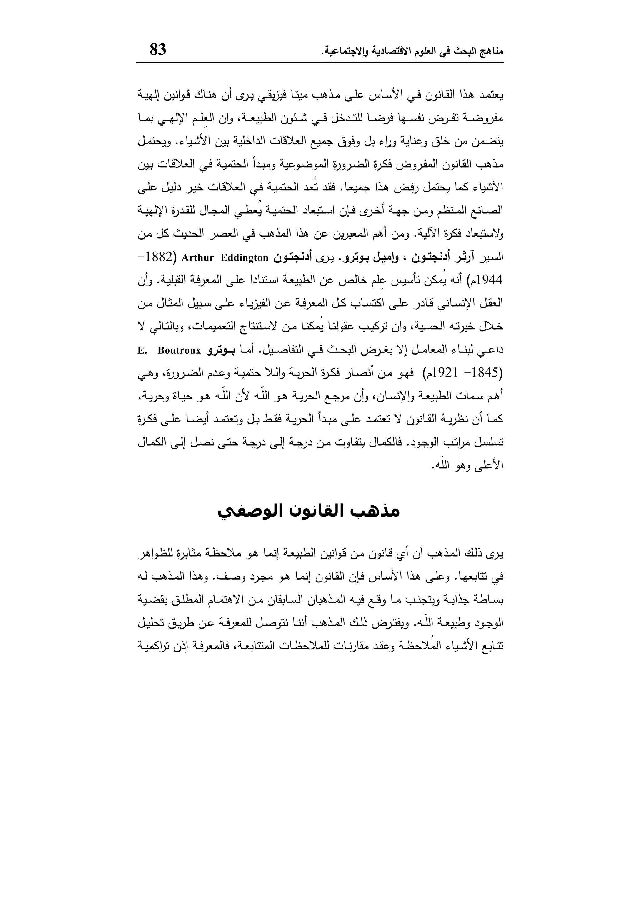 ‫اﻻﻗﺗﺻﺎدﯾﺔ‬ ‫اﻟﻌﻠوم‬ ‫ﻓﻲ‬ ‫اﻟﺑﺣث‬ ‫ﻣﻧﺎﻫﺞ‬‫اﻻﺟﺗﻣﺎﻋﯾﺔ‬‫و‬.83
‫ـﺔ‬‫ـ‬‫ﯾ‬‫إﻟﻬ‬ ‫اﻧﯾن‬‫و‬‫ـ‬‫ـ‬‫ﻗ‬ ‫ـﺎك‬‫ـ‬‫ﻧ‬‫ﻫ‬ ‫أن‬ ‫ى‬‫ـر‬‫ـ‬‫ﯾ‬ ‫ـﻲ‬‫ـ‬‫ﻘ‬‫ﯾ‬‫ز‬‫ﻓﯾ‬ ‫ـﺎ‬‫ـ‬‫ﺗ‬‫ﻣﯾ‬ ‫ـذﻫب‬‫ـ‬‫ﻣ‬ ‫ـﻰ‬‫ـ‬‫ﻠ‬‫ﻋ‬ ‫ـﺎس‬‫ـ‬‫ﺳ‬‫اﻷ‬ ‫ـﻲ‬‫ـ‬‫ﻓ‬ ‫ـﺎﻧون‬‫ـ‬‫ﻘ‬‫اﻟ‬ ‫ـذا‬‫ـ‬‫ﻫ‬ ‫ـد‬‫ـ‬‫ﻣ‬‫ﯾﻌﺗ‬
‫ـﺎ‬‫ـ‬‫ـ‬‫ـ‬‫ﻣ‬‫ﺑ‬ ‫ـﻲ‬‫ـ‬‫ـ‬‫ـ‬‫ﻬ‬‫اﻹﻟ‬ ‫ـم‬‫ـ‬‫ـ‬‫ـ‬‫ﻠ‬ِ‫ﻌ‬‫اﻟ‬ ‫ان‬‫و‬ ،‫ـﺔ‬‫ـ‬‫ـ‬‫ـ‬‫ﻌ‬‫اﻟطﺑﯾ‬ ‫ـﺋون‬‫ـ‬‫ـ‬‫ـ‬‫ﺷ‬ ‫ـﻲ‬‫ـ‬‫ـ‬‫ـ‬‫ﻓ‬ ‫ـدﺧل‬‫ـ‬‫ـ‬‫ـ‬‫ﺗ‬‫ﻟﻠ‬ ‫ـﺎ‬‫ـ‬‫ـ‬‫ـ‬‫ﺿ‬‫ﻓر‬ ‫ـﻬﺎ‬‫ـ‬‫ـ‬‫ـ‬‫ﺳ‬‫ﻧﻔ‬ ‫ـرض‬‫ـ‬‫ـ‬‫ـ‬‫ﻔ‬‫ﺗ‬ ‫ـﺔ‬‫ـ‬‫ـ‬‫ـ‬‫ﺿ‬‫ﻣﻔرو‬
‫ـﯾﺎء‬‫ﺷ‬‫اﻷ‬ ‫ﺑﯾن‬ ‫اﻟداﺧﻠﯾﺔ‬ ‫اﻟﻌﻼﻗﺎت‬ ‫ﺟﻣﯾﻊ‬ ‫وﻓوق‬ ‫ﺑل‬ ‫اء‬‫ر‬‫و‬ ‫وﻋﻧﺎﯾﺔ‬ ‫ﺧﻠق‬ ‫ﻣن‬ ‫ﯾﺗﺿﻣن‬.‫ـل‬‫ﻣ‬‫وﯾﺣﺗ‬
‫ا‬ ‫ة‬‫ر‬‫ـرو‬‫ـ‬‫ﺿ‬‫اﻟ‬ ‫ة‬‫ر‬‫ـ‬‫ﻛ‬‫ﻓ‬ ‫ـروض‬‫ـ‬‫ﻔ‬‫اﻟﻣ‬ ‫ـﺎﻧون‬‫ﻘ‬‫اﻟ‬ ‫ـذﻫب‬‫ﻣ‬‫ـﯾن‬‫ـ‬‫ﺑ‬ ‫ـﺎت‬‫ﻗ‬‫اﻟﻌﻼ‬ ‫ـﻲ‬‫ـ‬‫ﻓ‬ ‫ـﺔ‬‫ﯾ‬‫اﻟﺣﺗﻣ‬ ‫ـدأ‬‫ـ‬‫ﺑ‬‫وﻣ‬ ‫ـوﻋﯾﺔ‬‫ﺿ‬‫ﻟﻣو‬
‫ـﺎ‬‫ﻌ‬‫ﺟﻣﯾ‬ ‫ـذا‬‫ﻫ‬ ‫ـض‬‫ﻓ‬‫ر‬ ‫ﯾﺣﺗﻣل‬ ‫ﻛﻣﺎ‬ ‫اﻷﺷﯾﺎء‬.‫ـﻰ‬‫ﻠ‬‫ﻋ‬ ‫ـل‬‫ﯾ‬‫دﻟ‬ ‫ـر‬‫ﯾ‬‫ﺧ‬ ‫ـﺎت‬‫ﻗ‬‫اﻟﻌﻼ‬ ‫ـﻲ‬‫ﻓ‬ ‫ـﺔ‬‫ﯾ‬‫اﻟﺣﺗﻣ‬ ‫ـد‬‫ﻌ‬ُ‫ﺗ‬ ‫ـد‬‫ﻘ‬‫ﻓ‬
‫ـﺔ‬‫ـ‬‫ﯾ‬‫اﻹﻟﻬ‬ ‫ة‬‫ر‬‫ـد‬‫ـ‬‫ﻘ‬‫ﻟﻠ‬ ‫ـﺎل‬‫ـ‬‫ﺟ‬‫اﻟﻣ‬ ‫ـﻲ‬‫ـ‬‫ط‬‫ُﻌ‬‫ﯾ‬ ‫ـﺔ‬‫ـ‬‫ﯾ‬‫اﻟﺣﺗﻣ‬ ‫ـﺗﺑﻌﺎد‬‫ـ‬‫ﺳ‬‫ا‬ ‫ـﺈن‬‫ـ‬‫ﻓ‬ ‫ى‬‫ـر‬‫ـ‬‫ﺧ‬‫أ‬ ‫ـﺔ‬‫ـ‬‫ﻬ‬‫ﺟ‬ ‫ـن‬‫ـ‬‫ﻣ‬‫و‬ ‫ـﻧظم‬‫ـ‬‫ﻣ‬‫اﻟ‬ ‫ـﺎﻧﻊ‬‫ـ‬‫ﺻ‬‫اﻟ‬
‫اﻵﻟﯾﺔ‬ ‫ة‬‫ر‬‫ﻓﻛ‬ ‫ﻻﺳﺗﺑﻌﺎد‬‫و‬.‫اﻟﺣد‬ ‫اﻟﻌﺻر‬ ‫ﻓﻲ‬ ‫اﻟﻣذﻫب‬ ‫ﻫذا‬ ‫ﻋن‬ ‫ﯾن‬‫ر‬‫اﻟﻣﻌﺑ‬ ‫أﻫم‬ ‫وﻣن‬‫ـن‬‫ﻣ‬ ‫ﻛل‬ ‫ﯾث‬
‫ـﯾر‬‫ـ‬‫ﺳ‬‫اﻟ‬‫ـوﺗرو‬‫ـ‬‫ﺑ‬ ‫ـل‬‫ـ‬‫ﻣﯾ‬ٕ‫ا‬‫و‬ ، ‫ـون‬‫ـ‬‫أدﻧﺟﺗ‬ ‫ـر‬‫ـ‬‫آرﺛ‬.‫ى‬‫ـر‬‫ـ‬‫ﯾ‬‫ـون‬‫ـ‬‫أدﻧﺟﺗ‬Arthur Eddington)1882-
1944‫م‬(‫ـﺔ‬‫ﯾ‬‫اﻟﻘﺑﻠ‬ ‫ـﺔ‬‫ﻓ‬‫اﻟﻣﻌر‬ ‫ـﻰ‬‫ﻠ‬‫ﻋ‬ ‫ـﺗﻧﺎدا‬‫ﺳ‬‫ا‬ ‫ـﺔ‬‫ﻌ‬‫اﻟطﺑﯾ‬ ‫ﻋن‬ ‫ﺧﺎﻟص‬ ‫ﻠم‬ِ‫ﻋ‬ ‫ﺗﺄﺳﯾس‬ ‫ُﻣﻛن‬‫ﯾ‬ ‫أﻧﻪ‬.‫أن‬‫و‬
‫ـن‬‫ـ‬‫ﻣ‬ ‫ـﺎل‬‫ـ‬‫ﺛ‬‫اﻟﻣ‬ ‫ـﺑﯾل‬‫ـ‬‫ﺳ‬ ‫ـﻰ‬‫ـ‬‫ﻠ‬‫ﻋ‬ ‫ـﺎء‬‫ـ‬‫ﯾ‬‫ز‬‫اﻟﻔﯾ‬ ‫ـن‬‫ـ‬‫ﻋ‬ ‫ـﺔ‬‫ـ‬‫ﻓ‬‫اﻟﻣﻌر‬ ‫ـل‬‫ـ‬‫ﻛ‬ ‫ـﺎب‬‫ـ‬‫ﺳ‬‫اﻛﺗ‬ ‫ـﻰ‬‫ـ‬‫ﻠ‬‫ﻋ‬ ‫ـﺎدر‬‫ـ‬‫ﻗ‬ ‫ـﺎﻧﻲ‬‫ـ‬‫ﺳ‬‫اﻹﻧ‬ ‫ـل‬‫ـ‬‫ﻘ‬‫اﻟﻌ‬
‫ـ‬‫ـ‬‫ﯾ‬‫ﺗرﻛ‬ ‫ان‬‫و‬ ،‫ـﯾﺔ‬‫ـ‬‫ﺳ‬‫اﻟﺣ‬ ‫ـﻪ‬‫ـ‬‫ﺗ‬‫ر‬‫ﺧﺑ‬ ‫ـﻼل‬‫ـ‬‫ﺧ‬‫ﻻ‬ ‫ـﺎﻟﻲ‬‫ـ‬‫ﺗ‬‫وﺑﺎﻟ‬ ،‫ـﺎت‬‫ـ‬‫ﻣ‬‫اﻟﺗﻌﻣﯾ‬ ‫ـﺗﻧﺗﺎج‬‫ـ‬‫ﺳ‬‫ﻻ‬ ‫ـن‬‫ـ‬‫ﻣ‬ ‫ـﺎ‬‫ـ‬‫ﻧ‬‫ُﻣﻛ‬‫ﯾ‬ ‫ـﺎ‬‫ـ‬‫ﻧ‬‫ﻋﻘوﻟ‬ ‫ب‬
‫ـﯾل‬‫ـ‬‫ـ‬‫ﺻ‬‫اﻟﺗﻔﺎ‬ ‫ـﻲ‬‫ـ‬‫ـ‬‫ﻓ‬ ‫ـث‬‫ـ‬‫ـ‬‫ﺣ‬‫اﻟﺑ‬ ‫ـرض‬‫ـ‬‫ـ‬‫ﻐ‬‫ﺑ‬ ‫إﻻ‬ ‫ـل‬‫ـ‬‫ـ‬‫ﻣ‬‫اﻟﻣﻌﺎ‬ ‫ـﺎء‬‫ـ‬‫ـ‬‫ﻧ‬‫ﻟﺑ‬ ‫ـﻲ‬‫ـ‬‫ـ‬‫ﻋ‬‫دا‬.‫ـﺎ‬‫ـ‬‫ـ‬‫ﻣ‬‫أ‬‫ــوﺗرو‬‫ـ‬‫ﺑ‬E. Boutroux
)1845-1921‫م‬(‫ـﻲ‬‫ـ‬‫ﻫ‬‫و‬ ،‫ة‬‫ر‬‫ـرو‬‫ـ‬‫ﺿ‬‫اﻟ‬ ‫ـدم‬‫ـ‬‫ﻋ‬‫و‬ ‫ـﺔ‬‫ـ‬‫ﯾ‬‫ﺣﺗﻣ‬ ‫ـﻼ‬‫ـ‬‫ﻟ‬‫ا‬‫و‬ ‫ـﺔ‬‫ـ‬‫ﯾ‬‫ر‬‫اﻟﺣ‬ ‫ة‬‫ر‬‫ـ‬‫ـ‬‫ﻛ‬‫ﻓ‬ ‫ـﺎر‬‫ـ‬‫ﺻ‬‫أﻧ‬ ‫ـن‬‫ـ‬‫ﻣ‬ ‫ـو‬‫ـ‬‫ﻬ‬‫ﻓ‬
‫ﺣ‬ ‫ـو‬‫ـ‬‫ﻫ‬ ‫ـﻪ‬‫ـ‬ّ‫ﻠ‬‫اﻟ‬ ‫ﻷن‬ ‫ـﻪ‬‫ـ‬ّ‫ﻠ‬‫اﻟ‬ ‫ـو‬‫ـ‬‫ﻫ‬ ‫ـﺔ‬‫ـ‬‫ﯾ‬‫ر‬‫اﻟﺣ‬ ‫ـﻊ‬‫ـ‬‫ﺟ‬‫ﻣر‬ ‫أن‬‫و‬ ،‫ـﺎن‬‫ـ‬‫ﺳ‬‫اﻹﻧ‬‫و‬ ‫ـﺔ‬‫ـ‬‫ﻌ‬‫اﻟطﺑﯾ‬ ‫ـﻣﺎت‬‫ـ‬‫ﺳ‬ ‫ـم‬‫ـ‬‫ﻫ‬‫أ‬‫ـﺔ‬‫ـ‬‫ﯾ‬‫ر‬‫وﺣ‬ ‫ـﺎة‬‫ـ‬‫ﯾ‬.
‫ة‬‫ر‬‫ـ‬‫ـ‬‫ﻛ‬‫ﻓ‬ ‫ـﻰ‬‫ـ‬‫ﻠ‬‫ﻋ‬ ‫ـﺎ‬‫ـ‬‫ﺿ‬‫أﯾ‬ ‫ـد‬‫ـ‬‫ﻣ‬‫وﺗﻌﺗ‬ ‫ـل‬‫ـ‬‫ﺑ‬ ‫ـط‬‫ـ‬‫ﻘ‬‫ﻓ‬ ‫ـﺔ‬‫ـ‬‫ﯾ‬‫ر‬‫اﻟﺣ‬ ‫ـدأ‬‫ـ‬‫ﺑ‬‫ﻣ‬ ‫ـﻰ‬‫ـ‬‫ﻠ‬‫ﻋ‬ ‫ـد‬‫ـ‬‫ﻣ‬‫ﺗﻌﺗ‬ ‫ﻻ‬ ‫ـﺎﻧون‬‫ـ‬‫ﻘ‬‫اﻟ‬ ‫ـﺔ‬‫ـ‬‫ﯾ‬‫ر‬‫ﻧظ‬ ‫أن‬ ‫ـﺎ‬‫ـ‬‫ﻣ‬‫ﻛ‬
‫ـود‬‫ـ‬‫ﺟ‬‫اﻟو‬ ‫ـب‬‫ـ‬‫ﺗ‬‫ا‬‫ر‬‫ﻣ‬ ‫ـل‬‫ـ‬‫ﺳ‬‫ﺗﺳﻠ‬.‫ـﺎل‬‫ـ‬‫ﻣ‬‫اﻟﻛ‬ ‫ـﻰ‬‫ـ‬‫ﻟ‬‫إ‬ ‫ـل‬‫ـ‬‫ﺻ‬‫ﻧ‬ ‫ـﻰ‬‫ـ‬‫ﺗ‬‫ﺣ‬ ‫ـﺔ‬‫ـ‬‫ﺟ‬‫در‬ ‫ـﻰ‬‫ـ‬‫ﻟ‬‫إ‬ ‫ـﺔ‬‫ـ‬‫ﺟ‬‫در‬ ‫ـن‬‫ـ‬‫ﻣ‬ ‫ـﺎوت‬‫ـ‬‫ﻔ‬‫ﯾﺗ‬ ‫ـﺎل‬‫ـ‬‫ﻣ‬‫ﻓﺎﻟﻛ‬
‫ّﻪ‬‫ﻠ‬‫اﻟ‬ ‫وﻫو‬ ‫اﻷﻋﻠﻰ‬.
‫اﻟﻮﺻﻔﻲ‬ ‫اﻟﻘﺎﻧﻮن‬ ‫ﻣﺬھﺐ‬
‫ـﺔ‬‫ظ‬‫ﻣﻼﺣ‬ ‫ـو‬‫ﻫ‬ ‫ـﺎ‬‫ﻣ‬‫إﻧ‬ ‫ـﺔ‬‫ﻌ‬‫اﻟطﺑﯾ‬ ‫اﻧﯾن‬‫و‬‫ـ‬‫ﻗ‬ ‫ـن‬‫ﻣ‬ ‫ـﺎﻧون‬‫ﻗ‬ ‫أي‬ ‫أن‬ ‫ـذﻫب‬‫ﻣ‬‫اﻟ‬ ‫ـك‬‫ﻟ‬‫ذ‬ ‫ى‬‫ـر‬‫ﯾ‬‫اﻫر‬‫و‬‫ـ‬‫ظ‬‫ﻟﻠ‬ ‫ة‬‫ر‬‫ـﺎﺑ‬‫ﺛ‬‫ﻣ‬
‫ـﺎ‬‫ﻬ‬‫ﺗﺗﺎﺑﻌ‬ ‫ﻓﻲ‬.‫ـف‬‫ﺻ‬‫و‬ ‫ـرد‬‫ﺟ‬‫ﻣ‬ ‫ـو‬‫ﻫ‬ ‫ـﺎ‬‫ﻣ‬‫إﻧ‬ ‫ـﺎﻧون‬‫ﻘ‬‫اﻟ‬ ‫ـﺈن‬‫ﻓ‬ ‫ـﺎس‬‫ﺳ‬‫اﻷ‬ ‫ـذا‬‫ﻫ‬ ‫ـﻰ‬‫ﻠ‬‫وﻋ‬.‫ـﻪ‬‫ﻟ‬ ‫ـذﻫب‬‫ﻣ‬‫اﻟ‬ ‫ـذا‬‫ﻫ‬‫و‬
‫ـﯾﺔ‬‫ـ‬‫ﺿ‬‫ﺑﻘ‬ ‫ـق‬‫ـ‬‫ﻠ‬‫اﻟﻣط‬ ‫ـﺎم‬‫ـ‬‫ﻣ‬‫اﻻﻫﺗ‬ ‫ـن‬‫ـ‬‫ﻣ‬ ‫ـﺎﺑﻘﺎن‬‫ـ‬‫ﺳ‬‫اﻟ‬ ‫ـذﻫﺑﺎن‬‫ـ‬‫ﻣ‬‫اﻟ‬ ‫ـﻪ‬‫ـ‬‫ﯾ‬‫ﻓ‬ ‫ـﻊ‬‫ـ‬‫ﻗ‬‫و‬ ‫ـﺎ‬‫ـ‬‫ﻣ‬ ‫ـب‬‫ـ‬‫ﻧ‬‫وﯾﺗﺟ‬ ‫ـﺔ‬‫ـ‬‫ﺑ‬‫ﺟذا‬ ‫ـﺎطﺔ‬‫ـ‬‫ﺳ‬‫ﺑ‬
‫ـﻪ‬‫ـ‬ّ‫ﻠ‬‫اﻟ‬ ‫ـﺔ‬‫ـ‬‫ﻌ‬‫وطﺑﯾ‬ ‫ـود‬‫ـ‬‫ﺟ‬‫اﻟو‬.‫ـل‬‫ـ‬‫ﯾ‬‫ﺗﺣﻠ‬ ‫ـق‬‫ـ‬‫ﯾ‬‫ر‬‫ط‬ ‫ـن‬‫ـ‬‫ﻋ‬ ‫ـﺔ‬‫ـ‬‫ﻓ‬‫ﻟﻠﻣﻌر‬ ‫ـل‬‫ـ‬‫ﺻ‬‫ﻧﺗو‬ ‫ـﺎ‬‫ـ‬‫ﻧ‬‫أﻧ‬ ‫ـذﻫب‬‫ـ‬‫ﻣ‬‫اﻟ‬ ‫ـك‬‫ـ‬‫ﻟ‬‫ذ‬ ‫ـرض‬‫ـ‬‫ﺗ‬‫وﯾﻔ‬
‫ـﺔ‬‫ـ‬‫ظ‬‫ُﻼﺣ‬‫ﻣ‬‫اﻟ‬ ‫ـﯾﺎء‬‫ـ‬‫ﺷ‬‫اﻷ‬ ‫ـﺎﺑﻊ‬‫ـ‬‫ﺗ‬‫ﺗ‬‫ـﺔ‬‫ـ‬‫ﯾ‬‫اﻛﻣ‬‫ر‬‫ﺗ‬ ‫إذن‬ ‫ـﺔ‬‫ـ‬‫ﻓ‬‫ﻓﺎﻟﻣﻌر‬ ،‫ـﺔ‬‫ـ‬‫ﻌ‬‫اﻟﻣﺗﺗﺎﺑ‬ ‫ـﺎت‬‫ـ‬‫ظ‬‫ﻟﻠﻣﻼﺣ‬ ‫ـﺎت‬‫ـ‬‫ﻧ‬‫ر‬‫ﻣﻘﺎ‬ ‫ـد‬‫ـ‬‫ﻘ‬‫وﻋ‬
 