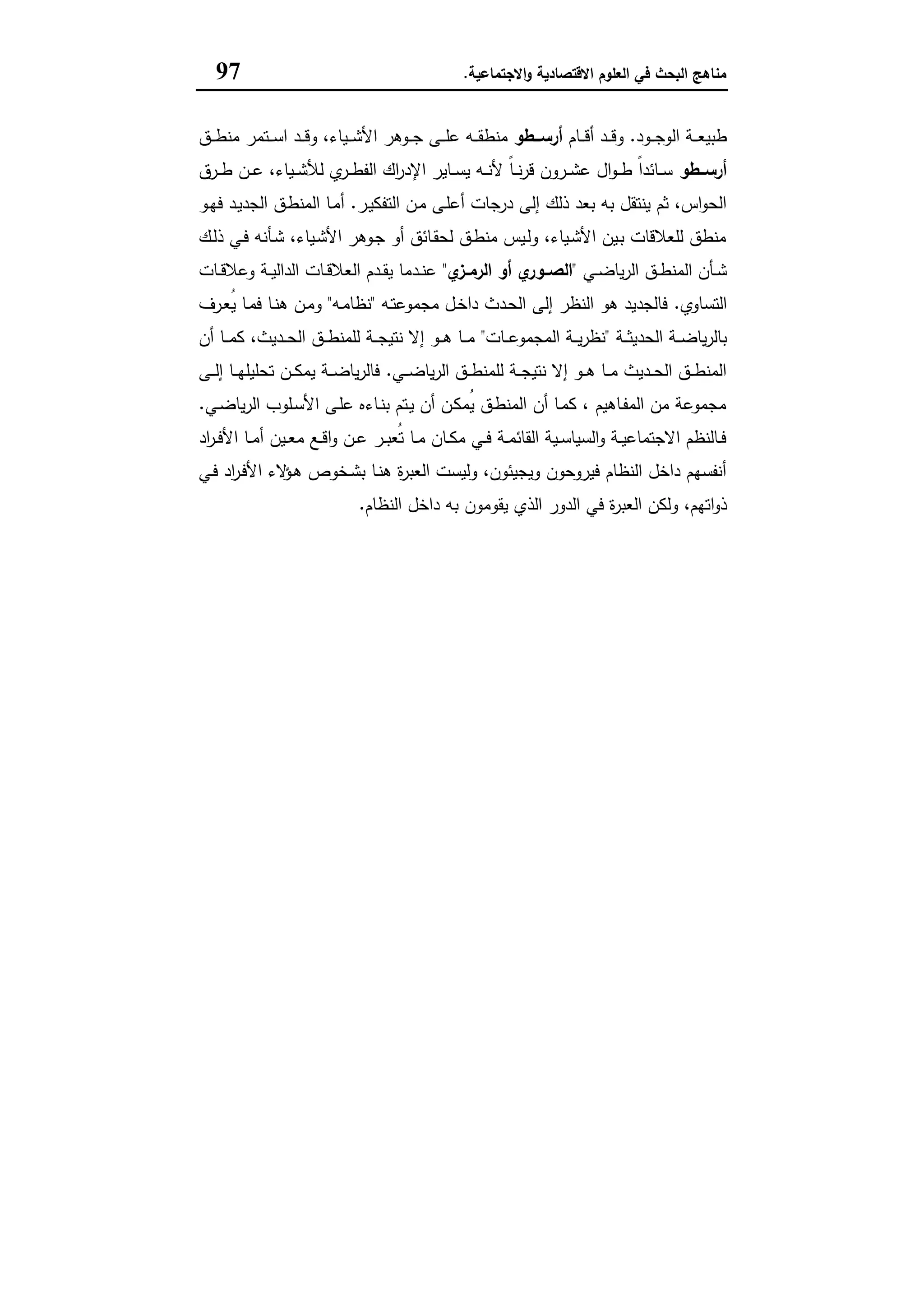 ‫اﻻﻗﺗﺻﺎدﯾﺔ‬ ‫اﻟﻌﻠوم‬ ‫ﻓﻲ‬ ‫اﻟﺑﺣث‬ ‫ﻣﻧﺎﻫﺞ‬‫اﻻﺟﺗﻣﺎﻋﯾﺔ‬‫و‬.97
‫ـود‬‫ـ‬‫ـ‬‫ﺟ‬‫اﻟو‬ ‫ـﺔ‬‫ـ‬‫ـ‬‫ﻌ‬‫طﺑﯾ‬.‫ـﺎم‬‫ـ‬‫ـ‬‫ﻗ‬‫أ‬ ‫ـد‬‫ـ‬‫ـ‬‫ﻗ‬‫و‬‫ــطو‬‫ـ‬‫أرﺳ‬‫ـﺗﻣر‬‫ـ‬‫ـ‬‫ﺳ‬‫ا‬ ‫ـد‬‫ـ‬‫ـ‬‫ﻗ‬‫و‬ ،‫ـﯾﺎء‬‫ـ‬‫ـ‬‫ﺷ‬‫اﻷ‬ ‫ـوﻫر‬‫ـ‬‫ـ‬‫ﺟ‬ ‫ـﻰ‬‫ـ‬‫ـ‬‫ﻠ‬‫ﻋ‬ ‫ـﻪ‬‫ـ‬‫ـ‬‫ﻘ‬‫ﻣﻧط‬‫ـق‬‫ـ‬‫ـ‬‫ط‬‫ﻣﻧ‬
‫ــطو‬‫ـ‬‫أرﺳ‬‫ـرق‬‫ـ‬‫ـ‬‫ط‬ ‫ـن‬‫ـ‬‫ـ‬‫ﻋ‬ ،‫ـﯾﺎء‬‫ـ‬‫ـ‬‫ﺷ‬‫ﻟﻸ‬ ‫ي‬‫ـر‬‫ـ‬‫ـ‬‫ط‬‫اﻟﻔ‬ ‫اك‬‫ر‬‫اﻹد‬ ‫ـﺎﯾر‬‫ـ‬‫ـ‬‫ﺳ‬‫ﯾ‬ ‫ـﻪ‬‫ـ‬‫ـ‬‫ﻧ‬‫ﻷ‬ ً‫ﺎ‬‫ـ‬‫ـ‬‫ـ‬‫ﻧ‬‫ر‬‫ﻗ‬ ‫ـرون‬‫ـ‬‫ـ‬‫ﺷ‬‫ﻋ‬ ‫ال‬‫و‬‫ـ‬‫ـ‬‫ـ‬‫ط‬ ً‫ا‬‫ـﺎﺋد‬‫ـ‬‫ـ‬‫ﺳ‬
‫ـر‬‫ﯾ‬‫اﻟﺗﻔﻛ‬ ‫ـن‬‫ﻣ‬ ‫ـﻰ‬‫ﻠ‬‫أﻋ‬ ‫درﺟﺎت‬ ‫إﻟﻰ‬ ‫ذﻟك‬ ‫ﺑﻌد‬ ‫ﺑﻪ‬ ‫ﯾﻧﺗﻘل‬ ‫ﺛم‬ ،‫اس‬‫و‬‫اﻟﺣ‬.‫ـو‬‫ﻬ‬‫ﻓ‬ ‫ـد‬‫ﯾ‬‫اﻟﺟد‬ ‫ـق‬‫ط‬‫اﻟﻣﻧ‬ ‫ـﺎ‬‫ﻣ‬‫أ‬
‫ـك‬‫ﻟ‬‫ذ‬ ‫ـﻲ‬‫ﻓ‬ ‫ـﺄﻧﻪ‬‫ﺷ‬ ،‫ـﯾﺎء‬‫ﺷ‬‫اﻷ‬ ‫ـوﻫر‬‫ﺟ‬ ‫أو‬ ‫ـﺎﺋق‬‫ﻘ‬‫ﻟﺣ‬ ‫ـق‬‫ط‬‫ﻣﻧ‬ ‫ـﯾس‬‫ﻟ‬‫و‬ ،‫ـﯾﺎء‬‫ﺷ‬‫اﻷ‬ ‫ـﯾن‬‫ﺑ‬ ‫ﻟﻠﻌﻼﻗﺎت‬ ‫ﻣﻧطق‬
‫ـﻲ‬‫ـ‬‫ﺿ‬‫ﯾﺎ‬‫ر‬‫اﻟ‬ ‫ـق‬‫ـ‬‫ط‬‫اﻟﻣﻧ‬ ‫ـﺄن‬‫ـ‬‫ﺷ‬"‫أو‬ ‫ي‬‫ـور‬‫ـ‬‫اﻟﺻ‬‫ي‬‫ـز‬‫ـ‬‫اﻟرﻣ‬"‫ـﺎت‬‫ـ‬‫ﻗ‬‫وﻋﻼ‬ ‫ـﺔ‬‫ـ‬‫ﯾ‬‫اﻟداﻟ‬ ‫ـﺎت‬‫ـ‬‫ﻗ‬‫اﻟﻌﻼ‬ ‫ـدم‬‫ـ‬‫ﻘ‬‫ﯾ‬ ‫ـدﻣﺎ‬‫ـ‬‫ﻧ‬‫ﻋ‬
‫اﻟﺗﺳﺎوي‬.‫ـﻪ‬‫ﺗ‬‫ﻣﺟﻣوﻋ‬ ‫ـل‬‫ﺧ‬‫دا‬ ‫ـدث‬‫ﺣ‬‫اﻟ‬ ‫إﻟﻰ‬ ‫اﻟﻧظر‬ ‫ﻫو‬ ‫ﻓﺎﻟﺟدﯾد‬"‫ـﻪ‬‫ﻣ‬‫ﻧظﺎ‬"‫ـرف‬‫ﻌ‬ُ‫ﯾ‬ ‫ـﺎ‬‫ﻣ‬‫ﻓ‬ ‫ـﺎ‬‫ﻧ‬‫ﻫ‬ ‫ـن‬‫ﻣ‬‫و‬
‫ـﺔ‬‫ـ‬‫ـ‬‫ﺛ‬‫اﻟﺣدﯾ‬ ‫ـﺔ‬‫ـ‬‫ـ‬‫ﺿ‬‫ﯾﺎ‬‫ر‬‫ﺑﺎﻟ‬"‫ـﺎت‬‫ـ‬‫ـ‬‫ﻋ‬‫اﻟﻣﺟﻣو‬ ‫ـﺔ‬‫ـ‬‫ـ‬‫ﯾ‬‫ر‬‫ﻧظ‬"‫أن‬ ‫ـﺎ‬‫ـ‬‫ـ‬‫ﻣ‬‫ﻛ‬ ،‫ـدﯾث‬‫ـ‬‫ـ‬‫ﺣ‬‫اﻟ‬ ‫ـق‬‫ـ‬‫ـ‬‫ط‬‫ﻟﻠﻣﻧ‬ ‫ـﺔ‬‫ـ‬‫ـ‬‫ﺟ‬‫ﻧﺗﯾ‬ ‫إﻻ‬ ‫ـو‬‫ـ‬‫ـ‬‫ﻫ‬ ‫ـﺎ‬‫ـ‬‫ـ‬‫ﻣ‬
‫ـﻲ‬‫ـ‬‫ـ‬‫ﺿ‬‫ﯾﺎ‬‫ر‬‫اﻟ‬ ‫ـق‬‫ـ‬‫ـ‬‫ط‬‫ﻟﻠﻣﻧ‬ ‫ـﺔ‬‫ـ‬‫ـ‬‫ﺟ‬‫ﻧﺗﯾ‬ ‫إﻻ‬ ‫ـو‬‫ـ‬‫ـ‬‫ﻫ‬ ‫ـﺎ‬‫ـ‬‫ـ‬‫ﻣ‬ ‫ـدﯾث‬‫ـ‬‫ـ‬‫ﺣ‬‫اﻟ‬ ‫ـق‬‫ـ‬‫ـ‬‫ط‬‫اﻟﻣﻧ‬.‫ﺗﺣﻠ‬ ‫ـن‬‫ـ‬‫ـ‬‫ﻛ‬‫ﯾﻣ‬ ‫ـﺔ‬‫ـ‬‫ـ‬‫ﺿ‬‫ﯾﺎ‬‫ر‬‫ﻓﺎﻟ‬‫ـﻰ‬‫ـ‬‫ـ‬‫ﻟ‬‫إ‬ ‫ـﺎ‬‫ـ‬‫ـ‬‫ﻬ‬‫ﯾﻠ‬
‫ـﻲ‬‫ﺿ‬‫ﯾﺎ‬‫ر‬‫اﻟ‬ ‫ـﻠوب‬‫ﺳ‬‫اﻷ‬ ‫ـﻰ‬‫ﻠ‬‫ﻋ‬ ‫ـﺎءﻩ‬‫ﻧ‬‫ﺑ‬ ‫ـﺗم‬‫ﯾ‬ ‫أن‬ ‫ـن‬‫ﻛ‬‫ُﻣ‬‫ﯾ‬ ‫ـق‬‫ط‬‫اﻟﻣﻧ‬ ‫أن‬ ‫ـﺎ‬‫ﻣ‬‫ﻛ‬ ، ‫ـﺎﻫﯾم‬‫ﻔ‬‫اﻟﻣ‬ ‫ﻣن‬ ‫ﻣﺟﻣوﻋﺔ‬.
‫اد‬‫ر‬‫ـ‬‫ـ‬‫ﻓ‬‫اﻷ‬ ‫ـﺎ‬‫ـ‬‫ﻣ‬‫أ‬ ‫ـﯾن‬‫ـ‬‫ﻌ‬‫ﻣ‬ ‫ـﻊ‬‫ـ‬‫ﻗ‬‫ا‬‫و‬ ‫ـن‬‫ـ‬‫ﻋ‬ ‫ـر‬‫ـ‬‫ﺑ‬‫ُﻌ‬‫ﺗ‬ ‫ـﺎ‬‫ـ‬‫ﻣ‬ ‫ـﺎن‬‫ـ‬‫ﻛ‬‫ﻣ‬ ‫ـﻲ‬‫ـ‬‫ﻓ‬ ‫ـﺔ‬‫ـ‬‫ﻣ‬‫اﻟﻘﺎﺋ‬ ‫ـﯾﺔ‬‫ـ‬‫ﺳ‬‫اﻟﺳﯾﺎ‬‫و‬ ‫ـﺔ‬‫ـ‬‫ﯾ‬‫اﻻﺟﺗﻣﺎﻋ‬ ‫ـﺎﻟﻧظم‬‫ـ‬‫ﻓ‬
‫ـﻲ‬‫ﻓ‬ ‫اد‬‫ر‬‫ـ‬‫ﻓ‬‫اﻷ‬ ‫ﻻء‬‫ـؤ‬‫ﻫ‬ ‫ـﺧوص‬‫ﺷ‬‫ﺑ‬ ‫ـﺎ‬‫ﻧ‬‫ﻫ‬ ‫ة‬‫ر‬‫اﻟﻌﺑ‬ ‫وﻟﯾﺳت‬ ،‫وﯾﺟﯾﺋون‬ ‫ﻓﯾروﺣون‬ ‫اﻟﻧظﺎم‬ ‫داﺧل‬ ‫أﻧﻔﺳﻬم‬
‫اﻟﻌﺑر‬ ‫وﻟﻛن‬ ،‫اﺗﻬم‬‫و‬‫ذ‬‫اﻟﻧظﺎم‬ ‫داﺧل‬ ‫ﺑﻪ‬ ‫ﯾﻘوﻣون‬ ‫اﻟذي‬ ‫اﻟدور‬ ‫ﻓﻲ‬ ‫ة‬.
 