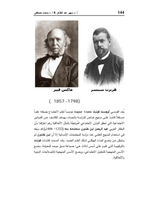 144‫أ‬.‫اﻟظﺎﻫر‬ ‫ﻋﺑد‬ ‫ﺳﻬﯾر‬ ‫د‬&‫أ‬.‫ﻣﺻطﻔﻰ‬ ‫ﻣدﺣت‬ ‫د‬
‫ﺳﺒﻨﺴﺮ‬ ‫ھﺮﺑﺮت‬‫ﻓﯿﺒﺮ‬ ‫ﻣﺎﻛﺲ‬
‫ﻛﻮﻧﺖ‬ ‫أوﺟﺴﺖ‬)1798-1857‫م‬(
‫ـﻲ‬‫ـ‬‫ـ‬‫ﺳ‬‫ﻧ‬‫ر‬‫اﻟﻔ‬ ‫ـد‬‫ـ‬‫ـ‬َ‫ﻌ‬ُ‫ﯾ‬‫ــت‬‫ـ‬‫ﻛوﻧ‬ ‫ــت‬‫ـ‬‫أوﺟﺳ‬August Comteً‫ﺎ‬‫ـ‬‫ـ‬‫ـ‬‫ﻣ‬‫ﻠ‬ِ‫ﻋ‬ ‫ـﻔﺗﻪ‬‫ـ‬‫ـ‬‫ﺻ‬‫ﺑ‬ ‫ـﺎع‬‫ـ‬‫ـ‬‫ﻣ‬‫اﻻﺟﺗ‬ ‫ـم‬‫ـ‬‫ـ‬‫ﻠ‬ِ‫ﻌ‬‫ﻟ‬ ً‫ﺎ‬‫ـ‬‫ـ‬‫ـ‬‫ﺳ‬‫ﻣؤﺳ‬
‫ـﺎ‬‫ـ‬‫ـ‬‫ـ‬‫ﺧ‬ ‫ـﻧﻬﺞ‬‫ـ‬‫ـ‬‫ـ‬‫ﻣ‬ ‫ـﻰ‬‫ـ‬‫ـ‬‫ـ‬‫ﻠ‬‫ﻋ‬ ً‫ﺎ‬‫ـ‬‫ـ‬‫ـ‬‫ـ‬‫ﻣ‬‫ﻗﺎﺋ‬ ً‫ﻼ‬‫ـﺗﻘ‬‫ـ‬‫ـ‬‫ـ‬‫ﺳ‬‫ﻣ‬‫اﻧﯾن‬‫و‬‫ـ‬‫ـ‬‫ـ‬‫ـ‬‫ﻘ‬‫اﻟ‬ ‫ـن‬‫ـ‬‫ـ‬‫ـ‬‫ﻋ‬ ‫ـف‬‫ـ‬‫ـ‬‫ـ‬‫ﺷ‬‫ﻟﻠﻛ‬ ‫ـدف‬‫ـ‬‫ـ‬‫ـ‬‫ﻬ‬‫ﯾ‬ ،‫ـث‬‫ـ‬‫ـ‬‫ـ‬‫ﺣ‬‫اﻟﺑ‬‫و‬ ‫ـﺔ‬‫ـ‬‫ـ‬‫ـ‬‫ﺳ‬‫ا‬‫ر‬‫ﻟﻠد‬ ‫ص‬
‫ـﺄن‬‫ﺑ‬ ‫ـﺎ‬‫ﻧ‬‫اﻓ‬‫ر‬‫اﻋﺗ‬ ‫ـم‬‫ﻏ‬‫ر‬ ‫اﻷﺧﻼﻗﯾﺔ‬ ‫ﺑﺎﻟﻣﺛل‬ ‫ﺗﺑطﺔ‬‫ر‬ُ‫ﻣ‬‫اﻟ‬ ‫اﻻﺟﺗﻣﺎﻋﻲ‬ ‫ازن‬‫و‬‫اﻟﺗ‬ ‫ﺗﺣﻘق‬ ‫اﻟﺗﻲ‬ ‫اﻻﺟﺗﻣﺎﻋﯾﺔ‬
‫ـﻲ‬‫ﺑ‬‫ر‬‫اﻟﻌ‬ ‫ـر‬‫ﻛ‬‫اﻟﻣﻔ‬‫اﻟـرﺣﻣن‬ ‫ﻋﺑـد‬‫ﺧﻠـدون‬ ‫ـن‬‫ـ‬‫اﺑ‬Ibn Khaldun)1332-1406‫م‬(‫ـﺑﻘﻪ‬‫ـ‬‫ﺳ‬ ‫ـد‬‫ﻗ‬
‫أن‬ ‫إﻻ‬ ‫ـﺎﻧﯾﺔ‬‫ـ‬‫ﺳ‬‫اﻹﻧ‬ ‫ـﺎت‬‫ـ‬‫ﻌ‬‫اﻟﻣﺟﺗﻣ‬ ‫ـﺔ‬‫ـ‬‫ﺳ‬‫ا‬‫ر‬‫د‬ ‫ـد‬‫ـ‬‫ﻧ‬‫ﻋ‬ ‫ـﻲ‬‫ـ‬‫ﻣ‬‫ِﻠ‬‫ﻌ‬‫اﻟ‬ ‫ـﻧﻬﺞ‬‫ـ‬‫ﻣ‬‫اﻟ‬ ‫ـﺗﺧدام‬‫ـ‬‫ﺳ‬‫ا‬ ‫ـﻲ‬‫ـ‬‫ﻓ‬‫ـدون‬‫ـ‬‫ﺧﻠ‬ ‫ـن‬‫ـ‬‫اﺑ‬‫ـم‬‫ـ‬‫ﻟ‬
‫ـد‬‫ـ‬‫ـ‬‫ـ‬‫ﯾ‬‫اﻟﺟد‬ ‫ـم‬‫ـ‬‫ـ‬‫ـ‬‫ﻠ‬ِ‫ﻌ‬‫اﻟ‬ ‫ـذﻟك‬‫ـ‬‫ـ‬‫ـ‬‫ﻟ‬ ‫ـﻲ‬‫ـ‬‫ـ‬‫ـ‬‫ﻠ‬‫اﻟﻬﯾﻛ‬ ‫ـﺎء‬‫ـ‬‫ـ‬‫ـ‬‫ﻧ‬‫اﻟﺑ‬ ‫ـﻊ‬‫ـ‬‫ـ‬‫ـ‬‫ﺿ‬‫و‬ ‫ـن‬‫ـ‬‫ـ‬‫ـ‬‫ﻣ‬ ‫ـﺗﻣﻛن‬‫ـ‬‫ـ‬‫ـ‬‫ﯾ‬.‫ـﺎت‬‫ـ‬‫ـ‬‫ـ‬‫ﺑ‬‫ﻛﺗﺎ‬ ‫ـﻣت‬‫ـ‬‫ـ‬‫ـ‬‫ﺳ‬‫اﺗ‬ ‫ـد‬‫ـ‬‫ـ‬‫ـ‬‫ﻗ‬‫و‬‫ـــت‬‫ـ‬‫ﻛوﻧ‬
‫ـﻲ‬‫ـ‬‫ـ‬‫ﻫ‬ ‫ـﻼث‬‫ـ‬‫ـ‬‫ﺛ‬ ‫ـس‬‫ـ‬‫ـ‬‫ﺳ‬‫أ‬ ‫ـﻰ‬‫ـ‬‫ـ‬‫ﻠ‬‫ﻋ‬ ‫ـوم‬‫ـ‬‫ـ‬‫ﻘ‬‫ﺗ‬ ‫ـﻲ‬‫ـ‬‫ـ‬‫ﺗ‬‫اﻟ‬ ‫ـﺔ‬‫ـ‬‫ـ‬‫ﯾ‬‫ﺑﺎﻟﺗرﻛﯾﺑ‬:‫ـﻊ‬‫ـ‬‫ـ‬‫ﺿ‬‫و‬ ،‫ـﺔ‬‫ـ‬‫ـ‬‫ﻓ‬‫ﻟﻠﻣﻌر‬ ‫ـد‬‫ـ‬‫ـ‬‫ﺣ‬‫ﻣو‬ ‫ـق‬‫ـ‬‫ـ‬‫ﺳ‬‫ﻧ‬ ‫ـﯾﺎﻏﺔ‬‫ـ‬‫ـ‬‫ﺻ‬
‫ـﺔ‬‫ـ‬‫ﯾ‬‫اﻟدﯾﻧ‬ ‫ـﻼﺣﺎت‬‫ـ‬‫ﺻ‬‫ﻟﻺ‬ ‫ـﺔ‬‫ـ‬‫ﯾ‬‫اﻟﻣﻧﻬﺟ‬ ‫ـس‬‫ـ‬‫ﺳ‬‫اﻷ‬ ‫ـﻊ‬‫ـ‬‫ﺿ‬‫وو‬ ،‫ـﺎﻋﻲ‬‫ـ‬‫ﻣ‬‫اﻻﺟﺗ‬ ‫ـل‬‫ـ‬‫ﯾ‬‫ﻟﻠﺗﺣﻠ‬ ‫ـﺔ‬‫ـ‬‫ﯾ‬‫اﻟﻣﻧﻬﺟ‬ ‫ـس‬‫ـ‬‫ﺳ‬‫اﻷ‬
‫اﻷﺧﻼﻗﯾﺔ‬‫و‬.
 