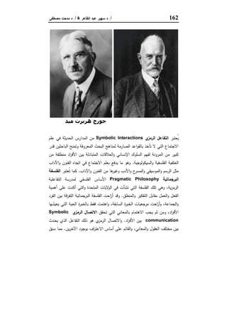 162‫أ‬.‫اﻟظﺎﻫر‬ ‫ﻋﺑد‬ ‫ﺳﻬﯾر‬ ‫د‬&‫أ‬.‫ﻣﺻطﻔﻰ‬ ‫ﻣدﺣت‬ ‫د‬
‫دوي‬ ‫ﺟﻮن‬‫ﻣﯿﺪ‬ ‫ھﺮﺑﺮت‬ ‫ﺟﻮرج‬
‫ُﻌﺗﺑر‬‫ﯾ‬‫ي‬‫اﻟرﻣز‬ ‫اﻟﺗﻔﺎﻋل‬Symbolic Interactions‫اﻟﺣدﯾﺛﺔ‬ ‫اﻟﻣدارس‬ ‫ﻣن‬‫ﻠم‬ِ‫ﻋ‬ ‫ﻓﻲ‬
‫ﻗدر‬ ‫اﻟﺑﺎﺣﺛﯾن‬ ‫وﺗﻣﻧﺢ‬ ‫اﻟﻣﻌروﻓﺔ‬ ‫اﻟﺑﺣث‬ ‫ﻟﻣﻧﺎﻫﺞ‬ ‫اﻟﺻﺎرﻣﺔ‬ ‫اﻋد‬‫و‬‫ﺑﺎﻟﻘ‬ ‫ﺗﺄﺧذ‬ ‫ﻻ‬ ‫اﻟﺗﻲ‬ ‫اﻻﺟﺗﻣﺎع‬
‫ﻣن‬ ‫ﻣﻧطﻠﻘﺔ‬ ‫اد‬‫ر‬‫اﻷﻓ‬ ‫ﺑﯾن‬ ‫اﻟﻣﺗﺑﺎدﻟﺔ‬ ‫اﻟﻌﻼﻗﺎت‬‫و‬ ‫اﻹﻧﺳﺎﻧﻲ‬ ‫اﻟﺳﻠوك‬ ‫ﻟﻔﻬم‬ ‫اﻟﻣروﻧﺔ‬ ‫ﻣن‬ ‫ﻛﺑﯾر‬
‫اﻟﺳﯾﻛوﻟوﺟﯾﺔ‬‫و‬ ‫اﻟﻔﻠﺳﻔﯾﺔ‬ ‫اﻟﺧﻠﻔﯾﺔ‬.‫اﻵداب‬‫و‬ ‫اﻟﻔﻧون‬ ‫اﺗﺟﺎﻩ‬ ‫ﻓﻲ‬ ‫اﻻﺟﺗﻣﺎع‬ ‫ِﻠم‬‫ﻌ‬‫ﺑ‬ ‫ﯾدﻓﻊ‬ ‫ﻣﺎ‬ ‫وﻫو‬
‫اﻟر‬ ‫ﻣﺛل‬‫اﻵداب‬‫و‬ ‫اﻟﻔﻧون‬ ‫ﻣن‬ ‫ﻫﺎ‬‫وﻏﯾر‬ ‫اﻷدب‬‫و‬ ‫ح‬‫اﻟﻣﺳر‬‫و‬ ‫اﻟﻣوﺳﯾﻘﻲ‬‫و‬ ‫ﺳم‬.‫ُﻌﺗﺑر‬‫ﺗ‬ ‫ﻛﻣﺎ‬‫اﻟﻔﻠﺳﻔﺔ‬
‫اﻟﺑرﺟﻣﺎﺗﯾﺔ‬Pragmatic Philosophy‫اﻟﺗﻔﺎﻋﻠﯾﺔ‬ ‫ﻟﻣدرﺳﺔ‬ ‫اﻟﻔﻠﺳﻔﻲ‬ ‫اﻷﺳﺎس‬
‫أﻫﻣﯾﺔ‬ ‫ﻋﻠﻰ‬ ‫أﻛدت‬ ‫اﻟﺗﻲ‬‫و‬ ‫اﻟﻣﺗﺣدة‬ ‫ﻻﯾﺎت‬‫اﻟو‬ ‫ﻓﻲ‬ ‫ﻧﺷﺄت‬ ‫اﻟﺗﻲ‬ ‫اﻟﻔﻠﺳﻔﺔ‬ ‫ﺗﻠك‬ ‫وﻫﻲ‬ ،‫ﯾﺔ‬‫ز‬‫اﻟرﻣ‬
‫اﻟﻣﻧطق‬‫و‬ ‫اﻟﺗﻔﻛﯾر‬ ‫ﻣﻘﺎﺑل‬ ‫اﻟﻌﻣل‬‫و‬ ‫اﻟﻔﻌل‬.‫ا‬‫ز‬‫أ‬ ‫وﻗد‬‫اﻟﻔرد‬ ‫ﺑﯾن‬ ‫اﻟﺗﻔرﻗﺔ‬ ‫اﻟﺑرﺟﻣﺎﺗﯾﺔ‬ ‫اﻟﻔﻠﺳﻔﺔ‬ ‫ﺣت‬
‫ﯾﻌﯾﺷﻬﺎ‬ ‫اﻟﺗﻲ‬ ‫اﻟﺣﯾﺔ‬ ‫ة‬‫ر‬‫ﺑﺎﻟﺧﺑ‬ ‫ﻓﻘط‬ ‫اﻫﺗﻣت‬‫و‬ ،‫اﻟﺳﺎﺑﻘﺔ‬ ‫ة‬‫ر‬‫اﻟﺧﺑ‬ ‫ﻣرﺟﻌﯾﺎت‬ ‫اﺣت‬‫ز‬‫أ‬‫و‬ ،‫اﻟﺟﻣﺎﻋﺔ‬‫و‬
‫ﺗﺣﻘق‬ ‫اﻟﺗﻲ‬ ‫ﺑﺎﻟﻣﻌﺎﻧﻲ‬ ‫اﻻﻫﺗﻣﺎم‬ ‫ﯾﺟب‬ ‫ﺛم‬ ‫وﻣن‬ ،‫اد‬‫ر‬‫اﻷﻓ‬‫ي‬‫اﻟرﻣز‬ ‫اﻻﺗﺻﺎل‬Symbolic
communication‫اد‬‫ر‬‫اﻷﻓ‬ ‫ﺑﯾن‬.‫ﯾﺣ‬ ‫اﻟذي‬ ‫اﻟﺗﻔﺎﻋل‬ ‫ذﻟك‬ ‫ﻫو‬ ‫ي‬‫اﻟرﻣز‬ ‫اﻻﺗﺻﺎل‬‫و‬‫دث‬
‫ﯾن‬‫ر‬‫اﻵﺧ‬ ‫ﺑوﺟود‬ ‫اف‬‫ر‬‫اﻻﻋﺗ‬ ‫أﺳﺎس‬ ‫ﻋﻠﻰ‬ ‫اﻟﻘﺎﺋم‬‫و‬ ،‫اﻟﻣﻌﺎﻧﻲ‬‫و‬ ‫اﻟﻌﻘول‬ ‫ﻣﺧﺗﻠف‬ ‫ﺑﯾن‬.‫ﺳﺑق‬ ‫ﻣﻣﺎ‬
 