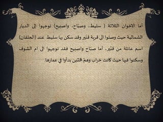 ‫أما‬‫االخوان‬‫الثالثة‬(،‫سليط‬،‫اح‬ّ‫وصب‬‫واصبيح‬)‫توجهوا‬‫إلى‬‫الد‬‫يار‬
‫الشمالية‬‫حيث‬‫وصلوا‬‫الى‬‫قرية‬‫ير‬ّ‫قن‬‫وقد‬‫سكن‬‫بها‬‫سليط‬‫عن‬‫د‬(‫الحلقان‬)
‫اسم‬‫عائلة‬‫من‬‫ير‬ّ‫قن‬،‫أما‬‫اح‬ّ‫صب‬‫واصبيح‬‫فقد‬‫توجهوا‬‫الى‬‫ام‬‫الش‬‫وف‬
‫وسكنوا‬‫فيها‬‫حيث‬‫كانت‬‫اب‬‫ر‬‫خ‬‫وهم‬‫الذين‬‫بدأوا‬‫في‬‫ها‬‫ر‬‫عما‬.
 