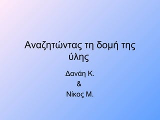 Αναζητώντας τη δομή της
ύλης
Δανάη Κ.
&
Νίκος Μ.
 