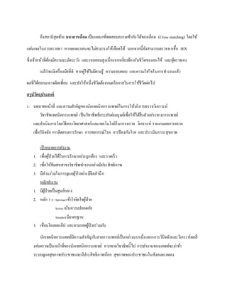 ถึงสถานีสุดท้าย ธนาคารเลือด เป็นแผนกที่ทดสอบความเข้ากันได้ของเลือด (Cross matching) โดยใช้
แผ่นเจลในการตรวจหา หากตกตะกอนจะไม่สามารถให้เลือดได้ นอกจากนี้ยังสามารถตรวจหาเชื้อ HIV
ซึ่งเจ้าหน้าที่ต้องมีความระมัดระวัง และรอบคอบสูงเนื่องจากเกี่ยวข้องกับชีวิตของคนไข้ และผู้ตรวจเอง
แม้ว่าจะมีเครื่องมือที่ดี หากผู้ใช้ไม่มีคามรู้ ความรอบคอบ และความใส่ใจในการทางานแล้ว
ผลที่ได้ออกมาอาจผิดเพี้ยน และทาให้หนึ่งชีวิตต้องหมดโอกาสในการใช้ชีวิตต่อไป
สรุปวัตถุประสงค์
1. บทบาทหน้าที่ และความสาคัญของนักเทคนิคการแพทย์ในการให้บริการตรวจวิเคราะห์
วิชาชีพเทคนิคการแพทย์ เป็นวิชาชีพที่กระทาต่อมนุษย์เพื่อให้ได้สิ่งตัวอย่างทางการแพทย์
และดาเนินการโดยวิธีทางวิทยาศาสตร์และเทคโนโลยีในการตรวจ วิเคราะห์ รายงานผลการตรวจ
เพื่อวินิจฉัย การติดตามการรักษา การพยากรณ์โรค การป้องกันโรค และประเมินภาวะสุขภาพ
เป้าหมายการทางาน
1. เพื่อผู้ป่วยได้รับการรักษาอย่างถูกต้อง และรวดเร็ว
2. เพื่อให้ทีมสหสาขาวิชาชีพทางานอย่างมีประสิทธิภาพ
3. มีส่วนร่วมในการดูแลผู้ป่วยย่างมีจิตสานึก
หลักทางาน
1. มีผู้ป่วยเป็นศูนย์กลาง
2. หลัก 3 S: Spiritualเข้าใจจิตใจผู้ป่วย
Safetyเน้นความปลอดภัย
Standardมีมาตรฐาน
3. เชื่อมโยงผลแล็ป และตามรอยผู้ป่วยร่วมกัน
นักเทคนิคการแพทย์มีความสาคัญกับสายการแพทย์เป็นอย่างมากเนื่องจากการวินิจฉัยและวิเคระห์ผลสิ่
งส่งตรวจเป็นหน้าที่ของนักเทคนิคการแพทย์ หากขาดวิชาชีพนี้ไป การทางานของแพทย์จะล่าช้า
ระบบดูแลสุขภาพประชาชนจะมีประสิทธิภาพน้อย สุขภาพของประชาชนในสังคมจะลดลง
 