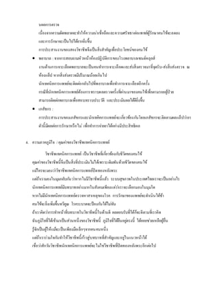 นผลการตรวจ
เนื่องจากความผิดพลาดจะทาให้ความน่าเชื่อถือและความศรัทธาต่อแพทย์ผู้รักษาคนไข้จะลดลง
และการรักษาจะเป็นไปได้ยากยิ่งขึ้น
การประสานงานของสองวิชาชีพจึงเป็นสิ่งสาคัญเพื่อประโยชน์ของคนไข้
 พยาบาล : จากการสอบถามหัวหน้าห้องปฏิบัติการของโรงพยาบาลเซนต์หลุยส์
งานด้านการเจาะเลือดพยาบาลจะเป็นคนทาการเจาะเลือดและส่งสิ่งตรวจมาที่จุดรับ-ส่งสิ่งส่งตรวจ ณ
ห้องแล็ป หากสิ่งส่งตรวจมีปริมาณน้อยเกินไป
นักเทคนิคการแพทย์จะติดต่อกลับไปที่พยาบาลเพื่อทาการเจาะเลือดอีกครั้ง
กรณีที่นักเทคนิคการแพทย์ต้องการทราบผลตรวจครั้งที่ผ่านมาของคนไข้เพื่อตามรอยผู้ป่วย
สามารถติดต่อพยาบาลเพื่อสอบทราบประวัติ และประเมินผลได้ดียิ่งขึ้น
 เภสัชกร :
การประสานงานของเภสัชกรและนักเทคิคการแพทย์จะเกี่ยวข้องกันโดยเภสัชกรจะติดตามผลแล็ปว่ายา
ตัวนี้มีผลต่อการรักษาหรือไม่ เพื่อทาการจ่ายยาได้อย่างมีประสิทธิผล
4. ความภาคภูมิใจ /คุณค่าของวิชาชีพเทคนิคการแพทย์
วิชาชีพเทคนิคการแพทย์ เป็นวิชาชีพที่เกี่ยวข้องกับชีวิตของคนไข้
คุณค่าของวิชาชีพนี้จึงเป็นสิ่งที่ประเมินไม่ได้เพราะเดิมพันด้วยชีวิตของคนไข้
แม้ใครจะมองว่าวิชาชีพเทคนิคการแพทย์ปิดทองหลังพระ
แต่ถ้าเรามองในมุมกลับกันว่าหากไม่มีวิชาชีพนี้แล้ว ระบบสุขภาพในประเทศไทยเราจะเป็นอย่างไร
นักเทคนิคการแพทย์มีบทบาทอย่างมากในสังคมเพียงแต่ว่าเราจะเลือกมองในมุมใด
หากไม่มีนักเทคนิคการแพทย์ตรวจหาสาเหตุของโรค การรักษาของแพทย์จะดาเนินได้ช้า
คนไข้จะยิ่งเพิ่มขึ้นทวีคูณ โรคระบาดจะป้องกันได้ไม่ทัน
ถ้าเราคิดว่าการทาหน้าที่บทบาทในวิชาชีพนี้ในด้านดี ผลตอบรับที่ได้ก็จะดีตามที่เราคิด
ฉันภูมิใจที่ได้เข้ามาเป็นส่วนหนึ่งของวิชาชีพนี้ ภูมิใจที่ได้ยืนอยู่ตรงนี้ ได้คอยช่วยเหลือผู้อื่น
รู้จักเป็นผู้ให้แม้จะเป็นเพียงมือเล็กๆจากคนคนหนึ่ง
แต่ถ้าเราร่วมใจกันทาให้วิชาชีพนี้ก้าวสู่บทบาทที่สาคัญและอยู่ในแนวหน้าได้
เชื่อว่าสักวันวิชาชีพนักเทคนิคการแพทย์จะไม่ใช่วิชาชีพที่ปิดทองหลังพระอีกต่อไป
 