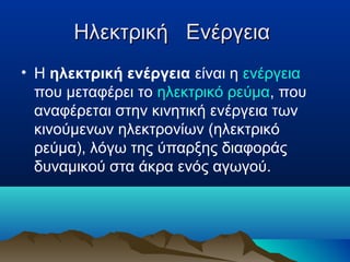 Ηλεκτρική ΕνέργειαΗλεκτρική Ενέργεια
• Η ηλεκτρική ενέργεια είναι η ενέργεια
που μεταφέρει το ηλεκτρικό ρεύμα, που
αναφέρεται στην κινητική ενέργεια των
κινούμενων ηλεκτρονίων (ηλεκτρικό
ρεύμα), λόγω της ύπαρξης διαφοράς
δυναμικού στα άκρα ενός αγωγού.
 