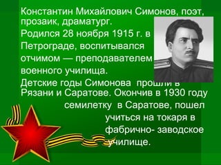 Константин Михайлович Симонов, поэт,
прозаик, драматург.
Родился 28 ноября 1915 г. в
Петрограде, воспитывался
отчимом — преподавателем
военного училища.
Детские годы Симонова прошли в
Рязани и Саратове. Окончив в 1930 году
семилетку в Саратове, пошел
учиться на токаря в
фабрично- заводское
училище.
 