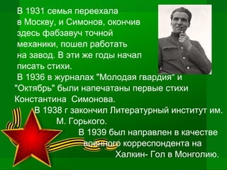 В 1931 семья переехала
в Москву, и Симонов, окончив
здесь фабзавуч точной
механики, пошел работать
на завод. В эти же годы начал
писать стихи.
В 1936 в журналах "Молодая гвардия" и
"Октябрь" были напечатаны первые стихи
Константина Симонова.
В 1938 г закончил Литературный институт им.
М. Горького.
В 1939 был направлен в качестве
военного корреспондента на
Халкин- Гол в Монголию.
 