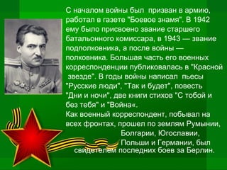 С началом войны был призван в армию,
работал в газете "Боевое знамя". В 1942
ему было присвоено звание старшего
батальонного комиссара, в 1943 — звание
подполковника, а после войны —
полковника. Большая часть его военных
корреспонденции публиковалась в "Красной
звезде". В годы войны написал пьесы
"Русские люди", "Так и будет", повесть
"Дни и ночи", две книги стихов "С тобой и
без тебя" и "Война«.
Как военный корреспондент, побывал на
всех фронтах, прошел по землям Румынии,
Болгарии, Югославии,
Польши и Германии, был
свидетелем последних боев за Берлин.
 